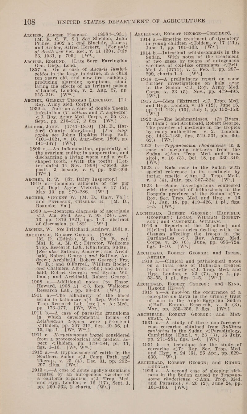 ARCHER, ALFRED HERBERT. M. R. C. V. S.] See Sheldon, Prince, 1902 a; and Sinclair, James ; and Archer, Alfred Herbert. [For note of death see Vet. Rec., v. 11 (380), July 25, 1931, p. 799] [wa.] ARCHER, EDMUND. [Late Surg. Gen. Disp., Lond. | 1857 a.—On a ease of Ascaris lumbri- coides in the large intestine, in a child ten years old, and now first suddenly producing alarming symptoms, simu- lating the effects of an irritant poison &lt; Lancet, London, v. 2, Aug. 27, pp. 215-216. [W™.] ARCHER, GILBERT THOMAS LANCELOT. Roy. Army Med. Corps] 1930 a.—Note on a case of double Taenia infestation (7. solium and 7. saginata) &lt;J. Roy. Army Med. Corps, v. “2 Cave [1858 ?-1931 ] John Farringdon [Lt.  Sept., pp. 216-217, 2 figs. [W= ARCHER, JOHN. [1741-1810] [M. B., Har- ford County, Maryland] [For biog- raphy see Johns Hopkins Hosp. Bull. (101-102), v. 10, Aug.—Sept. 1899, pp. 141-147] [W?.] 1809 a.—An inflammation, apparently of the ovarium ending in suppuration, and discharging a living worm and a well- shaped tooth. (With the tooth) [Let- ter dated 14 Nov. 1808] &lt;Med. Re- posit., 2. hexade, v. 6, pp. 865-366. LW225) ARCHER, R. T. [Sr. Dairy Inspector. ] 1919 a—Common ailments of the pig &lt;J. Dept. Agric. Victoria, v. 17 (5), May 10, pp. 979-286. [Wa] ARCHER, VINCENT W. [M. D., Univ. Va.]; and PETERSON, CHARLES H. M. D Roanoke, Va.] 1930 a.—Roentgen diagnosis of ascariasis &lt;a, vAMm.. Med. ASS. Vic. On (24 pe dees 13, pp. 1819-1821, figs. 1-8; abstract of discussion, p. 1821. [ W2. ] ARCcHmR, W. See Pritchard, Andrew, 1861 a. ARCHIBALD, ROBERT GEORGE, [1880— | [Ve De sGhdinbs),. Ma bemC Disis. aret Maj. R. A. M. C.; Director, Wellcome Trop. Research Lab., Khartoum, Sudan] [See also Balfour, Andrew; and Archi- bald, Robert George; and Balfour, An- drew; Archibald, Robert George; Fry, W. B.; and O'Farrell, William Roche; and Chalmers, Albert John; and Archi- bald, Robert George; and Byam, Wil- liam; and Archibald, Robert George] 1908 a.—Additional notes [to Ensor, Howard, 1908 a] &lt;3. Rep. Wellcome Research Lab., pp. 98-99. [W2.] 1911 a-—The alkalinity of the blood serum in kKala-azar &lt;4. Rep. Wellcome eed,  Trop. Research Lab. [ete.], v. A: Med., pp. 178-177. [W, W™.] 1911 b.—A case of parasitic granuloma in which developmental forms of Leishmania tropica were present &lt;Ibidem, pp. 207-212, figs. 49-56, pl. 13, fe; Tt: [ wa, w™.] 1911 c—Herpetomonas lygaei considered from a protozoological and medical as- pect &lt;Ibidem, pp. 179-184, pl. 11, figs. 1-16. [W2, W™.] 1912 a.—A trypanosome of cattle in the Southern Sudan &lt;J. wees Path. and Therap., v. 25 (4), Dec. 817 ppli292= 297, illus, [W28.] 1913 a.—A case of acute agchylostomiasis treated by an autogenous vaccine of a coliform organism &lt;J. Trop. Med. and Hyg., London, v. 16 (17), Sept. 1, pp. 260- -262, 2 charts. Lw'.]  ARCE IE AUD: Ropert GEOrGE-—Continued. Mmetine treatment of dysentery in young children &lt;Ibidem, v. 171) June 1, pp. 161-163. [W2.] 1914 b.—Intestinal schistosomiasis in the Sudan. With notes of the treatment. of two cases by means of autogenous: vaccines of coli-like organisms &lt; Brit. Med. J. (2771), v. 1, Feb. 7, pp. 297T- 299, charts 1-4. [Wa 54 1914 c.—A preliminary report on some further investigations on kala azar in the Sudan &lt;J. Roy. Army Med. Corps, v. 23 (5), Nov., pp. 479-495. [W*.] 1915 a.—Idem ae ae eens Trop. Med. and Hyg., London, vy. (12), June 15, pp. 141- 143; (13), Fale i pp. 152-153.  [Ws] 1922 a.—The leishmaniases. (In Byam, William; and Archibald, Robert George, ‘The practice of medicine in the tropics by many authorities. v. 2. London. pp. 1448-1489, figs. 519-531, pls. 60— 622) ma LYNE | 1922 b.—Trypanosoma rhodesiense in &amp; case of sleeping sickness from the Sudan &lt;Ann. Trop. Med. and Para- -gitol., v. 16 (8), Oct. 18, pp. 339-340. (Wee) 1923 a.—Kala azar in the Sudan with special reference to its treatment by tartar emetic &lt;Am. J. Trop. Med.. v. 3 (4), July, pp. 807-3824. [W*?.] 1923 b.—Some investigations connected with the spread of bilharziasis in the Dongola province of the Sudan &lt;Tr. Roy. Soc. Trop. Med. and Hyg., v. 16 (7), Jan. 18, pp. 419-426, 1 pl. figs. 1 [ W?.] ARCHIBALD, ROBERT GEOFFREY ; SON ; HADFIELD. ROBERT- GEORGE ; LOGAN, WILLIAM and CAMPBELL, WILLIAM.  H{elles] laboratories dealing with the diseases affecting the troops in the Dardanelles &lt;J. Roy. Army Med. Corps, v. 26 (6), June, pp. 695-724, figs. 1-10. [W3.] ARCHIBALD, ROBERT GroRGE; and INNES, ARTHUR. 1919 a—Clinical and pathological notes on a fatal case of Bilharzia treated by tartar emetic &lt;J. Trop. Med. and Hyg., London, v. 22 (7), Apr. 4, pp. 538-55, 1 pl., figs. 1-5. [W2.] ARCHIBALD, ROBERT GEORGE; and KING, HAROLD Hiave¥ 1919 a—A note-on the occurrence of a coleopterous larva in the urinary tract of man jin the Anglo-Egyptian Sudan &lt;Bull. Entom. Research, v. 9 : Mar., pp. 255-256, 2 figs. - [W2.] ARCHIBALD, ROBERT GEORGE; and MArR- SHALL, 1931 a.—aA study of three non-furcocer- cous cereariae obtained from Bullinus contortus in the Sudan Ear aeseqlonys Cambridge [Eng.], v. 23 (3), 16 July, pp. 271-281, figs. 1-6. [W2.]  1931 b.—A technique for the study of cercariae &lt;Tr. Roy. Soc. Trop. Med. and Hyg aE v. 24 (6), 25 Apr., pp. 629— 630. [W2.] ARCHIBALD, ROBERT GEORGE; and RIDING, DOUGLAS. 1926 a.—A second case of sleeping sick- ness in the Sudan caused by J'rypano- soma rhodesiense &lt;Ann. Trop. Med. and Parasitol., v. 20 (2), June 24, pp. 161-166. [Wa]