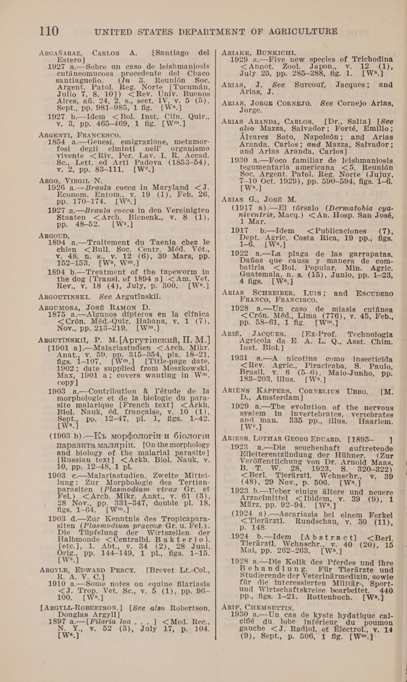 ARGANARAZ, Estero] 1927 a.—Sobre un caso de leishmaniosis cuténeomucosa procedente del Chaco santiagueno. (In 8. Reunién Soc. Argent, Patol. Reg. Norte [Tucumfén, Julio 7, 8, 10]) &lt;Rev. Univ. Buenos Aires, afi. 24, 2. s., sect. IV, v. 5 (5), Sept., pp. 981-985, 1 fig. [W.] 1927 b.—Idem &lt;Bol. Inst. Clin, Quir., v. 8, pp. 465-469, 1 fig. [W™.] ARGENTI, FRANCESCO. 1854 a—Genesi, emigrazione, metamor- fosi degli elminti nell’ organismo vivente &lt;Riv. Per. Lav. I. R. Accad. Se., Lett. ed Arti Padova (1853-54), v. 2, pp. 838-111. [W°.] ArGo, VirGiut N. 1926 a.—Braula coeca in Maryland &lt;J. Econom. Entom., v. 19 (1),-Feb, 26, pp. 170-174. [W*.] 1927 a.—Braula coeca in den Vereinigten CarRtos” A, [Santiago del Staaten &lt;Arch. Bienenk., v. 8 (1), pp. 48-52. [W2.] ARGOUD. 1894 a.—Traitement du Taenia chez le chien &lt; Bull. Soc. Centr. Méd. Vét., v. 483 ni &gt;s., v.- 12°°(6),° 380° Mars; “pp. 152-153. [W?, W™.] 1894 b.—Treatment of the tapeworm in the dog [Transl]. of 1894 a] &lt;Am. Vet. Rev., v. 18 (4), July, p. 300. [W:2.] ARGOUTINSKI. See Argutinskii. ARGUMOSA, JOSH RAMON D. 1875 a.—Algunos dipteros en la clinica &lt;Croén. Méd.-Quir. Habana, v. 1 (7), Nov., pp. 218-219. [W™.] ARGUTINSKII, P. M.[Aprytincrkui, IT. M.] (1901 a].—Malariastudien &lt;Arch. Mikr. Anat., v. 59, pp. 815-354, pls. 18-21, figs. 1-107. [W™.] . [Title-page date, 1902; date supplied from Moszkowski, Max, 1901 a; covers wanting in W™. copy ] 1903 a.—Contribution 4 Vétude de la morphologie et de la biologie du para- site malarique [French text] &lt; Arkh. Biol. Nauk, éd. francaise, v. 10 (1), Sept., pp. 12-47, pl. 1, figs. 1-42. Ly 2- 1 (1903 b).—HKs mopdosorin u Oiomorin Tapasuta MaJiapin. [On the morphology and biology of the malarial parasite] [Russian text] &lt;Arkh. Biol. Nauk, vy. 10, pp. 12-48, 1 pl. 1903 ¢@—Malariastudien. Zweite Mittei- lung: Zur Morphologie des Tertian- parasiten (Plasmodium vivax Gr. et Fel.) -&lt;Arch. Mikr. Anat., v.61 (8), 28 Nov., pp. 3381-847, double pl. 18, figs. 1-64. [W™.] 1903 d.—Zur Kenntnis des Tropicapara- siten (Plasmodium praecox Gr. u. Kel.). Die Tiipfelung der Wirtszellen der Halbmonde &lt;Centralbl. Bakteriol. Letc. | yal. ~Abdt.. 07s. 64 (02), 2Snaini, twat pp. 144-149, 1 pl., figs. 1-15. a ARGYLE, EDWARD Percy. [Brevet Lt.-Col., RsaASVe Cal 1910 a.—Some notes on equine filariasis &lt;J. Trop. Vet. Sc., v. 5 (1),. pp. 96— 100. [W:2.] [ARGYLL-ROBERTSON.] [See also Robertson, Douglas Argyll] 1897 a.—[Filaria loa...] &lt;Med. Rec, N.. X.,..v. 52 (3), 0 Suly Age sp 104, [We.] ARIAKH, BUNKICHI, . ; ; 1929 a.—Five new species of Trichodina &lt;Annot, Zool.) Japon., Ve pelea), July 25, pp. 285-288, fig. 1. [W2?.] ARIAS, J. See Surceouf, Jacques; and Arias, J. ARIAS, JORGH CORNEJO. See Cornejo Arias, Jorge. ARIAS ARANDA, CARLOS. [Dr., Salta] [See also Mazza, Salvador; Forté, Emilio; Alvarez Soto, Napoleédn; and Arias Aranda, Carlos; and Mazza, Salvador; and Arias Aranda, Carlos] 1930 a.—Foco familiar de leishmaniosis tegumentaria americana &lt;5, Reunion Soc. Argent. Patol. Reg. Norte (Jujuy, Wea” 1929), pp. 590-594, figs. 1-6. a  [ W ARIAS G., Josh M. (1917 a).—El térsalo (Dermatobia cya- niventris, Macq.) &lt;An. Hosp. San José, 1 Mar. 1917 b—Idem &lt;Publicaciones (7), Dept. Agric. Costa Rica, 19 pp., figs. 1-6. [W2.] 1922 a—bLa plaga de las garrapatas. Dafios que causa y manera de com- batirla &lt;Bol. Popular, Min. Agric. Guatemala, n. s. (15), Junio, pp. 1—23, 4 figs. [W.] ARIAS SCHREIBER, LUIS; FRANCO, FRANCISCO. 1928 a—Un caso de miasis cutfinea &lt;Crén. Méd., Lima (776), v. 45, Feb., pp. 58-61, 1 fig, [W™,] ARIZ, JACQUES. [Ex-Prof. Technologia Agricola da H. A. L. Q., Asst. Chim. Inst. Biol. ] and EScupERO 1931 a—A nicotina como insecticida &lt;Rev. Agric., Piracicaba, S. Paulo, Brasil, v. 6 (5-6), Maio-Junho, pp. 183-203, illus. [W2.] ARIENS KAPpPERS, CORNELIUS UBBO. [M. D., Amsterdam] 1929 a.—The evolution of the nervous system in invertebrates, vertebrates and man. 8385 pp., illus. Haarlem. BW. ARIESS, LOTHAR GEORG EDuARD, [1895— ] 1923. a—Die seuchenhaft auftretende Hileiterentztindung der Hiihner. (Zur Veréffentlichung yon Dr. Arnold Maas, 7 OF 28, 1923, §S. 320-822) &lt;Berl. Tierirztl, Wehnschr., (48), 29 Nov., p. 506. [W2:.] 1923 b.— Ueber ‘einige altere und neuere Arzneimittel &lt;Ibidem, v. 39 (9), 1 Miirz, pp. 92-94. [Wa.] (1924 a).—Ascariasis bei einem Ferkel v. 89 &lt;Tieriirztl. Rundschau, y. 30 (11 p. 148. She 1924 b.—Idem [Abstract] &lt;Berl. Tierirztl, Wehnschr., v. 40 (20), 15 Mai, pp. 262-263. [W2.] : » 1928 a.—Die Kolik des Pferdes und ihre B ehandlung. MFiir Tieriirzte und Studierende der Veteriniirmedizin, sowie fiir die interessierten Militir-, Sport- und Wirtschaftskreise bearbeitet. 440 -pp., figs. 1-21. Rottenbuch. [W2.] ARIF, CHEMSETTIN. 1930 a.—Un cas de kyste hydatique cal- cifié du lobe inférieur du poumon gauche &lt;J. Radiol. et Blectrol., v. 14 (9), Sept., p. 506, 1 fig. [W™.]