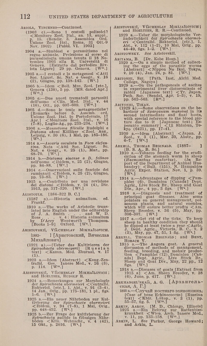 ARIOLA, VINCENzZO—Continued. (1903 c¢).—Sono i cestodi &lt;Monitore Zool, Ital., an. 13, suppl., p. 15. (Rendie. 3. Assemblea Ord. Unione’ Zool. Ital., Roma, 31 Ott.-9 Noy. 1902) [Pubbl. VI. 1903] 1904 a.—Simbiosi e parassitismo nel regno animale. Prelezione al corso di parassitologia umana tenuta il 18 No- vembre 1903 alla R. Universita di Genova. [Hstratto dal periodico Riv- ista Ligure] 29 pp. Genova. [W™.] 1905 a.—lI cestodi e la meta das &lt;Atti Soe. Ligust. Se. Nat. e Geogr a 16 (2), Giugno, pp. 188-142. fwe.] 1905 b.—Idem &lt; Boll. Mus. Zool. [etce.], Genova (130), 5 pp. [MS. dated Apr.] polizoici? [W™, ] 1905 e.—Due nuovi trematodi_parassiti del’uomo &lt;Clin. Med. Ital., v. 44 (10), Ott., pp. 607-609. [W™.] 1905 d—Sono le tenie metagenetiche? [Remarks before 5. Assemb. ord. Unione Zool. Ital. in Portoferraio, 17 Apr.] &lt;Monitore Zool. Ital., v. 16 (7-8), Luglio-Ag., pp. 2833-234. [W™.] 1906 a.—Monostoma filicolle Rudolphi e Distoma okeni Kélliker &lt; Zool. Anz., Leipzig, v. 80 (6), 1 Mai, pp. 185-186. ay At | 1914 a.—Ascaris osculata in Foca elefan- tina. Nota &lt;Atti Soc. Ligust. Sc. Nat. e Geogr., v. 25 (1), Mar., pp. 68-70. [W°.] 1914 b.—Distoma sinense e D. felineo nel’uomo &lt;Ibidem, v. 25 (2), Giugno, pp. 84-88. [W°*.] 1914 c—Osservazioni sulle fasciole dei ruminanti &lt;Ibidem, v. 25 (2), Giugno, pp. 738-83. [W°.] 1915 a.—Contributo per una revisione dei distomi &lt;Ibidem, v. 24 (4), Dic. 1913, pp. 317-3820. [W°.] ARISTOTLE. [884-322 B. C.] (1587 a).—Historia animalium. ed. Frankf. 1910 a.—The works of Aristotle trans- lated into English under the editorship of ae A. Smith RAD Cae LD: Ros . v. 4: Historia animalium b Danes Wentworth Thompson. Books 1-9] Oxford. [W2.] ARISTOVSKII, V{fACHESLAV MIKHAILOVICH. [1882- ] [Apucrosckui, Bauecsas Muxailiszopuy (1921 a).—[Ueber das Kultivieren der Spirochaeta obermeyeri] [Russian ae &lt;Kazan. Med. Zhurnal, vy. 17 1923 a—Idem [Abstract] &lt;Kong.-Zen- tralbl. Ges. Innere Med., v. 26 (3), p. 114. [W™.] ARISTOVSKIi, VfACHESLAV MIKHAILOVICH ; and Ho®puLtTzmR, RUDOLF R. 1924 a.—Bemerkungen zur Morphologie der Spirochaeta Bene Sa tute aye Bakteriol. [ete.], Abt., v. 91 (8-4), 14 Jan., Orig., pp. tia isi, 1 pl., figs. 1-6. [Wwe mal 1925 a.—Win neuer Nihrboden zur Kul- tivierung der Spirochaete obermeiert &lt;Ibidem, v. 94 (7-8), 1 Mai, Orig., pp. 448-452. [W2.] 1925 b.—Zur Frage der kultivierung der Spirochaeta pallida in flissigen Nihr- biden &lt;Klin. Wehnschr., v. 4 (42), 15 Okt., p. 2016. [W23.] ARISTOVSKIT, VfACHESLAV MIKLIAILOVICH ¢ and HOELTZER, R. R.—Continued. 1929 a.—Ueber die morphologische Ver- iinderlichkeit der Spirochaeta obermei- eri &lt;Centralbl. Bakteriol. [etc.], 1. Abt., v. 112 (1-2), 10 Mai, Orig., pp. 44-49, figs. 1-2. [W2.] ARISTOWSKY. See Aristovskii. ArlyaMA, B. [Dr. Kobe Hosp. ] 1920 a.—On a simple method of collect- ing the eggs of the parasitic worms [Abstract] &lt;Nippon No Ikai, Tokyo, v. 10 (4), Jan. 24, p. 81. [Wwe.] ARIYOSHI, Sper. [Path. Inst. Aichi Med. College, Nagoya | 929 a.—On the pathogenesis of ascites in experimental liver distosomiasis of rabbit [Japanese text] &lt;Tr. Japan. Path, Soc. (Sendai, Apr. 1-3), v. 19, pp. 562-563. [R™.] ARIYOSHI, TIKAN. (1929 a) .—Some observations on the be- haviour of Sparganum mansoni in its second intermediate and final hosts, with special reference to the blood pic- ture due to it [Japanese text; Hs- pergnro summary] &lt;Iji Shinbun, To- yo (6421), pp. 17-41. 1930 a—Idem Abeer act &lt;Japan. J. Zook, .V...o&gt;-(L),, Lar. 30,.. ADStr.,— DD: 6-7. [W4.] ARKELL, THOMAS ple [1887— ] [B. S. A., B. 1910 Pei acco feeding for the eradi- cation of the stomach worm in sheep (Haemonchus contortus). (In Re- pore of the Department of Animal Hus- andry) &lt;Bull. (151), N. Hampshire Agric. Exper. Station, Nov. 1, p. 39 [W?.] 1914 a.—Advantages of dipping &lt;Pam- phlet (6), Dominion [Canada] Dept. Agric., Live Stock Br., Sheep and Goat Divy., Apr., 4 pp., 3 figs. [ W2.] 1916 do2Diderlosis and treatment of principal goat diseases. Also some pointers on general management, poi- sonous plants, and natural enemies, which will ensure better profits &lt;Am. Sheep Breeder, v. (5), May, pp. 306-307. [W2.] 1917 a.—Get rid of the ticks. To keep sheep in healthy condition they should be dipped at least twice a year ere J. Dept.. Agric., .Victoria, B. C.; 2 (3), May, pp. 47, 51, 1 fig. wal ARKELL, THOMAS REGINALD; and BENT, HorAcH V. 1915 a—The Angora goat. A general discussion of methods of management, feeding, breeding, and mohair produc- tion &lt; Pamphlet (12), Dominion [Can- ada] Dept. Agric., Live Stock Br. Sheep and Goat Div., May, 22 pp., 13 figs. [W2.] 1918 a.—Diseases of goats [Extract from 1915 a] &lt;&lt;Am. Sheep Breeder, v. 38 (6), June, p. 417. [W?.] ARKHANGEL’SKAfA, A. G. [ADxaHrewb- cxan, A. T 1893 a—Crtyuait KocTHAarO 9XHHOKOKKA:; [Case of bone Echinococcus] [Russian text] &lt;Khir. Lfetop., v. 3 (1), pp. 55-57, fig. 5. [W™.] ARKIN, AARON. [M. D., Chicago, Illinois] 1925 a—Hin Beitrag zur Rattenbiss- krankheit &lt; Wien. Arch. Innere Med., v. 11, pp. 138-158. [W™.] ARKIN, L. See Parker, George Howard; and Arkin, L