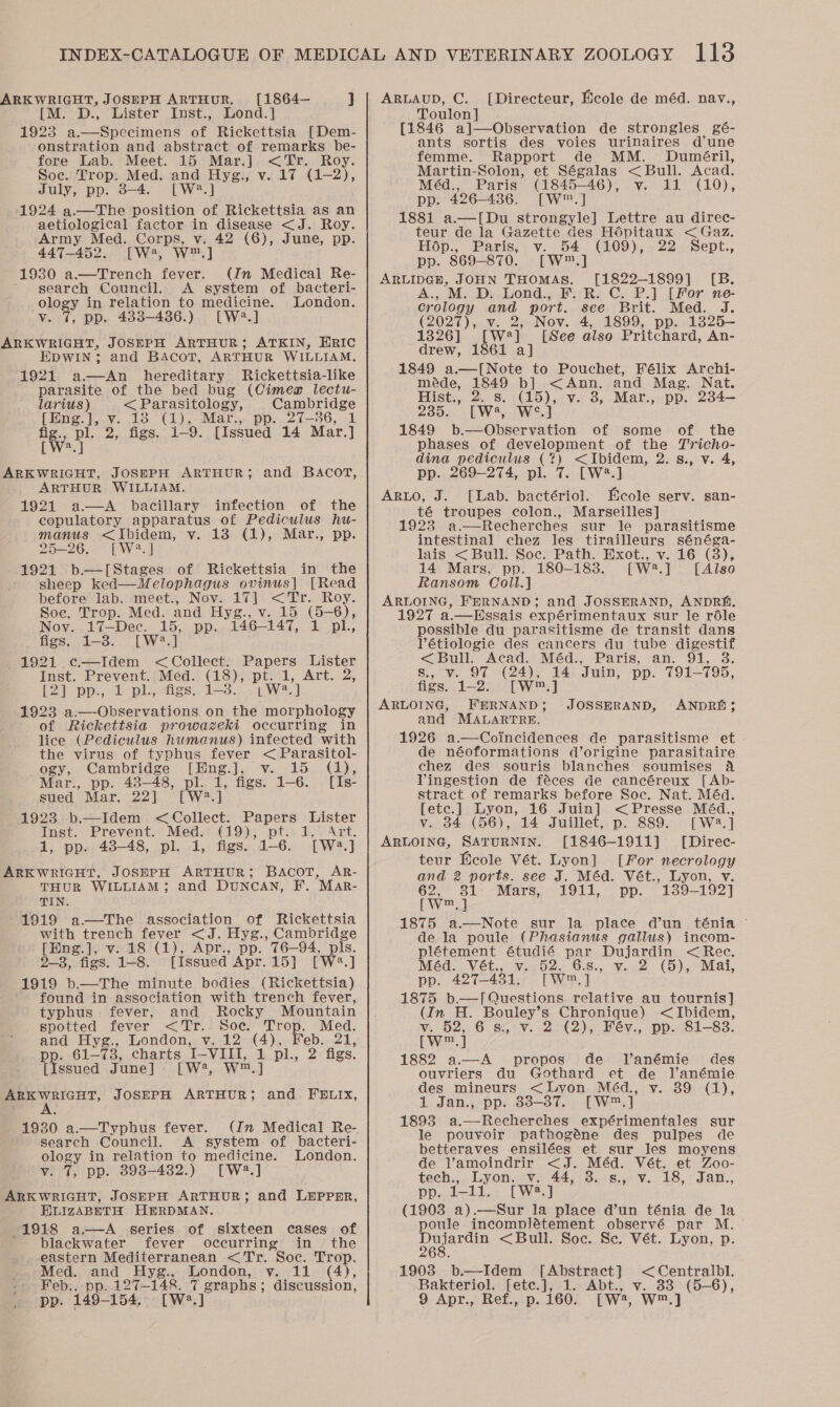 ARKWRIGHT, JOSEPH ARTHUR, [1864— ] [M. D., Lister Inst., Lond.] 1923 a.—Specimens of Rickettsia [Dem- onstration and abstract of remarks be- fore Lab. Meet. 15 Mar.] &lt;Tr. Roy. Soc. Arepy Med. and Hye., v. 17 (1-2), 1924 Sortie Sosiee a Rickettsia as an aetiological factor in disease &lt;J. Roy. Army Med. Corps, v. 42 (6), June, pp. 447-452. [W*, wW™.] 1930 a.—Trench fever. (In Medical Re- ~ search Council. A system of bacteri- ology in relation to medicine. London. v. 7, pp. 483-486.) [W2.] ARKWRIGHT, JOSEPH ARTHUR; ATKIN, HRIC EDWIN; and BAcoT, ARTHUR WILLIAM. 1921 a—An hereditary Rickettsia-like parasite of the bed bug (Cimeag lectu- larius) &lt; Parasitology, Cambridge [Eng.],.v. 18 (1), Mar., pp. 27-36, 1 Ws pl 2 gs: 1-9. [Issued 14 Mar.] .]  ARKWRIGHT, JOSHPH ARTHUR; and BACOT, ARTHUR WILLIAM. 1921 a—A bacillary infection of the copulatory apparatus of Pediculus hu- manus &lt;Ibidem, v. 18 (1), Mar., pp. 25-26. [W23.] 1921 b—[Stages of Rickettsia in the sheep ked—WMelophagus ovinus] [Read before lab. meet., Nov. 17] &lt;Tr. Roy. Soe. Trop. Med. and Hyg., v. 15 (5-6), Nov. 17—Dec. 15, pp. 146— 147, 1 pl., figs. 1-3. [W?.] 1921 c—Idem &lt; Collect. Papers Lister Inst. Prevent. Med. (18), pt. 1, Art. 2, [2] pp., 1 pl, figs. 1-3. |W] 1923 a.—Observations on the morphology of Rickettsia prowazeki occurring in lice (Pediculus humanus) infected with the virus of typhus fever &lt; Parasitol- ogy, Cambridge [Hng.], v. 15 (1), Mar., pp. 48-48, pl. 1, figs. 1-6. [Is- sued Mar. 22] [W2.] 1923 b.—Idem &lt;Collect. Papers Lister Inst. Prevent. Med. Ope pie Eee Art: 1, pp. 43-48, pl. 1, figs. 1-6. [W2.] ARKWRIGHT, JOSHPH ARTHUR; BACOT, AR- THUR WILLIAM; and DUNCAN, F.. MAr- TIN. 1919 a—The association of Rickettsia with trench fever &lt;J. Hyg., Cambridge [Eng.], v. 18 (1), Apr., pp. 76—94, pls. 2-3, figs. 1-8. [Issued Apr.15] [W?.] 1919 b.—The minute bodies (Rickettsia) found in association with trench fever, typhus. fever, and Rocky Mountain spotted fever &lt;Tr. Soc. Trop. Med. and Hyg., London, v. 12 (4), Feb. 21, pp. 61- nee charts TL VilGl, ply 2 figs. [Issued June] - [W, Ww, ] ARKWRIGHT, JOSEPH ARTHUR; and FELIX, A 1930 a.—Typhus fever. Search Council. A system of bacteri- ology in relation to medicine. London. v. 7, pp. 393-432.) [W42.] ARKWRIGHT, JoSEPH ARTHUR; and LEPPER, ELIZABETH HmRDMAN. ~1918 a.—A series of sixteen cases of blackwater fever occurring in the eastern Mediterranean &lt;Tr. Soc. Trop. Med. and Hyg., London, v. 11 (4), Feb., pp..127-148. 7 graphs; discussion, pp. 149-154. [W2?.] ARLAUD, C. [Directeur, Ecole de méd. nav., Toulon] [1846 a]—Observation de strongles gé- ants sortis des voies urinaires d’une femme. Rapport de MM. Duméril, Martin-Solon, et Ségalas &lt; Bull. Acad. Méd., Paris (1845-46), v. 11 (10), pp. 426-436. [W™.] 1881 a.—[Du strongyle] Lettre au direc- teur de la Gazette des Hopitaux &lt; Gaz. Hop., Paris, v. 54 (109), 22 Sept., pp. 869-870. [W™.] ARLIDGH, JOHN THOMAS. [1822-1899] [B. A., M. D. Lond., F. R. C. P.] [For ne- crology and port. see Brit. Med. J. (2027), v. 2, Nov. 4, 1899, pp. 1325-— 1326] [W*]_ [See also Pritchard, An- drew, 1861 a] 1849 a.—[Note to Pouchet, Félix Archi- méde, 1849 b] &lt;Ann. and Mag. Nat. Hist.,. 2... S. oy v. 3, Mar., pp. 234—- 235. [W4, 1849 est ee Oe of some of the phases of development of the Tricho- dina pediculus (?) &lt;Ibidem, 2. s., v. 4, pp. 269-274, pl. 7. [W2?.] ArRLO, J. [Lab. bactériol. Ecole serv. san- té troupes colon., Marseilles] 923 a.—Recherches sur le parasitisme intestinal chez les tirailleurs sénéga- lais &lt;Bull. Soc. Path. Exot., v. 16 (3), 14 Mars, pp. 180-183. [W2.] [Also Ransom Coll.] ARLOING, FERNAND; and JOSSERAND, ANDRA, 1927 a.—Hssais expérimentaux sur le réle possible du parasitisme de transit dans Pétiologie des cancers du tube digestif &lt;Bull. Acad. Méd., Paris, an. 91, 3. s., v. 97 (24), 14 Juin, pp. 791-795, figs. 1-2. [W™.] ARLOING, FERNAND and MALARTRE. 1926 a.—Coincidences de parasitisme et de néoformations d’origine parasitaire chez des souris blanches soumises Vingestion de féces de cancéreux [Ab- stract of remarks before Soc. Nat. Méd. [ete.] Lyon, 16 Juin] &lt;Presse Méd., v. 34 (56), 14 Juillet, p. 889. [W2.] ARLOING, SATURNIN. [1846-1911] [Direc- teur Ecole Vét. Lyon] [For necrology and 2 ports. see J. Méd. Vét., Lyon, v. 62, 81: Mars, 1911, pp. 139-192] Wed 1875 a.—Note sur la place d’un ténia - de la poule (Phasianus gallus) incom- plétement étudié par Dujardin &lt;Rec. Méd. Vét., v. 52, 6.s., v. 2 (5), Mat, pp. 427-431. [W™.] 1875 b.—JI Questions relative au tournis] (In H. Bouley’s Chronique) &lt;Ibidem, v. 52,6 5s. v. 2 (2), Fév., pp. 81-83. EW] 1882 aA propos de TJanémie des ouvriers du Gothard et de Vanémie des mineurs &lt;Lyon Méd., v. 89 (1), 1 Jan., pp. 38-87. [W™ oy. 1893 a recht hes expérimentales sur le pouvoir pathogéne des pulpes de betteraves ensilées et sur les moyens de Vamoindrir &lt;J. Méd. Vét. et Zoo- tech., Lyon, v. 44, 3. s., v. 18, Jan., pp. 1-11. [W2.] (1903 a).—Sur la place d’un ténia de la poule incomplétement observé par M. WA ee &lt;Bull. Soc. Se. Vét. Lyon, p. JOSSERAND, ANDRE; 1903 b.—Idem [Abstract] &lt;Centralbl. Bakteriol. [etc.], 1. Abt., v. 33 (5-6), 9 Apr., Ref., p. 160. Lw2, W™]