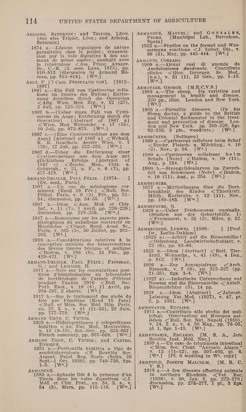 ARLOING, SATURNIN; and TRIPIER, LEON. [See also Tripier, Léon; and Arloing, Saturnin] 1874 a.—Lésions organiques de nature parasitaire chez le poulet; transmis- sion par la voie digestive 4 des ani- maux de méme espéce; analogie avec la tuberculose &lt;Ass. Frang. Avance. Se, C.—R:. (2. sess. Lyon, 1873), pp. 810-813 [discussion by Armand Mo- reau, pp. 8138-814]. [W™.] Sige CARL FERDINAND VON]. [1812— 1867 a.—Ein Fall von Cysticercus cellu- losae im Innern des Bulbus; Entfer- nung desselben durch die Operation &lt;Allg. Wien. Med. Ztg., v. 12 (27), 2 Juli, pp. 223-224. [W™.] 1867 b.—[Ueber einen Fall von Cysti- cercus im Auge; Entfernung durch die Operation ] [Abstract of 1867 a] &lt;Wien. Med. Wehnschr., v. 17 (55), 10 Juli, pp. 872-873. [W™.] 1867 c.—[Eine Cysticercusblase aus dem Auge] [Abstract of 1867 a] &lt;Wehnbl. K. K. Gesellsch. Aerzte Wien, v. (29), 17 Juli, pp.«252—2538x5 [Wl 1867 d.—vUeber die Entfernung einer Cysticercusblase aus dem Auge mit gliicklichem Erfolge [Abstract of 1867. c]..-&lt;Zischr., Med. Chir u. Geburtshi, Ve 2,008 Hiss Ven eT) pp: 477-478. [W™.] ARMAND-DELILLE, PAUL F&amp;LIx. [1874— J [Dr. med., Paris] 1907 a.—Un cas de méningisme ver- mineux [Read 19 Fév.] &lt;Bull. Soe. Pédiat. Paris, v. 9 (2), Fév., pp. 51- 54; discussion, pp. 54-55. [W™.] 1907 b.—Idem &lt;Ann. Méd. et Chir. Inf., v. 11 (7), 1 Avril, pp. 226-228; discussion, pp. 228-229. [W™.] 1917 a.—Remarques sur les aspects para- sitologiques du paludisme contracté en Macédoine &lt;Compt. Rend. Acad. Sc., Paris, v. 165 (5), 30 Juillet, pp. 202— 203, [W2.] 1919 a.—Considérations relatives a la conception uniciste des hématozoaires des fiévres tierces bénigne et maligne &lt;Ibidem, v. 168 (8), 24 Fév., pp. 419-421. [W?.] ARMAND-DELILLE, PAUL FELIX; PAISSEAU, G.; and Lumairn, H. 1917 a.—Note sur les constatations posi- tives d’hématozoaires au _ laboratoire de bactériologie de Varmée d’Orient pendant Vannée 1916 &lt;Bull. Soc. Path. Exot., v. 10 (4), 11 Avril, pp. 284-287, 2 charts. [W2.] 1917 b—Sur le traitement des abcés du foie par Vémétine [Read 15 Juin] &lt;Bull. et Mém. Soc. Méd. Hop. Paris, an. 33, 8. s., v. 41 (21-22), 28 Juin, pp. 777-778. [W™.] ARMAND UGON, C. VICTOR. 1928 a.—Hidatoperitoneo y coleperitoneo hidatico &lt;An. Fac. Med., Montevideo, v. 13 (9-10), Set.—Oct., pp. 656-667 ; French summary, pp. 667-668. [W™.] ARMAND UGoN, C. VICTOR; and CASTRO, ENRIQUD. 1981 a.—Peritonitis hiddtica a tipo de seudotuberculosis &lt;6. Reunién Soc. Argent. Patol. Reg. Norte (Salta, 29 Sept.—_1 Oct. 1930), pp. 749-756, figs. 1-5. [W2.] ARMANGUS. 1883 a.—Aphasie liée 4 la présence d’un Tsenia dans les voies digestives &lt;J. Méd. et Chir. Prat., an. 54, 3. s., v. 54 (3), Mars, pp. 115-116. [W™.] ARMANGUL, MANUEL; and GONZALBES, Prepro. [Municipal Lab., Barcelona, Spain 1922 a.—Studies on the formol and Was- sermann reactions &lt;J. Infect. Dis., v. 30 (5), May, pp. 448-444. [W?.] ARMANNI, CORRADO. 1909 a.—Alcuni casi di Anchilostoma duodenale. Contributo clinico &lt;Gior. Internaz. Sc. Med., [n.s.], v. 81 (1), 15 Gen., pp. 1-18. [W™. ] ARMATAGE, GrorGH. [M.R.C.V.S.] | 1893 a.—The sheep. Its varieties and anemia da management in health and_ disease. 220 pp., illus. London and New York. LW22) 1895 a—Parasitic diseases. (In his Sheep doctor, a guide to the British and Colonial flockmaster in the treat- ment and prevention of disease. Lon- don and New York. pp. 399-528, figs. 92-135, 3 pls., woodcuts.) [W2.] ARMBRUSTER. [Solingen] 1899 a.—Cysticercus cellulose beim Schaf &lt;Ztschr. Fleisch- u. Milchhyg., v. 10 (2), Nov., p. 34. [W2.] 1900 a.—Cysticercus cellulosae beim Schafe [Note] &lt;Ibidem, v. 10 (11), Aug, p) 254. PpwaAr 1900 b.—Strongylidenlarven im Zwerch- fell von Schweinen [Note] &lt;Ibidem, v. 10 (11), Aug., p. 254. [W4.] ARMBRUSTER. 1877 a.—Mittheilungen iiber die Dreh- krankheit des Rindes &lt;Thierdrztl. Mitth., Karlsruhe, v. 12 (11), Nov., pp. 180-1838. [W™.] ARMBRUSTER, G. 1920 a.—Ueber Trichomonas vaginalis. (Studien aus der Geburtshilfe. I) &lt;Frauenarzt, v. 35 (8), Marz, p. 52. CW] ARMBRUSTER, LUDWIG. [1886— enierote Dr., Berlin-Dahlem] (1925 a).—Achtet auf die Bienenmilbe! &lt; Oldenburg. Landwirtschaftsblatt, v. 73 (6), pp. 838-84. 1925 b—Idem [Abstract] &lt;Berl. Tier- airztl. Wcehnschr., v. 41 (49), 4 Dez., p. 812. . [W2.] 1926 a—Zur Acarapisfrage &lt;Arch. Bienenk., v. 7 (8), pp. 313-327 (pp. 21-85), figs. 1-4. [W2.] (1927 a).—ImkKerische Untersuchung auf Nosema und die Bienenamébe &lt; Anleit. Bienenztichter (8), 14 pp. 1928 a.—Idem [Abstract] &lt;Jahresb. Leistung. Vet.-Med. (1927), v. 47, pt. 2. Dest oodeeL ey eet ARMENANTE, EUCLIDE. 911 a.—Contributo allo studio dei mal- lofagi. Osservazioni sul Menopon pal- lidum &lt;Boll. Soe. Nat. Napoli (1910), v. 24, 2. s., v. 4, 30 Mag., pp. 76-95, pl. 1, figs. 1-15. [W2.] ARMENDARIS, Epuarpo. [M. §. A., Jefe Seccién Inst. Méd. Nac.] 1899 a.—Un caso de triquinosis intestinal &lt;Mem. Soc. Cient. ‘Antonio Alzate,” v. 12 (11-12), pp. 3897-402, pl. 6. [W2.] [Pl. 6 wanting in W2. copy] ARMFIELD, JOSEPH Matcoum. [M. R. C. 1918 a.—A few diseases affecting animals in northern Rhodesia &lt;Vet. Rec. (1539), v. 30, Jan. 5, pp. 272-276; discussion, pp. 276-277, 1 pl. 3 figs.