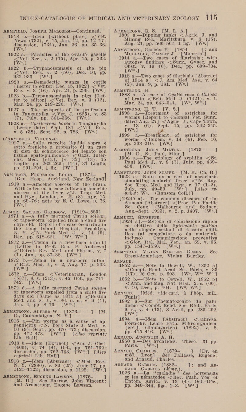 ARMFIELD, JOSEPH MALCOLM—Continued. 1918 b—Idem [without plate] &lt; Vet. News (782), v. 15, Jan. 12, pp. 12-17; aeeeeon, (734), Jan. 26, pp. 35-36. uw 1922 a.—Parasites of the Grant’s gazelle &lt; Vet. Rec., v. 2 (15), Apr. 15, p. 263. DW 1922 b.—Trypanosomiasis &lt; Vet. Rec). v. 2 932-9338. [W23.] 1923 a.—Demodectic mange [Letter to editor, Dec. 15, 1922] &lt;Vet. Rece., v. 3 (16), Apr. 21, p..290. [W2.] 1923 b—Trypanosomiasis in pigs [Let- ter to editor] &lt;Vet. Rec., v. 3 (12), Mar. 24, pp. 219-220. [W2.] 1927 a.—The prospects of the profession in Tanganyika &lt;Vet. J. (625), v. 83 (7), July, pp. 361-866. [W2.] 1928 a.—Oysticercus bovis in Tanganyika {Letter dated Sept. 181 &lt;Vet. Rec., v. 8 (88), Sept. 22, p. 783. [W2.] D’ARMIENTO, VINCENZO. 1927 a.—Sulle raccolte liquide sopra e sotto freniche a proposito di un caso di cisti da echinococco del fegato con fistola epato-pulmonare &lt; Gazz. Inter- of the pig (50), Dec. 16, pp. in cattle nave Med. = fete |, Skv. 327 Cts). £5 Luglio, pp. 265-269; (14), 31 Luglio, pp. 291-294, 1 fig, [W™.] ARMITAGH, FREDERICK LOUIS. [1874— i [Gen. Hosp., Auckland, New Zealand] 1919 a.—Amoebie abscess of the brain. With notes on a case following amoebic abscess of the liver &lt;J. Trop. Med. and Hyg., London, v. 22 (8), Apr. 15, a ee note by H. C. Lowe, p. 76. a ARMOR, SAMUEL GLASGOW. [1819-1885] 1871 a.—A fully matured Tenia solium, or tape-worm, expelled from a child five days old. Report of a case occurring in the Long Island Hospital, Brooklyn, NS YL. &lt;&lt; No York “Med... v.. 14-46), Dee., pp. 618-621. [W2, W™.] 1872 a—[Tenia in a new-born infant] [Letter to Prof. Geo. P. Andrews] &lt; Detroit Rey, Med. and Pharm:,: vy. 7 (1), Jan., pp. 87-388. [W™.] 1872 b.—Tenia in a new-born infant &lt; brit. Med., J... ¥;°2;:Aug.: 17, po 203. twWe.] 1872 ec—Idem &lt; Veterinarian, fs 4.8. [W?.]  London (213), v. 45, Oct., pp. 741-— as hab fully matured Tenia solium or tapeworm expelled from a child five days old [Same as 1871 a] eet Med..and S. J., Vv. .86.n.,.8.. V.,.9 (1), Jan. 4, pp. 8-10. [W™.] ARMSTRONG, ALFRED W. [1876— y= [M. D., Canandaigua, N: Y.] 1916 a.—Pin worms as a cause of ap- pendicitis &lt;N. York State J. Med., v. 16 (9), Sept., pp. 470-472; discussion, pp. 472-473. [W.] [Also reprint: Lib. Hall] 1916 b—Idem [Extract] &lt;Am. J. Obst. (466), v. 74 (4), Oct., pp. 761—762; discussion, pp. 762-763. [W™.] [Also reprint: Lib. Hall] ane oe [Abstract] &lt;Med. Rec., (2380), v. 89 (25), June 17, pp. Tiel 1130: discussion, p. 1122. [we] tT BONG, ucann Lawson. [1876— ] M. D.] See Barrow, John Vincent; and Armstrong, Hugene Lawson. ARMSTRONG, G. S. [M. L. A.] 1903 a.—Dipping tanks &lt; Agric. J. and Mining Rec., Maritzburg, v. 6 (15), Aug. 21, pp. 566—567, 1 fig. [W?.] ARMSTRONG, GHORGH EF. [1854— sand MULLALLY, EMmetT J. [Montreal] 1914 a—Two cases of filariasis; with autopsy aria &lt;Surg., Gynec. and Obst., v. 19 .(6), Dec., pp. 699-704. [w™.] 1915 a.—Two cases of filariasis [Abstract of 1914 a] &lt;J. Am. Med. Ass., v. 64 (2)3,-San:°9, ‘p. 182. - [wW?.] ARMSTRONG, H. 1888 a—A case of Cysticercus cellulose of brain &lt;Brit. Med. J. (1421), v. 1, Mar. 24, pp. 648-644. [W4, W™.] ARMSTRONG, H. T. [V. 8.] a.—Treatment of ostriches for worms [Report to Colonial Vet. Surg., dated a 27] &lt;Agriec. J., Cape Town,  V. 13 (6), Septa 15; pp. 842-845. [W:.] iZ 1899 a.—Treatment. of ostriches for  worms &lt;Ibidem, v. 14 (4), Feb. 16, pp. 208-210. [W2.] ARMSTRONG, JOHN MiuTon. [1875— J [M. D., St. Paul, Minn.] 1906 a.—The ett of syphilis &lt;St. Paul Med. J., v. 8 (7), July, pp. 439- 456. [W2.] ARMSTRONG, JOHN ScAire. [M. B., Ch. B.] 1923 a—Notes on a ease of ascariasis simulating malarial fever &lt;Tr. Roy. Soc. Frop. Med. and Hyg., v. 17 (1-2), July, pp. 49-50. [ W2.] [Also re- print: W*. (Ransom Coll.)] [1924? a].—The common diseases of the Samoan [Abstract] &lt; Proc. Pan-Pacific Se. Cong. (Melbourne and Sydney, Aug.—Sept. 19238), v. 2, p. 1407. [W?.] ARMUZZI, GIUSEPPE. [1924 a].  ed elettiva della Spirochete patlida nelle singole sezioni di tessuto sifili- tico (al congelatore o da materiale incluso). Comunicazione preventiva &lt;Gior. Ital. Mal. Ven., an. 59, v. 65, pp. 1547-1550. [W®.] ARMYTAGE, VIVIAN BARTLEY GREEN. See Green-Armytage, Vivian Bartley. ARNAUD. 1852 a.—[Note to Oswell, W., 1852 a] &lt;= Compt. Rend. Acad: Se), Paris; vy. 35: (17), 26 Oct., p. 603. [W2, W™, WS.] 1852 b.—[Note to Oswell. W., 1852 b] &lt;Ann. and Mag. Nat. Hist., 2. ‘i (60), v. 10, Dec., p. 464. [W2, We ARNAUD. [Méd. aide-maj. &amp; Vhdép. mil., Tunis] 1892 a—Sur Vhématozoaire du _ palu- disme &lt; Compt. Rend. Soe. Biol., Paris, 9. s., v. 4 (18), 8 Avril, pp. 289-292. [W2.] 1894 a—Idem [Abstract] &lt;Jahresb. Fortschr. Lehre Path. Mikroorganism. [ete.], (Baumgarten) (1892), v. 8, pp. 415-416. [W2.] ARNAUD, AUGUSTIN A. H. 1850 a.—Des hydatides. Thése. 31 pp. Paris. [W™.] ARNAUD, CHARLES. [1879-— 1a Dry ‘en méd., Lyon] See Pallasse, Eugéne; and ‘Arnaud, Charles, ARNAUD, GABRIEL [1882— J; and Ar- NAUD, GABRIEL (Mme.). 1926 a—La ‘maladie’ des hortensias et les nématodes &lt;Rev. Path. Vég. et ._Entom. Agric., y. 18 (4), Oct.—Déc., pp. 340-344, figs, 1-3. [W*.]