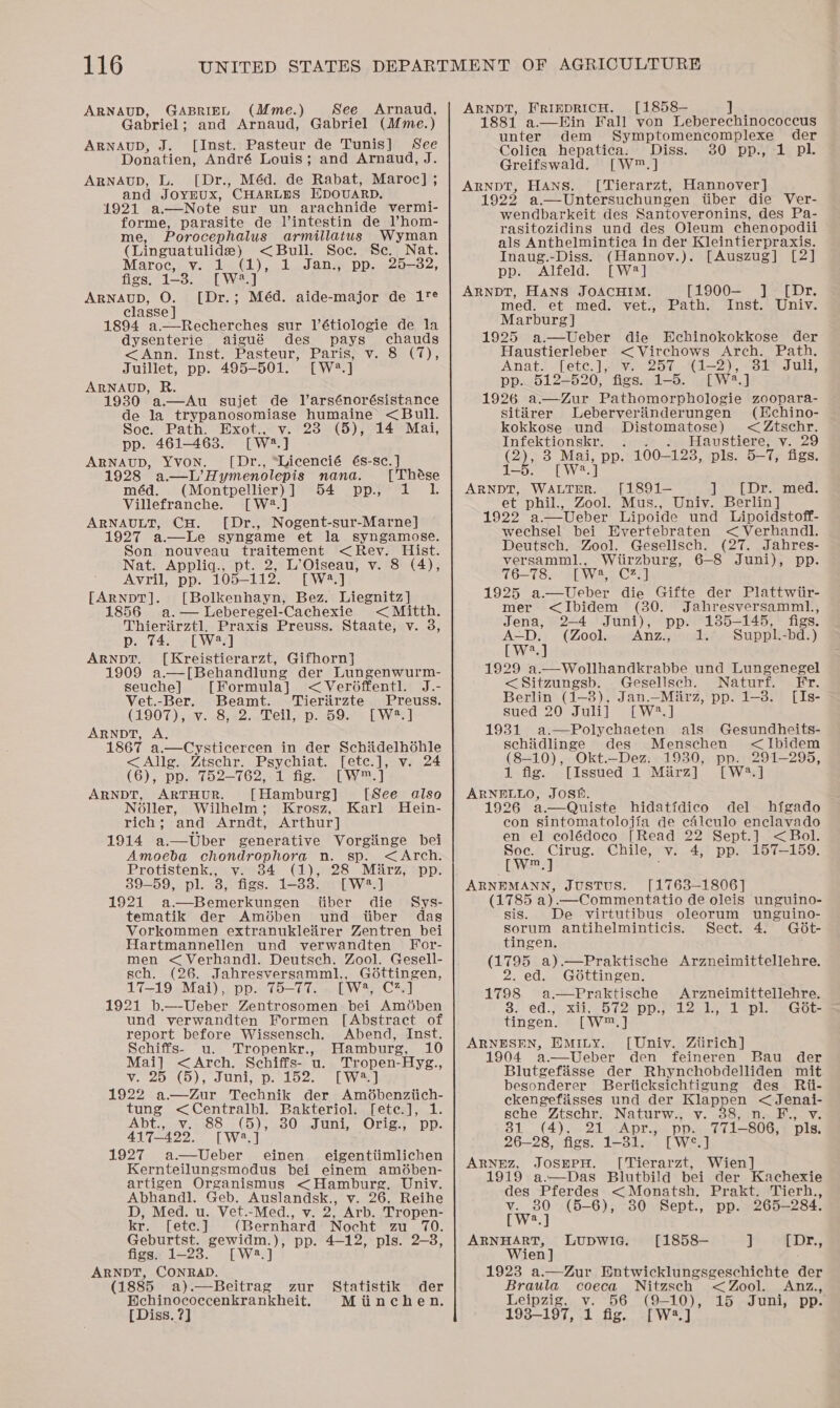 ARNAUD, GABRIEL (Mme.) Gabriel ; and Arnaud, Gabriel (Mme.) ARNAUD, J. [Inst. Pasteur de Tunis] See Donatien, André Louis; and Arnaud, J. ARNAUD, L. [Dr., Méd. de Rabat, Maroc] ; and JOYEUX, CHARLES Epovarp. 1921 a—Note sur un arachnide vermi- forme, parasite de Vintestin de lV’hom- me, Porocephalus armillatus Wyman See Arnaud, (Linguatulids) &lt;Bull. Soc. Se. Nat. Maroc, vy. 1 (1), 1 Jan., pp. 25-382, figs, 1-3. [W*.] ARNAUD, O. [Dr.; Méd. aide-major de 1T¢ classe ] 1894 a—Recherches sur l’étiologie de la  dysenterie aigué des pays chauds &lt;Ann. Inst. Pasteur, Paris, v. 8 (7), Juillet, pp. 495-501. [W2#.] ARNAUD, R. 1930 a.—Au sujet de larsénorésistance de la trypanosomiase humaine &lt;Bull. Soe. Path. Exot., v. 23 (5), 14 Mai, pp. 461-463. [W.] ARNAUD, YVON. [Dr., “Licencié és-sc.] 192 a.—L’Hymenolepis nana. [ Thése méd. (Montpellier)] 54 pp, 1 1. Villefranche. [W?.] ARNAULT, CH. [Dr., Nogent-sur-Marne] 1927 a—Le syngame et la syngamose. Son nouveau traitement &lt;Rev. Hist. Nat. Appliq., pt. 2, L’Oiseau, v. 8 (4), Avril, pp. 105-112. [W4.] [ARNDT]. [Bolkenhayn, Bez. Liegnitz] 1856 a. — Leberegel- ‘Cachexie &lt; Mitth. Thierarztl, Praxis Preuss. Staate, v. 3, Do. 25] ARNDT. [Kreistierarzt, Gifhorn} 1909 a.—[Behandlung der Lungenwurm- seuche] [Formula] &lt;Ver6ffentl. J.- Vet.-Ber. Beamt. Tieriirzte Preuss. (1907), 7. 842.chels p. 5925 LW ARNDT, A, 1867 a.—Cysticercen in der Schiidelhéhle &lt;Allg. Ztschr. Psychiat. [ete.], v. 24 (6), pp. 752-762, 1 fig. [W™.] ARNDT, ARTHUR. [Hamburg] [See also N6ller, Wilhelm; Krosz, Karl Hein- rich; and Arndt, Arthur] 1914 a.—Uber generative Vorgiinge bei Amoeba chondrophora n. sp. &lt;&lt;Arch. Protistenk., v. 34 (1), 28 Mirz, pp. 89-59, pl. 3, figs. 1-838. [W2.] 1921 a—Bemerkungen fiber die Sys- tematik der Am6ben und iiber das Vorkommen extranukleirer Zentren bei Hartmannellen und verwandten For- men &lt;Verhandl. Deutsch. Zool. Gesell- sch. (26. Jahresversamml., Gottingen, 17-19 Mai), pp. 75-77. [W#, C2.] 1921 b.—-Ueber Zentrosomen bei Amdben und verwandten Formen [Abstract of report before Wissensch. Abend, Inst. Schiffs- uu. Tropenkr., Hamburg, 10 Mai] &lt;&lt;Arch. Schiffs- u. Tropen-Hyg., Vi12p ao), Junio py Loe. ole 1922 a—dZur Technik der Amdbenziich- tung &lt;Centralbl. Bakteriol. [ete.], 1. Abt.,.-¥. 88 - (5), 30. Juni, Orig.; pp. 417-422. [W2.] 1927 a.—Ueber einen eigentiimlichen Kernteilungsmodus bei einem amédben- artigen Organismus &lt;Hamburg. Univ. Abhandl. Geb. Auslandsk., v. 26, Reihe D, Med. u. Vet.-Med., v. 2, Arb. Tropen- kr. [ete.] (Bernhard Nocht zu 70. Geburtst. gewidm.), pp. 4-12, pls. 2-3, figs. 1-23. [W2.] ARNDT, CONRAD. (1885 a).—Beitrag zur Bechinococcenkrankheit. [ Diss. ?] Statistik der Minchen. ARNDT, FRIEDRICH. [1858— 1881 a.—DHin Fall von Leberechinococcus unter dem Symptomencomplexe der Colica hepatica. Diss. 30 pp., 1 pl. Greifswald. [W™.] [ Tierarzt, Hannover J aS HANS.  wendbarkeit des Santoveronins, des Pa. rasitozidins und des Oleum chenopodii als Anthelmintica in der Kleintierpraxis. Inaug.-Diss. (Hannoy.). [Auszug] [2] pp. Alfeld. [W#2] ARNDT, HANS JOACHIM. med. et med. vet., Marburg] 1925 a.—Ueber die Echinokokkose der Haustierleber &lt; Virchows Arch. Path. Anat. [etc |, cave cot Gl--2)), odes Uli pp. 512-520, figs. 1-5. [W2.] 1926 a.—Zur Pathomorphologie zoopara- [1900— J] [Dr. Path. Inst. Univ. sitiirer Leberverinderungen (Hchino- kokkosSe und Distomatose) &lt; Ztschr. Infektionskr. . . Haustiere, v. 29 (2), 3 Mai, pp. 100— 1238, pls. 5—- ve figs. 1-5. [Wa] ARNDT, WALTER. [1891— ] [Dr. med. et phil., Zool. Mus., Univ. Berlin] 1922 a.—Ueber Lipoide und Lipoidstoff- wechsel bei Evertebraten &lt; Verhandl.  Deutsch. Zool. Geselisch. (27. Jabres- versamml., Wtirzburg, 6-8 Juni), pp. 76-78. [W4, C2.] 1925 a—Ueber die Gifte der Plattwiir- mer &lt;Ibidem (30. Jahresversamml1., Jena, 2-4 Juni), pp. 185-145, figs. A-D: (Zook, .Anz.; od. Suppl. -bd.) [W.] 1929 a.—Wollhandkrabbe und Lungenegel &lt;Sitzungsb. Gesellsch. Naturf. Fr. Berlin (1-3), Jan.—Miirz, pp. 1-3. [Is- sued 20 Juli] [W?.] 1931 a.—Polychaeten als Gesundheits- schiidliinge des Menschen &lt;Ibidem (8-10), Okt.—_Dez. 1930, pp. 291-295, 1 fig. [Issued 1 Mirz] [W2.] ARNELLO, Josh. 1926 a.—Quiste hidatidico del higado con sintomatolojia de caleculo enclavado en el colédoco [Read 22 Sept.] &lt;Bol. Soc. Cirug. Chile, v. 4, pp. 157-159. w,] ; ARNEMANN, JUSTUS. [1763-1806] (1785 a) .—Commentatio de oleis unguino- sis. De virtutibus oleorum unguino- sorum antihelminticis. Sect. 4. Gd6t- tingen. er a).—Praktische Arzneimittellehre. 2. ed. G6ttingen. 1798 a.—Praktische Arzneimittellehre. $1 ed.7. xi 72e pps; 2, 1 eplee Got tingen. [W™.] ARNESEN, EMILY. [Uniy. Ziirich] 1904 a.—Ueber den feineren Bau der Blutgefaisse der Rhynchobdelliden mit besonderer Beriicksichtigung des Rii- ckengefiisses und der des aes &lt; Jenai- sche Ztschr. Naturw., v v2 B1..(4), 21 “Apr. pp. 771— 806, ‘Dis. 26-28, figs. 1-31. [W°.] ARNHZ, JOSEPH. [Tierarzt, Wien] 1919 a.—Das Blutbild bei der Kachexie des Pferdes &lt; Monatsh, Prakt. Tierh., v. 80 (5-6), 30 Sept., pp. 265-284. [W2.] ARNHART, LUDWIG. [1858— J [Dr., Wien] 1923 a.—Zur Hntwicklungsgeschichte der Braula coeca Nitzsch &lt;Zool. Anz., Leipzig, v. 56 (9-10), 15 Juni, pp. 193-197, 1 fig. [W2.]