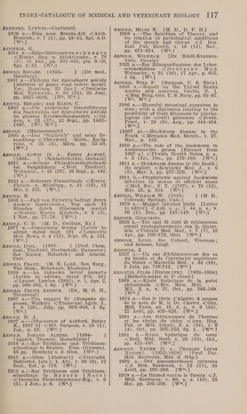 ARNHART, LuDWwic—Continued. 1926 a—Hine neue Braula-Art &lt;Arch. reer v. 7 (1), pp. 18—22, figs. A-D. a ARNHEIM, G. 1914 a.—Spirochitenuntersuchungen &lt;Ztschr. Hyg. u. Infektionskr., v. 76 (3), sukou Jia. pp, 407-442, pls. 9-10, figs. 1-18. [W2?.] ARNING, EDUARD. geese F 1907 a.—Fiirbung der Spirochaete pallida [Abstract of paper read before Aerztl. [1855—- ] [Dr. med.,  Ver., Hamburg, 22 Jan.] &lt; Deutsche Med. Wehnschr., v. 33 (25), 20 Juni, pp. 1027-1028. [W:’, W™.] ARNING, EDUARD; and KLBIN, C. 1907 a—Die praktiseche Durchftihrung des Nachweises der Spirochaeta pallida im grossen Krankenhausbetrieb &lt; Ibi- dem, v. 83 (87), 12 Sept., pp. 1482- 1487, [W2, W™.] ARNOLD. [Harmersbach] 1890 a.—Das “Stallroth’ und seine Be- handlung &lt;Thierirztl. Mitth., Karls- ruhe, v. 25 (8), Marz, pp. 33-38. LW.) ARNOLD, ALWIN fi. e., ERNST ALWIN]. [1868— ] [Schlachthofdir., Oschatz] Fleischbeschaubefunde &lt;Berl. Tieriirztl. 1915 a.—Seltene bei Saugkilbern   Wehnschr., v. 31 (87), 16 Sept., p. 442. Ewe] 1921 a.—Seltenere Finnenfunde &lt; Ztschr. Fleisch- u. Milchhyg., v. 31 (16), 15 Mai, p. 221. [W2?.] ARNOLD, Ascaris lumbricoides, Tod nach 16 Stunden durch MHiperemia cerebri &lt;Oesterr. Ztschr. Kinderh., v. 2 (2), 1 Nov., pp. 77-79. [LW™.] ARNOLD, C. D. [M. D., Cecilian, Ky.] 1877 a.—Concerning worms [Letter to editor, dated Sept. 19] &lt; Louisville Med. aoe ve 4 (1:3) Sept. 29,&gt;p.- 1515 wm, ARNOLD, Cart. [1853- ] [Prof. Chem, Inst., Tieriirztl. Hochschule, Hannover] See Kaiser, Weinrich; and Arnold, Carl. ARNOLD, FRANK. [M. B. Lond.. Res. Surg., The Hosp., Bulawayo, Rhodesia] 1898 a.—An unknown larval parasite [Letter to editors, dated Feb. 16] &lt;Lancet, London (8892), v. 1, Apr. 2, pp. 960-961, 1 fig. [W™.] ARNOLD, FRANK ARTHUR. [Dr., M. O. H., Transvaal | 1907 a—The maggot fly (Bengalis de- pressa, Walker) &lt;Transvaal Agric. J., Ty a (20), July, pp. 907-908, 1 fig. Bee ARNOLD, H. A. 1907 a.—[Discussion of Ashford, Bailey K., 1907 b] &lt;Mil. Surgeon, v. 20 (1), Jan., pesos EW. ] ARNOLD, JOHANN ALFRED. [1884— ] [Approb. Tierarzt, Morschheim ]} 1910 a.—Zur Trichinose und Trichinen- schaufrage in Bayern. Diss. (Giessen). 55 pp. Homberg a. d. Ohm. [W™.] 1911 a—Idem [Abstract] &lt;Centralbl. Bakteriol. [etc.], 1. Abt., v. 50 (6), 12 Sept., Ref., p. 175. [W2.] 1912 a.—Zur Trichinose und Trichinen- schaufrage in Bayern [Note] &lt;Deutsche Fleischbeschauer-Ztg., v. 9 (1),1 Jan., p. 8. [W2.] ARNOLD, Mites B. [M. D., D. P. H.] 1908 a.—The Spirillum of Vincent, and its relation to pathological conditions of the mouth and throat &lt;J. Roy. Inst. Pub. Health, v. 16 (11), Nov., pp. 671-674. [Wwa,] ARNOLD, WILHELM. [Dr. haus, Danzig] 1925 a—Zur Roéntgendiagnose des Leber- echinokokkus &lt;Deutsche Med. Wehnschr., v. 51 (16), 17 Apr., p. 655, 1 fig. [W2.] ARNOLD, WILL F. [Surgeon, U. S. Navy] 1903 a.—Report on the United States marine sick quarters, Cavite, P. I. &lt; Rep. Surg.-Gen. U. 8. Navy, pp. 95-97. [W2, w™,] 1906 a.—Harmful intestinal parasites in man; with a digression relating to the possibility of their diagnosis by psycho- logical (or occult) processes &lt; South. Pract., v. 28 (8), Aug., pp. 441-454. [wm] (1907 a).—Hookworm disease in the South &lt;Memphis Med. Month., v. 27, Mar., p. 139. 1910 a.—The role of the hookworm in Andersonville prison [Extract from 1907 a] &lt;Florida Health Notes, n. s., vy. 5 (12), Dee, pp. 179-180. [W™.] 1911 a.—Hookworm disease in the South; its neglect &lt;Kentucky Med. J., v. 9 (5), Mar. 1, pp. 227-229. [W™.] 1911 b.—Prophylaxis against hookworm infection by coun of efficient shoes &lt;Med. Rec., wy CO ) 5g Vie he dean) g Mar, 25, p. ovine lw =| ARNOLD, WILLIAM W. [1843-— Colorado Springs, Colo.] Stidt-Kranken-  PM. D., 1919 a.—Maggot infested birds [Letter to editor] &lt;Auk, o. s., v. 44, n. 8., v. 36 (1), Jan., “pp. 147-148, TWe.] ARNONE, Go 1928 ‘a.—Tre casi di cisti di echinococco curati vantaggiosamente con la diater- mia &lt;Cultura Med. Mod., v. 7 (7), 15 Apr., pp. 169-175, illus. Twn, ] ARNONE, LuiGi. See Colucci, Vincenzo; and Arnone, Luigi. ARNOULD, J. 1927 a—Un cas d’échinococeose des os du bassin et de l’extrémité supérieure du fémur &lt; Marseille Méd., v. 64 (16), 5 Juin, pp. 738-742. rw™.] ARNOULD, JuLES [Hippotytn]. [1830-1894] [Médecin-major de 2¢ classe]: 1868 a.—kKyste hydatique de la paroi abdominale &lt;Rec. Mém. Méd. Ml. 30..E8:, Vor 21,2 tOCtz. Dp. 346-349. [W.] 1874 a.—Sur le ténia d’Algérie, &amp; propos de la note de M. le Dr. Cauvet &lt; Gaz. Méd. Paris, an. 45, 4. s., v. 3 (84), 22 Aotit, pp. 425-426. [W™.] 1881 a.—lLes échinocoques de l’homme et les ténias du chien &lt;Ann. Hyg. Pub. et Méd. Légale, 3. s. (34), v. 6 (4), Oct., pp. 305— 393. fe. 22 EW™.) 1881 b.—Kyste hydatique du ccur &lt;Bull.. Méd.. Nord, v. .20 :(10), Oct., pp. 475-483. [W™.] ARNOZAN, XAVIPR [%. e., CHARLES LOUIS XAVIER]. [1852— 1928] [Prof. Fac. Méd. Bordeaux, Méd. d. Hop.] 1892 a.—Des psorospermoses cutanées &lt;J. Méd. Bordeaux, v. 22 (17), 24 Avril, pp. 197-200. TWw™.] 1919 a.—Le thymol contre le Taenia &lt;J. Méd. Bordeaux, v. 90, n. s. (10), 25 ‘Mai, pp. 205-206. [W™.]