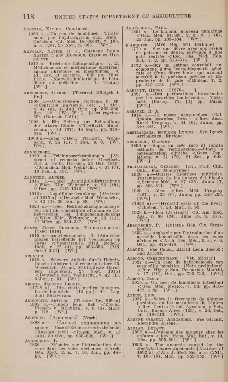 ARNOZAN, XAVIER—Continued. 1926 a.—Un cas de lambliose. Traite- ment par Vhydrargyrum cum creta. Guérison &lt;J. Méd. Bordeaux, v. 103, n. s._(20), 25 Nov., p. 863. [w™.] ARNOZAN, XAVIER [%. e., CHARLES LOUIS XAVIER] ; ; and Monagour, CHARLES HIP- POLYTE. 1912 a.—Précis de thérapeutique. v. 2: Médicaments et médications électives ; agents physiques et mécaniques. : éd., rev. et corrigée. 669 pp., illus. Paris. (Nouvelle bibliothéque de 1l’étu- diant en médecine... L. ‘Testut) [W™.] ARNSDORFF, ALFRED, Pr.]} 1908 a.—Monostomum vicarium Dn. sp. &lt;Centralbl. Bakteriol. [ete.], 1. Abt., v. 47 (8), 31 Juli, Orig., pp. 362-366, figs. 1-2. [W®, W™.] [Also reprint: W:. (Ransom Coll.) J 1908 b.—Hin Beitrag [Tierarzt, Konigsb. i. zur Behandlung der Akarus-Riitude &lt; Tierarztl. Rund- schau, v. 14 (87), 14 Sept., pp. 373— 374, [W4.] 1909 a.—Idem &lt;Berl. ‘Tierirztl. Wehn- schrijave-25 (1), °7 fanz epss6 [Ww2, wm, A ARNSPERGER. . 1920 a,_-Trichinoseerkrankungen [Ab- stract of remarks before Gesellsch. Nat.-u. Heilk. Dresden, 25 Okt. 1919] &lt;Miinchen. Med. Wehnschr., vo CYE(T); 13 Feb., p. 197. [W2.] ARNSTEIN, ALFRED. 1915 a—Ueber Anguillula-Erkrankung &lt; Wien. Klin. Wehnschr., v. 28 (49), 9 Dez., pp. 1845-13846. [W™.] 1916 a.—Anguillulaerkrankung [Abstract of 1915 a] &lt;Deutsche Med. Wcechnuschr., v. 42 (3), 26 Jan., p. 89. [W2.] 1920 a.—Ueber Wohinoupkeeapncnmorys: ten und die sogenannte albuminése Ex- pektoration bei Lungenechinokokkus &lt; Wien. Klin. Wcehnschr., v. 88 (11), 11 Marz, pp. 234-237. [W™.] ARNTzZ, JOzEF GERARDUS THEODORUS. [1886-1918] 1915 a.-Anicylostomiasis. 1. (Aanteeke- ningen betreffende het voorkomen op  Java) &lt;Veeartsenijk. Blad. Nederl.- Indié, v. 27 (4), pp. 856-363. [MS. dated Juli] [W2.] ARONADE. 1916 a.—Schwere Aniimie durch Helmin- thiasis [Abstract of remarks before 25. Wissensch. Abend, Militiirirzte Garni- son Ingolstadt, 25 Sept. 1915] &lt; Deutsche Med. Wehnschr., v. 42 (1), 6 Jan., p. 31. [W2?.] ARONIS, TACoBbs LEONIS. (1728 a).—Dissertatio medica inaugura- lis de lumbricis. [12 pp.] 4°. Lug- duni Batavorum. ARONSOHN, ARTHUR. [Tierarzt Dr., Rében] 1898 a—Finnen beim Reh &lt;Ztschr. Fleisch- u. Milchhyg., v. 8 (6), Mirz, p. 118. [W:2.] Aronson. [Aponcons] [Vrach] 1888 a— Coyualt oxMHOKOKKA BB mosry [Case of Echinococcus in the brain] [Russian text] &lt;Russk. Med. v. 138 (40), 80 Okt., pp. 6385-636. [W™.] ARONSSOHN, L. 1836 a—Mémoire sur l’introduction des vers dans les voies aériennes &lt; Arch. Gén. Med., 2. 8., v. 10, Jan., pp. 44— da. LW] ARONSSOHN, PAUL. 1861 a.—Le kamala, nouveau teniafuge &lt;Gaz. Méd. Strasb., 22S. Vente Ole 25 Jun, pp. 103-104. [Ww] pD’ArQquUIER. [Méd. Hop. Mil. Béthune] 1772 a.—Sur une fiévre avec oppression de poitrine et délire, survenue 4 une gale rentrée &lt;Rec, Obs. Méd. Hop. Mil., v. 2, pp. 3138-314. [W™.] 1772 b.—Sur un asthme convulsif, ac- compagné d’une_ leucophlegmatie géné- rale et d’une fiévre lente, qui avoient succédé 4 la guérison précoce et im- prudente de la gale &lt;Ibidem, v. 2, pp. 315-316. [W™™.] ARRAULT, HENRI. [1870— 1897 ’a.—Des perforations intestinales par les ascarides lombricoides. Thése méd,..(Paris) «071, « [1] ¢pp. axis: [Wes] ARRAVEL, R. A. 1915 ‘a—La mosca agusanadora (Cal- liphora oceanice, Desv.) &lt;Rev. Asoc. Rural Uruguay, v. 44 (6), Junio, pp. 340-344. [W?.] ARRIBALZAGA, ENRIQUE LyNCH. See Lynch Arribalzaga, Enrique. ARRIGOSSI, GIACOMO, 1890 a.—Sopra un caso raro di vomito ostinato da verminazione.—Storia e considerazioni cliniche &lt;Gazz. Osp., Milano, v. 11 (76), 21 Set., p. 603. CW™.] ARRIZABALAGA, GERARDO. [Dr., Prof. Clin. Quir., Fac. Montevideo] 1920 a.—Quistes hiditicos mfiltiples. Tratamiento de los quistes del higado &lt;Semana Méd., v. 27 (25), Junio 17, pp. 803-811. [W™.] 1920 b—Idem &lt;Rev. Méd. Uruguay Porat v. 238 (6), Junio, pp. 243-259. [W (1923 a).—[Hydatid cysts of the liver] &lt;Ibidem, vy. 26, Mar., p. 93. 1923 b.—Idem [Abstract] &lt;J. Am. Med. Ass., Vv. 80: (24); June 16,.p. 1817. [W?.] ARRONSOHN, P. [Interne Hodp. Civ. Stras- bourg] 1855 a.—Asphyxie par l’introduction d’un ascaride lombricoide dans les _ voies aériennes &lt; Arch. Gén. Méd., 5. s., v. 6, Oct., pp. 475-478. [W™.] Arroux. See Conor, Alfred Léon Joseph; and Arroux. ARROYO, CRHSCENCIANO. [Vet. Militar] 1927 a—Un caso de habronemosis con eosinofilia hematica. (Nota preliminar) &lt; Rey. Hig. y San. Pecuarias, Madrid v. 17 (10), Oct., pp. 735-736. [W:.] ARROYO, JESUS. 19 a.—Un caso de lambliasis intestinal &lt;&lt; Gab. Méd. México, v. 56, pp. 416— 427, 1 fig. [W™.] Arruh, LUIS. 1927 a.—Sobre la frecuencia de algunos pardsitos en los mataderos de Liniers &lt; Rey. Centro Estud. Agronom. y Vet., Univ. Buenos Aires (1838), v. 20, Oct., pp. 710-713. [W?.] ARSENB GIRAULT, ALECANDRE. Alecandre Arséne, ARSLAN, ERVANT. 1892 a—L’anémie des mineurs chez les enfants &lt;Rev. Mens. Mal. Enf., v. 10, Déc., pp. 555-561. [W™.] 1893 a—The anaemia caused by the Anchylostomum duodenale [Abstract of 1892 a] &lt;Am. J. Med. Sc., n. s. (251) vy. 105 (3), Mar., pp. 352-353.. [wa.J See Girault,