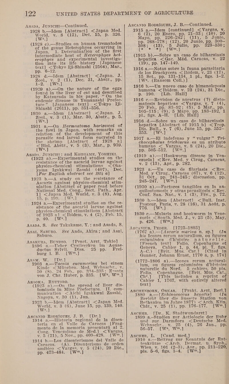 AsapA, JUNICHI—Continued. 1928 b.—Idem [Abstract] &lt;Japan Med. World, v. 8 (12), Dec. 15, p. 326. bWiee) (1928 c).—Studies on human trematodes of the genus Heterophyes occurring in Japan. 1. Determination of the first intermediate host of Heterophyes het- erophyes and experimental investiga- tion into its life history [Japanese text] &lt;Tokyo Iji-Shinshi (2564), Mar., pp. 6-12. 1928 d—Idem~ [Abstract] &lt;Japan. J. Zool., v. (1), Dec. 31, AbStr., pp. —2. [W2.] (1929 a).—On the nature of the eggs found in the liver of cat and described by Katsurada in his paper, “On the endemic disease in Yamanashi Prefec- ture” [Japanese text] &lt;Tokyo Iji- Shinshi (2611), pp. 351-356. 1930 a.—Idem [Abstract] &lt;Japan. J. Zool., v..8 (1), Mar. 30, Abstr., p. 5. bwWies 1931 a.—On Harmostoma horizawai of the fowl in Japan, with remarks on relation of the development of this parasite and larval form encysted in the shrimp [Abstract of 1928 a] &lt; Biol: Abstr., v.°5, (8); Mar.,~p.* 939. [W?.] ASADA. JUNICHT; and KoHGAME, YOSHIKI. ~ (1928 a).—Experimental. studies on the resistance of the ascarid larvae against physico-chemical stimulations &lt;Oka- yama Igakkwai Zasshi (407), Dec. |For English abstract see 1924 a] 1923 b.—A study on the resistance of Ascaris against physico-chemical stim- ulation [Abstract of paper read before National Med. Cong., Sect. Path., Apr. 1] &lt;Japan Med. World, v. 3 (8), Aug. 15 spe LOO see WV 1924 a.—BPxperimental studies on the re- sistance of the ascarid larvae against physico-chemical stimulations [Abstract of 1923 al &lt;Ibidem, v. 4 (2), Feb. 15, p. 40. [W®8.] ASADA, 8S. See Takakame, Y.:; and Asada, 8. Asal, SABURO. See Ando, Akira; and Asai, Saburo. ASAKURA, BuNpDzo. [Pract. Arzt, Tokio] 1896 a—Ueber Cvsticerken im Aquae- ductus Sylvii. Diss. 25 pp. Frei- burgvt. Bowel Wes] ASAM, W. [Dr.] 1903 a.—Taenia cucumerina bei einem Kinde &lt;Mitinehen. Med. Wehnschr., v. 50 (8). 24 Feb., pp. 334-335: Zusatz von J. Chr. Huber, p. 335. [W?, W™.] ASAOKA, RYUTARO. (1923 a).—On the spread of liver dis- tomiasis in Miye Prefecture. II. com- munication &lt; Aichi Igakkwai Zasshi, Nagoya, v. 30 (1), Jan. 1923 b.—Idem [Abstract] &lt;Japan Med. ae v. 3 (6), June 15, pp. 139, 140. LAN 3 ASCANIO Ropricunz, J. B. [Dr.] 1914 a.—Historia regional de la disen- teria en el Valle de Caracas [Frag- mento de la memoria presentaré al 2. Cong. Venezolano de Med.] &lt; Vargas, v. 5 (21), 5 Nov., pp. 409-428. [W™.] 1914 b—Los disenterismos del Valle de Caracas. (A). Disenterismo de orden amibico &lt;Vargas. v. 5 (24), 20 Dic., pp. 4738-484. [W™.] 1915 a—Idem [continued] &lt; Vargas, v. 6 (2), 20 Bnero, pp. 21-33; (10), 20 Mayo, pp. 226-242; (11), 5 Junio, pp. 268-278; (12), 20 Junio, pp. 300— 808+ (13), 6, “Julio, pp. 328-330 ; [Ps * *] [W™, ] (1915 b).—Sobre un caso de bilharziasis hepatica &lt;Gac. Méd. Caracas, v. 22 (19), pp. 147-149. 1916 a.—Notas sobre la fauna parasitaria de los Brachycera &lt;Ibidem, v. 23 (17), 15. Set., pp. 131-1384,.,1. pl, figs. 1-2. [W2. (Ransom Coll.) ] 1916 b.—Un nuevo caso de himenoleposis humana &lt;Ibidem. v. 23 (24), 31 Dic., p. &amp;1£90: [Lib. Hall] 1916 c.—Revision de nuestras (?) disto- matosis hepaticas &lt;Vargas, v. 7 (4), 20°¥Feb., pp. 83-92; (5), 5 Mar., pp. 105-115; (9), 5 Mayo. pp. 183-192, 1 pl., figs. A-H. [Lib. Hall] 1916 d—Sobre un caso de bilharziasis hepatica [Abstract of 1915 b] &lt;Trop. Dis. Bull., v. 7 (6), June 15, pp. 852— ce et VW el 1917 a.—El indefenso y “vulgar” Tri- chocephalus trichiuwrus es un atributo humano &lt; Vargas, v. 8 (24), 20 Dic., pp. 505-512. [W™.] (1919 a).—[Hookworm disease in Ven- ezuela] &lt;Rev. Med. y Cirug., Caracas, Ve 26138), ADE. Va oes 1923 a—Un caso de filariasis &lt; Rev. Med. y Cirug., Caracas (67), v. 6 (12); 31 Oct., pp. 241-245; discussion, pp. 245-247. [W™.] (1980 a).—Factores tangibles en la an- quilostomosis y otras parasitosis &lt; Rev. Conf. San.* Nac. -v. “4. (3)&gt; Béy. p. 72:3 1930 b.—Idem [Abstract] &lt; Bull. Inst. Pasteur, Paris, v. 28 (16), 31 Aoft, p. 476. [W.} 1930 ec.—Malaria and hookworm in Vene- zuela &lt;South. Med. J., v. 28 (5), May, p. 426. [W™.] ASCANIUS, PEpER. [1723-1803] (1767 a).—[Ascaris marina n. sp.] (In his Icones rerum naturalium, ou figures enluminées (histoire naturelle. [French text] Folio. Copenhague et Geneva. Cahier 1, p. 44, pl. 7, figs. A-C.) [Brit. Mus. Cat.] [Cited in Gunner, Johann Ernst, 1770 a, p. 174] (1772-1806 a).—Icones rerum natural- ium, ou figures enluminées d’histoire _naturelle du Nord. 5 cahiers. 50 pls. Folio. Copenhague. [Brit. Mus. Cat., Che, ] [This includes a reprint of ven 1, 1767, with entirely altered ex ASCHENBORN, Oskar. [Prakt. Arzt, Berl.] 1880 a.—[Hchinococcus hepatis] (In Bericht iiber die Hussere Station von Bethanien im Jahre 1877) &lt;Arch. Klin. Chir, v 895 (&gt; po ids — Lei. Oey ae Ascuer. [Dr.. K. Stadtwundarzt] 1899 a.—Studien zur Aetiologie der Ruhr und zur Darmflora &lt;Deutseche Med. Wehnsehr..-v. 25 (4);.26 Jan., pps 56-57... aL W2, W223] Ascuer, L. [Cand. med.] 1910 a.—Beitrag zur Kenntnis der Rat- tenkriitze &lt;Arch. Dermat. u. Syph., Wien. v. 101 (2-3), Anpr.. pp. 211-220, pls. 5-6, figs. 1-4. [W™.]