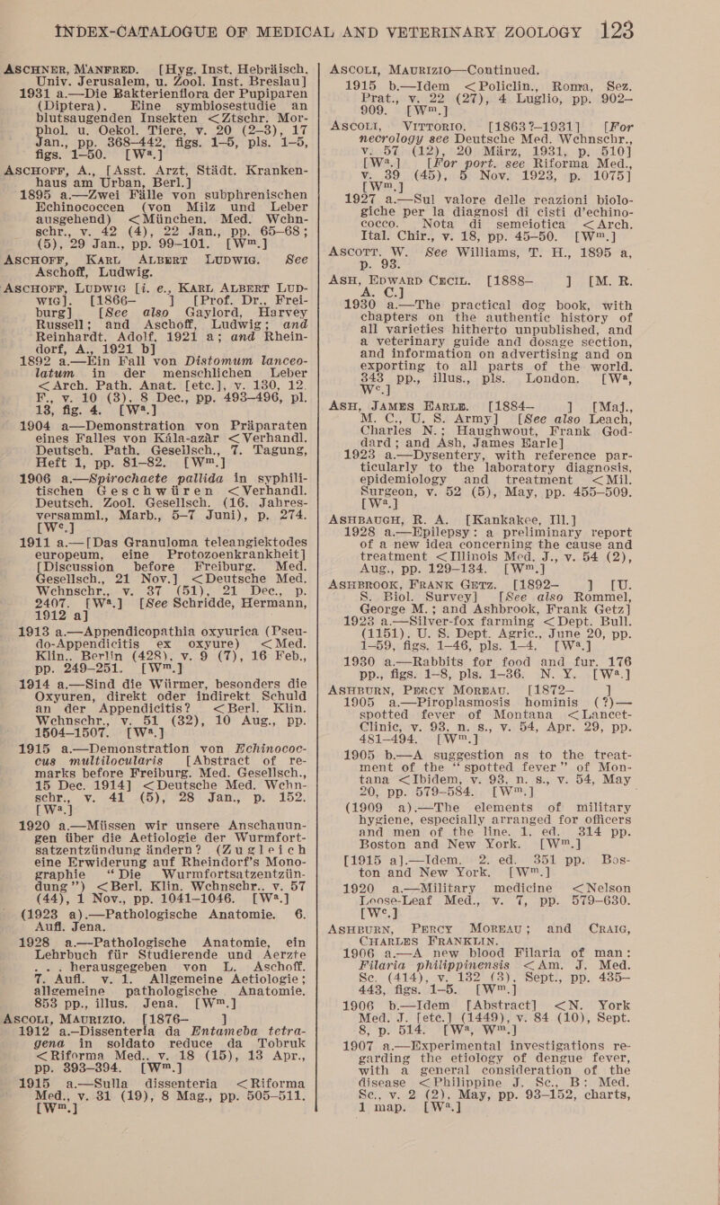 ASCHNER, MANFRED. ([Hyg. Inst. Hebriisch. Univ. Jerusalem, u. Zool. Inst. Breslau] 1931 a.—Die Bakterienflora der Pupiparen (Diptera). Eine symbiosestudie an blutsaugenden Insekten &lt;Ztsehr. Mor- phol. u. Oekol. Tiere, v. 20 (2-3), 17 Jan., pp. 368-442, figs. 1-5, pls. 1-5, figs. 1-50. [W# x AscHorr, A., [Asst. Arzt, Stadt. Kranken- haus am Urban, Berl.] 1895 a.—Zwei Fille von subphrenischen Echinococcen (von Milz und Leber ausgehend) &lt;Miinchen. Med. Wehn- schr., v. 42 (4), 22 Jan., pp. 65-68; (5), 29 Jan., pp. 99-101. [W™.] ASCHOFF, Karu ALBERT LUDWIG. Aschoff, Ludwig. ASCHOFF, LUDWIG [i. e., KARL ALBERT LUD- wig]. [1866—- ] [Prof. Dr., Frei- burg] [See also Gaylord, Harvey Russell; and Aschoff, Ludwig; and Reinhardt. Adolf, 1921 a; and Rhein- dorf, A., 1921 b 1892 a.—Kin Fall von Distomum lanceo- latum in der menschlichen Leber &lt; Arch. Path. Anat. [ete.], v. 180, 12. Ky, vict® Orn yee pp. 493-496, pl. a See 1904 a—Demonstration von Prdparaten eines Falles von Kala-azar &lt; Verhandl. Deutsch. Path. Gesellsch., 7. Tagung, Heft 1, pp. 81-82. [W™.] 1906 a.—Spirochaete pallida in syphili- tischen Geschwtiren &lt; Verhandl. Deutsch. Zool. Gesellsch. (16. Jahres- versamml., Marb., 5-7 Juni), p. 274. [W°.] 1911 a.—[Das Granuloma teleangiektodes europeum, eine Protozoenkrankheit] [Discussion before Freiburg. Med. Gesellsch., 21 Nov.] &lt;Deutsche Med. Wehnschr., Wa Or CSE) 2k Dee. --p: 2407. rwa.] [See Schridde, Hermann, 1912 a] 1913 a.—Appendicopathia oxyurica (Pseu- do-Appendicitis ex oxyure) &lt; Med. Klin.. Berlin (428), v. 9 (7), 16 Feb., pp. 249-251. [W™.] 1914 a.—Sind die Wiirmer, besonders die Oxyuren, direkt oder indirekt Schuld an der ee ree &lt;Berl. Klin. Wehnschr., v. 51 (32), 10 Aug., pp. 1504-1507. iwe.y | 1915 a—Demonstration von Hchinococ- cus multilocularis [Abstract of re- marks before Freiburg. Med. Gesellsch., 15 Dec. 1914] &lt;Deutsche Med. Wehn- sehr,, .v¥. 41 (5); 928) Jane pe 152. [ W2.] 1920 a.—Miissen wir unsere Anschauun- gen tiber die Aetiologie der Wurmfort- satzentziindung findern? (Zugleich eine Erwiderung auf Rheindorf’s Mono- graphie “Die Wurmfortsatzentziin- dung’’) &lt;Berl. Klin. Wchnsebr.. v. 57 (44), 1 Nov., pp. 1041-1046. rw.) (1923 aeePatholocimane Anatomie. 6. Aufl. Jena. 1928 a.—Pathologische Anatomie, ein Lehrbuch fiir Studierende und Aerzte ... herausgegeben von L. Aschoff. 7. Aufl. v. 1. Allgemeine Aetiologie; 853 pp., illus. Jena. [W™.] 1912 a.—Dissenteria da Entameba tetra- gena in soldato reduce da Tobruk &lt;Riforma Med.. v. 18 (15), 13 Apr., pp. 393-394. [W™.] 1915 a—Sulla dissenteria &lt;Riforma Med., v. 31 (19), 8 Mag., pp. 505-511. [Ww] ASCOLI, MAuRIzIo—Continued. 1915 b.—Idem &lt;Policlin., Roma, Sez. Prat., v. 22 (27), 4 Luglio, pp. 902— 909. [W™.] ASCOLI, VITTORIO. [1863 ?-1931] (For necrology see Deutsche Med. Wehnschr., Vic5Ein (2), §20! Marz, 1931, p; 410] [W2.] [for port. see Riforma Med., ee (45), Nov. 1923, p. 1075] 1927 a.—Sul valore delle reazioni biolo- giche per la diagnosi di cisti d’echino- coeco. Nota di semeiotica &lt; Arch. Ital. Chir., v. 18, pp. 45-50. [W™.] ae ee See Williams, T. H., 1895 a, Dp. ee ae Crcin. [1888— ] ([M. R. 1930 a.—The practical dog book, with chapters on the authentic history of all varieties hitherto unpublished, and a veterinary guide and dosage section, and information on advertising and on exporting to all parts of the world. We] pp., illus., pls. London. [ We, ASH, JAMES HarLp. [1884— 1} May... . C., U. S. Army] [See also Leach, Charles N.; Haughwout, Frank God- dard; and Ash, James Earle] 1923 a.—Dysentery, with reference par- ticularly to the laboratory diagnosis, epidemiology and treatment &lt; Mil. twee” v. 52 (5), May, pp. 455-509. a ASHBAUGH, R. A. [Kankakee, IIl.] 1928 a.—Hpilepsy: a preliminary report of a new idea concerning the cause and treatment &lt;TIllinois Med. J., v. 54 (2), Aug., pp. 129-134. [W™.] ASHBROOK, FRANK GuTz. [1892-— 1 SP Us Ss. Biol. Survey |] [See also Rommel, George M.; and Ashbrook, Frank Getz] 1923 a.—Silver-fox farming &lt; Dept. Bull. (1151), U. S. Dept. Agric., June 20, pp. 1-59, figs. 1-46, pls. 1-4. [W2?.] 1930 a.—Rabbits for food and fur. 176 pp., figs. 1-8, pls. 1-36. N. Y. [W2.] ASHBURN, Percy Morwavu. [1872— ] 1905 a.—Piroplasmosis hominis (?)— spotted fever of Montana &lt; Lancet- Clinic, v. 938, n. s., v. 54, Apr. 29, pp. 481-494. [W™.] 1905 b.—A suggestion as to the treat- ment of the “spotted fever” of Mon- tana &lt;Ibidem, v. 93, n. 8., v. 54, May 20, pp. 579-584. [W™.] (1909 a).—The elements of military hygiene, especially arranged for officers and men of the line. ob: ed. 314 pp. Boston and New York. [W™.] [1915 a].—Idem. 2. ed. 351 pp. Bos- ton and New York. [W™.] 1920 a—Military medicine &lt;Nelson Loose-Leaf Med., v. 7, pp. 579-630. [W°.] ASHBURN, Percy Mormau; and CRrRaiaG, CHARLES FRANKLIN. 1906 a—A new blood Filaria of man: Filaria philippinensis &lt;Am. J. Med. Se. (414), v. 182 (8), Sept., pp. 435— 1906 b—Idem [Abstract] &lt;N. York 8; pi 5140 SEW we] 1907 ot alate g investigations re- garding the etiology of dengue fever, with a general consideration of the disease 9 uilippine J. Seo a Bier Med. Se., v. 2 (2), May, pp. 93-152, charts, 1 map. [W°?.] 