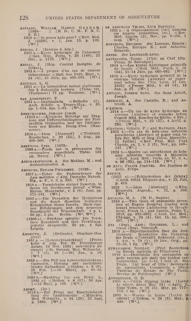 ASPLAND, WILLIAM HaroutD GRAHAM. Le dpm ull B ties a Gv ad Ector 4 4 1910 a.—Is ponos kala-azar? &lt;Brit. Med. JAe(2559 SOV. 2 1 Fan Sep 1S8. [W?.] ASsSsADA, J. [Interne d. hdép.] 885 a.—Kyste hydatique de lJ’abdomen &lt;Gaz. Hop., Paris, v. 58 (148), 22 DEC, De beer al el AssAti, J. [Hop. Central Indigéne de Dakar ], 1931a.—A propos d'un cas de tumeur bilharzienne &lt; Bull. Soe. Path. Exot., v. 24 (6), 10 Juin, pp. 499-501. [W?.] Assfimat, L. G. : 1931 a.—La babesiellose bovine algérienne ‘due &amp; Babesiella berbera. [These vét. (Toulouse)] 77 pp. Toulouse. [W?.] VAN ASSENDELFT, F. 1931 a.—Impfmalaria &lt;Beihefte (1), Arch. Schiffs- u. Tropen-Hyg., v. 35, pp. 1-104, figs. 1-62. [W®.] ASSENMACHER, JOHANN JAKOB. (1923 a).—Klinische Beitrige zur Diag- nose und Differentialdiagnose der Peri- carditis traumatica und der Distoma- tosis des Rindes. Inaug.-Diss. (Han- nover). 1924.a.—Idem [Abstract] &lt; Tieriirztl. Rundschau, v. 30 (381), 3 Aug., pp. 499-500. [W2.] ASSENOVA, SABA. [1875— 1899 a.—Ystude sur la provenance des entozoaires superficiels. Thése. 132 pp. Nancy. [W™.] ASSIMAKOPOULOS, A. See Makkas, M.; and Assimakopoulos, A. ASSMUSS, EDUARD PHILIBERT. [1838— ] 1857 a.—Ueber die Fadenwiirmer der Apis mellifica &lt; Allg. Deutsche Naturh. Ztg., n. F., v. 3, p. 353. [W°.] 1858 a.—Verzeichniss einiger Insecten, in denen ich Gordiaceen antraf &lt; Wien. Entom. Monatschr., v. 2 (6), Juni, pp. 171-1813 [W2.] Die Parasiten der Honigbiene j durch dieselben bedingten Krankheiten dieses Insects. Nach eige- nen Erfahrungen und dem neuesten Standpunkt der Wissenschaft. 1 p. lL, 56 pp., 3 pls. Berlin. [W?, W™.] (1866 a).—Trichina spiralis: Die Trich-  inen Krankheit und ihre Verhiitung ; populiir dargestellt. 32 pp., 4 figs. Leipzig. as nt fe [Ordinator, Obuchow-Hos- pital] 1881 a. — [Leberechinokokkus ] [Proto- kolle d. alig. Ver. St. Petersburger Aerzte, 10 Nov. 1881; secretary’s ab- stract] &lt;St. Petersb. Med. Wchnschr., V,027: HS) (MIG Mla eB rey any pA 26, [w™.] 1883 a.—Hin Fall von Leberechinokokkus ; Operation, Heilung mit zuriickblei- bender Gallenfistel &lt;Ibidem, v. 8 (8), 26 Feb. [=10 Miirz], pp. 61-64. twee) 1883 b.—Nachtrag [to von Holst, L., 1883 a] &lt;Ibidem, v. 8 (17), 30 Apr. [=12 Mai], p. 139. [W™.] Assmy. [Dr.] 1914a.—Zur Frage der HEmetinbehand- lung der lLamblienruhr &lt; Miinchen. Med. Webnschr., v. 61 (25), 23 Juni, p. 18938. [W:.] pr ASSUNGAO VELHO, LUIS BAPTISTA. 1921 a.—A tripanossomose [sic] humana em Angola (relatérios, etc.) &lt;Rev. Méd. Angola (2), Nov., pp. 7-196, 1 map. [W™.] ASTARLOA, EpuARDO. See Lorenzo, Ramon; Charles, Enrique E.; and Astarloa, Eduardo. Aster. See Leonhardi-Aster. AstTériaphs, Tasso. [Chir. en Chef Hop. Franc. de Salonique] 1924 a.—lLes kystes hydatiques primitifs du bassin &lt;Bull. Méd., Paris, v. 38 (24), 11-14 Juin, pp. 660-662. [W™.] 1926 a.—Kyste hydatique primitif de la vésicule biliaire [Abstract of paper read before Soc. Chir. Lyon, 17 Déec. 1925] &lt;Presse Méd., v. 34 (4), 138 Jan., p. 57. [W2?.] ASTOLFI, JOSEPH SANZ. Joseph. ASTRALDI, A. traldi, A. D’ ASTROS. 1914 a—Un cas de kyste hydatique du cerveau [Abstract of remarks before Comité Méd. Bouches-du-Rhone, 6 Fév.] &lt; Presse Méd., v. 22 (27), 4 Avril, p. 265. ~W2,] p’ASTROS ; GIRAUD, P.; and RAYBAUD, JEAN. 1923 a—wUn cas de kala-azar infantile autochtone [Abstract of paper read be- fore Soc. Méd. et Hyg. Colon. Marseille, 11 Juillet] &lt;Rev. Prat. Mal. Pays Chauds, an. 2, vy. 3 (3), Nov., pp. 246— — 247. [W?.] 1923 b.—Quatre cas autochtones de kala- azar infantile observés 4 Marseille &lt;Bull. Acad. Méd., Paris, an. 87, 3. s., vy. 90 (31), pp. 114-118. [W™.] pp ASCA, FELIPE JIMENEZ. See Jiménez de Asta, Felipe. ASUNCE. (1928 a).—[Echinokokken der Orbita] &lt;Arch. Oftal. Hispano-Am., y. 23, Juli, See Sanz Astolfi, See Castafio, E.; and As- p. 419. 1923 b.—Idem {Abstract ] &lt; Klin. Monatsbl. Augenh., v. 71, p. 508. LW™.] AsuzAno, M. A. [M. D., Baguio] 1919 a.—-Two cases of endamebic dysen- tery at Baguio Hospital treated with benzyl benzoate [Addendum to Haugh- wout, Frank G.; and Lantin, Pedro T., 1919, pp. 383-396] &lt;Arch. Int. Med., Chicago, v. 24 (4), Oct. 15, pp. 396—- 39 Td Wd (Bey), ARIF; GOLDBERG, L.; Omar (Bey), NESCHAT. 1916 a.—Experimentelles tiber die Jeri-. chobeule. Reinkultur des Parasiten der Beule &lt;Centralbl. Bakteriol. [etc.], 1. Abt., v. 79 (1), 19 Dez., Orig., pp. 25-26, 1 fig. [W#*.] ATHANASSOF, Nicotav. ([Prof. Zootechnia . na Escola Agricola de Piracicaba] 1919 a.—Destruicio dos carrapatos no} gado vaccum por meio dos banhos car-- rapatecidas. pp. 1-12, 1 fold. pl. Sao» Paulo. [At head of title: Secretariat da Agricultura, Commercio e Obras: Publicas do Estado de Sao Paulo, , Servico de Publicacdes] [W2.] ATHERSTONE, G. D. 1905 a.—Cattle dipping tanks [Letterr to editor, dated Mar. 24] &lt;Agric. J.,, Cape Town, v. 26 (5), May, pp. T17~- 718, 1 fig. [W.] 1905 b.—Worms in lambs editor] &lt;Ibidem, v. 26 440. [W*.] ATA and  [Letter to» (3), Mar., p.i