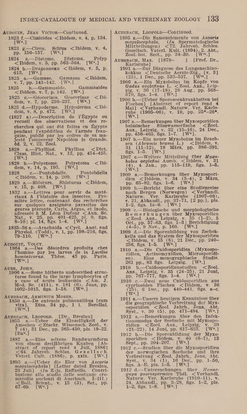 [W?.] 1823 g.—Ciron. Scirus &lt;JIbidem, v. 4, pp. 156-157. [W:3.] 1824 a.—Distome. Distoma. Polyp &lt;Ibidem, vy. 5, pp. 563-564. [W?.] 1824 b.—Dragonneau &lt;Ibidem, v. 5, p. 6138. [W?.] 1825 a-——Gamase. Gamasus &lt;Ibidem, v. 7, pp. 141-142. [W?.] 1825 b.—Gammaside. Gammasides &lt;Ibidem, v. 7, p.142. [W2.] 1825 ¢«.—Géocorises. Geocorisae &lt;Ibi- dem, v. 7, pp. 2386-237. [W2.] 1825 d.—Hypoderme. Hypoderma &lt;Ibi- dem, v. 8, p. 472. [W4.] (1827 a).—Description de VEgypte ou recueil des observations et des re- cherches qui ont été faites en Egypte pendant Vexpédition de Varmée fran- aise, pune par les ordres de sa ma- esté dna ae le Grande. éd. 2, v. 22, 1828 Se ae Phylline &lt; Dict. Class. Hist. Nat., v. 18, pp. 454-455. [W*.] 1828 b.—Polystome. Polystoma &lt;Ibi- dem, v. 14, p. 193. [W4.] 1828 c.—Pontobdelle. Pontobdeila &lt;Ibidem, v. 14, p. 209. [W4?.] 1829 a.—Shisture. Shisturus &lt;Ibidem, v. 15, p. 408. [W2.] 1832 a.—Lettres pour servir de maté- riaux 4 Vhistoire des insectes. Pre- miére lettre, contenant des recherches sur quelques araignées parasites des genres pteropte, Caris, Argas, et ixode, adressée A M. Léon Dufour &lt;Ann. Sc. Nat., v. 25, pp. 401-425, Pe 9, figs. 8-10; pl. 14, figs. 1-4. [W2.] 1835-36 a.—Arachnida &lt;Cycl. Anat. and Physiol. eee v. 1, pp. 198-216, figs. 79-110. [W™. AUDOUIT, VOLCY. 864 a—Des désordres produits chez Vhomme par les larves de la Lucilia Renininer ae Thése. 438 pp. Paris. m 1906 a. ae hitherto undescribed struc- tures found in the large lympho cs of a ease of acute leukaemia &lt; Aji Med. Se. (411), v. 181 (6) June, pp. 1002-1015, figs. 1-18. [W™.] 1850 a-—De entozois pulmonalibus [cum vita]. Diss. 34 pp., 1 1. Berolini. [W™.] 1855 a.—Ueber die Einzelligkeit ee Amoeben &lt;Ztschr. Wissensch. Zool., (ae 31 Dec., pp. 865-430, pls. 19.222. au, 1887 a—Hine seltene Bandwurmform von einem dreijihrigen Knaben [Ab- stract of report read 4 Juli, 1886] &lt;64. Jahresb. Schles. Gesellsch. Vaterl. Cult. (1886), p. xxix. [W¢°.] 1893 a—[Ueber die Hier von Ascaris megalocephala] [Letter dated Breslau, 23 Juli] (In Zoja, Raffaello. Contri- buzione allo studio delle sostanze cro- matofile nucleari di Auerbach. I-III.) &lt;Boll. Scient., v. 15 (8), Set., pp. 67-69. [W°.] megalocephala. (In Spermatologische Mittheilungen) &lt;72. Jahresb. car rae Gesellsch. Vaterl. Kult. (1894), 2. Abt., Zool.-bot. Sect., pp. 34-39. [Ww] [1879— } [Prof. Dr., Karlsruhe] 1901 a.—Zur Diagnose des Lungenechino- kokkus &lt; Deutsche Aerzte-Ztg., [v. 3] (23), 1 Dec., pp. 583-537. [wm ol 1906 a.—Hin Myxobolus im Kopfe von Gadus aeglefinus L. &lt; Zool. Anz., Leip- zig, v. 380 (17- ee ae Aug., pp. 568— 57 70), figs. 1-4. 1906 b.—[Ueber CC nar bei Eras [Abstract of report read 4 Mai] &lt;Verhandl. Naturw. Ver. Karls- et (1905-06), v. 19, pp. 25*—-26*. a 1907 a.—Bemerkungen tiber Myxosporidien heimischer Sitisswasserfische &lt; Zool. Anz., Leipzig, v. 32 Merry 24 Dec., pp. 456-465, figs. 1-7. [W# 1907 b.—Ein neuer Myxobolus im Brach- sen (Abramis brama L.) &lt;Ibidem, v. 31 (11-12), 19 Mirz, pp. 386-391, figs. 1-5. [W®#.] 1907 ec—Weitere Mitteilung ther Mymgo- bolus aeglefini Auerb. &lt;Ibidem, v. 31 (4), 4 Jan., pp. 115-119, figs. 1-5. [W2.] 1909 a.—Bemerkungen itiber Myxospori- dien &lt;Ibidem, v. 34 (3-4), 2 Marz, pp. 65-82, figs. 1-6. [W2?.] 1909 b.—Bericht itiber eine Studienreise nach Bergen (Norwegen) &lt; Verhandl. Naturw. Ver. Karlsruhe (1907-08), v. 21, Abhandl., pp. 37-71, [2 pp.], pls. 1-2, ‘figs. la-—6. [W?.] 1909 ¢.—-Biologische und morphologische Bemerkungen iiber Myxosporidien &lt;Zool. Anz., Leipzig, v. 35 (1-2), 5 Oct., pp. 57-63, figs. ieee Berichtigung (4- B), 9 Nov., p. 160. [W2.] 1909 d.—Die Sporenbildung von Zschok- kella und das oie, der Myxosporidien &lt;Ibidem, v. 35 (8), 21 Dec., pp. 240— 256, figs. 1-5. we 1910 a.—Die Cnidosporidien (Myxospo- ridien, Actinomyxidien, Microsporidi- en). Hine monographische Studie. 261 pp., 88 figs. Leipzig. [W*.] 1910 b.—Cnidosporidienstudien &lt; Zool. Anz., Leipzig, v. 85 (24- 20) ie Juni, . pp. 767-777, figs. 1-4. 1910 c—Zwei neue eeanivanards aus cyprinoiden Fischen &lt;Ibidem, v. 36 (25), 6 Dec., pp. 440-441, figs. a—c. [we.] 1911 a.—Unsere heutigen Kenntnisse tiber die geographische Verbreitung der Myx- osporidien &lt; Zool. Jahrb., Jena, Abt. Syst., v. 30 (5), pp. 471-494. [Wa.] 1912 a.—Bemerkungen tiber den Infek- tionsmodus der Seefische mit Myxospo- ridien &lt;Zool. Anz., Leipzig, v. (21-22), 14 Juni, pp. 617-623. [W2.] 1912 b.—Die Sporenbildung der Myxo- sporidien &lt;Ibidem, v. 40 (6-7), Sept., pp. 204-207. [W8.] 1912 c.—Studien tiber die Myxosporidien der norwegischen Seefische und ihre Verbreitung &lt; Zool, Jahrb., Jena, Abt. Syst., v. 34 (1), 16 Dec., pp. 1-50, figs. A-H, pls. 1-5. [W2.] 1912 d.—Untersuchungen tber Henne- guya psorospermica Thél. ae Naturw. Ver. Karlsruhe (1910-11), v 24, Abhandl., pp. 3-28, figs. 1-2, pls. 122) figs. 128) [ W2. ]