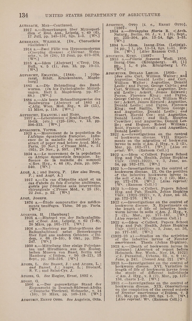 AUERBACH, MAx—Continued. 1917 a.—Bemerkungen iiber Myxospori- dien &lt; Zool. Anz., Leipzig, v. 49 (6), 17 Juli, pp. 145-157, figs. 1-5. [W2?.] AUERHANN, WILHELM. ([Dr., Chorostkéw (Galizien) 1 1914 a. Zwei Fille von Hyponomoderma (Creeping disease) &lt;Dermat. Wehn- schr., v. 58 (24), 18 Juni, pp. 673-676. [w™.] 1915 a—Idem [Abstract] &lt;Trop. Dis. Ewe} Ven Ty sans. 107 opps ls. a AUFRECHT, EMANUEL. [1844- rarzt, Stidt. Krankenhaus, burg] 1888 a—Die Behandlung des’ Band- wurms. (Jn his Pathologische Mitteil- ungen. Heft 2. Magdeburg. pp. 87-— 88.)&lt;-a[L-W™.] 1884 a.—Als beste Behandlungsweise des Bandwurms [Abstract of 1883 a] &lt;Allg. Wien. Med. Ztg., v. 29 (11), 11 Mirz, p. 118. [W™.] AUFRECHT, EMANUEL; and HABS. 1897 a.—Leberabscess &lt; Real-Encycl. Ges. Heilk. [ete.] (125-126), v. 13, pp. 806-313. [W™.] AUGAGNEUR, VICTOR. 1923 a.—Mouvement de la population de VAfrique équatoriale francaise. Influ- ence de la maladie du sommeil [Ab- stract of paper read before Acad, Méd., Paris, 20 Nov.] &lt;Presse Méd., v. 31 (95), 28 Nov., p. 997. [W?.] 1924 a.—Le mouvement de la population en Afrique équatoriale frangaise. In- fluence de la maladie du sommeil &lt;Rey. Hyg., v. 46 (6), Juin, pp. 509— 540. [W2.] Auch, A.; and Broca, P. P.; and Augé, A.] 1917 a—Un cas d’hépatite aigué et un cas d’abcés du foie d’origine amibienne, guéris par ]’émétine sans intervention chirurgicale &lt;Presse Méd., v. 25 (5), 22 Jan Doses [Ns | Auch, JOSEPH. 1876 a.—fEitude comparative des médica- Wwe) tenifuges. Thése. 56 pp. Paris. m ] _ ‘LObe- Magde-  [See also Brocaq, AUGENER, H. [Hamburg] 1925 a.—Blutegel von der Balkanhalbin- sel &lt;Zool. Anz., Leipzig, v. 62 (7-8), 20 Mirz, pp. 161-173. [W*.] 1926 a.—Nachtrag zur Blutegelfauna der Balkanhalbinsel mnebst Bemerkungen Uber Egel aus anderen Gebieten &lt;Ibi- dem, v. 68 (9-10), 5 Okt., pp. 239- 247, [W3.] 1930 a.—Mitteilung iiber einige Polychae- ten und Hirudineen aus den Zoolog- ischen Museen von Basel, Berlin und Hamburg &lt;Ibidem, v. 90 (9-12), 15 Sept., pp. 8303-316. [W2.] Auamr, L. See Basset, J.: and Aucsmr, L.; and Basset, J.; Auger, L.; Brocard, S. V.; and Saint-Cyr, J. Avainr, G. See Ziegler, Ernst, 1892 c. AvuestT, G. 1906 a.—Der gegenwirtige Stand der Ziegenzucht in Deutsch-Siidwest-Afrika &lt; Deutsche Tieriirztl. Wchnschr., v. 14 (10), 10 Mirz, pp. 109-110. [W3.] AUGSTHIN, ERNST OrTo. See Augstein, Otto.  Orro [i e¢., Ernst OrTTOo]. = J 1894 a.—Strongylus fillaria R. &lt;Arch, Naturg., Berlin, 60. J., v. 1 (3), Sept., pp. 255-304, pls. 13-14, figs. 1-31. a AUGSTEIN, 186 LWw?.] 1894 b.—Idem. Inaug.-Diss. (Leipzig). 54 pp., 1 1., pls. 13-14, figs. 1-31. Ber- lin. [W2.] [Also Ransom Coll.] AUGUSTIN, KurT. [1887— ] 1913 a—Filaria flecuosa Wedl, 1856. Inaug.-Diss. (Kénigsberg). 49, [1] pp., 1 1, 6 pls. Ké6nigsberg i. Pr. [W™.] AUGUSTINE, DONALD Lusiin. [1895-— 4 [See also Cort, William Walter; an Augustine, Donald Leslie; and_ Cort, William Walter; Augustine, Donald Leslie; and Payne, George Calvin; and Cort, William Walter; Augustine, Don-- ald Leslie; Ackert, James Edward; Payne, Florence King; and Payne, George Calvin; and Cort, William Wal- ter; Ackert, James Edward ; Augustine, Donald Leslie; and Payne, Florence King; and Smillie, Wilson George; and Augustine, Donald Leslie; and Stuart, Harold Coe; and Augustine, Donald Leslie; and Hall, Maurice Crowther; and Augustine, Donald Les- lie; and Hegner, Robert William; Root, Francis Metcalf; and Augustine, Donald Leslie] 1922 a—lInvestigations on the control of hookworm disease. VIII. Experi- ments on the migration of hookworm larvae in soils &lt;Am. J. Hyg., v. 2 (2), Mar., pp. 162-171. [W#.] [Also re- print: W*. (Ransom Coll.) ] 1922 a—Idem &lt; Collect. Papers School Hyg. and Pub. Health, Johns Hopkins Univ. (1921-1922), v. 3, June, no. 34, pp. 162-171. [W?.] 1922 b.—Investigations on the control of hookworm disease. IX. On the position of the infective hookworm larvae in the soil &lt;Am. J. Hyg., v. 2 (2), Mar., pp. 172-176. [W#.] [Also reprint: [W2. (Ransom Coll.) ] 1922 b—Idem &lt; Collect. Papers School Hyg. and Pub. Health, Johns Hopkins Univ. (1921-1922), v. 3, June, no. 35, pp. 172-176. [W®.] 1922 c.—investigations on the control of hookworm disease. X. Hxperiments on the length of life of infective hook- worm larvae in soils &lt;Am. J. Hyg., Vv. 2 »(2);--Mar.,~ pp. 1 Ci—18T, [ W2.] [Also reprint: W*. (Ransom Coll.) ] 1922 ec—Idem &lt; Collect. Papers School Hyg. and Pub. Health, Johns Hopkins Univ. (1921-1922), v. 3, June, no. 36, pp. 177-187. [W*.] (1922-23 a).—Studies on the activities of the infective larvae of Necator americanus. Thesis (Johns Hopkins). 1923 a—[Death of hookworm larvae in cultures] [Abstract of report before Helminth. Soe. Wash., Nov. 18, 1922] &lt;J. Parasitol., Urbana, Ill., v. 9 (4), June, p. 242. [Issued Aug. 22] . [W?.] 1923 b.—lInvestigations on the control of hookworm disease. XVI. Variation in length of life of hookworm larvae from the stools of different individuals &lt;Am. J. Hyg., v. 3 (2), Mar., pp. 12T= 136, charts 1-2. [W3.] 1923 c.—Investigations on the control of hookworm disease. XIX. Observations ou the completion of the second ecdysis of Necator americanus &lt;Ibidem, v. 3 (3), May, pp. 280-295, figs. 1-9. [W*.] [Also reprint: W®. (Ransom Coll.) ]