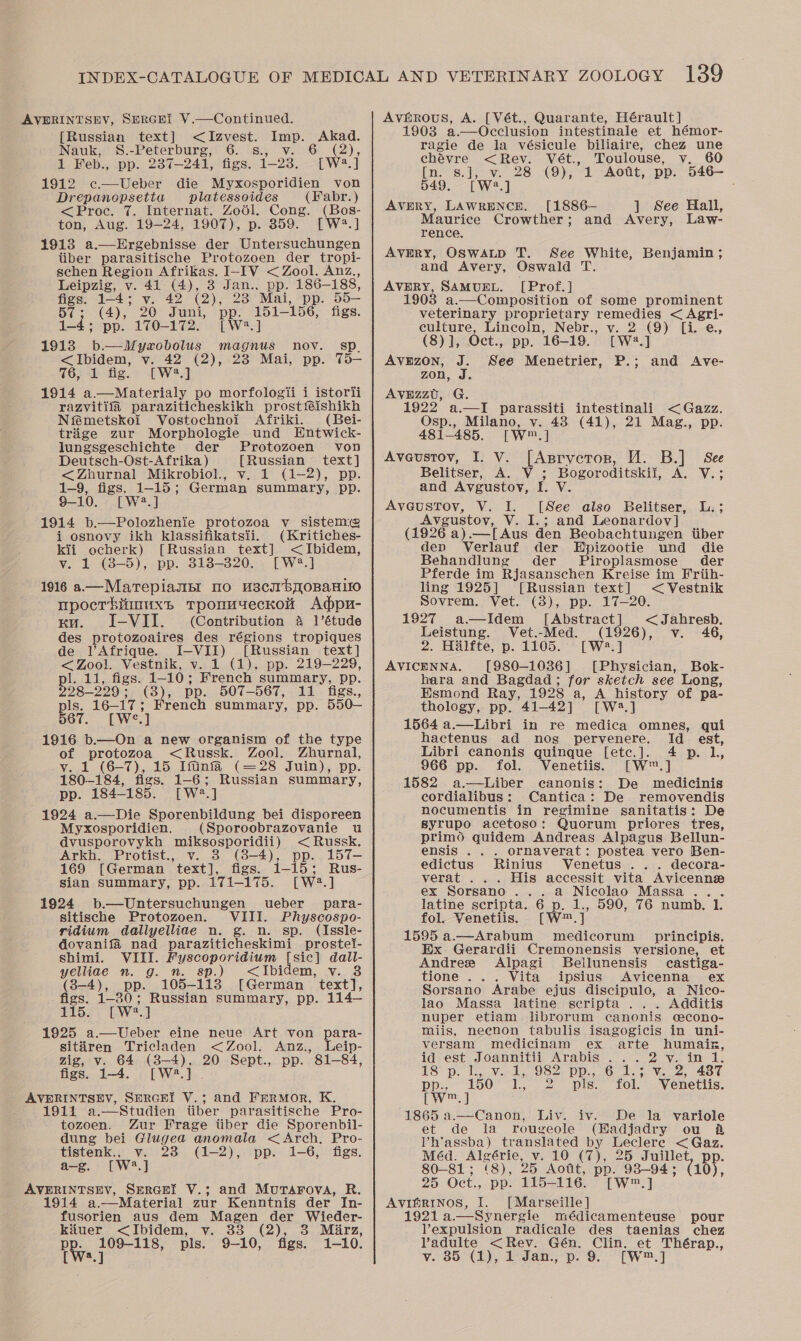 AVERINTSEV, SERGHI V.—Continued. [Russian text] &lt;Izvest. i oo Nauk, S.-Peterburg, 6. s., (2), 1 Feb., pp. 237-241, figs. 123, Swe ] 1912 c.—Ueber die Myxosporidien von Drepanopsetia platessoides (abr. ) &lt;Proc. 7. Internat. Zool. Cong. (Bos- ton, Aug. 19-24, 1907), p. 359. [W*.] 1913 a.—Ergebnisse der Untersuchungen tiber parasitische Protozoen der tropi- schen Region Afrikas. I-IV &lt; Zool. Anz., Leipzig, v. 41 (4), 3 Jan., pp. 186-188, figs. vee v. 42 (2), 23 Mai, pp. 5 55— BT : (4), 20 Juni, pp. 151-156, figs. pe. 1-4; pp.. 170-172. . [W*.] 1913 b—WMyrobolus magnus nov. sp. &lt;Ibidem, v. 42 (2), 23 Mai, pp. T5— 76, 1 fig. [W?.] 1914 a—Materialy po morfologii i istorii razvitifa paraziticheskikh prostféishikh Niémetskoi Vostochnoi Afriki. (Bei- trige zur Morphologie und Entwick- lungsgeschichte der Protozoen von Deutsch-Ost-Afrika ) [Russian text] &lt;Zhurnal Mikrobiol., v. 1 (1-2), pp. 1-9, figs. 1-15; German summary, pp. 8-10. [W®?.] 1914 b.—Polozhenie protozoa v_ sistem@ i osnovy ikh klassifikatsii. (Kritiches- kii ocherk) [Russian text] &lt;Ibidem, vy. 1 (3-5), pp. 3138-320... [W2.] 1916 a—Marepiamsr 10 H3CII BOBAHLIO mpocrbinmuxs tTponuyeckon Adpu- wu. I-VII. (Contribution 4 1’étude des pee reaines des régions tropiques de VAfrique. I-VII) [Russian text] &lt;Zool. Vestnik, v. 1 (1). pp. 219-229, pl. 11, figs. 1- 10; French summary, pp. 228-229; (3), pp. 507-567, 11 figs., pls. 16-17 ; French summary, pp. 550— 567. [We 7] 1916 b.—On a new organism of the type 4 an aa &lt;Russk. Zool. Zhurnal, 1 (6-7), 15 Iftinfa (—28 Juin), pp. 180-184, figs. 1-6; Russian summary, pp. 184-185. [We] 1924 a.—Die Sporenbildung bei disporeen Myxosporidien. (Sporoobrazovanie wu dvusporovykh miksosporidii) &lt;Russk. Arkb. Protist., v. (8-4), pp. 157- 169 [German text], figs. 1-15; Rus- sian Summary, pp. 171-175. [W2.] 1924 b.—Untersuchungen wueber para- sitische Protozoen. VIII. Physcospe- ridium dallyelliae n. g. n. sp. (Issle- dovanifa nad paraziticheskimi prostei- shimi. VIII. Fyscoporidium [sic] dall- yelliae n. g. n. sp.) &lt;Ibidem, v. 8 (3-4), pp. 105-118 [German text], figs. 1-30; Russian summary, pp. 114— $15e &gt; (W?..] 1925 a.—Ueber eine neue Art von para- sitiren Tricladen &lt;Zool. Anz., Leip- zig, v. 64 (3-4). 20 Sept., pp. 81-84, figs. 1-4. [W?*.] . AVERINTSEV, SERGEI V.; and Frermor, K. 1911 a.—Studien tiber parasitische Pro- tozoen. Zur Frage tiber die Sporenbil- dung bei Glugea anomala &lt; Arch. Pro- tistenk., v. 23 (1-2), pp. 1-6, figs. a-g. [W?.] AVERINTSEV, SERGHI V.; and Murarova, R. 1914 a.—Material zur Kenntnis der In- fusorien aus dem Magen der Wieder- kiuer &lt;Ibidem, v. 33 (2), 3 Marz, PR pore pls. 9-10, figs. 1-10 Avgérous, A. [Vét., Quarante, Hérault] 1903 a.—Occlusion intestinale et hémor- ragie de la vésicule biliaire, chez une chavre &lt;Rev. Vét., Toulouse, v. 60 [no 8.) wy 28 (9); 1 -“Aont, pp. 546— 549. [W?.] AVERY, LAWRENCE. [1886— ] See Hall, Maurice Crowther; and Avery, Law- rence. AVERY, OSWALD T. See White, Benjamin ; and Avery, Oswald Te AVERY, SAMUEL. [Prof.] 1903 a.—Composition of some prominent veterinary proprietary remedies &lt; Agri- culture, Lincoln, Nebr., v. 2 (9) [i. e., (8)], Oct., pp. 16-19.’ [W.] Avnzon, J. See Menetrier, P.; and Ave- zon, AvEzzU, G. 1922 a.—I parassiti intestinali &lt; Gazz. Osp., Milano, v. 43 (41), 21 Mag., pp. 481-485, [Ww] Aveustov, I. V. [Asrycrorn, HM. B.] See Belitser, A. V ; Bogoroditskil, A. V.; and Avgustoyv, I. V. AveustTov, V. I. [See also Belitser, L.; Avgustoy, V. I.; and Leonardov] (1926 a).—[Aus den Beobachtungen tiber dep Verlauf der Elizootie und die Behandlung der Piroplasmose der Pferde im Rjasanschen Kreise im Friih- ling 1925] [Russian text] &lt; Vestnik Sovrem., Vet. (38), pp. 17—20. 1927 a-—Idem [Abstract] &lt;Jahresb. Leistung. Vet.-Med. (1926), v. 46, 2. Halfte, p. 1105. [W2.] AVICENNA. [980-1036] [Physician, Bok- hara and Bagdad; for sketch see Long, Esmond Ray, 1928 a, A history of pa- thology, pp. 41-42] [W48.] 1564 a.—Libri in re medica omnes, qui hactenus ad nos pervenere. Id est, Libri canonis quinque [etc.]. 4 p. l, 966 pp. fol. Venetiis. [W™.] 1582 a.—Liber canonis: De medicinis cordialibus: Cantica: De removendis nocumentis in regimine sanitatis: De syrupo acetoso: Quorum priores tres, primd quidem Andreas Alpagus Bellun- ensis . . . ornaverat: postea vero Ben- edictus Rinius Venetus .. . decora- verat ... His accessit vita Avicenne ex Sorsano ...a Nicolao Massa. . latine scripta. 6 p. 1., 590, 76 numb. 1. fol. Venetiis. [W™. i 1595 a.—Arabum medicorum principis. Ex Gerardii Cremonensis versione, et Andree Alpagi SBellunensis castiga- tione ... Vita ipsius Avicenna ex Sorsano Arabe ejus discipulo, a Nico- lao Massa latine scripta ... Additis nuper etiam librorum canonis cecono- miis, necnon tabulis isagogicis in uni- versam medicinam ex arte ee id est Joannitii Arabis ...2v TS p, Wa Need US Pp. 0 a see 2 187 PP. 150 ie Ds pis. fol. Venetiis. J  Canon, Liv. iv. De la variole et de la rougeole (Eadjadry ou a Vh’assba) translated by Leclere &lt; Gaz. Méd. Algérie, v. 10 (7), 25 Juillet, pp. 80-81; (8), 25 Aott, pp. ee (10), 25 Oct., pp. 115-116. [W™. AViIGRINOS, I. [Marseille] 1921 a.—-Synergie médicamenteuse pour VYexpulsion radicale des taenias chez lVadulte &lt;Rev. Gén. Clin. et Thérap.,