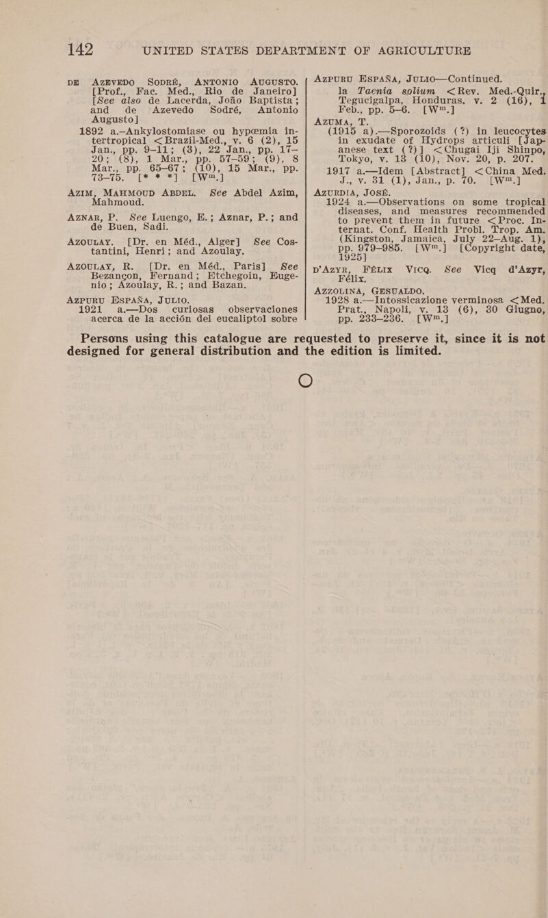 DE AzEvEDO Sopri, ANTONIO AUGUSTO. [Prof., Fac. Med., Rio de Janeiro] [See also de Lacerda, Joao Baptista ; and de ‘Azevedo 'Sodré, Antonio Augusto ] 1892 a.—_Ankylostomiase ou hier in- tertropical &lt; Brazil-Med., v. 6 (2), 15 ane pp. 9-11; (3), ni Jan. PP. Aq= (8), 1 Mar., —59 ; (9), 8 tee pp. 65-67 5 came 15 Mar., pp. 13-75. [* *'*], [we 71 AZIM, MAHMOUD ABDEL. See Abdel Azim, Mahmoud. AZNAR, P. See Luengo, E.; Aznar, P.; and de Buen, Sadi. AZOULAY. [Dr. en Méd., Alger] tantini, Henri; and Azoulay. Azouuay, R. [Dr. en Méd., Paris] See Bezancon, Fernand; Etchegoin, Buge- nio; Azoulay, R.; and Bazan. AZPURU ESPANA, JULIO. ; 1921 a.—Dos curiosas observaciones acerca de la accién del eucaliptol sobre See Cos- AzPURU ESPANA, JULIO—Continued. la Yaenia solium &lt; Rev. Tree Tegucigalpa, Honduras, vy. 2 (16), Feb., pp. 5-6. [W™.] AZUMA, T. (1915 a) eteny orale (?) in leucocytes in exudate of Hydrops articuli [Jap- anese text (?)] &lt;Chugai Iji Shinpo, Tokyo, v. 13 (10), Noy. 20, p. 207. 1917 eta [Abstract] &lt; China Med. Jo OL (Lh) daneep. 6028 saRWeeal Acorper ee 1924 ‘a.—Observations on some tropical diseases, and measures recommended to prevent them in future &lt;Proc. In- ternat. Conf. Health Probl. Trop. Am. (Kingston, Jamaica, July 22—Aug. 1), pp. 979-985. [Ww] Pdonytizhts date, 1925] p’Azyr, Fé&amp;LIx Vica. See Vicq d’Azyr, Félix. AZZOLINA, GHSUALDO. 1928 a.—Intossicazione verminosa &lt; Med. Prat., Napoli, v. 138 (6), 80 Giugno, pp. 233-236. [W™,]