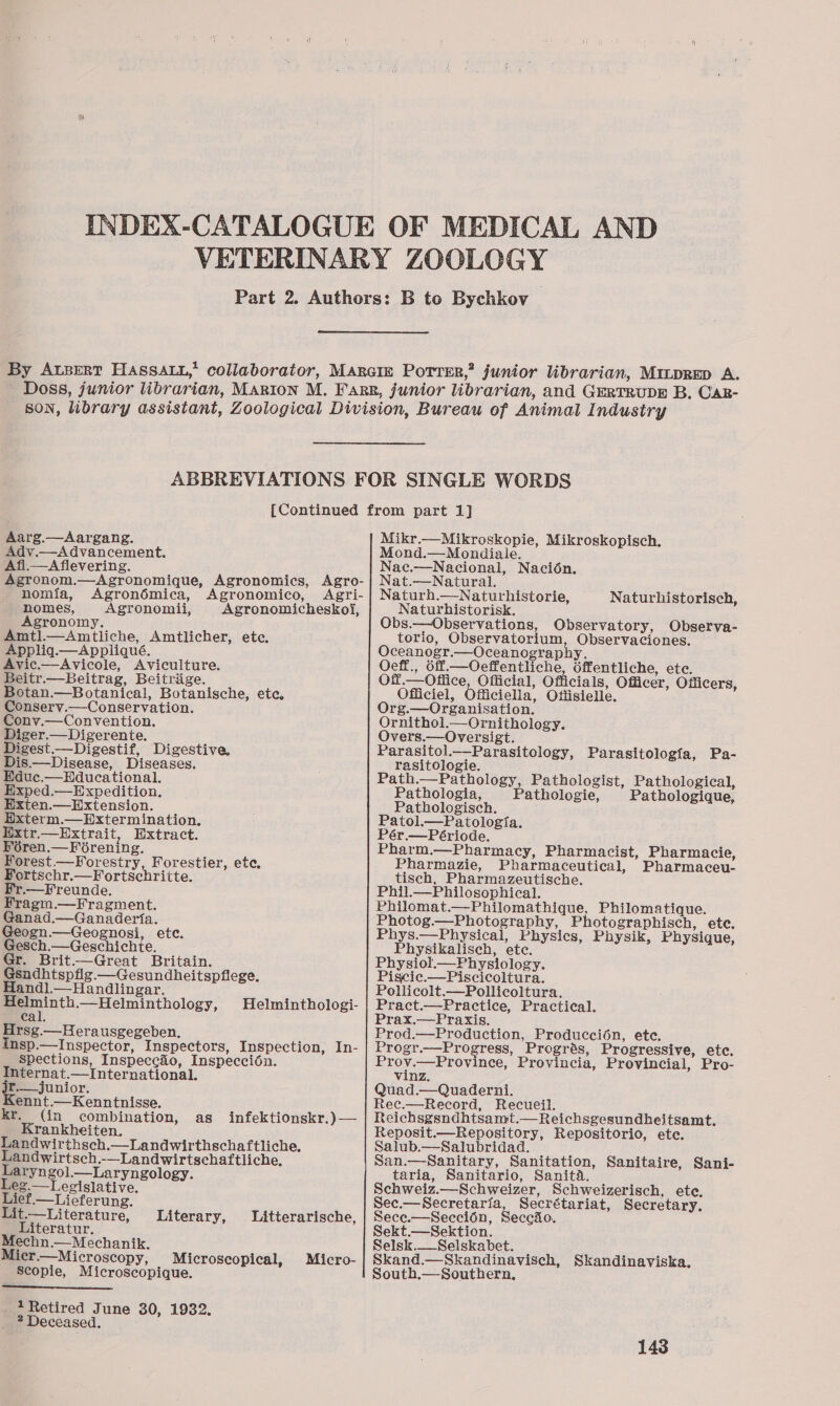 Aarg.—Aargang. Adv.—Advancement. Afi—Aflevering. Agronom.—Agronomique, Agronomics, Agro- nomia, Agronémica, Agronomico, Agri- nomes, Agronomii, Agronomicheskoi, Agronomy. Amtl.—Amtliche, Amtlicher, ete. Appliq.—Appliqué. Avic.—Avicole, Aviculture. Beitr.— Beitrag, Beitrige. Botan.—Botanical, Botanische, ete, Conserv.— Conservation. Conv.—Convention. Diger.—Digerente. Digest.—Digestif, Digestive, Dis.— Disease, Diseases. Educ.— Educational. Exped.—Expedition. Exten.—Hxtension. Exterm.—Extermination. Extr.— Extrait, Extract. Féren.—Forening. Forest.—Forestry, Forestier, ete, Fortschr.—Fortschritte. Fr.—Freunde. Fragm.—Fragment. Ganad.—Ganaderta. Geogn.—Geognosi, etc. Gesch.—Geschichte. Gr. Brit——Great Britain. Gsndhtspflg.—Gesundheitspflege. Handl.—Handlingar. Melminth.— Helminthology, cal. Hrsg.—Herausgegeben. Insp.—lInspector, Inspectors, Inspection, In- Spections, Inspecc&amp;o, Inspeccioén. Internat.—International. jr.—junior. Kennt.—Kenntnisse. kr. (in combination, Krankheiten. Landwirthsch.—Landwirthschaftliche, Landwirtsch.-—Landwirtschaftliche, Laryngol.—Laryngology. Leg.—Legislative. Lief.—Lieferung. Helminthologi- as infektionskr.)— Lit.—Literature, Literary, Litterarische, Literatur. Mechn.—Mechanik. Micr.—Microscopy, Microscopical, Micro- Scopie, Microscopique.  1 Retired June 30, 1932. 2 Deceased. Mikr.—Mikroskopie, Mikroskopisch. Mond.—Mondiale. Nac.—Nacional, Nacion. Nat.—Natural. Naturh.—Naturhistorie, Naturhistorisch, Naturhistorisk. Obs.—Observations, Observatory, Observa- torio, Observatorium, Observaciones. Oceanogr.—Oceanography. Oeff., 6ff.—Oeffentliche, dffentliche, ete. Off.— Office, Official, Officials, Officer, Officers, Officiel, Officiella, Offisielle. Org.—Organisation. Ornithol.— Ornithology. Overs.— Oversigt. Parasitol.—Parasitology, Parasitologfa, Pa- rasitologie. Path.—Pathology, Pathologist, Pathological, Pathologia, Pathologie, Pathologique, Pathologisch. Patol.—Patologia. Pér.— Période. Pharm.—Pharmacy, Pharmacist, Pharmacie, Pharmazie, Pharmaceutical, Pharmaceu- tisch, Pharmazeutische. Phil.—Philosophical. Philomat.—Philomathique, Philomatique. Photog.—Photography, Photographisch, ete. Phys.—Physical, Physics, Physik, Physique, Physikalisch, ete. Physiol.—Physiology. Piscic.—Piscicoltura. Pollicolt.—Pollicoltura. Pract.—Practice, Practical. Prax.—Praxis. Prod.—Production, Producci6n, ete. Progr.—Progress, Progrés, Progressive, etc. BROT geen ee, Provincia, Provincial, Pro- vinz. Quad.—Quaderni. Rec.—Record, Recueil. Reichsgsndhtsamt.—Reichsgesundheitsamt. Reposit.—Repository, Repositorio, ete. Salub.—Salubridad. San.—Sanitary, Sanitation, Sanitaire, Sani- taria, Sanitario, Sanita. Schweiz.—Schweizer, Schweizerisch, etc. Sec.—Secretaria, Secrétariat, Secretary, Sece.—Seccion, Seccio. Sekt.—Sektion. Selsk.__Selskabet. Skand.—Skandinavisch, Skandinaviska. South.—Southern,