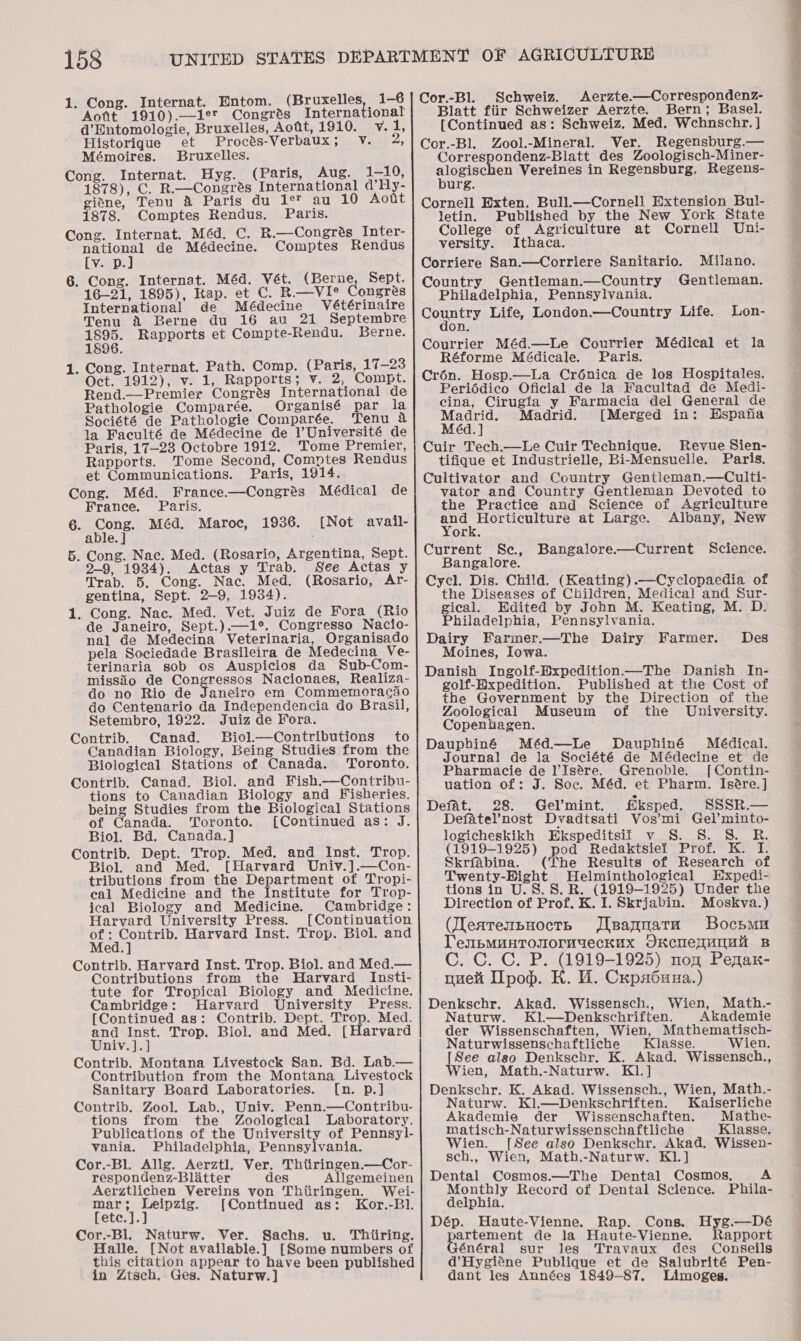 1. Cong. Internat. Entom. J Aofit 1910).—1er Congrés International d’Entomologie, Bruxelles, Aofit, 1910. v. 1, Historique et Procés-Verbaux; Vv. 2, Mémoires. Bruxelles. Cong. Internat. Hyg. (Paris, Aug. 1-10, 1878), C. R.—Congrés International d’Hy- giane, Tenu &amp; Paris du 1° au 10 Aott 1878. Comptes Rendus. Paris. Cong. Internat. Méd, C. R.—Congrés Inter- national de Médecine. Comptes Rendus [v. p.] 6. Cong. Internat. Méd. Vét. (Berne, Sept. 16-21, 1895), Kap. et C. R.—VIe Congres International de Médecine Vétérinaire Tenu a2 Berne du 16 au 21 Septembre ene Rapports et Compte-Rendu. Berne. 896. 1. Cong. Internat. Path. Comp. (Paris, 17-23 Oct. 1912), v. 1, Rapports; v. 2, Compt. Rend.—Premier Congrés International de Pathologie Comparée. Organisé par la Société de Pathologie Comparée. Tenu a la Faculté de Médecine de l’Université de Paris, 17-23 Octobre 1912. Tome Premier, Rapports. Tome Second, Comptes Rendus et Communications. Paris, 1914. Cong. Méd. France.—Congrés Médical de 6. Cong. Méd. Maroc, 1936. [Not avail- 5. Cong. Nac. Med. (Rosario, Argentina, Sept. 2-9, 1934). Actas y Trab. See Actas y Trab. 5. Cong. Nac. Med. (Rosario, Ar- gentina, Sept. 2-9, 1934). 1. Cong. Nac. Med. Vet. Juiz de Fora (Rio de Janeiro, Sept.).—1°. Congresso Nacio- nal de Medecina Veterinaria, Organisado pela Sociedade Brasileira de Medecina Ve- terinaria sob os Auspicios da Sub-Com- missdio de Congressos Nacionaes, Realiza- do no Rio de Janeiro em Commemoracao do Centenario da Independencia do Brasil, Setembro, 1922. Juiz de Fora. Contrib. Canad. SBiol.—Contributions to Canadian Biology, Being Studies from the Biological Stations of Canada. Toronto. Contrib. Canad. Biol. and Fish.—Contribu- tions to Canadian Biology and Fisheries. being Studies from the Biological Stations of Canada. Toronto. [Continued as: J. Biol. Bd. Canada.] Contrib. Dept. Trop. Med. and Inst. Trop. Biol. and Med. [Harvard Univ.].—Con- tributions from the Department of Tropi- cal Medicine and the Institute for Trop- ical Biology and Medicine. Cambridge: Harvard University Press. [Continuation me cues: Harvard Inst. Trop. Biol. and ed. Contrib. Harvard Inst. Trop. Biol. and Med.— Contributions from the Harvard Insti- tute for Tropical Biology and Medicine. Cambridge: Harvard University Press. [Continued as: Contrib. Dept. Trop. Med. and Inst. Trop. Biol. and Med. [Harvard Univ. ].] Contrib. Montana Livestock San. Bd. Lab.— Contribution from the Montana Livestock Sanitary Board Laboratories. [n. p.] Contrib. Zool. Lab., Univ. Penn.—Contribu- tions from the Zoological Laboratory. Publications of the University of Pennsyl- vania. Philadelphia, Pemnayienclat Cor.-Bl. Allg. Aerztl. Ver, Thtiringen.—Cor- respondenz-Blitter des Allgemeinen Aerztlichen Vereins von Thiiringen. Wei- mar; Leipzig. [Continued as: Kor.-Bl. [ete.].] Cor.-Bl. Naturw. Ver. Sachs. u. Thiiring. Halle, [Not available.] [Some numbers of this citation appear to have been published in Ztsch. Ges. Naturw.] Schweiz. Aerzte.—Correspondenz- Blatt fiir Schweizer Aerzte. Bern; Basel. Cor.-Bl. Zool.-Mineral. Ver. Regensburg.— Correspondenz-Blatt des Zoologisch-Miner- ot cae Vereines in Regensburg. Regens- urg. Cornell Exten. Bull.—Cornell Extension Bul- letin. Published by the New York State College of Agriculture at Cornell Uni- versity. Ithaca. Corriere San.—Corriere Sanitario. Milano. Country Gentleman.—Country Gentleman. Philadelphia, Pennsylvania. Comniry Life, London.—Country Life. Lon- on. Courrier Méd.—Le Courrier Médical et la Crén. Hosp.—La Crénica de los Hospitales. Periédico Oficial de la Facultad de Medi- cina, Cirugia y Farmacia del General de Madrid. Madrid. [Merged in: Hspafia Méd.] Cuir Tech.—Le Cuir Technique. Revue Sien- tifique et Industrielle, Bi-Mensuelle. Paris. Cultivator and Country Gentleman.—Culti- vator and Country Gentleman Devoted to and Horticulture at Large. Albany, New Current Sc, Bangalore. Cycl. Dis. Child. (Keating).—Cyclopaedia of the Diseases of Children, Medical and Sur- gical. Edited by John M. Keating, M. D. Philadelphia, Pennsylvania. Dairy Farmer.—The Dairy Farmer. Moines, Iowa. Danish Ingolf-Bxpedition—The Danish In- golf-Expedition. Published at the Cost of the Government by the Direction of the Bangalore.—Current Science. Des Zoological Museum of the University. Copenhagen. Dauphiné Méd—Le Dauphiné Médical. Journal de la Société de Médecine et de Pharmacie de l’Is@re. Grenoble. [Contin- uation of: J. Soc. Méd. et Pharm. Isé@re.] Defat. 28. Gel’mint. fksped. SSSR.— Defatel’nost Dvadtsati Vos’mi Gel’minto- logicheskikh Ekspeditsii v S. S. S. R. (1919-1925) pod Redaktsiel Prof. K. I. Skrfabina. (The Results of Research of Twenty-Hight Helminthological HExpedi- tions in U.S.8. R. (1919-1925) Under the Direction of Prof. K. I. Skrjabin. Moskva.) (learenbuoctp Jisagnara Bocsmu TenbMuntosiormueckux JKcnenunMu B C. C. C. P. (1919-1925) nog Penax- nue Ipod. HK. UW. Cxpa6uua.) Denkschr. Akad. Wissensch., Wien, Math.- Naturw. Kl.—Denkschriften. Akademie der Wissenschaften, Wien, Mathematisch- Naturwissenschaftliche Kiasse. Wien. See also Denkschr. K. Akad. Wissensch., ien, Math.-Naturw. K1.] Denkschr. K. Akad. Wissensch., Wien, Math.- Naturw. Kl.—Denkschriften. Kaiserliche Akademie der Wissenschaften. Mathe- matisch-Naturwissenschaftliche Klasse. Wien. [See also Denkschr. Akad. Wissen- sch., Wien, Math.-Naturw. K1.] Dental Cosmos.—The Dental Cosmos, A Monthly Record of Dental Science. Phila- delphia. Dép. Haute-Vienne. Rap. Cons. Hyg.—Dé artement de la Haute-Vienne. Rapport énéral sur les Travaux des Conseils d’Hygiéne Publique et de Salubrité Pen- dant les Années 1849-87. Limoges. 