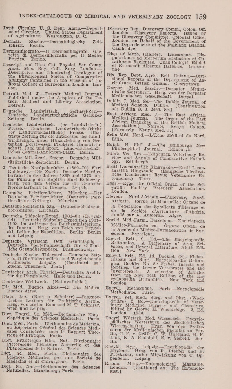 ment Circular. United States Department of Agriculture. Washington, D. C. Dermat. Ztschr.—Dermatologische Zeit- schrift. Berlin. Dermosifilografo.—Il Dermosifilografo. Gaz- zetta di Dermosifilografia per il Medico Pratico. Torino. Descript. and Illus. Cat. Pee Ser. Comp. Anat. Mus. Roy. Coll. Surg. London.— Descriptive and Illustrated Catalogue of the Physiological Series of Comparative Anatomy Contained in the Museum of the “reas College of Surgeons in London. Lon- on. Detroit Med. J.—Detroit Medical Journal. Published under the Auspices of the De- troit Medical and Library Association. Detroit. Deutsche Landwirtsch. Gefliigel-Ztg.— Deutsche Landwirtschaftliche Gefliigel- Zeitung. Berlin. Deutsche Landwirtsch. [or Landwirtsch.] Presse. — Deutsche Landwirthschaftliche [or Landwirtschaftliche] Presse. Illus- trirte Zeitung fiir die Interessen der Land- wirthschaft, unter Hinzuziehung von Ger- tenbau, Forstwesen, Fischerei, Hauswirth- schaft, Jagd und Sport. Landwirthschaft- liches Central-Annoncen-Blatt. Berlin. Deutsche Mil.-Arztl. Ztschr.—Deutsche Mili- tararztliche Zeitschrift. Berlin. 2. Deutsche Nordpolarfahrt (1869-70) Karl Koldewey.—Die Zweite Deutsche Nordpo- larfabrt in den Jahren 1869 und 1870, un- ter Fiihrung des Kapitin Karl Koldewey. Hrsg. von dem Yerein fiir die Deutsche Nordpolarfahrt in Bremen. Leipzig. Deutsche Pelztierziichter, Miinchen.—Der Deutsche Pelztierziichter (Deutsche Pelz- tierziichter-Zeitung). Miinchen. Deutsche Schlachth.-Ztg.—Deutsche Schlacht- hof-Zeitung. Kirchain. Deutsche Siidpolar-Exped. 1901-03 (Drygal- ski) .—Deutsche Siidpolar-Expedition 1901— 1903, im Auftrage des Reichsministeriums des Innern. Ursg. von Erich von Drygal- ski, Leiter der Expedition. Berlin; Berlin und Leipzig. Deutsche Vrtljschr. Oeff. Gsndhtspfig.— Deutsche Vierteljahrsschrift fiir Ocffent- liche Gesundheitspflege. Braunschweig. Deutsche Ztschr. Thiermed.—Deutsche Zeit- schrift fiir Thiermedicin und Vergleichende Pathologie. Leipzig. {Continued as: Ztschr. Thiermed. Jena.] Deutsches Arch. Physiol.—Deutsches Archiv fiir die Physiologie. Halle und Berlin. Deutsches Weidwerk. [Not available.] Dia Méd., Buenos Aires.—El Dia Médico, Buenos Aires. Diagn. Lex. (Bum u. Schnirer).—Diagnos- tisches Lexikon fiir Praktische Aerzte. Hrsg. von Anton Bum und M. T. Schnirer. Wien und Leipzig. Dict. Encycl. Sc. Méd.—Dictionnaire Ency- clopédique des Sciences Médicales. Paris. Dict. Méd., Paris.—Dictionnaire de Médecine, ou Répertoire Général des Sciences Médi- cales Considérées sous le Rapport Théo- rique et Pratigque. Paris. Dict. Pittoresque Hist. Nat.—Dictionnaire Pittoresque d’Histoire Naturelle et des Phénoménes de la Nature. Paris. Dict. Se. Méd., Paris.—Dictionnaire deg Sciences Médicales, par une Société de Médecins et di Chirurgiens. Paris. Dict. Sc. Nat.—Dictionnaire des Sciences _ Naturelles. Strasbourg; Paris. Discovery wee Discovery Comm., Colon. Off. London.—Discovery Reports. Issued by the Discovery Committee, Colonial Office, London, on Behalf of the Government of the Dependencies of the Falkland Islands, Cambridge. Disp. ad Morb. (Haller). Lausannae.—Dis- putationes ad Morborum Historiam et Cu- rationem Facientes. Quas Collegit, Edidet et Recensuit Albertus Hallerus. Lausan- nae. Div. Rep. Dept. Agric. Brit. Guiana.—Divi- sional Reports of the Department of Ag- riculture, British Guiana. Georgetown. Dorpat. Med. Ztschr.—Dorpater Medici- nische Zeitschrift. Hrsg. von der Dorpater Medicinischen Gesellschaft. Dorpat. Dublin J. Med. Sc.—The Dublin Journal of Medical Science. Dublin. [Continuation of: Dublin Q. J. Med. Sc.] Hast African Med. J.—The East African Medical Journal. (The Organ of the East African Branches of the British Medical Association. ) Nairobi, Kenya Colony. ; [Formerly : Kenya Med. J.] Echo Méd. Nord.—L’Echo Médical du Nord. Lille. Edinb. N. Phil. J.—The Edinburgh New Philosophical Journal. Edinburgh. Edinb, Vet. Rev.—Edinburgh Veterinary Re- view and Annals of Comparative Pathol- ogy. Edinburgh. Eesti Loomaarstlik Ringvaade—LHesti Loom- aarstlik Ringvaade. (Estnische Tierirzt- liche Rundschau; Revue Vétérinaire Es- tonienne.) Tartu. Eggs.—Eggs, the Official Organ of the Sci- entific Poultry Breeders’ Association. London. Hleveur Nord-Africain.—L’Eleyeur, Nord- Africain. Revue Bi-Mensuelle; Organe de la Fédération des Syndicats d’Elevage et de la Société d’Aviculture d’ Algérie. Fondé par A. Aumeran. Alger. Encicl. Méd.-Farm., Barcelona.—Enciclopedia Médico-Farmacéutica. Organo Oficial de la Academia Médico-Farmacéutica de Bar- celona. Barcelona. Encycl. Brit., 9. Ed.—The Encyclopaedia Britannica. A Dictiona of Arts, Sci- ences, and General Literature, Ninth Edi- tion. New York. Encycl. Brit., Ed. 14, Booklet (8), Fishes, Insects and Rept.—Encyclopaedia Britan- nica, Booklet No. 8: Fishes, Insects and Reptiles, the Lower Vertebrates and the Invertebrates. A. selection of Articles from the New 14th Edition of the En- cyclopaedia Britannica. New York and London. Encycl. Méthodique, Paris.—Encyclopédie Méthodique. Paris. Encycl. Vet. Med., Surg. and Obst. (Wool- dridge), 2. Ed.—Encyclopaedia of Veter- inary Medicine, Surgery and Obstetrics. Edited by George H. Wooldridge. 2, Ed. London. 1934. Encycl. Worterb. Med. Wissensch.—Encyclo- paidisches Worterbuch der Medicinischen Wissenschaften. Hrsg. von den Profes- soren der Medicinischen Facultét zu Ber- lin, C. F. v. Gréfe, C. W. Hufeland, H. F, eet K. A. Rudolphi, HE. y. Siebold. Ber- in. Encykl, Hyg., Leipzig—Encyklopidie der Hygiene. Hrsg. von R. Pfeiffer und B. Proskauer, unter Mitwirkung von C. Op- penheim. Leipzig. Entom. Mag.—Entomological Magazine. London. [Continued as: The Entomolo- gist.]