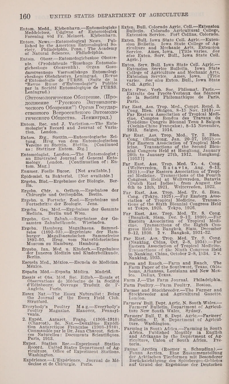 Entom. Medd., Kj¢benhavn.—Hntomologiske Meddelelser, Udgivne af Entomologisk Forening ved Fr. Meinert. Kjgbenhavn. Entom. News.—Entomological News. Pub- lished by the American Entomological So- ciety. Philadelphia, Penn.: The Academy of Natural Sciences. Philadelphia. Entom. Obozr.—Entomologicheskoe Obozre- nie. (Prodolzhenie “Russkogo Entomolo- gicheskogo Obozrenifa). Organ Gosu- darstvennogo Vserossiiskogo HWntomologi- cheskogo Obshchestva. Leningrad. (Revue d’Entomologie de VURSS. (Suite de la “Revue Russe d’Entomologie’) Publiée par la Société Entomologique de VURSS. Leningrad.) (Duromonoruyeckoe O6ozpenne. (IIpo- nomxenne ‘‘Pycckoro JHTOMOJIOTH- yeckoro O6ospenus’”’) Opran Tocyaap- ctneHHoro Bcepoccutickoro OHTOMOJIO- ruyeckoro O6mectBa. Jlenunrpaz.) Entom. Rec. and J. Variation.—The Hnto- mologist’s Record and Journal of Varia- tion. London. Entom. Ztg., Stettin—-Entomologische Zei- tung. Hrsg. von dem Hntomologischen Vereine zu Stettin. Stettin. [Continued as: Stettiner Entom. Ztg.] Entomologist, London.—The Entomologist ; an Illustrated Journal of General Ento- mology. London. [Continuation of: En- tom. Mag. ] Enumer. Fosile Bucor. [Not available.] Epidemiol. ta Bakteriol. [Not available.] ee ae: Biol.—Ergebnisse der Biologie. Ber- n. Ergebn. Chir. u. Orthop.—Ergebnisse der hirurgie und Orthopidie. Berlin. Ergebn. u. Fortschr. ZoolHrgebnisse und Fortschritte der Zoologie. Jena. Ergebn. Ges. Med.—Ergebnisse der Gesamte Medizin. Berlin und Wien. Ergebn. Ges. Zabnh.—Hrgebnisse der Ge- samten Zahnheilkunde. Wiesbaden. Ergebn. Hamburg. Magalhaens. Sammel- reise (1892-93) Ergebnisse der Ham- burger Magalhaensischen Sammelreise 1892-93. Hrsg. vom Naturhistorischen Museum zu Hamburg. Hamburg. Ergebn. Inn. Med. u. Kinderh.—Ergebnisse ae eee Medizin und Kinderheilkunde. erlin. Escuela Med., México.—EHscuela de Medicina. México. Espafia Méd.—Espafia Médica. Madrid. Essais et Obs. Méd. Soc. Hdinb.—Hssais et Observations de Médecine de la Société d’Edinbourg. Ouvrage Traduit de I’- Anglois. Paris. Hssex Nat.—The Essex Naturalist: Being the Journal of the Essex Field Club. Stratford. Everybody’s Poultry Mag.—Everybody’s Poultry Magazine. Hanover, Pennsyl- vania. 2. Expéd. Antarct. Frang. (1908-1910) (Charcot), Se. Nat.—Deuxiéme Expédi- tion Antarctique Francaise (1908-1910), Commandée par le Dr. Jean Charcot. Scien- ces Naturelles: Documents Scientifiques. Paris, 1913. Exper. Station Rec.—lExperiment Station Record. United States Department of Ag- riculture. Office of Experiment Stations. Washington. Hxpérience.—L’ Hxpérience. Journal de Mé- decine et de Chirurgie. Paris.  Exten. Bull. Colorado Agric. Coll.—Eixtension Bulletin. Colorado Agricultural College, Extension Service. Fort Collins, Colorado. Exten. Bull. Iowa State Coll. Agric.—Exten- sion Bulletin. Iowa State SeRces of Ag- riculture and Mechanic Arts, xtension Service. Ames, Iowa. [Title varies. See also Exten. Serv. Bull., Iowa State Coll. Agric. ] Exten. Serv. Bull. Iowa State Coll. Agric.— Extension Service Bulletin. Iowa State College of Agriculture and Mechanic Arts, Extension Service. Ames, Iowa. [Titie varies. See also Exten. Bull., Iowa State Coll. Agric.] Extr. Proc. Verb. Soc. Philomat. Paris.— Extraits des Procés-Verbaux des Séances de la Société Philomathique de Paris. Paris. Far Hast. Ass. Trop. Med., Compt. Rend. 3. Cong. Bien. (Saigon, 8-15 Nov. 1913).— Far Hastern Association of Tropical Medi- cine, Comptes Rendus des Travaux du Troisiéme Congrés Biennal Tenu 4 Saigon (Cochin-Chine Francaise), 8-15 Novembre, 1913. Saigon, 1914. Far East. Ass. Trop. Med., Tr. 2. Bien. Cong. (Hongkong, Jan. 20-27, 1912).— Far Eastern Association of Tropical Med- icine. Transactions of the Second Bien- nial Congress Held at Hongkong, January 20th to January 27th, 1912. Hongkong. [1913 ?] Far East. Ass. Trop. Med. Tr. (Weltevreden, Batavia, Aug. 1921) —Far Eastern Association of Tropi- cal Medicine. Transactions of the Fourth Congress, Held at Weltevreden, Batavia (Dutch East Indies), from August the 6th to 13th, 1921. Weltevreden, 1922. Far East. Ass. Trop. Med. Tr. 6. Bien. Cong. (Tokyo, 1925).—Far Eastern ASso- ciation of Tropical Medicine. Transac- tions of the Sixth Biennial Congress Held  at Tokyo, 1925. Tokyo, 1926. Far Hast. Ass. Trop. Med. Tr. 8. Cong. (Bangkok, Siam, Dec. 9-12, 19380).—Far Fastern Association of Tropical Medi- cine. Transactions of the Highth Con- gress Held in Bangkok, Siam, December 9-12, 1930. 2. Y¥. angkok, 1931-32. Far BWast. Ass. Trop. Med. Tr. 9. Cong. (Nanking, China, Oct. 2-8, 1934) —Far Eastern Association of Tropical Medicine. Transactions of the Ninth Congress Held in Nanking, China, October 2-8, 1934. 2 v. Nanking, 1935. Farm and Ranch—Farm and Ranch, The Farm Paper of the Southwest, Texas, Okia- homa, Arkansas, Louisiana and New Mex- ico. Dallas, Texas. Karm J.—The Farm Journal, Philadelphia. Farm Poultry.—Farm Poultry. Boston. Farmer and Stockbreeder.—The Farmer and BLOC ep ceeger and Agricultural Gazette. wondon. Farmers’ Bull. Dept. Agric. N. South Wales.— Farmers’ Bulletin, Department of Agricul- ture New South Wales, Sydney. Farmers’ Bull. U. 8. Dept. Agric.—Farmers’ Bulletin. U. 8S. Department of Agricul- ture. Washington. Farming in South Africa.—Farming in South Africa. Published Monthly in English and Afrikaans by the Department of Ag- Pore, Union of South Africa, Pre- oria. Fauna Arctica (Roemer u. Schaudinn).— Fauna Arctica. Eine Zusammenstellung der Arktischen Tierformen mit Besonderer Beriicksichtigung des Spitzbergen-Gebietes auf Grund der Hrgebnisse der Deutschen