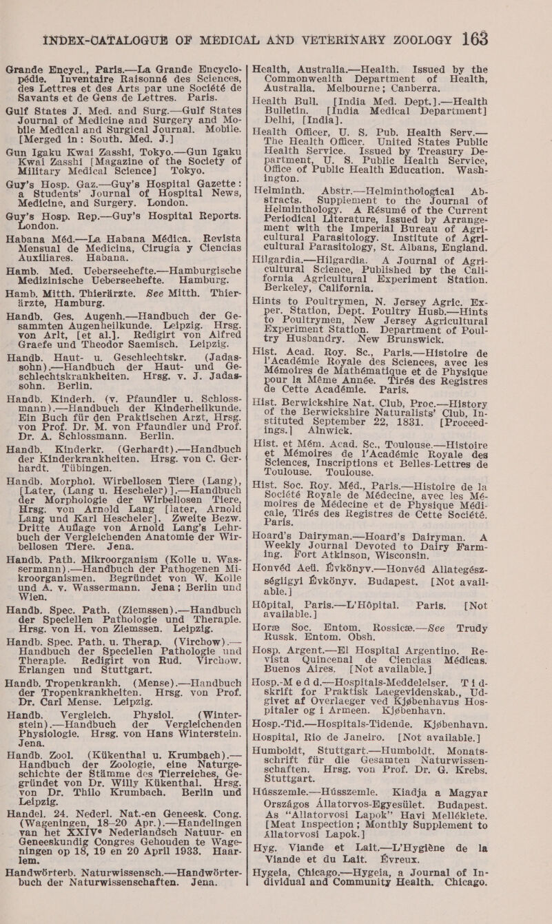 Grande Wncycl., Paris.—La Grande Encyclo- pédie. Inventaire Raisonné des Sciences, des Lettres et des Arts par une Société de Savants et de Gens de Lettres. Paris. Gulf States J. Med. and Surg.—Gulf States Journal of Medicine and Surgery and Mo- bile Medical and Surgical Journal. Mobile. {Merged in: South. Med. J.] Gun Igaku Kwai Zasshi, Tokyo.—Gun Igaku Kwai Zasshi [Magazine of the Society of Military Medical Science] Tokyo. Guy’s Hosp. Gaz.—Guy’s Hospital Gazette: a Students’ Journal of ospital News, Medicine, and Surgery. London. aid Hosp. Rep.—Guy’s Hospital Reports. ndon. Habana Méd.—La Habana Médica. Revista Mensual de Medicina, Cirugia y Ciencias Auxiliares. Habana. Hamb. Med. Ueberseehefte-—Hamburgische Medizinische Ueberseehefte. Hamburg. Hamb. Mitth. Thierirzte. See Mitth. Thier- iirzte, Hamburg. Handb. Ges. Augenh—Handbuch der Ge- sammten Augenhbeilkunde. Leipzig. Hrsg. von Arlt, [et al.]. Redigirt von Alfred Graefe und Theodor Saemisch. Leipzig. Handb. Haut- u. Geschlechtskr. (Jadas- sohn).—Handbuch der Haut- und Ge- schlechtskrankheiten. Hrsg. v. J. Jadas- sohn. Berlin. Handb. Kinderh. (v. Pfaundler u. Schloss- mann).—Handbueh der Kinderheilkunde. Ein Buch fiir den Praktischen Arzt, Hrsg. von Prof. Dr. M. von Pfaundler und Prof. Dr. A. Schlossmann. Berlin. Handb, Kinderkr. (Gerhardt).—Handbuch der Kinderkrankheiten. Hrsg. von C. Ger- hardt. Tiibingen. Handb. Morphol. Wirbellosen Tiere (Lang), [Later, (Lang u. Hescheler) ].—Handbuch der Morphologie der Wirbellosen ‘Tiere Hrsg: von Arnold Lang [later, Arnolc Lang und Karl Hescheler]. Zweite Bezw. Dritte Auflage von Arnold Lang’s Lehr- buch der Vergleichenden Anatomie der Wir- bellosen Tiere. Jena. Handb. Path. Mikroorganism (Kolle u. Was- sermann).—Handbuch der Pathogenen Mi- kroorganismen. Begriindet von W. Koile op A. y. Wassermann. Jena; Berlin und jen. Handb. Spec. Path. (Ziemssen).—Handbuch der Speciellen Pathologie und Therapie. Hrsg. von H. von Ziemssen. Leipzig. Handb. Spec. Path. u. Therap. (Virchow) .— Handbuch der Speciellen Pathologie und Therapie. Redigirt von Rud. Virchow. Erlangen und Stuttgart. Handb. Tropenkrankh. (Mense).—Handbuch der Tropenkrankheiten. Hrsg. von Prof. Dr. Carl Mense. Leipzig. Handb. Vergleich. Physiol. (Winter- ar .—Handbuch der Vergleichenden ns ologie. Hrsg. von Hans Winterstein. ena. Handb. Zool. (Kiikenthal u. Krumbach).— Handbuch der Zoologie, eine Naturge- schichte der Stimme des Tierreiches, Ge- griindet von Dr. Willy Kiikenthal. Hrsg. von Dr. Thilo Krumbach. Berlin und Leipzig. Handel. 24. Nederl. Nat.-en Geneesk. Cong. (Wageningen, 18-20 Apr.).—Handelingen van het XXIV® Nederlandsch Natuur- en Geneeskundig Congres Gehouden te Wage- ater op 18, 19 en 20 April 1933. Haar- em. Handwoirterb. Naturwissensch.—Handwirter- buch der Naturwissenschaften. Jena. Health, Australia.—Health. Issued by the Commonwealth Department of Health, Australia. Melbourne; Canberra. Health Bull. [India Med. Dept.].—Health Bulletin. [India Medical Department] Delhi, [India]. Health Officer, U. S. Pub. Health Serv.— The Health Officer. United States Public Health Service. Issued by Treasury De- partment, U. S. Public Health Service, ee of Public Health Hducation. Wash- ngton. Helminth. Abstr.—Helminthological Ab- stracts. Supplement to the Journal of Helminthology. A Résumé of the Current Periodical Literature, Issued by Arrange- ment with the Imperial Bureau of Agri- cultural Parasitology. Institute of Agri- cultural Parasitology, St. Albans, England. Hilgardia.—Hilgardia. A Journal of Agri- cultural Science, Published by the Cali- fornia Agricultural Experiment Station. Berkeley, California. Hints to Poultrymen, N. Jersey Agric. Ex- per. Station, Dept. Poultry Husb.—Hints o Poultrymen, New Jersey Agricultural Experiment Station. Department of Poul- try Husbandry. New Brunswick. Hist. Acad. Roy. Sc., Paris.—Histoire de PAcadémie Royale des Sciences, avec les Mémoires de Mathématique et de Physique pour la Méme Année. Tirés des Registres e Cette Académie. Paris. Hist. Berwickshire Nat. Club, Proc.—History of the Berwickshire Naturalists’ Club, In- stituted September 22, 1831. [Proceed- ings.] Alnwick. Hist. et Mém. Acad. Sc., Toulouse.—Histoire et Mémoires de l’/Académic Royale des Sciences, Inscriptions et Belles-Lettres de Toulouse. Toulouse. Hist. Soc. Roy. Méd., Paris.—Histoire de la Société Royale de Médecine, avec les Mé- moires de Médecine et de Physique Médi- ae, Tirés des Registres de Cette Société, aris. Hoard’s Dairyman.—Hoard’s Dairyman. A Weekly Journal Devoted to Dairy Farm- ing. Fort Atkinson, Wisconsin. Honvéd Aeti. Evkényvy.—Honvéd Allategész- ségligyi Mvkényv. Budapest. [Not avail- able. ] H6pital, Paris—L’Hopital. Paris. [Not available. ] Hore Soc. Entom. Rossice.—See Trudy Russk. Entom. Obsh. Hosp. Argent.—HI1 Hospital Argentino. Re- vista Quincenal de Ciencias Médicas. Buenos Aires. [Not available. ] Hosp.-M ed d.—Hospitals-Meddelelser. Ti qd- Skrift for Praktisk Laegevidenskab., Ud- givet af Overlaeger ved Kjgbenhavns Hos- pitaler og i Armeen. Kj¢ébenhavn. Hosp.-Tid.—Hospitals-Tidende. Kjgbenhavn. Hospital, Rio de Janeiro. [Not available. ] Humboldt, Stuttgart—Humboldt. Monats- schrift fiir die Gesamten Naturwissen- schaften. Hrsg. von Prof. Dr. G. Krebs. Stuttgart. Hisszemle.—Hitsszemle. Kiadja a Magyar Orszagos Allatorvos-Hgyesiilet. Budapest. As “Allatorvosi Lapok” Havi Melléklete. [Meat Inspection; Monthly Supplement to Allatorvosi Lapok.] Hyg. Viande et Lait.—L’Hygiéne de la Viande et du Lait. Mvreux. Hygeia, Chicago.—Hygeia, a Journal of In- dividual and Community Health. Chicago.