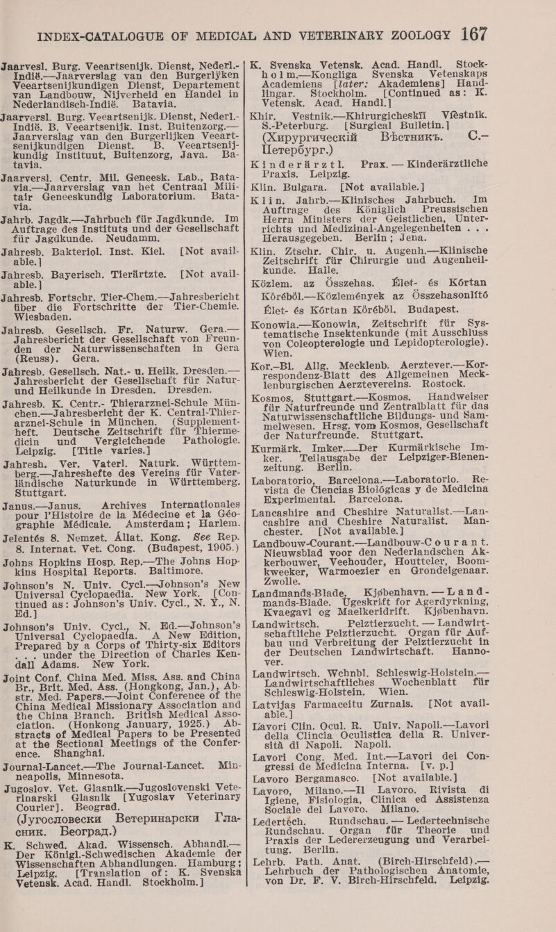 Jaarvesl. Burg. Veeartsenijk. Dienst, Nederl.- Indié.—Jaarverslag van den Burgerlyken ect een Jeanie Dienst, Departement van Landbouw ijverheid en Handel in Nederlandisch-Indié. Batavia. Jaarversl. Burg. Veeartsenijk. Dienst, Nederl.- Indié. B. Veeartsenijk. Inst. Buitenzorg.— Jaarverslag van den Burgerlijken Veecart- senijkundigen Dienst. B. Veeartsenij- kundig Instituut, Buitenzorg, Java. Ba- tavia. Jaarversl. Centr. Mil. Geneesk. Lab., Bata- via.— Jaarversiag van het Centraal Mili- ir Geneeskundig Laboratorium. Bata- via. Jahrb. Jagdk.—Jahrbuch fiir Jagdkunde. Im Auftrage des Instituts und der Gesellschaft fiir Jagdkunde. Neudamm. Jahresb. Bakteriol. Inst. Kiel. [Not avail- able. ] Jahresb. Bayerisch. Tierfirtzte. [Not avail- able. ] Jahresb. Fortschr. Tier-Chem.—Jahresbericht tiber die Fortschritte der Tier-Chemie. Wiesbaden. Jahresb. Gesellsch. Fr. Naturw. Gera.— Jahresbericht der Gesellschaft von Freun- den der Naturwissenschaften in Gera (Reuss). Gera. Jahresb. Gesellsch. Nat.- u. Heilk. Dresden.— Jahresbericht der Gesellschaft fiir Natur- und Heilkunde in Dresden. Dresden. Jahresb. K. Centr.- Thierarznei-Schule Miin- chen.—Jahbresbericht der K. Central-Thier- arznei-Schule in Miinchen. (Supplement- heft. Deutsche Zeitschrift fiir Thierme- dicin und Vergleichende Pathologie. Leipzig. [Title varies.] Jahresh. Ver. Vaterl. Naturk. Wiirttem- perg.—Jahreshefte des Vereins ftir Vater- lindische Naturkunde in Wiirttemberg. Stuttgart. Janus.—Janus. Archives Internationales pour l’Histoire de la Médecine et la Géo- graphie Médicale. Amsterdam; Harlem. Jelentés 8. Nemzet. Allat. Kong. See Rep. 8. Internat. Vet. Cong. (Budapest, 1905.) Johns Hopkins Hosp. Rep.—The Johns Hop- kins Hospital Reports. Baltimore. Jobnson’s N. Univ. Cycl.—Johnson’s New Universal Cyclopaedia. New York. [Con- ie as: Johnson’s Univ. Cycl., N. Y., N. Johnson’s Univ. Cycl., N. Ed.—Johnson’s Universal Cyclo aedia. A New Hdition, Prepared by a Corps of Thirty-six Hditors ... under the Direction of Charles Ken- dall Adams. New York. Joint Conf. China Med. Miss. Ass. and China Br., Brit. Med. Ass. (Hongkong, Jan.), Ab- str. Med. Papers.—Joint Conference of the ciation. (Honkong January, 1925.) Ab- stracts of Medical Papers to be Presented at the Sectional Meetings of the Confer- ence. Shanghai. Journal-Lancet.—The Journal-Lancet. neapolis, Minnesota. Jugoslov. Vet. Glasnik.—Jugoslovenski Vete- rinarski Glasnik [Yugoslav Veterinary Courier]. Beograd. (Jyrocuosecku Berepuuapcna coun. Beorpaz.) K. Schwed. Akad. Wissensch. Abhandl.— Der K6nigl.-Schwedischen Akademie der Wissenschaften Abhandlungen. Hamburg; Leipzig. [Translation of: K. Svenska Vetensk. Acad. Handl. Stockholm. ] Min- Imra- K. Svenska Vetensk. Acad. Handl. Stock- holm.—Kongliga Svenska Vetenskaps Academiens [later: Akademiens] Hand- lingar. Stockholm. [Continued as: K. Vetensk. Acad. Handl.] Khir. Vestnik.—Khirurgicheskii Viéstnik. S.-Peterburg. [Surgical Bulletin. | (Xupypruyeckia Bberuuns. C.- Uerep6ypr.) Kinderdadrztl. Praxis. Leipzig. Klin. Bulgara. [Not available. ] Klin. Jahrb.—Klinisches Jahrbuch. Im Auftrage des Ké6niglich Preussischen Herrn Ministers der Geistlichen, Unter- richts und Medizinal-Angelegenheiten ... Herausgegeben. Berlin; Jena. Klin. Ztschr. Chir. u. Augenh.—Klinische Zeitschrift fiir Chirurgie und Augenheil- kunde. Halle. Kozlem. az Osszehas. let- és Kértan Kérébil.—Koézlemények az Osszehasonlité Elet- 6s Kortan Kérébél. Budapest. Konowia.—Konowia, Zeitschrift ftir Sys- tematische Insektenkunde (mit Ausschluss von Coleopterologie und Lepidopterologie). Wien. Kor.-Bl. Allg. Mecklenb. Aerztever.—Kor- respondenz-Blatt des Allgemeinen Meck- lenburgischen Aerztevereins. Rostock. Kosmos, Stuttgart—Kosmos. Handweiser fiir Naturfreunde und Zentralblatt fiir das Naturwissenschaftliche Bildungs- und Sam- melwesen. Hrsg. vom Kosmos, Gesellschaft der Naturfreunde. Stuttgart. Kurmirk. Imker.__Der Kurmirkische Im- Prax. — Kinderirztliche ker. Teilausgabe der Leipziger-Bienen- zeitung. Berlin. Laboratorio, Barcelona.—Laboratorio.. Re- vista de Ciencias Biolégicas y de Medicina Experimental. Barcelona. Lancashire and Cheshire Naturalist—Lan- cashire and Cheshire Naturalist. Man- chester. [Not available.] Landbouw-Courant.—Landbouw-C ourant. Nieuwsblad voor den Nederlandschen Ak- kerbouwer, Veehouder, Houtteler, Boom- kweeker, Warmoezier en Grondeigenaar. Zwolle. Landmands-Blade Kjgbenhavn. —Land- mands-Blade. Ugeskrift for Agerdyrkning, Kvaegavl og Maelkeridrift. Kjgbenhavn. Landwirtsch. Pelztierzucht. — Landwirt- sechaftliche Pelztierzucht. Organ ftir Auf- bau und Verbreitung der Pelztierzucht in der Deutschen Landwirtschaft. Hanno- ver. Landwirtsch. Wehnbl. Schleswig-Holstein.— Landwirtschaftliches _Wochenblatt fiir Schleswig-Holstein. Wien. Lavori Clin. Ocul. R. Univ. Napoli.—Lavori della Clincia Oculistica della R. Univer- sita di Napoli. Napoli. Lavori Cong. Med. Int.—Lavori dei Con- gressi de Medicina Interna. [v. p.] Lavoro Bergamasco. [Not available.] Lavoro, Milano.—Il Lavoro. Rivista di Igiene, Fisiologia, Clinica ed Assistenza Sociale del Lavoro. Milano. Ledertéch. Rundschau. — Ledertechnische Rundschau. Organ fiir Theorie und Praxis der Ledererzeugung und Verarbei- tung. Berlin. Lehrb. Path. Anat. (Birch-Hirschfeld).— Lehrbuch der Pathologischen Anatomie, von Dr, F. V. Birch-Hirschfeld. Leipzig.