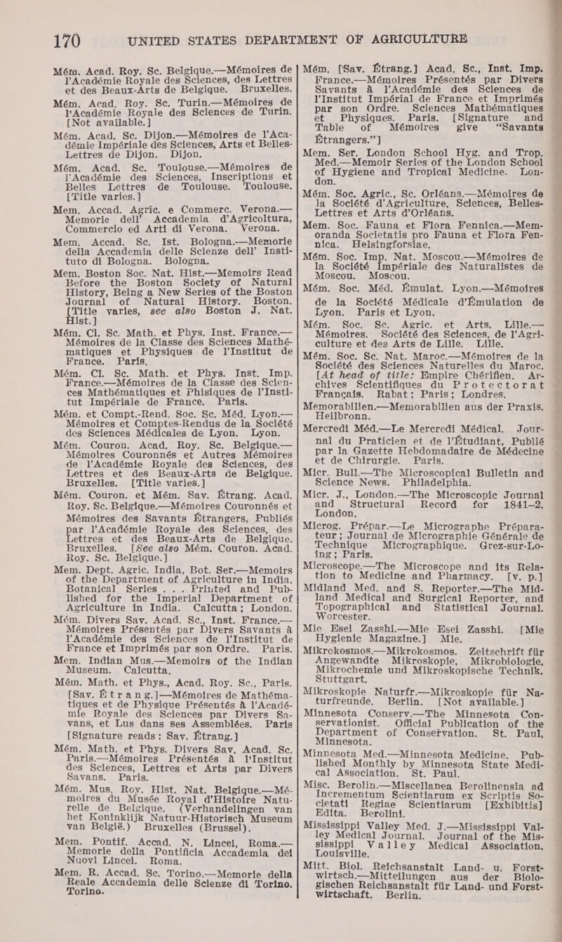 VAcadémie Royale des Sciences, des Lettres et des Beaux-Arts de Belgique. Bruxelles. Mém. Acad. Roy. Se. Turin.—Mémoires de PAcadémie Royale des Sciences de Turin. Mém. Acad. Se. Dijon.—Mémoires de 1l’Aca- démie Impériale des Sciences, Arts et Belles- Lettres de Dijon. Dijon. Mém. Acad. Sc. Toulouse.—Mémoires de l' Académie des Sciences, Inscriptions et Belles Lettres de Toulouse. Toulouse. [Title varies. ] Mem. Accad. Agric. e Commerc. Verona.— Memorie dell’ Accademia d’Agricoltura, Commercio ed Arti di Verona. Verona. Mem. Accad. Sec. Ist. Bologua.-—Memorie della Accademia delle Scienze dell’ Insti- tuto di Bologna. Bologna. Mem. Boston Soc. Nat. Hist.—Memoirs Read Before the Boston Society of Natural History, Being a New Series of the Boston Journal of Natural History. Boston. [Title varies, see also Boston J. Nat. Hist. ] Mém. Cl. Sc. Math. et Phys. Inst. France.— Mémoires de la Classe des Sciences Mathé- matiques et Physiques de l'Institut de France. Paris, Mém. Cl. Se. Math. et Phys. Inst. Imp. France.—Mémoires de la Classe des Scien- ces Mathématiques et Bhisiqnes de l’Insti- tut Impériale de France. aris. Mém. et Compt.-Rend. Soc. Se. Méd. Lyon.— Mémoires et Comptes-Rendus de la Société des Sciences Médicales de Lyon. Lyon. Mém. Couron. Acad. Roy. Sc. Belgique.— Mémoires Couronnés et Autres Mémoires de l’Académie Royale des Sciences, des Lettres et des Beaux-Arts de Belgique. Bruxelles. [Title varies. ] Mém. Couron. et Mém. Sav. Etrang. Acad. Roy. Se. Belgique.-—Mémoires Cotronnés et Mémoires des Savants Mtrangers, Publiés par l’Académie Royale des Sciences, des Lettres et des Beaux-Arts de Belgique. Bruxelles. [See also Mém, Couron. Acad. Roy. Se. Belgique. ] Mem. Dept. Agric. India, Bot. Ser.—Memoirs of the Department of Agriculture in India. Botanical Series ... Priuted and Pub- Agriculture in India. Calcutta; London. Mém. Divers Sav. Acad. Sc., Inst. France.— Mémoires Présentés par Divers Savants a VYAcadémie des ‘Sciences de l'Institut de France et Imprimés par son Ordre. Paris. Mem. Indian Mus.—Memoirs of the Indian Museum. Calcutta. Mém. Math. et Phys., Acad. Roy. Sc., Paris. [Sav. Htrang.]—Mémoires de Mathéma- tiques et de Physique Présentés &amp; VAcadé- mie Royale des Sciences par Divers Sa- vans, et Lus dans ses Assemblées. Paris [Signature reads: Sav. Mtrang.] Mém. Math. et Phys. Divers Sav. Acad. Sc. Paris.—Mémoires Présentés A lInstitut des Sciences, Lettres et Arts par Divers Savans. Paris. Mém. Mus. Roy. Hist. Nat. Belgique.—Mé- moires du Musée Royal d’Histoire Natu- relle de Belgique. Verhandelingen van het Koninklijk Natuur-Historisch Museum van Belgié.) Bruxelles (Brussel). Mem. Pontif. Accad. N. Lincei, Roma.— Memorie della Pontificia Accademia dei Nuovi Lincei. Roma. Mem. R. Accad. Se. Torino.—-Memorie della Reale Accademia delle Scienze di Torino. Torino. France.—Mémoires Présentés par Divers Savants &amp; VAcadémie des Sciences de lVInstitut Impérial de France et Imprimés par son Ordre. Sciences Mathématiques et Physiques. Paris. [Signature and Table of Mémoires’~ give “Savants Etrangers.’’] Mem. Ser. London School Hyg. and Trop. Med.—Memoir Series of the London School ot Hygiene and Tropical Medicine. lLon- Mém. Soc. Agric., Sc. Orléans.—Mémoires de la Société d’Agriculture, Sciences, Belles- Lettres et Arts d’Orléans. Mem. Soc. Fauna et Flora Fennica.—Mem- oranda Societatis pro Fauna et Flora Fen- nica. Helsingforsiae. Mém. Soc. Imp. Nat. Moscou.—Mémoires de la Société Impériale des Naturalistes de Moscou. Moscou. Mém. Soc. Méd. Emulat. Lyon.—Mémoires de la Société Médicale d’Emulation de Lyon. Paris et Lyon. Mém. Soc. Sec. Agric. et Arts. Lille.— Mémoires. Société des Sciences, de ]’Agri- culture et des Arts de Lille. Lille. Mém. Soc. Sc. Nat. Maroc.—Mémoires de la Société des Sciences Naturelles du Maroc. [At head of title: Empire Chérifien. Ar- chives Scientifiques du Protectorat Francais. Rabat; Paris; Londres. Memorabilien.—Memorabilien aus der Praxis. Heilbronn. Mercredi Méd.—Le Mercredi Médical. Jour- nal du Praticien et de l’Etudiant, Publié par la Gazette Hebdomadaire de Médecine et de Chirurgie. Paris. Micr. Bull.—The Microscopical Bulletin and Science News. Philadelphia. Micr. J., London.—The Microscopic Journal and Structural Record for 1841-2. London. Microg. Prépar.—Le Micrographe Prépara- teur; Journal de Micrographie Générale de Technique Micrographique. Grez-sur-Lo- ing; Paris. Microscope.—The Microscope and its Rela- tion to Medicine and Pharmacy. [v. p.] Midland Med. and S. Reporter.—The Mid- land Medical and Surgical Reporter, and Topographical and _ Statistical Journal. Worcester. Mie Hsei Zasshi.—Mie BHsei Zasshi. Hygienic Magazine.] Mie. Mikrekosmos.—Mikrokosmos. Zeitschrift fiir Angewandte Mikroskopie, Mikrobiologie, Mikrochemie und Mikroskopische Technik, Stuttgart. Mikroskopie Naturfr.—Mikroskopie fiir Na- turfreunde. Berlin. [Not available.] Minnesota Consery.—The Minnesota Con- servationist. Official Publication of the Department of Conservation. St. Paul, Minnesota. Minnesota Med.—Minnesota Medicine. Pub- lished Monthly by Minnesota State Medi- cal ASsociation. St. Paul. Misc. Berolin.—Miscellanea Berolinensia ad Incrementum Scientiarum ex Scriptis So- cietati Regiae Scientiarum [Exhibitis] Hdita. Berolini. Mississippi Valley Med. J.—Mississippi Val- ley Medical Journal. Journal of the Mis- [Mie sissippi Valley Medical Association. Louisville. Mitt. Biol. Reichsanstalt Land- u. Forst- wirtsch.—Mitteilungen aus der Biolo- gischen Reichsanstalt fiir Land- und Forst- wirtschaft. Berlin.