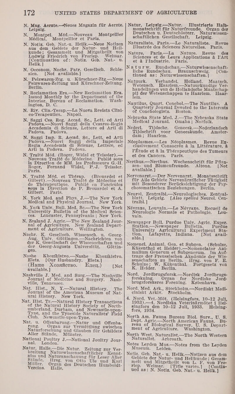 Illustrierte Halb- Leipzig. Se sd Parse nee prean der eutschen u. Deutschdésterr. aturwissen- NAT AR okiiex Pe eller schaftlichen Gesellschaft. Leipzig. pig ‘ = i Naturaliste, Paris.—Le Naturaliste. Revue wee vio “Giebiets wace Natine ull Hal Illustrée des Sciences Naturelles. Paris. kunde; Gesammelt und Mitgetheilt von! Nature, Paris—lLa Nature. Revue des Ludwig Friedrich von Froriep. Weimar. Sciences et de Leurs Applications a l’Art [Continuation of: Notiz. Geb. Nat.- u. et 4 VIndustrie. Paris. Heilk. ] N. Oeconom, Nachr. Patr. Gesellsch. Schle- sien. [Not available.] N. Pelzwaren-Ztg. u. Kitirschner-Ztg.—Neue Pelzwaren-Zeitung und Kiirschner-Zeitung. Berlin. N. Reclamation Era.—New Reclamation Hra. Issued Monthly by the Department of the Interior, Bureau of Reclamation. Wash- ington, D. C. N. Riv. Clin.-Terap—La Nuova Revista Clini- co-Terapeutica. Napoli. N. Saggi Ces. Reg. Accad. Sc., Lett. ed Arti Padova.—Nuovi Saggi della Cesareo-Regia Accademia di Scienze, Lettere ed Arti di Padova. Padova. N. Saggi Imp. R. Accad. Sc., Lett. ed Arti Padova.—Nuovi Saggi della Imperiale Regia Accademia di Scienze, Lettere, ed Arti in Padova. Padova. N. Traité Méd. (Roger, Widal et Teissier).— Nouveau Traité de Médecine. Publié sous la Direction de MM. les Professeurs G.-H. Roger, Fernand Widal, P.-J. Teissier. Paris. N. Traité Méd. et Thérap. (Brouardel et Gilbert).—Nouveau Traité de Médecine et de Thérapeutique. Publié en Fascicules sous la Direction de P. Brouardel et A. Gilbert. Paris. N. York Med. and Phys. J.—The New York Medical and Physical Journal. New York. N. York Univ. Bull. Med. Sec—The New York University Bulletin of the Medical Scien- ces. Lancaster, Pennsylvania; New York. N. Zealand J. Agriec—The New Zealand Jour- nal of Agriculture. New Zealand Depart- ment of Agriculture. Wellington. Nachr. K. Gesellsch. Wissensch. u. Georg- Aug. Univ. Goéttingen.—Nachrichten von der K. Gesellschaft der Wissenschaften und der Georg-Augusts Universitit. G6ttin- gen. Nashe Khozfaistvo.—Nashe Khozfaistvo. Elets. [Our Husbandry. Hlets.] (Hame Xosaticrno. Enen.) [Not available. ] Nashville J. Med. and Surg.—The Nashville Journal of Medicine and Surgery. Nash- ville, Tennessee. Nat. Hist., N. Y.—Natural History. The Journal of the American Museum of Nat- ural History. New York. Nat. Hist. Tr.—Natural History Transactions of the Natural History Society of North- umberland, Durham, and Newcastle-upon- Tyne, and the Tyneside Naturalists’ Field Club. Newcastle-upon-Tyne. Nat. u. Offenbarung.—Natur und Offenba- rung. Organ zur Vermittlung zwischen Naturforschung und Glauben fiir Gebildete Aller Stinde. Miinster. National Poultry J.—National J oultry Jour- nal. London. Natur, Halle—Die Natur. Zeitung zur Ver- breitung Naturwissenschaftlicher Kennt- niss und Naturanschauung fiir Leser Aller Stiinde. Hrsg. von Otto Ule und Karl Miiller, Organ des Deutschen Humboldt- Vereins. Hallie, Naturw. Rundschau.—Naturwissenschaft- liche Rundschau. Braunschweig. [Con- tinued as: Naturwissenschaften. | Natuurk. Verhbandel. Holland. Maatsch. Wetensch. Haarlem.—Natuurkundige Ver- handelingen yan de Hollandsche Maatschap- pij der Wetenschappen te Haarlem. Haar- em. Nautilus, Quart. Conchol.—The Nautilus. A Quarterly Journal Devoted to the Interests of Conchologists. Boston. Nebraska State Med. J.—The Nebraska State Medical Journal. Omaha; Norfolk. Nederl. Tijdschr. Geneesk.—Nederlandsch Tijdschrift voor Geneeskunde. Amster- dam; Haarlem. Néoplasmes.—Les Néoplasmes. Revue Ex- clusivement Consacrée 4 la Littérature, 4 V’Etude et A la Thérapeutique des Tumeurs et des Cancers. Paris. Nerthus.—Nerthus. Wochenschrift fiir Pfian- zen- und Blumenfreunde. Altona. [Not available. ] Nervenarzt.—Der Nervenarzt. Monatsschrift fiir Alle Gebiete Nervenirztlicher Titigkeit mit Besonderer Beriicksichtigung der Psy- chosomatischen Beziehungen. Berlin. Neurol, Zentralbl.—Neurologisches. Zentral- blatt. Leipzig. [Also spelled Neurol. Cen- tralbl. ] Névraxe, Louvain.—Le Névraxe. Recueil de Neurclogie Normale et Pathologie. Lou- Vain. Newspaper Bull. Purdue Univ. Agric. Exper. Station——Newspaper Bulletin. Purdue University Agricultural Experiment Sta- Ae Lafayette, Indiana. [Not avail- able. Nomencl. Animal. Gen. et Subgen. (Schulze, Kiikenthal et Heider).—Nomenclator Ani- malium Generum et Subgenerum. Im Auf- trage der Preussischen Akademie der Wis- senschaften zu Berlin. Hrsg. von F. E. Schulze; W. Kiikenthal. Fortgesetz von K. Heider. Berlin. Nord. Jordbrugsforsk.—Nordisk Jordbrugs- torskning. Organ for Nordiske Jord- brugsforskeres Forening. Kgbenhavn. Nord. Med. Ark., Stockholm.—Nordiskt Medi- ciniskt Arkiv. Stockholm. 4, Nord. Vet.-Mét. (Helsingfors, 10-12 Juli, 1933).—4. Nordiska Veterinirmitet i Hel- singfors den 10-12 Juli, 1933. Helsing- fors, 1934. North Am. Fauna Bureau Biol. Surv., U. S. Dept. Agric.—North American Fauna. Bu- reau of Biological Survey, U. S. Depart- ment of Agriculture. Washington. North West. Naturalist—The North Western Naturalist. Arbroath. Notes Leyden Mus.—Notes from the Leyden Museum. Leiden. Notiz. Geb. Nat.- u. Heilk.—Notizen aus dem Gebiete der Natur- und Heilkunde; Gesam- melt und Mitgetheilt von L. F. von Fro- riep. Weimar. [Title varies.] [Contin- ued as: N. Notiz. Geb. Nat.- u. Heilk. }