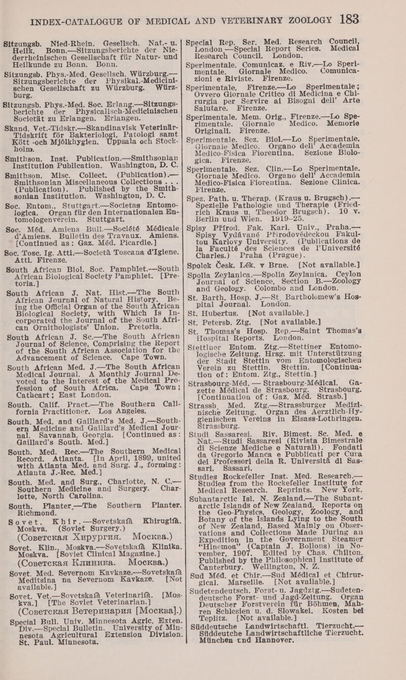 Sitzungsb. Nied-Rhein. Geselisch. Nat.- u. Heilk. Bonn.—Sitzungsberichte der Nie- derrhcinischen Geselischaft fiir Natur- und Heilkunde zu Bonn. Bonn. Sitzungsb. Phys.-Med. Gesellsch. Witirzburg.— Sitzungsberichte der Physikal.-Medicini- schen Gesellschaft zu Wiirzburg. Whlirz- burg. Sitzungsb. Phys.-Med. Soc. Hrlang.—Sitzungs- berichte der Physicalisch-Medicinischen Societit zu Erlangen. Hrlangen. Skand. Vet.-Tidskr.—Skandinavisk Veterinir- Tidskrift for Bakteriologi, Patologi samt Kott -och Mjélkhygien. ppsala ech Stock- holm. Smithson. Inst. Publication.—Smithsonian Institution Publication. Washington, D. C. Smithson. Misc. Collect. (Publication).— Smithsonian Miscellaneous Collections... (Publication). Published by the Smith- sonian Institution. Washington, D. C. Soc. Hntom., Stuttgart—Societas Hntomo- logica. Organ fiir den Internationalen En- tomologenverein. Stuttgart. Soc. Méd. Amiens Bull.—Société Médicale a@’Amiens. Bulletin des Travaux. Amiens. {Continued as: Gaz. Méd. Picardie.] Soc. Tose. Ig. Atti—Societa Toscana d’Igiene. Atti. Firenze, South African Biol. Soc. Pamphlet.—South African Biological Society Pamphlet. [Pre- toria. ] South African J. Nat. Hist.—The South African Journal of Natural History. Be- ing the Official Organ of the South African Biological Society, with Which Is In- corporated the Journal of the South Afri- can Ornithologists’ Union. Pretoria. South African J. Se—The South African Journal of Science, Comprising the Report of the South African Association for the Advancement of Science. Cape Town. South African Med. J.—The South African Medical Journal. A Monthly Journal De- voted to the Interest of the Medical Pro- fession of South Africa. Cape Town; Cathcart; Hast London. South. Calif. Pract.—The Southern Cali- fornia Practitioner. Los Angeles. South. Med. and Gaillard’s Med. J.—South- ern Medicine and Gaillard’s Medical Jour- nal. Savannah, Georgia. [Continued as: Gaillard’s South. Med.] South. Med. Rec.—The Southern Medical Record. Atlanta. [In April, 1899, united with Atlanta Med. and Surg. J., forming: Atlanta J.-Rec. Med.] South. Med. and Surg., Charlotte, N. C— Southern Medicine and Surgery. Char- lette, North Carolina. South. Planter—The Southern Planter. Richmond. Sovet. Khir.—Sovetskafa Khirugifa. Moskva. (Soviet Surgery.) (Conercran Xupyprus. Mocxea.) Sovet. Klin., Moskva.—Sovetskafa Klinika. Moskva. [Soviet Clinical Magazine.] (Cosercxan Kaununa. Mocxsa.) Sovet. Med. Severnom Kavkaze.—Sovetskafa Meditsina na Severnom Kavkaze. [Not available. } Sovet. Vet.—Sovetskafa Veterinarifa. kva.] [The Soviet Veterinarian. ] (Conercraa Berepuuapua [Mocxea].) Special Bull. Univ. Minnesota Agric, Hxten. Div.— Special Bulletin. University of Min- nesota Agricultural Extension Division. St. Paul. Minnesota. [Mes-  Special Rep. Ser. Med. Research Council London —Special Report Series. Medica Research Council. London. Sperimentale. Comunicaz. e Riv.—Lo Speri- mentale. Giornale Medico. Comunica- zioni e Riviste. Firenze. Sperimentale, Firenze—Lo Sperimentale ; Ovvero Giornale Critico di Medicina e Chi- rurgia per Servire ai Bisogni dell’ Arte Salutare. Firenze. Sperimentale. Mem. Orig., Firenze.—Lo Spe- rimentale. Giornaie Medico. Memorie Originali. Firenze. Sperimentale. Sez. Biol—Lo Sperimentale. Giornale Medico, Organo dell’ Accademia Medico-Fisica Fiorentina. Sezione Biolo- gica. Firenze. Sperimentale. Sez. Clin—Lo Sperimentale. Giornale Medico. Organo dell’ Accademia Medico-Fisica Fiorentina. Sezione Clinica. FirenzZe. Spez. Path. u. Therap. (Kraus u. Brugsch) .— Spezielle Pathologie und Therapie (Fried- rich Kraus u. Theodor Brugsch). 10 vy. Berlin und Wien. 1919-25. Uniy., Praha.— ppisy Vydavané Pfirodovédeckou Fakul- tou Karlovy University. (Publications de la Faculté des Sciences de l’Université Charles.) Praha (Prague). Spolek Gesk. Lék. v Brne. [Not available.] Spolia Zeylanica—Spolia Zeylanica. Ceylon Journal of Science, Section B.—Zoology and Geology. Colombo and London. St. Barth. Hosp. J.—St. Bartholomew’s Hos- pital Journal. London. St. Hubertus. [Not available. ] St. Petersb. Ztg. [Not available.] St. Thomas’s Hosp. Rep.—Saint Thomas’s Hospital Reports. London. Entom. Ztg.—Stettiner Hntomo- logische Zeitung. Hrsg. mit Untersttitzung der Stadt Stettin vom Entomologischen Verein zu Stettin. Stettin. [Continua- tion of: Entom. Ztg., Stettin.] Strasbourg-Méd. — Strasbourg-Médical. Ga- zette Médical de Strasbourg. Strasbourg. [Continuation of : Gaz. Méd. Strasb.] Strassb. Med. Ztg—Strassburger Medizi- nische Zeitung. Organ des Aerztlich-Hy- gienischen Vereins in Hlsass-Lothringen. Strassburg. Studi Sassaresi. Riv. Bimest. Sc. Med. e Nat.—Studi Sassaresi (Rivista Bimestrale. di Scienze Mediche e Naturali). Fondati da Gregorio Manca e Pubblicati per Cura dei Professori della R. Universita di Sas- sari. Sassari. Studies Rockefeller Inst. Med. Research.— Studies from the Rockefeller Institute for Medical Research. Reprints. New York. Subantarctiec Isl. N. Zealand.—The Subant- arctic Islands of New Zealand. Reports on the Geo-Physics, Geology, Zoology, and Botany of the Islands Lying to the South of New Zealand, Based Mainiy on Obser- vations and Collections Made During an Expedition in the Government Steamer “FHinemoa”’ [Capa J. Bollons) in No- ‘vember, 1907. Edited by Chas. Chilton. Published by the Philosophical Institute of Canterbury. Wellington, N. Z Sud Méd. et Chir.-—Sud Médical et Chirur- gical. Marseille. [Not available.] deutsche Forst- und Jagd-Zeitung. Organ Deutscher Forstverein fiir Béhmen, Mah- ren Schlesien u. d. Slowakei. Kosten bel Teplitz. [Not available.] Siiddeutsche Landwirtschaftl. Tierzucht.— Stiddeutche Landwirtschaftliche Tierzucht. Miinchen tnd Hannover.