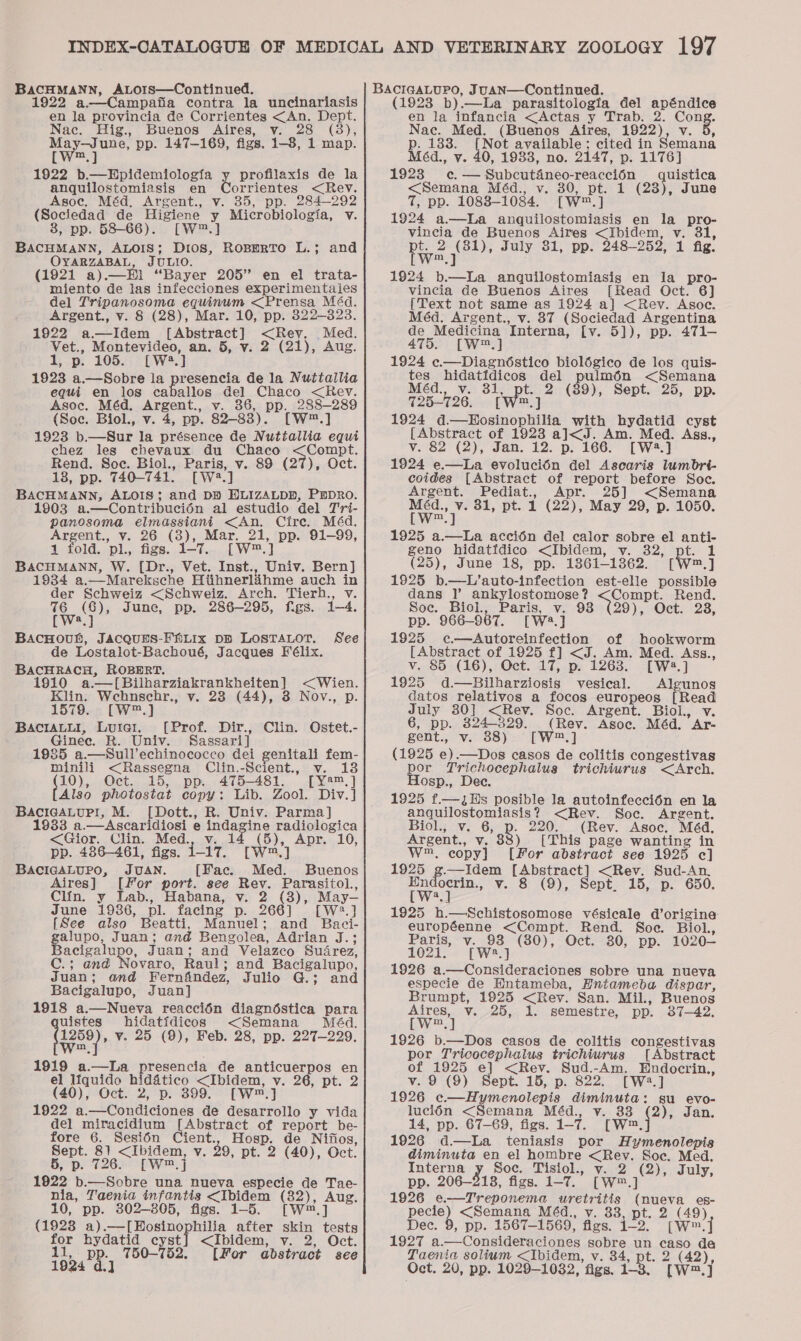 BACHMANN, ALors—Continued. 1922 a.—Campafia contra la uncinariasis en la provincia de Corrientes &lt;An. Dept. Nac. Hig., Buenos Aires, v. 28 (3), eae? pp. 147-169, figs. 1-8, 1 map. I ne | 1922 b.—Epidemiologia y profilaxis de la anquilostomiasis en Corrientes &lt;Rev. Asoc. Méd. Argent., v. 35, pp. 284-292 (Sociedad de Higiene y Microbiologia, v. 8, pp. 58-66). [W™.] BACHMANN, ALOIS; Dios, RoBmrRTo L.; and OYARZABAL, JULIO. (1921 a).—EHl “Bayer 205” en el trata- miento de las infecciones experimentaies del Tripanosoma equinum &lt;Prensa Méd. Argent., v. 8 (28), Mar. 10, pp. 322-323. 1922 a.—Idem [Abstract] &lt;Rev, Med. Vet., Montevideo, an. 5, v. 2 (21), Aug. 1, p. 105. [W2.] 1923 a.—Sobre la presencia de la Nuttallia equi en los caballos del Chaco &lt;Rev. Asoc. Méd. Argent., v. 36, pp. 288-289 {Soc. Biol., v. 4, pp. 82-83). [W™.] 1923 b.—Sur la présence de Nuttallia equi chez les chevaux du Chaco &lt;Compt. Rend. Soc. Biol., Paris, v. 89 (27), Oct. 18, pp. 740-741. [W2.] BACHMANN, ALOIS; and DB HLIZALDD, PEDRO. 1903 a.—Contribucién al estudio del Tri- panosoma elmassiani &lt;An. Cire. Méd. Argent., v. 26 (3), Mar. 21, pp. 91-99, 1 fold. pl., figs. 1-7. [W™.] BACHMANN, W. [Dr., Vet. Inst., Univ. Bern] 1934 a.—Mareksche Htihnerladhme auch in der Schweiz &lt;Schweiz. Arch. Tierh., v. 1S on June, pp. 286-295, figs. 1-4. a BAcHOoun, JACQUES-FALIx DB LOSTALOT. See de Lostalot-Bachoué, Jacques Félix. BACHRACH, ROBERT. 1910 a.—[Bilharziakrankheiten] &lt;Wien. Klin. Wehnschr., v. 28 (44), 3 Nov., p. 1579. [W™.] BaciaLui, Luiat, [Prof. Dir., Clin. Ostet.- Ginec. R. Univ. Sassari] - 1985 a.—Sull’echinococco dei genitali fem- minili &lt;Rassegna Clin.-Scient., v. vie Oct. 15, pp. 475-481. [Y°™,] Also photostat copy: Lib. Zool. Div.] BACIGALUPI, M. picts; R. Univ. Parma] 1933 a.—Ascaridiosi e indagine radiologica &lt;Gior. Clin. Med., v. 14 (5), Apr. 10, pp. 486-461, figs. 1-17. [W™.] BACIGALUPO, JUAN. [Fac. Med. Buenos Aires] [For port. see Rev. Parasitol., Clin. y Lab., Habana, v. 2 (3), May-— June 19386, pl. facing p. 266] [W2.] {See also Beatti, Manuel; and Baci- galupo, Juan; and Bengolea, Adrian J.; Bacigalupo, Juan; and Velazco Suarez, C.; and Novaro, Raul; and Bacigalupo, Juan; and Fernfindez, Julio G.; and Bacigalupo, Juan] 1918 a.—Nueva reacci6n diagnéstica para uistes hidatidicos &lt;Semana Méd. (1250), v. 25 (9), Feb. 28, pp. 227-229. 1919 a.—lLa presencia de anticuerpos en el lfquido hidatico &lt;Ibidem, v. 26, pt. 2 (40), Oct. 2, p. 399. [W.] 1922 a.—Condiciones de desarrollo y vida del miracidium [Abstract of report be- fore 6. Sesién Cient., Hosp. de Nifios, Sept. 81 &lt;Ibidem, v. 29, pt. 2 (40), Oct. 5, p. 726. [Wj 1922 b.—Sobre una nueva especie de Tae- nia, Taenia infantis &lt;Ibidem (82), Aug. 10, pp. 302-805, figs. 1-5. [W™.] (1928 pce Losing hilia after skin tests for hydatid cyst] &lt;Ibidem, v. 2, Oct. 11, pp. 750-752. [For abstract see (1923 b).—La parasitologia del apéndice en la infancia &lt;Actas y Trab. 2. Cong. Nac. Med. (Buenos Aires, 1922), v. 5, B 133. [Not available; cited in Semana éd., v. 40, 1983, no. 2147, p. 1176] 1923 c. — Subcuténeo-reacci6n uistica &lt;Semana Méd., v. 30, pt. 1 (28), June 7, pp. 1088-1084. [W™.] 1924 a—La anquilostomiasis en la pro- vincia de Buenos Aires &lt;Ibidem, v. 31, pt. 2 (81), July 31, pp. 248-252, 1 fig. [W™.] 1924 b.—La anquilostomiasis en la pro- vincia de Buenos Aires [Read Oct. 6] {Text not same as 1924 a] &lt;Rev. Asoc. Méd. Argent., v. 87 (Sociedad Argentina de Medicina Interna, [v. 5]), pp. 471-— 475. [W™.] 1924 c.—Diagndéstico biolégico de los quis- tes hidatidicos del Pema &lt;Semana Méd., v. wee 2 (89), Sept. 25, pp. 725-726. [W™.] 1924 d—Hosinophilia with hydatid cyst [Abstract of 1923 a]J&lt;J. Am. Med. Agssz., v. 82 (2), Jan. 12. p. 166. [W2.] 1924 e—La evolucién del Ascaris lumbrt- coides [Abstract of report before Soc. Argent. Pediat., Apr. 25] &lt;Semana wey” 81, pt. 1 (22), May 29, p. 1050. 1925 a.—La accién del calor sobre el anti- geno hidatidico &lt;Ibidem, vy. 32, pt. 1 (25), June 18, pp. 1361-1862. [W™.] 1925 b.—L’auto-infection est-elle possible dans |’ ankylostomose? &lt;Compt. Rend. Soc. Biol, Paris, v. 98 (29), Oct. 28, pp. 966-967. [W2.] 1825 ec—Autoreinfection of hookworm [Abstract of 1925 f] &lt;J. Am. Med. Ass., v. 85 (16), Oct. 17, p. 1263. [W2.] 1925 d.—Bilharziosis vesical. Algunos datos relativos a focos europeos [Read July 30] &lt;Rev. Soc. Argent. Biol. v. 6, pp. 824-329. (Rev. Asoc. Méd. Ar- gent., v. 88) [W.] (1925 e).—Dos casos de colitis congestivas por Trichocephalus trichiurus &lt;Arch. osp., Dec. 1925 f.—JHs posible la autoinfecci6n en la anquilostomiasis? &lt;Rev. Soc. Argent. Biol., v. 86, B. 220. (Rev. Asoc. Méd, Argent., v. 88) [This page wanting in W™, copy} [For abstract see 1925 c] 1925 fe Rag [Abstract] &lt;Rev. Sud-An. Endocrin., v. 8 (9), Sept. 15, p. 650 [W3.] 1925 h.—Schistosomose vésicale d’origine: européenne &lt;Compt. Rend. Soe. Biol., Paris, v. 93 (80), Oct. 80, pp. 1020— 1021. [W2.] 1926 a.—Consideraciones sobre una nueva especie de Entameba, HEntameba dispar, Brumpt, 1925 &lt;Rey. San. Mil., Buenos twee] v. 25, 1. semestre, pp. 37-42. 1926 b.—Dos casos de colitis congestivas por Tricocephalus trichiurus [Abstract of 1925 e] &lt;Rev. Sud.-Am. Endocrin., v. 9 (9) Sept. 15, p. 822. [W:.] 1926 c.—Hymenolepis diminuta: su evo- luci6n &lt;Semana Méd., v. 338 pee Jan. 14, pp. 67-69, figs. 1-7. [W™. 1926 d—La teniasis por Hymenolepis diminuta en el hombre &lt;Rev. Soc, Med. Interna z. Soc. Tisiol., v. 2 (2), July, pp. 206-218, figs. 1-7. [W™.] 1926 e.-—Treponema uretritis (nueva es- pects? &lt;Semana M4d,, v. 83, pt. 2 (49) Dec. 9, pp. 1567-1569, figs. 1-2. (w.] 1927 a.—Consideraciones sobre un caso de Taenia solium &lt;Ibidem, v. 34, pt. 2 (42)