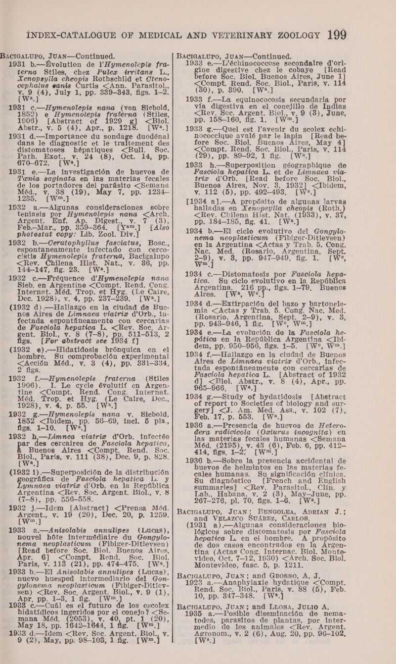 19381 b.—Hvolution de ’Hymenolepis fra- terna Stiles, chez Pulex irritans L., Aenopsylla cheopis Rothschiid et Oteno- cephalus eanis Curtis &lt;Ann. Parasitol., Tw. (4), July 1, pp. 889-843, figs. 1-2: 1931 c—Hymenolepis nana (von Siebold, 1608) e Hymenolepis fraterna (Stiles, 1906 [Abstract of 1929 g] &lt;Biol. Abstr., v. 5 (4), Apr., p. 1218. [W:2.] 1931 d--&lt;Importance du sondage duodénal dans le diagnostic et le traitement des distomatoses hépatiques &lt;Bull. Soc. Path. Exot., v. 24 (8), Oct. 14, pp. 670-672. [W3.] 1931 e.—-La investigacién de huevos de Tenia saginata en las materias fecales de los portadores del parasito &lt;Semana Méd., v. 38 ee ay 7, pp. 1284-— 1235. [w™. 1932 spe My consideraciones sobre teniasis por Hymenolepis ge &lt;Arch. Argent. Enf. Ap. Digest. 47 (3)6 Feb.—Mar., pp. 359-364. (vam. [Also photestat copy: Lib. Zool. Div.] 1982 b.—Ceratophyllus fasciatus, Bosc., espontaneamente infectado con cerco- cistis Hymenolepis fraternad, Bacigalupo &lt;Rev. Chilena Hist. Nat., v. 386, pp. 144-147, fig. 28. [W.] 1932 c-—Fréquence d’Hymenolepis nana Sieb. en Argentine ee Rend. Cong. Internat. Méd. Trop. et Ee (Le Caire, Dec. 1928), v. 4, pp. 2387-23 LW?.] (1932 d).—Hallazgo en la ciudad de Bue- nos Aires de Limnaea viatria @’Orb., in- fectada espontfaneamente con Cercarias de Fasciola Neparlod L, &lt;Rev. Soc, Ar- gent. Biol., 8 (T-8), Be pate 2 figs. [For ébetract see 1934 f (1932 e).—Hidatidosis Sontlit: en el hombre. Su comprobaci6én experimental oe Méd., v. 8 (4), pp. 331-3834, gs. 19382 f—Hymenolepis fraterna (Stiles 1906). I. Le cycle évolutif en Argen- tine &lt;Compt. Rend. Cong. Iniernat. Méd. Trop. et “hae os Le Caire, Dec., 1928), v. 4, p. 55 aj 1982 g.—Hymenolepis nana vy. Siebold, 1852 &lt;Ibidem, pp. 56—69, incl. 6 pls., figs. 1-10. [W2.]} 1932 h—Limnea viatrin d’Orb. infectée ar des cercaires de Fasciola hepatica, Buenos Aires &lt;Compt, Rend. Soc. Fgh oe v. 111 (38), Dec. 9, p. 828. (1882 1) —Superposici6n de la distribucién geogrifica de Fasctola hepatica L. y Lymnaea viatrie d’Orb. en la Reptblica Argentina &lt;Rev. Soc, Argent. Biol., v. 8 (7-8), pp. 556-558. 1932 j.—Idem [Abstract] &lt;Prensa Méd. Argent., v. 19 (20), Dec. 20, p. 1259. [W™.] 1933 a—Anisolabis annulipes (Lucas), nouvel hoéte intermédiaire du Gongylo- nema neoplasticum (¥Fibiger-Ditlevsen) [Read before Soe. Biol. Buenog Aires, Apr. 6] &lt;Compt. Rend. Soc. Biol. Paris, v. 113 (21), pp. 474-475. [W2:.] 1933 b.—E]1 Anisolabis annulipes (Lucas), nuevo huesped intermediario del Gon- gylonema neoplasticum Biol, ¥. 9 (1), en &lt;Rev. Soc, eee iol., v. 9 pp. 1-3, 1 fig. 1993 ee eual es aie ABR de los escolex hidatidicos be eng por el conejo? &lt;Se- mana Méd, (2053), v. 40, pt. Cw ae May 18, pp. 1642-1644, 1 fig. att d.—Iidem &lt;Rev. Scc. ren oa Bio 1933 e.—L’échinococcose secondaire d’ori- gine digestive chez le cobaye [Read before Soc. Biol. Buenos Aires, June 1] re Compt. Rend. Soc. Biol., Paris, v. 114 (30), p. 890. [W2.] 1933 f.—La equinococosis secundaria por via digestiva en el popelihg de Indias &lt;Rev. Soe. Argent. Biol. 9 (8), June, pp. 158—160, fig. 1. rwm 1933 g—Quel est Yavenir du scolex echi- nococcique avalé par le lapin [Read be- fore Soc. Biol. Buenos Aires, May 4] oe ompt. Rend. Soc. Biol., Paris, v, 114 (29), pp. 89-92, 1 fig. [wa J 1933 h.—Superposition géographique de Fasciola hepatica L. et de Limnaea via- tris d@’Orb. [Read before Soc. Biol., Buenos Aires, Noy. 8, 1932] &lt;Ibidem, v. 112 (5), pp. 492-493, [W2.] [19384 a].—A Bere te de algunas lfarvas halladas en Xenopsylia ches: (Roth. ) &lt;Reyv. Chilena Hist, Nat. (1933), v. 37, pp. 184-185, fig. 41. [W.] 1934 b.—HEI ciclo evolutivo del Gongylo- nema neoplasticum (Wibiger -Ditlevsen ) en la Argentina &lt;Actas y Trab. d. Cong. Nac. Med. (Rosario, Argentina, Sept. wo j v. 8, pp. 947-949, fig. 1. [We, 1984 c.—Distomatosis por Fasciola hepa- tica. Su ciclo evolutivo en la Reptblica Argentina. 216 pp., figs. 1-79, Buenos Aires. [W, wey” 19384 d. “stispacion del bazo y bartonele- mia &lt;Actas y Trab, 5. Cong. Nac ang (Rosario, Argentina, Sept. 2-9), ¥ v. 8, pp. 943-946, 1 fig. [we, Ww™,] 1984 e—La evolucién de la Fasciola he- pdtica en la Repablica Argentina &lt;Ibli- dem, pp. 950-956, figs. 1-5. [W&lt;*, W™.] 1934 f.—Hallazgo en la ciudad de Buenos Alres de Limnaea viatriv dOrb., infec- tada esponténeamente con cercarias de Fasciola hepatica L. [Abstract of 1932 dj] &lt;Biol. Abstr., v. 8 (4), Apr., pp. 965-966, [W4.] 1934 g—Study of hydatidosis [Abstract “ ae ort to Societies of biology and sur- &lt;J. Am. Med. Ass., v. 102 (7), ay 17, p. 5538. [W2.] 1986 a.—Presencia de huevos de Hetero- dera radicicola (Owiurus incognita) en las materias fecales humanas &lt;Semana Méd. (2195), v. 4°)? Feb. 6, pp. 412-— 414, figs, 12° 1936 b.—Sobre la eas accidental de huevos de helmintos en las materiag fe- cales humanas. Su significaci6n clinica. Su diagnéstico [French and English summaries] &lt;Rev. Parasitol., Clin. y Lab., Habana, v. 2 (8) Mayenne pp. 267-276, pl. 70, figs. 1-6. and VBpuLAzco SUAREZ, CARLOS, (1931 a).—Algunas consideraciones bio- légicos sobre distomatosis por Fasciola hepatica lL. en el hombre. A propdsito de dos casos encontrados en la Argen- tina (Actas Cong. Internac. Biol. Monte- video, Oct. T—-12, 1930) &lt;Arch. Soc, Biol. Montevideo, fase. 5, p. 1211. 1923 a,——Anaph ylaxie hydatique &lt;Compt. Rend. Soc. Biol., rere v. 88 (5), Feb. 10, pp. 347-348. [Ws.} 1935 a—Posible diseminacién de nema- todes, parasitos de plantas, por inter- medio de los animales &lt;Rev. Argent.