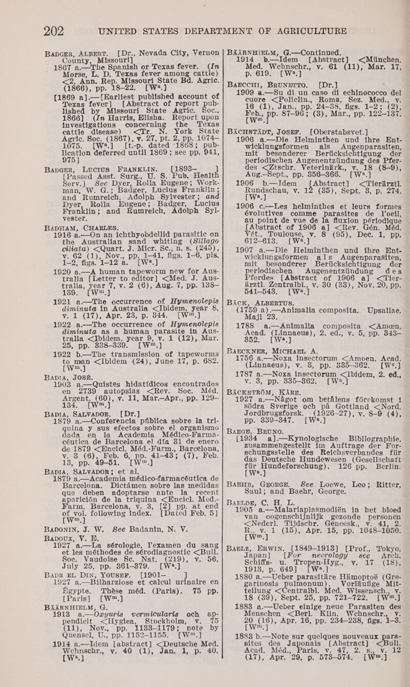 BapcEr, ALBERT. [Dr., Nevada City, Vernon County, Missouri] 1867 a.—The Spanish or Texas fever. (In Morse, L. D. Texas fever een cattle) &lt;2, Ann, Rep. Missouri an Agric. (1866), pp. 18-22. [W [1869 a].—[Harliest pnianed account of Texas fever] [Abstract of report pub- lished by Missouri State Agric. Soc., 1866] (Jn Harris, Hlisha. Report upon investigations concernin the Texas cattle disease) &lt;Tr. : ror State Agric. Soc. (1867), v. 27, pt. 2, pp. 1074— 1075... 0W2.4 (t -p. dated ‘1868; pub- poser deferred until 1869 ; see pp. 941, 75] Bapeer, Lucius FRANKLIN. [1893- ] [Passed Asst. Surg., U. S. Pub. Health Serv.] See Dyer, Rolla Hugene; Work- man, W. G.; Badger, Lucius Franklin ; and Rumreich, Adolph Sylvester; and Dyer, Rolla Eugene ; Badger, Lucius Franklin ; and Rumreich, Adolph Syl- vester. BADHAM, CHARL 1916 a.—On ae Sichtivobdellid parasitic on the Australian sand whiting tea age ciliata) &lt;Quart. J. Micr. Sc., n. s. eee Dd), vy. 62 (1), Nov., pp. 1-41, figs. 1-6, pls. 1-2, figs. 1-12 a. [W2.] 1920 a.—A human tapeworm new for Aus- tralia [Letter to Oaasae ee J. Aus- tralia, year 7, v. 2 (6), Aug. 7, pp. 138— 1389. [W™.] 1921 a—The occurrence of Hymenolepis diminuta in Australia &lt;Ibidem, year 8&amp;, v. 1 (17), Apr. 23, p. 844. [W™.] 1922 a.—The occurrence of Hymenolepis diminuta as a human Se in Aus- tralia &lt;Ibidem, year 9, v. 1 (12), Mar. 25, pp. 838-339. [W™.] 1922 b—The transmission of tapeworms ae &lt;Ibidem (24), June 17, p. 682. BADIA, JOSH. 1903 a.—Quistes hidatidicos encontrados en 2739 autopsias &lt;Rev. Soc. Méd. sages wey? v. 11, Mar.—Apr., pp. 129- Bapia, Satvapor. [Dr.] 1879 a.—Conferencia piiblica sobre la tri- quina y sus efectos sobre el organismo dada en la Academia Médico-Farma- céutica de Barcelona el] dfa 31 de enero cs Be &lt;Encicl, Méd.-Farm., Barcelona, 8 (6), Feb. 6, pp. 41-43’: (7), Feb. 13, pp. 49-51. TW J BapIA, SALVADOR; et al. 1879 a.—Academia médico-farmacéutica de Barcelona. Dictaémen sobre las medidas que deben adoptarse ante la _ recent aparici6n de la triquina &lt;Encicl. Med.- Farm. Barcelona, v. 3, ] pp. at end of vol. following index. [Dated Feb. 5] [w™.] BADONIN, J. W. See Badanin, N. V. Bapoux, V. BH. 1927 a.—La sérologie, ’examen du sang et les méthodes de sérodiagnostic &lt;Bull. Soc. Vaudoise Sc. Nat. (219), v. 56, July 25, pp. 361-879. [W2.] BADR EL Din, YouspF. [1901- } 1927 a.—Bilharziose et calcul urinaire en figypte. Thése méd. (Paris). 75 pp. [Paris] [W*™.] BAARNHIELM, G. 1913 a.—Oay yuris vermicularis och ap- pendicit &lt;Hygiea, Stockholm, v. 175 (11), Nov., pp. 1183-1179; note by Quensel, U., pp. 1152-1155. [W*™.] 1914 a.—Idem [abstract] &lt;Deutsche Med. we” v. 40 (1), Jan. 1, p. 40. a] BAARNHIELM, G.—Continued. 1914 b.— Idem [Abstract &lt;Miinchen, Med. Wehnschr., v. 61 (11), Mar. 17, p. 619. [W:2.] BarccHI, BRUNETTO. ([Dr.] 1909 a.—Su di un caso di echinococco del cuore &lt;Policlin., Roma, Sez. Med., v. 16 (1), Jan., pp. 24-38, figs. 1-2; (2), fee ‘pe. 87-96; (3), Mar., pp. 122 9-137, BAcCHSTADT, JospF. [Oberstabsvet.] 1906 a.—Die Helminthen Wear ihre Ent- wicklungsformen als Auge enparasiten, mit besonderer Berticksichtigung der periodischen Augenentziindung des Pfer- des &lt;Ztschr. Veterinirk., v. 18 (8-9), Aug._Sept., pp. 856-366. [W2.] 1906 b.—Idem Abstract] &lt;Tierirztl. Pye bak v. 12 (85), Sept. 8, p. 274. 1906 c—Les helminthes et leurs formes évolutives comme parasites de Voeil, au point de vue de la fluxion périodique [Abstract of 1906 a] &lt;Rev. Vét., Toulouse, v. 8 (95), Dec. 1, pp. 612-613. [Ws i] 1907 a.—Die Helminthen und ihre Ent- wicklungsformen als AugenparaSiten, mit besonderer Beriicksichtigung der periodischen Augenentziindung deg Pferdes [Abstract of 1906 a] &lt;Tier- irztl. Zentralbl., v. 30 (33), Nov. 20, pp. 541-543, [We ] Bick, ALBDRTUS. (1759 a).—Animalia composita. Maji 23. 1788 a.—Animalia composita &lt;Amen. Acad. ea 2. €0t-*V=0; Dp. o46— 852. [W2.] BAECKNER, MICHAEL A. 1756 a.—Noxa insectorum &lt;Amoen, Acad. (Linnaeus), v. 8, pp. 385-362. [W®.] 1787 a.—Noxa insectorum &lt;Ibidem, 2. ed., v. 8, pp. 8385-862. [W2.] BACKSTROM, KARR. 1927 a.— N&amp;got om bet&amp;lens férekomst i Sidra Sverige och pA Gottland &lt;Nord. Upsaliae, Jordbrugsforsk. (1926-27), v. 8-9 (4), pp. 839-347. [ W2.] Banecsn, BRUNO. [1984 a].—Kynologische Bibliographie, zusammengestellt im Auftrage der For- schungsstelle des Reichsverbandes fiir das Deutsche Hundewesen (Gesellschaft ae Ok ie ean 126 pp. Berlin. a BAbHR, Gorey. See Loewe, Leo; Ritter, Saul; and Baehr, George. BaELpB, C. H. 1905 ached alavlaplanineaieh in het bloed van oogenschijnlijk gezonde personen &lt;Nederl. Tijdschr. Geneesk., v. 41, 2. Ry a i(id) Apelor po. 1048-1050. BAELZ, ERWIN. [1849-1913] [Prof., Tokyo, Japan ] [For mnecrology see Arch. Schiffs- u. Tropen-Hyg., v. 17 (18), 1918, p. 649] W:.] 1880 a. Ueber parasitire Himoptoé (Gre- garinosis pulmonum). Vorliufige Mit- ne &lt;Centralbl. Med. Wissensch., vy. 18 (39), Sept. 25, pp. 721-722. [W™.] 1888 a.—Ueber einige neue Parasiten des Menschen &lt;Berl. Klin. Wehnschr., v. a yare)* Apr. 16, pp. 234-288, figs. 1-3. 1883 b.—Note sur quelques nouveaux para- sites des Japonais Lo perece] &lt;Bull. Acad. Méd., Paris, v. 47, Su, NY. Sk (17), Apr. 29, p. 573-574. * Sim yj