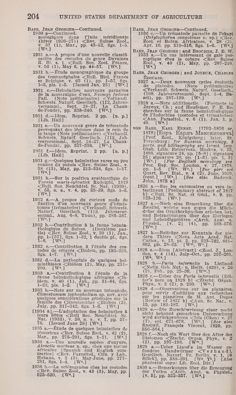 Baur, JHAN GrorcHs—Continued. 19380 a—Continued. . zoologiques dans IVInde méridionale (hiver 1926—-27)) &lt;Rev. Suisse Zool., BAER, JEAN GEORGES—Continued. 1936 c.—Un trématode parasite de l’okapi (Cotylophoron congolense n. sp.) &lt;Rey. Zool, et Botan. Africaines, v. 28 (2), v. 37 (1), Mar., pp. 43-52, figs. 1-35. Apr. 10, pp. 310-316, figs. 1-6. [W4.] [Wwa.] Barr, JbAN Guorces ; and Brocuper, J. B. W. 1931 a.—A propos d’une nouvelle classifi- 1933 a.—Un cas intéressant de gale pso- cation des cestodes du genre Davainea R. Bl. gs. 1. &lt;Bull. Soc. Zool. France, v. 56 (1), May 6, pp. 44-57. [W#.] 1931 b.—Ftude monographique du groupe des temnocéphales &lt;Bull. Biol. France et Belgique, v. 65 (1), pp. 1-57, figs. 1-8, pls. 1-5. [Issued Jan. 25] [W48.] 1931 c—Helminthes nouveaux parasites de la musaraigne d’eau, Neomys fodiens Pall. (Note préliminaire) &lt;Verhandl. Schweiz. Naturf. Gesellsch. (112, Jahres- versamml., Sept. 24-27, La Chaux- de-Fonds), pp. 838-340. [W°.] 1931 d.—Idem. Reprint. 2 pp. [Lib. Hall] 1931 e—Un nouveaux genre de trématode provoquant des lésiones dans le rein de la taupe (Note préliminaire) &lt;Verhandl. Schweiz, Naturf. Gesellsch. (112, Jah- resversamml,, Sept. 24-27, La Chaux- de-Fonds), pp. 337-338. [W°.] 1931 f—Idem. Reprint. 2 pp. [Lib,. Hall] 1931 ¢g.—Quelques helminthes rares ou peu connus du putois &lt;Rev. Suisse Zool., v. ay May, pp. 313-334, figs. 1-17. a [n. p.] fn. -p.] 1931 h.—Sur la position systématique du Taenia muris-sylvatici Rudolphi, 1819 &lt;Bull. Soe. Neuchatel. Sc. Nat. (1930), v. 55, n. s., Vv. 4, pp. 85-39, figs. 1-3. EWeel 1982 a.—A propos du curieux mode de fixation d’un nouveaux genre d’hémis- tomes (trématodes) &lt;Verhandl. Schweiz. Naturf. Gesellsch. (113. Jahresver- samml., Aug. 6-8, Thun), pp. 386-387. LP wer 1932 b.—Contribution 4 la faune helmin- thologique de Suisse. (Deuxiéme par- tie) &lt;Rev. Suisse Zool., v. 39 (1), Jan., pp. 1—[57], figs. 1-32, 1 double pl., figs. 1-8. [W?.] 1932 ¢c—Contribution 4a l’étude des ces- todes de cétacés &lt;Ibidem, pp. 195-228, figs. 1-7. [W2.] 1932 d.—La pathogénie de quelques hel- minthiases &lt;Ibidem (2), May, pp. 251- 260. [W2.] 1933 a.—Contribution &amp; J’étude de la faune helminthologique africaine &lt;Ib- idem, v. 40 (1), Jan., pp. 31-84, figs. 1-23, pls. 1-2. [W2.] 1933 b.—Note sur un nouveau trématode, Olinostomum lophophallum sp. nov. avec uelques considérations générales sur la amille des Clinostomidae &lt;Ibidem (8), July, pp. 817-342, figs. 1-3. [Wa.] [1934 a].—L’adaptation des helminthes &amp; leurs hétes &lt;Bull Soc. Neuchatel. Sc. Nat.? (19388) v. 68n) ssnve7,°pp. oT 76. [Issued June 28] [W2.] 1935 a.—tude de quelques helminthes de lémuriens &lt;Rey. Suisse Zool., v. 42 (2), Mar., pp. 275-291, figs. 1-11. [W2.] 1936 a—Une nouvelle espeéce d’oxyure, Atractis morinae n. sp., chez une tortue africaine [Spanish and English sum- mraries] &lt;Rev. Parasitol., Clin. y Lab., Habana, v. 2 (8), May-June, pp. 277— 281, figs. 1-4. [Wa.] 1936 b.—lLa schizogenése chez les cestodes &lt;Rev. Suisse Zool., vy. 48 (3), May, pp. 525-530. [W2.] roptique chez le cobaye &lt;Rev. Suisse wa v. 40 (2), May, pp. 207-210. a Mpovarp. 1927 a.—Deux nouveaux cycles évolutifs de platodes. (Note préliminaire) &lt;Verhandl. Schweiz. Naturf. Gesellisch., (108. Jahresversamml., Sept. 1-4, Ba- sel), pp. 197-199. [W°.] 1928 a.—Note additionelle. (Footnote to Joyeux, Ch.; and Houdemer, F. EB. Re- cherches sur la faune helminthologique de l’Indochine (cestodes et trématodes) &lt;Ann. Parasitol., v. 6 (1), Jan. 1, p. 40. [W8.] [1792-1876 or, 1878) [Bopp HKapms Maxncumosuys] [Prof. Zool., Kénigsberg; later, St Petersburg; for Russian necrology, 2 ports. and bibliography see Izvest. Imp. Obsh. Litb. Estestvozn. Moskva, v. 55, 1888, signature 24, pp. [5-8]; signature 25; signature 26, pp. [1-3], pls. 1, 3] [W°.] [For Hnglish necrology see Proc, Roy. Soc. London, vy. 27, 1878, pp. 1-5 [Wa We.] poor port see Quart. Rey. Biol., v. 4 (2), June, 1929, front.] [W*.] [See also Badcock, John, 1875 aj 1826 a.—Sur les entozoaires ou vers in- testinaux [Preliminary abstract of 1827 b} &lt;Bull. Sc. Nat. et Géol., v. 9, pp. 123-126. [W°.] 1827 a.—Noch eine Bemerkung iiber die 4weifel, welche man gegen die Milch- driise des Ornithorhynchus erhoben hat, und Betrachtungen iiber das Wierlegen und Lebendiggebiren &lt;Arch. Anat. u. Ph she {[v... 2}. (4), ..pp. 568-576; reyveue 1827 b.—Beitriige zur Kenntnis der nie- dern Thiere &lt;Nova Acta Acad. Nat. Curios., v. 13, pt. 2, pp...523—762,.8S81—4 882, pls. 28-33. [W™, W&lt;.] 1828 a.—Idem [Abstract] &lt;Zool. J., Lon- don, v. 4 (14), July—Oct., pp. 257-261. PWS) t Wes 1828 b.—Furia infernalis in Liefland sels Geb. Nat.- u. Heilk. (420), v. 20 (2), Feb., pp. 25-30. [W™.] 1828 c.—Ueber das Furia infernalis [Edi- tor’s note on 1828 b] &lt;Ztschr. Organ. Phys., v. 2 (2), p. 230. [W™.] 1828 d.—Observations sur les planaires, pour servir d’addition aux recherches sur les planaires de M. Ant. Duges [Review of 1827 b] &lt;Ann. Sc. Nat., v. 15, pp. 183-187. [W2:.] 1828 e.—Die Zurechtweisung einer nocht nicht bekannt gemachten Untersuchun wird zurtickgewiesen &lt;Isis (Oken) v. 2 (7), col. 671-678. [We.] [See also Raspail, Francois Vincent, 1829, pp. 556-564. ] 1828 f.—Noch ein Wort tiber den After des Distomen &lt;Ztschr. Organ. Phys., v. (2). pp. 197-198. [W™.] 1829 a—Ueber Linné’s im Wasser ge fundene Bandwiirmer &lt;Verhandl. Gesellsch. Naturf. Fr. Berlin, v. 1, [6 Stiick], pp. 888-391. [We, Y4.] [Also photostat copy: Lib. Zool. Div.] 1830 a.—Bemerkungen iiber die Erzeugung der Perlen &lt;Arch. Anat. u. Physiol. [v. 5], pp. 852-857. [W*.]