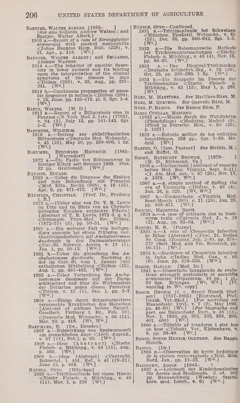 BarTsgR, WALTER ALBERT. [1883-— ] [See also Sellards, Andrew Watson ; and Baetjer, Walter Albert.] : 1910 a.—Report of a case of Strongyloides stercoralig with marked eosinophilia &lt;Johns Hopkins Hosp. Bull. (229), v. 2), sApr.; pa lee Lael BAETJER, WALTER ALBDRT; ANDREW WATSON. 1914 a.—The behavior of amoebic dysen- tery in lower animals and its bearing upon the interpretation of the clinical and SLLARDS, symptoms of the disease in man &lt;Ibidem (282), v. 25, Aug., pp. 237- 241. [W*.] 1914 b.—Continuous propagation of amoe- pic dysentery in animals &lt;Ibidem (280), v. 25, June, pp. 165-173, pl. 5, figs. 1-4 We. } BAaEtz, WALTER. [M. D.] 1911 a—Report of a Bilharziosis case in Panama &lt;N. York Med. J. [etc.] (1702), v. 94 (8), July 15, pp. 141-148, figs. 1-2, [W.] BABETZNDR, WILHELM. 1919 a —Beitrag zur stidafrikanischen Bilharziosis &lt;Deutsche Med. Wchnscbhr., v. 45 (22), May 29, pp. 599-600, 1 fig. [W*.] BapuMER, BERNHARD HuinricH. [1845- | Warendorf} 1872 a.—Die Faelle von Echinococcus in hiesiger Klinik seit Sommer 1869. Diss. 32 pp. Greifswald. [W™.] BAUMER, HDUARD. : 1922 a.—Ueber die Diagnose der Skabies und ihre Behandlung mit Pranatol &lt;Med. Klin., Berlin (905), v. 18 (15), Apr. 9, pp. 471-472. [W™.] BAUMLER, CHRISTIAN. [Prof. Dr., Freiburg i. B. 1873 a.—[Ueber eine von Dr. T. R. Lewis im Urin und im Blute von an Chylurie leidenden Kranken entdeckte Filaria] [Abstract of T. R. Lewis, 1872 d. q. v.] &lt;Sitzungsb. Phys.-Med. Soc. Erlang. (1872-73) (5), pp. 50-51. [W™.] 1881 a——Hin weiterer Fall von hochgra- diger anaemie bei einem friiheren Got- thardtunnelarbeiter, mit Anchylostomum duodenale in den Darmausleerungen &lt;Cor.-Bl. Schweiz. Aerzte, v. 11 (1), Jan. 1, pp. 10-13. [W™.] 1881 b.—Ueber die Abtreibung des An- chylostomum duodenadle. Nachtrag zu der im Corr.-Bl. vom 1. Januar i881 enthaltenen Mittheilung &lt;Ibidem (15), Aug. 1, pp. 481-485. [W™.] 1885 a.—Ueber Verbreitung des Anchy- lostomum duodenale auf der Darm- schleimhaut und tiber die Wirksamkeit der Doliarina gegen diesen Parasiten &lt;Ibidem, v. 15 (1), Jan. 1, pp. 3-7. [Ww] 1904 a.—Hinige durch Schmarotzertiere verursachte Krankheiten des Menschen Abstract of address before Naturf.- esellsch. Freiburg i. Br., Feb. 10], &lt;Deutsche Med. Webnschr., vy. 30 (11), Mar;i105).2416.-EW4,4V 2.1 BanuMiER, BE. [Dr., Dresden] 1907 a.—Reizwirkung von Spulwurmsaft am menschlichen Auge &lt;Arch. Augenh., vest Gy), Beh.) ps 69. EW 1908 a—Idem [Abstract] &lt;AZtschr. Fleisch- u. Milchhyg., v. 18 (11), Aug., p.9869.&gt; {Wea 1908 b.—Idem [Abstract] &lt;Centralbl. Bakteriol, 1. Abt., Ref., v. 41 (19-21), June 2 pe 66S. sie BAurLE, OTtTo. [Mtinchen] 1980 a.—Trichinenfunde bei einem Hunde &lt;Ztscbr. Fleisch- u. Milchhyg., v. 40 (11), Mar. 1, p. 239 [W2.] BAvURLE, OTro—Continued. 1931 a.—Trichinenfunde bei Schweinen &lt;Miinchen. Tieriirztl. Wcbnschr., v. 82 Wey Dec. 80, pp. 640-642, figs. 1-3. a 1932 a—Die Reissmannsche Methode bei Trichinenuntersuchungen &lt;Ztschr. Fleisch- u. Milchhyg., v. 43 (4), Nov. 15, pp. 64-65. [W2?.] 1933 a, — Das Dioptral-Trichinoskop &lt;Deutsche Schlachth.-Ztg., v. 33 (70); Oct. 25, pp. 288-290, 1 fig. [W?. 193883 b.—Die Stoppuhr im Dienste der Trichinenschau &lt;Ztschr. Fleisch- u. areas vy. 48 (15), May 1, p. 285. a BAgz, M. MARTINEZ. BArEz, M. Quevepo. See Quevedo Baez, M. BAnz, P. Ramos. See Ramos Baez, P. BAEZA CUBRLLAR, MARIANO, (1932 a).—Miasis durch die Wohlfahrtia (Fleischfliege) &lt;Medicina, Madrid (9). [Cited in Fortschr. Med., v. 50 (25), See Martinez-Béez, M. p. 1027] 1933 a.—Hstudio médico de los culicidos hemat6fagos. 158 pp., figs. 1-80. Ma- drid. [W2.] Barret, O. [Inst. Pasteur] See Mathis, M.; and Baffet, O BAGBY, BATHURST BROWNE. [1879— ] ([M. D., Richmond, Va.] 1996 a.—Uncinariasis [Abstract of remarks before Med. Soc. Virginia, Sept. 9-11] &lt;J. Am. Med. Ass., v. 47 (20), Nov. 17, p. 1676. [W4, W™.] 1907 a.—A simple method of finding the ova of Uncinsaria &lt;Ibidem, v. 48 (4), Janw26.: Descorw (yy ost Wael 1907 b.—Uncinariasis &lt;Virginia Med. Semi-Month. (260), v. 11 (20), Jan. 25, pp. 469-471. [W2.] BaGcHI, HARENDRA NATH. 1924 a.—A case of urticaria due to hook- worm toxin &lt;Calcutta Med. J., v. 19 (2), Aug., pp. 88-84. [W™.] BaccHi, K. N. [Patna] 1934 a.—A case of Clonorchis infection in Bihar [Abstract] &lt;Proc. 21. Indian Se. Cong. (Bombay, Jan. 2-8), pp. 376—- 877 (Sect. Med. and Vet. Research, pp. 10-11). [W2.] 1934 b.—Incidence of Clonorchis infection in India &lt;Indian Med. Gaz. v. 69 (6), June, pp. 318-320. [W*™.] BaGcE, HarRAuD. [Med. Dr.] 1841 a—Dissertatio inauguralis de evolu- tione strongyli auricularis et ascaridis acuminatae viviparorum. 16 pp., 1 pl, 80 figs. Erlangae. [W*, W™.] [PIl. wanting in W4. copy] Baccn, HENRik. [i. e., Svend Henrik Oluf- sen } [1817-1895] [Etatsraad, Prof. Dansk. Vet.-Skol.] [For necrology see Maanedsskr. Dyrl., v. 7 (2), May 1895, pp. 49-50] [W2.] [For biography and port. see Maanedsskr. Dyrl., vy. 48 (15), Nov. 1, 1936, pp. 391, 392, 894, $95, 401, 406] [W2:.] 1860 a.—Tilfelde af traadorm i ¢giet hos en hest &lt;Tidsskr. Vet., Kjgbenhavn, Y. 8, pp. 38-40. [W°.] BaGaaH, SVEND HENRIK OLUFSEN. See Bagge, Henrik. Bacero. [Dr.] 1866 a.—Observation de kyste hydatique de la cloison recto-vaginale &lt;Bull. Méd. Nord, Jan., pp. 11.23. [Ww™.] BaGInSKy, ADOLF, [1843— ] 1887 a.—Lehrbuch der Kinderkranheiten fiir Aerzte und Studirende. 2. ed. 902 p. Braunschweig. (Wredens Samml urz. med. Lebrb., vy. 6) [W™.]