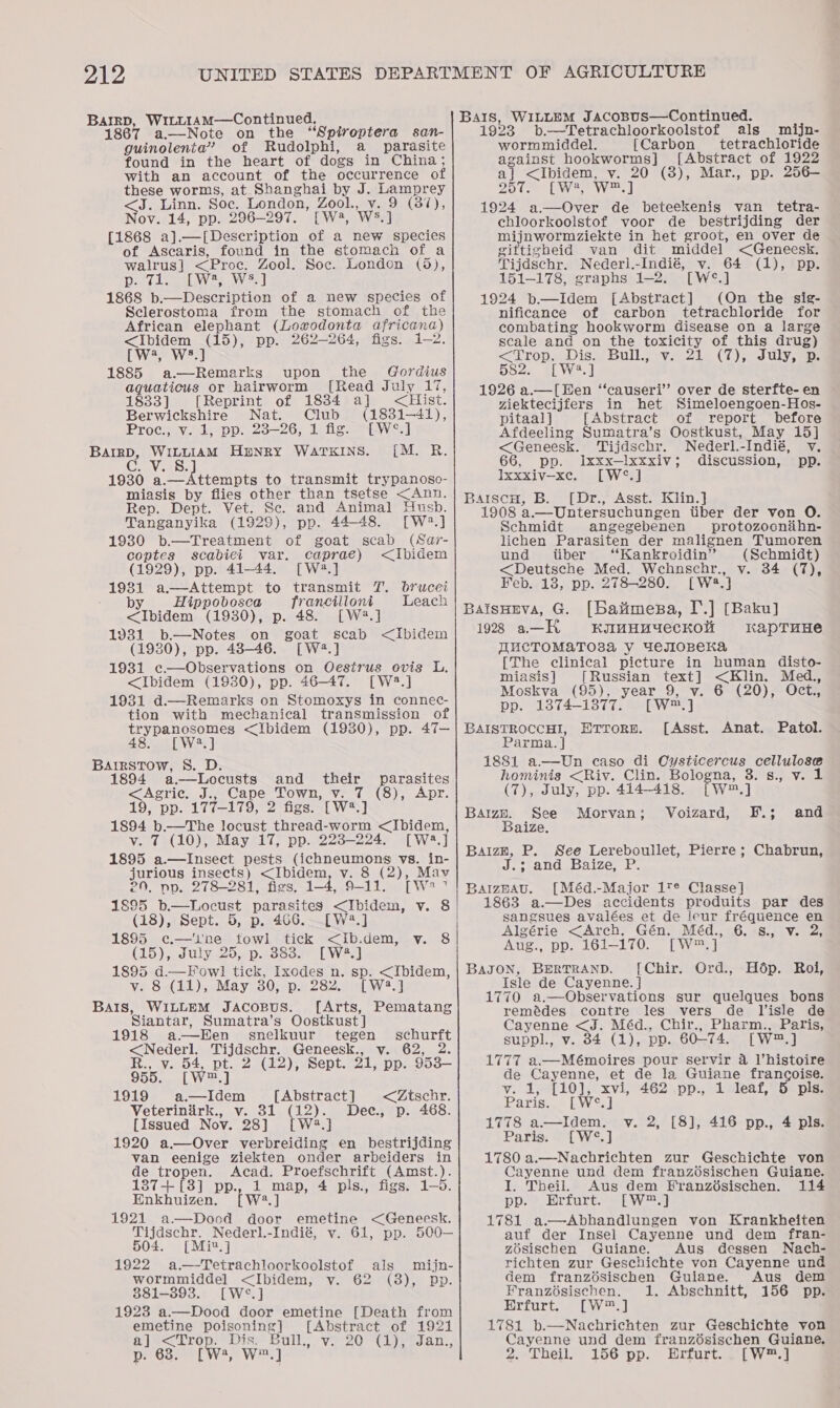 Bargp, WiLL1AM—Continued. 1867 a—Note on the “Spiroptera san- guinolenta”’ of Rudolphi, a parasite found in the heart of dogs in China; with an account of the occurrence of these worms, at Shanghai by J Lamprey &lt;J. Linn. Soe. London, Zool., Sa), Nov. 14, pp. 296-297. [W4, W3,] [1868 a].—[Description of a new species of Ascaris, found in the stomach of a walrus] &lt;Pro6,, Zool. Soc. London (5d), Deo boul eed 1868 arab of a new species of Sclerostoma from the stomach of the African elephant (Lowodonta africana) Puen BARE pp. 262-264, figs. y) hed [W4, 1885 Bais upon the Gordius aquaticus or hairworm [Read July 17, 1833] [Reprint of 1884 a] &lt;Hist. Berwickshire Nat. Club (1831-41), Proc., vy. 1, pp. 23-26, 1 fig. ~LW*S.] BarrD, WILLIAM HENRY WATKINS. [M. R. suave. 1930 a el eriits to transmit trypanoso- miasis by flies other than tsetse &lt;Ann. Rep. Dept. Vet. Sc. and Animal Husb. Tanganyika (1929), pp. 44-48. [W2.] 1930 b.—Treatment of goat scab (Sar- coptes scabiei var. caprae) &lt;Ibidem (1929), pp. 41-44. [Wa.] 1981 a—Attempt to transmit 7. brucei by. Hippobosca franciiloni Leach &lt;Ibidem (1930), p. 48. [W2.] 1931 b.—Notes on goat scab &lt;Ibidem (1930), pp. 48-46. [W2.] 1931 c—Observations on Oestrus ovis L. &lt;Ibidem (1930), pp. 46-47. [W2.] 1931 d.—Remarks on Stomoxys in connec- tion with mechanical transmission of trypanosomes &lt;Ibidem (1930), pp. 47— 48. [W2.] BArtrstTow, S. D. 1894 a.—Locusts and their parasites &lt;Agric. J.. Cape Town, v. 7 (8), Apr. 19, pp. 17721790 figs. [W2.] 1894 b.—The locust thread-worm &lt;Ibidem, v. 7 (10), May 17, pp. 223-224. [Wa.] 1895 a.—lInsect pests Cchneunions: vs. in- jurious insects) &lt;Ibidem, v. 8 (2), Mav 29, pp. 278-281, figs. 1-4, 9-11. pwe 7 (18), Sept. 5, p. 466 1895 ¢c.—'ine fowl tick &lt;Iib.dem, vy. 8 (15), July 25, p. 383. [W?.] 1895 d.—Fowl tick, Ixodes n. sp. &lt;Ibidem, v. 8 (11), May 30, p. 282. [W2.] BAIS, WILLEM JAcoBus. [Arts, Pematang Siantar, Sumatra’s Oostkust] 1918 a-——Een snelkuur tegen schurft &lt;Nederl. PN gsebe: Geneesk., v. 62, 2. R., v. 54, pt. 2 (12), Sept. 31, pp. 953— 955. [W2,] 1919 a.—Idem [Abstract] &lt;Ztschr. Dec., p. 468. Veterinirk., v. 31 (12). [Issued Nov. 28] [W2.] 1920 a.—Over verbreiding en bestrijding van eenige ziekten onder arbeiders in de tropen. Acad. Proefschrift (Amst.). 1387+ [3] pp., 1 map, 4 pls., figs. 1-5. Enkhuizen. [W2.] 1921 a—Dood door emetine &lt;Geneesk. leer Nederl.-Indié, v. 61, pp. 500—  504. [M 1%, ] 1922 a—Tetrachloorkoolstof als mijn- wormmiddel &lt;Ibidem, v. 62 (8), pp. 381-393. [W°.] 1923 a.—Dood door emetine [Death from emetine poisoning] [Abstract of 1921 2 Pomaen Dis Bull. vi20 yer dan., [w2, W™.] BAIs, WILLEM Jacosus—Continued. 1923 b.—Tetrachloorkoolstof als mijn- wormmiddel. [Carbon tetrachloride against hookworms] [Abstract of 1922 al = ee v. 20 (3), Mar., pp. 256— 257. [W4, W™.] 1924 We eee de beteekenis van _ tetra- chloorkoolstof voor de bestrijding der mijnwormziekte in het groot, en over de giftigheid van dit middel &lt;Geneesk. Tijdschr. Nederl.-Indié, v. 64 (1), pp. 151-178, graphs 1-2. [W°.] 1924 b.—Idem [Abstract] (On the sig- nificance of carbon tetrachloride for combating hookworm disease on a large scale and on the toxicity of this drug) &lt;Trop.. Dis) Bull. oy.-2te (7); uly as 582. [W3.] 1926 a.—[Een “causeri’ over de sterfte- en viektecijfers in het Simeloengoen-Hos- pitaal] [Abstract of report before Afdeeling Sumatra’s Oostkust, May 15] &lt;Geneesk. Tijdschr. Nederl.-Indié, v. 66, pp. Iixxx—lxxxiv; discussion, pp. Ixxxiv—xe. [W°.] BaiscH, B. [Dr., Asst. Klin.] 1908 a.—-Untersuchungen tiber der von O. Schmidt angegebenen protozocnihn- lichen Parasiten der malignen Tumoren und tiber ‘‘Kankroidin’” (Schmidt) Sone Med. Wehnschr., v. 34 (7), Feb. 13, pp. 278-280. [W2.] BatsHerva, G. [batmesa, I.] [Baku] 1923 a—H kimHuUecKOH kapTuHe WUCTOMAaTO3a Y GeEJIOBCHKA [The clinical picture in human disto- miasis ] [ Russian Gae aon, Med., Moskva (95), year 9, v. 6 (20), Oct., pp. 1374-1377. [way BAISTROCCHI, [Asst. Anat. Patol. Parma. J 1881 a.—Un caso di Cysticercus cellulose ETTORE. hominis &lt;Riv. Clin. Bologna, 3. s., v. 1 (7), July, pp. 414-418. w™.) Baize. See Morvan; Voizard, F.; and Baize. BaizE, P. See Lereboullet, Pierre; Chabrun, A jeseeg Fe aXe ee Sec hte el Soe BaizeaAu. [Méd.-Major 1T¢ Classe] 1863 a.—Des accidents produits par des sangsues avalées et de Jeur fréquence en Algérie &lt;Arch, Gén. Méd., 6. 8., v. 2, Aug., pp. 161-170 [| We] BaJON, BERTRAND. [Chir. Ord., Hdép. Rol, Isle de Cayenne. } 1770 a.—Observations sur quelques bons remédes contre les vers de Jisle de Cayenne &lt;J. Méd., Chir., Pharm., Paris, suppl., v. 34 (1), pp. 60-74. [W2,] 1777 a.—Mémoires pour servir 4 l’histoire de Cayenne, et de la Guiane francoise. y. 12 [10], xvi, 462 .pp., 1 deaf, 5: pla Paris. [W°.] 1778 a.—Idem. v. 2, [8], 416 pp., 4 pls. Paris. [W°.] 1780 a.—Nachrichten zur Geschichte von Cayenne und dem franzosischen Guiane. I. Theil. Aus dem Eranzésischen. 114 pp. ?. Hrfurt..s bw 1781 a.—Abhandlungen von Krankheiten auf der Insel Cayenne und dem fran- zosischen Guiane. Aus dessen Nach- richten zur Geschichte von Cayenne und dem franz6sischen Guiane. Aus dem Franzésischen. 1. Abschnitt, 156 pp. Erfurt. [W™.] 1781 b.—Nachrichten zur Geschichte von Cayenne und dem franzésischen Guiane. 2. Theil. 156 pp. Hrfurt. -[W™.]