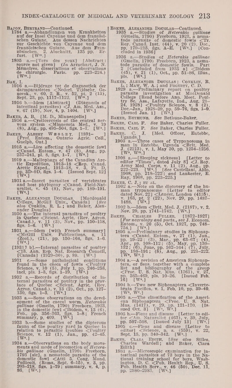 Bason, BertTRAND—Continued. 1784 a.—Abhandiungen von Krankheiten auf der Insel Cayenne und dem franzési- schen Guiane, Aus dessen Nachrichten zur Geschichte von Cayenne und dem franzésischen Guiane. Aus dem Fran- zOsischen. 2. Abschnitt. 185 pp. LEr- furtes&lt;[W™] 1805 a—[Vers des yeux] [Abstract: source not given] (Jn Arrachart, J. N. Mémoires, dissertations et observations Oey ise Paris. pp. 2238-224.) m Bax, I; _ 1916 a.—Bijdrage tot de diagnostiek der darmparasieten &lt;Nederl. Tijdschr, Ge- neesk.* v.60, 2. Ri, ve 52, pt. 2° (13), Sept. oT pp. 1217-1902: [ m] 1916 b—Idem [Abstract (Diagnosis of intestinal parasites) &lt;J. Am. Med. Ass., v. 67 (19), Nov. 4, p. 1404. [W2.] Baker, A. B. [M. D., Minneapolis] 1936 a.—Cysticercosis of the central ner- vous system Minnesota’ Med., v. 19 (8), Aug., pp. 495-504, figs. ee [W2.] eee ALBERT WHBSLHY. [1891-— ] Prof. Entom. .. Ontario Agric. Coll., uelph, Ont.] 1915 a.—Lice affecting the domestic fowl een Entom., v. 47 (8), aus: pp. 237-241, pl. 8, figs. 1-7. [W2.] 1919 a.—Mallophaga of the Canadian Arc- tic Expedition, 1913-18 &lt;Rep. Canad. Arctic Exped., 1913-18, v. 3, Pt. D, Pie} 38D-9D, figs. 14. [issued Sept. 12] an parasites of vertebrates and host phylogeny &lt;Canad. Field-Nat- uralist, v. 45 (8), Nov., pp. 189-191. [Ws.] BAKmR, ALEXANDER DouGcnas. [Macdonald College, McGill Univ., Canada] [See also ‘Conklin, Re as and Baker, Alex- ander Douglas] 1930 a.—The internal Tee of peony _in Quebec &lt;Scient. Agric. (Rey. Agron. Canad.), v. 11 12) Nov., pp. 150-158, figs. 1-6. [W?. 1931 a.—Idem ie French send &lt;McGill Univ. Publications, s,. li oo)» (21), pp. 150-164, figs, 1-6. eke b].—Internal parasites of &lt;13. Ann. Rep. Nat. Research [Canada] (1929-30), p. 89. [W2?.] 1931 c¢—Some pathological conditions found in the caeca of fous &lt;Poultry Science, v. 10 (5), eT ae poe 246-258, incl, pls. 1-8, figs. a} 1932 a.—Records of Peat of ternal parasites of poultry in the ince of Quebec &lt;Scient. Agric. Agron. Canad.), v. 13 (2), Oct., pp. it. 180, figs. 1-3. [W2.] 1933 a.—Some observations on the devel- opment of the caecal worm, Heterakis gallinae (Gmelin, 1790) Freeborn, 1923, in the domestic fowl &lt;Ibidem, v. 13 (6 i, Feb., pp. 356-363, figs. 1-8; French summary, p. 409. rwa.j 1933 b.—Some studies of the dipterous fauna of the poultry yard in Quebec in relation to parasitic troubles &lt;Poultry ier y. 12 (1), Jan., pp. 42—45. oultry ouncil, in- al 19384 a.—Observations on the body move- ments and mode of locomotion of Hetera- kis gallinae (Gmelin, 1790) Freeborn, 1793 [sic], a nematode parasite of the domestic fowl &lt;Atti 5. Cong. Mond. Pollicoilt. (Roma, Sept. 6-15), v. 8, pp. 203-218, figs. 1-79; summary, v. 4, p. 86. [W2.] BAKER, ALEXANDER DovucLAs—Continued. 1935 a.—Studies of Heterakis gallinae (Gmelin, 1790) Freeborn, 1923, a nema- tode parasite of domestic fowls &lt;Tr. Roy. Canad. Inst. (44), v. iw ye Dec., pp, 179-215, figs. A—H. a} [Con- cluded in 1936] 1936 a.—Studies of Heterakis gallinae (Gmelin, 1790) Freeborn, 1923, a nema- tode parasite of domestic fowls. Part 2 [Concluded from 1935 a] &lt;Ibidem ey (1), Oct., pp. 51-86, illus., BAKp»R, ALEXANDER DouGLAS; CONKLIN, R. ; Maw, W. A.3; and FOGERTY, Cc. D: 1929’ a.—Preliminary report on poultry parasite investigation at MacDonald Colle : [Read before Ann. Meet. Poul- of 48 Ass., Lafayette, Ind., Aug. 21— 1928] &lt;Poultry Science, We SoZ). Dec. —Jan., 1928-29, pp. 59-76, figs. 1-9. [Issued Jan. 1] [wa 5 || BAKER, BeTHUND. See Bethune-Baker. Baker, Cart F. See Baker, Charles Fuller. Bakr, Cart P. See Baker, Charles Fuller. Bakur, C. J. [Med. Officer, Entebbe, Uganda. ] 1903 a.—Three cases of Trypanosoma in mee in Entebbe, Uganda &lt;Brit. Med. (2213), v. 4, May 30, pp. 1254-1256. Ls Ww, ] 1908 a—l[Sleeping sickness] [Letter to editor “Times”, dated July 8] &lt;J. Roy. Army Med, Corps, v. 11 (2), Aug., pp. 229-2293. [W.] [See Casteltant Aldo, 1908, Bp. 218-222; and Lankester, H. Ray, 1908, pp. 293-225.) BAK®R, C. J.3 EY AL. 1902 a.—Note on the discovery of the hu- man trypanosome [Letter to editor dated Nov. 72] &lt;Lancet, London (4135), v. 163, pt. 2 (22), Nov. 29, pp. 1487— 1488. [W2.] 1802 b.—Idem &lt;Brit. Med. Nov. 29, pp. 1741-1742. BAakyrR, CHARLES FULLER. Teas hele [For necrology and ports., see J. Econom. Hntom., v. 20 (5), Oct. 1927, pp. 748- 754. ] Twa, ] 1895 a.—Preliminary studies in Siphonap- tera &lt;Canad. Hntom., v. 27 (1), Jan., pp. 19-22; (8), Mar., pp. 63- 67: (4), Apr., pp. 108-112; (5), May, pp. 130— 182: oy ate pe- 162-164 ; “as July, DR, a4 woh , Aug., pp. 221-222. 7 ee the viz, ay a ee of American Siphonap- tera, or fleas. together with a complete list and bibliography of the grou &lt;Proc. U. 8. Nat. Mus. (1861), v. 2 pp. 365-469, pls. 10-26. [Issued Feb. 16] [W8.] 1904 b.—Two new Siphonaptera &lt;Inverte- brata Pacifica, v. 1, Feb. 10, pp. 39-40. Pwe, Wz] 1905 a.—The classification of the Ameri- ean Siphonaptera &lt;Proc. U. S. Nat. Mus. wae v.29, pp. 121-170. [Is- sued Oct. 3 [We2, W8.] 1905 b.—F leas and disease [Letter to edi- tor &lt;Am. Naturalist (463), v. 39, July, pp. 507-508. [Issued July 13] [Wa2.] 1905 c—Fleas and disease [Letter to editor] &lt;Science, n. s. BeBe Vv. 22, Sept. 15, pp. 840-842. [Wa. Bakr, CLARA EpiTH. [See oh Stiles, Charles Wardell; and Baker, Clara Edith] 1931 a.—~Microscopic examination for in- testinal parasites of 73 boys in the Na- tional ee a school for boys, Wash- ington, D. C. &lt;Pub. Health Rep., U.S. Pub. Health Serv., v. 46 (50), Dec. ale . 2980-2983. fwa al