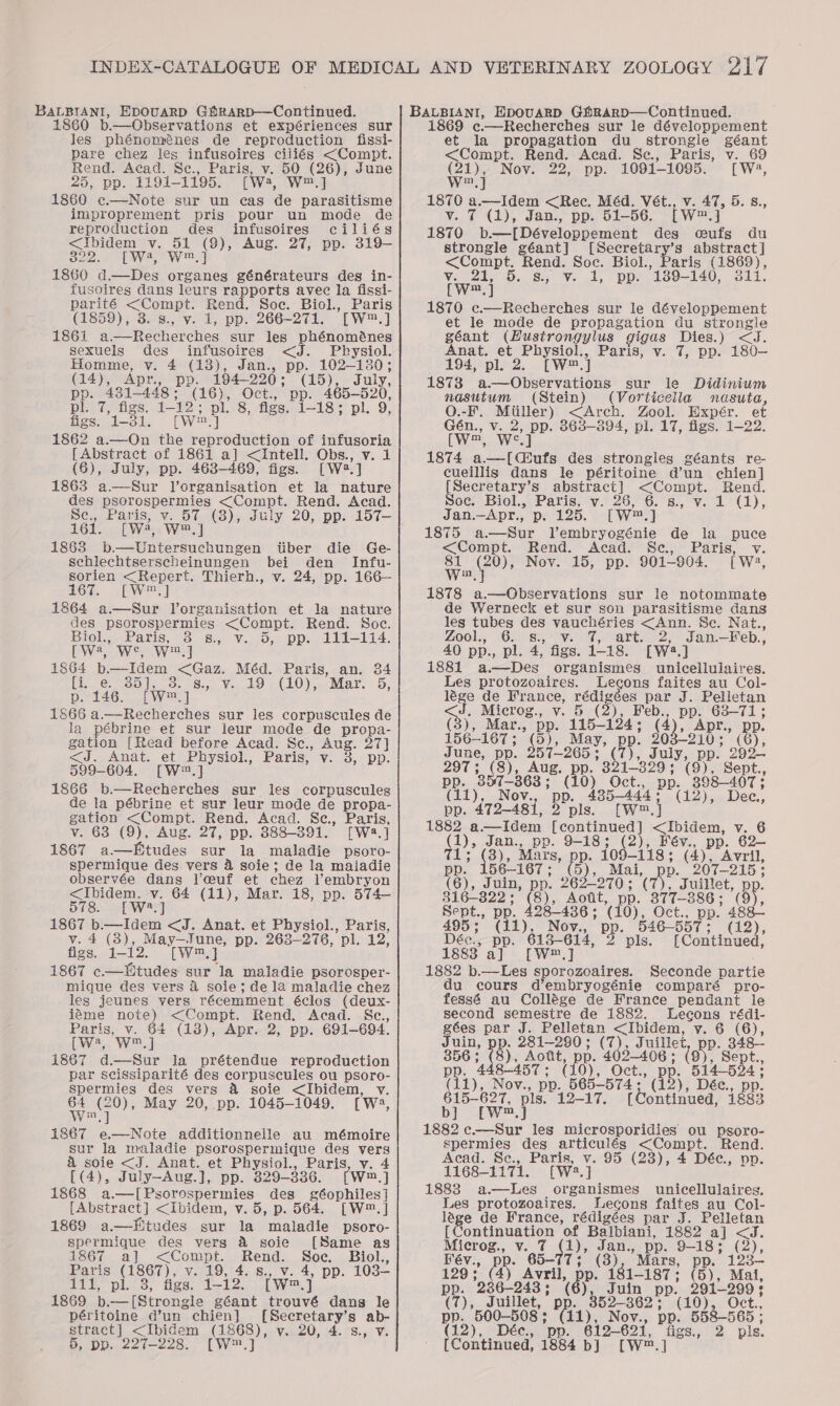 1860 b.—Observations et expériences sur Jes phénoménes de reproduction fissi- pare chez les ee ciliés &lt;Compt. Rend. Acad. Se., Paris, 50 (26), June 25, pp. 1191- 1195. Wwe, W,] 1860 c.—Note sur un cas de parasitisme improprement pris pour un mode de reproduction des infusoires ciliés &lt;iIbidem v. 51 (9), Aug. 27, pp. 319- 322. [W4, W™.] 1860 d.—Des organes générateurs des in- fusoires dans leurs rapports avec la fissi- eee &lt;Compt. Rend. Soc. Biol., Paris (1859), 3. 8., v. 1, pp. 266-271. TW, ] 1861 a. Recherches sur les phénoménes sexuels des infusoires &lt;J. Physiol. Homme, v. 4 (18), Jan., pp. 102-130; (14), Apr. pp. 194-220; (15), July, pp. 4381-448; (16), Oct., pp. 465-520, pl. 7, figs. 1-12; pl. 8, figs. 1-18; pl. 9, figs. ica crw.] 1862 a.—On the reproduction of infusoria [ Abstract of 1861 a] &lt;Intell. Obs., v. 1 (6), July, pp. 463-469, figs. [Wa] 1863 a.—Sur l’organisation et la_ nature des pre cpncue ics &lt;Compt. Rend. Acad. Se., Paris, v. 57 (8), July 20, pp. 157— 161. [wa, Ww.) 1863 b.—Untersuchungen tiber die Ge- schlechtserscheinungen bei den Infu- sorien &lt;Repert. Thierh., v. 24, pp. 166— 167. [W™,] 1864 a—Sur Vorganisation et la nature des psorospermies &lt;Compt. Rend. Soc. Biol., Bee s., v. 5, pp. 111-114. [ Wa, Ww, } 1864 ated Oa: Méd. Paris, an. 34 He 35 I 20. 8... Vo 29 ; (10),-Mar. 5, [ Ww, ] 1866 a.—Recherches sur les corpuscules de la pébrine et sur leur mode de propa- gation [Read before Acad. Sc., Aug. 27] &lt;J. Anat. et Physiol., Paris, v. 38, pp. 599-604. [W,] 1866 b.—Recherches sur les corpuscules de la pébrine et sur leur mode de propa- gation &lt;Compt. Rend. Acad. Sc., Paris, v. 68 (9), Aug. 27, pp. 888-391. [Wa.] 1867 a—Etudes sur la maladie psoro- spermique des vers 4 soie; de la maiadie observée dans Vceuf et chez Vembryon &lt;Ibidem. Y: 64 (11), Mar. 18, pp. 574— OTS EW 8s] 1867 b.—Idem &lt;J. Anat. et Physiol., Paris, v. 4 (3), May—June, pp. 263-276, pl. 12: figs. 1-12. [Wm a 1867 c.—tudes sur Ja maladie psorosper- mique des vers &amp; soie; de la maladie chez les jeunes vers récemment éclos (deux- iéme note) &lt;Compt. Rend. Acad. Sc., Paris, v. 64 (13), Apr. 2, pp. 691-694. (wa, Wj i867 d—Sur la prétendue reproduction par scissiparité des corpuscules ou psoro- spermies des vers &amp; soie &lt;Ibidem, v. ae ae May 20, pp. 1045-1049. [we, ie tae additionnelle au mémoire sur la maladie psorospermique des vers &amp; soie &lt;J. Anat. et Physiol., Paris, v. 4 [(4), July-Aug.], pp. 329-336. [W™.] 1868 a.—[Psorospermies des géophiles] [Abstract] &lt;Ibidem, v. 5, p. 564. [W™.] 1869 a—Fitudes sur la maladie psoro- spermique des vers &amp; soie [Same as 1867 a] &lt;Compt. Rend. Soe. Biol., Paris (1867), v. 19, 4. s., v. 4, pp. 103— att pls 3, figs. a ey [wm Gi 1869 b.-—[Strongle géant trouvé dang le péritoine d’un chien} sat ed ab- stract] &lt;Ibidem ere v.20, 4. °8., V. 5, pp. 227-228. [W™.] 1869 ¢c.—Recherches sur le développement et la propagation du _ strongle géant &lt;Compt. Rend. Acad. Sce., Paris, v. 69 aie Nov. 22, pp. 1091-1095. [W4, mel ed wae &lt;Rec. Méd. Vét., v. 47, 5. 8., 7 (1), Jan., pp. 51-56. tw] 1870 b.—[ Développement des oufs du strongle géant] [Secretary’s abstract] &lt;Compt. Rend. Soc. Biol., Paris (1869), Varese. Sy Ve ly - DD: 139- 140, 311. [we] 1870 c.—Recherches sur le développement et le mode de propagation du strongle géant (Hustrongylus gigas pire) &lt;J. Anat. et Physiol., Paris, v. 7, pp. 180— 194, pl. 2 [W™.] 1873 a.—Observations sur le Didinium nasutum (Stein) (Vorticeila nasuta, O.-F. Miiller) &lt;Arch. Zool. Expér. et Gén., v. 2, pp. 863-894, pl. 17, figs. 1-22. LW Wes 1874 a, Chants des strongles géants re- cueillis dans le péritoine d’un chien] Soe Ben abstract] &lt;Compt. Rend. OC) Biel... Paris, Vv. 26,6. s:, Vv. 2/7), Jan.—Apr., p. 125. [W™.] 1875 a—Sur Vembryogénie de la puce &lt;Compt. Rend. Acad. Sc., Paris, v. Win § (20), Nov. 15, pp. 901-904. [ we, 1878 ue aie sur le notommate de Werneck et sur son parasitisme dans les tubes des NE ea &lt;Ann. Se. Nat., Zool., 6. &amp;., 7, art. 2, Jan.—Feb., 40 pp., pl. 4, Age. 1-18. [W2.] 1881 a.—Des organismes unicelluiaires. Les protozoaires. Lecons faites au Col- lége de France, edie par J. Pelletan Sy Microg., v. 5 ey pp. 63-71; (3), Mar., pp. tis 134 (4). ADr., pp. 156-167 ; (5), May, pp. 203-210; (G), June, pp. 257-265; (7), July, pp. op” 297; (8), Aug. pp. 321-329; (9), Sept., pp. 357-363; (10) Oct., PP 398-4073 (11), Nov., pp. 485-444; (12), Dec, pp. 472-481, 2 pls. [W™.} 1882 a—Idem are vole &lt;Ibidem, v. 6 ae Jan., pp. 9-18; (2), Fév., pp. 62- ; (3), Mars, pp. 109-118; (4), Avril, pp. 156-167; (3), Mai, pp. 207-215: (6), Juin, pp. 262-270; (7), Juillet, p 316-822 - 8), Aott, pp. 377-38 86; (5). Sept., PP. 28-436 ; (10), Oct., pp. ge 495; (11), Nov., Bp. 546-557 ; (12), Déc., pp. 6138-614, 2 pls. [ Continued, 18838 a] [W®.] 1882 b.—Les sporozoaires. Seconde partie du cours d’embryogénie comparé pro- fessé au Collége de France pendant le second semestre de 1882. lLecons rédi- gées par J. Pelletan &lt;Ibidem, vy. 6 (6), Juin, pp. 281-280; (7), Juillet, pp. 348— 356: (8). Aott, pp. 402-406; (9), Sept., 8-457; (10), Oct. pp. 514-524; pp. 4 Nov., pp. 565-574 : 615-627, pls. bj] ([wW™.] 1882 c.—Sur les microsporidies ou psoro- spermies des articulés &lt;Compt. Rend. Acad. Se., Paris, v. 95 (23), 4 Dée, pp. 1168-1171. (Wa. ] 1883 a —lLes organismes unicellulaires. Les protozoaires. Lecons faites au Col- lége de France, rédigées par J. Pelletan {Continuation of Balbiani, 1882 a] &lt;J. Microg., v. 7 1), ine pp. 9-18; (2), (12), Déc., pp. 12-17. (Continued, 1883 Fév., pp. 65-77 Mars, pp. 123-— 129; (4) Avril, pe re 1-187; (5), Mal, pp. 236-243 ; ds Juin 9b? 291-299 : CO); quick pp. 352-886 (10), Oct. pp. 500-508 ; ee fom pp. 558-565 ; (12), Déc., pp. 612— 621, figs., 2 pis. [ Continued, 1884 b] (W™.]