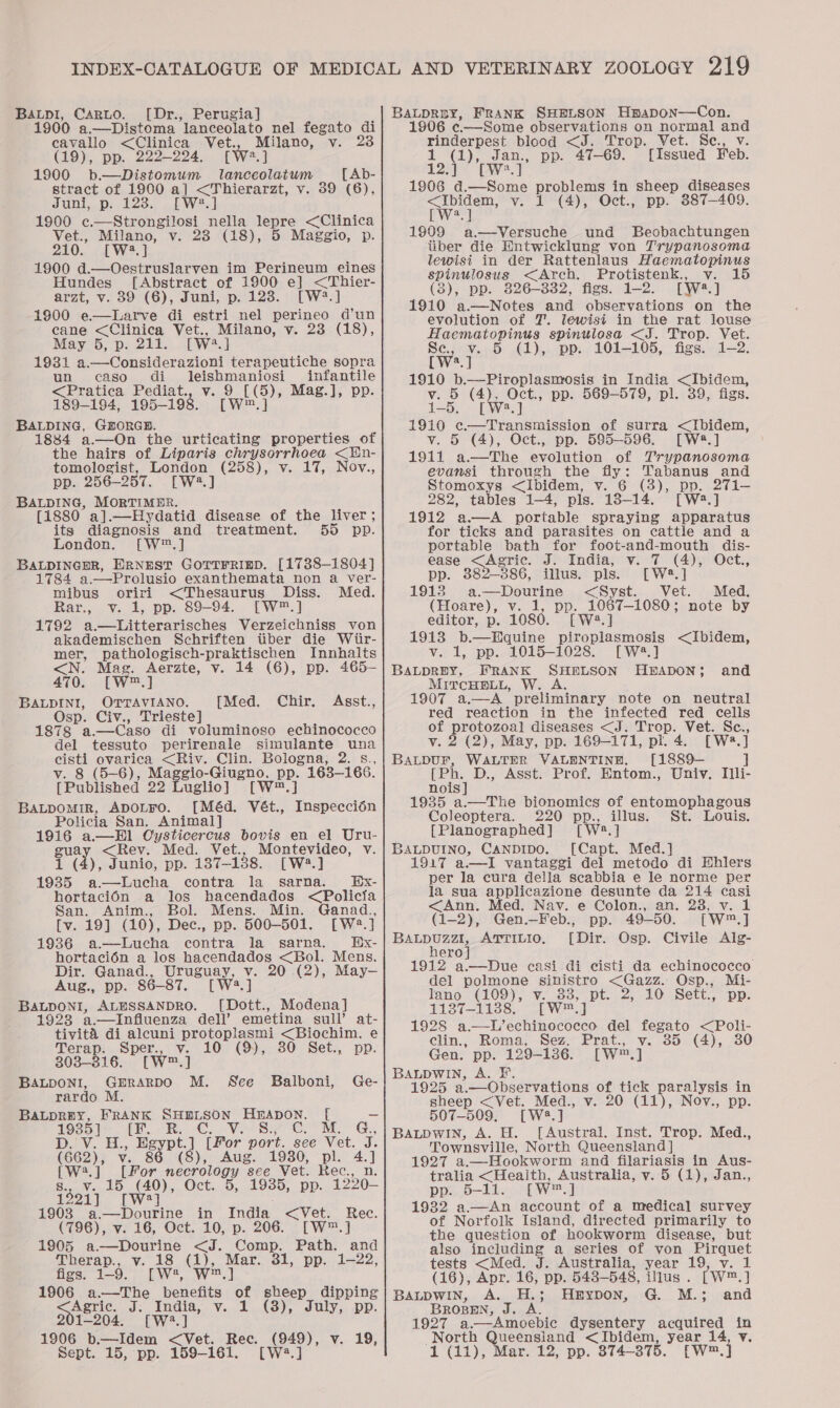 BALpI, Caruto. [Dr., Perugia] 0 a.—Distoma lanceolato nel fegato di cavallo &lt;Clinica Vet., Milano, v. (19), pp. 222-224. [Ww] 1900 b—Distomum lanceolatum [ Ab- stract of 1900 a] &lt;Thierarzt, v. 39 (6), Juni, p. 123. [W?.] 1900 c.—Strongilosi nella lepre &lt;Clinica Vet., Milano, v. 23 (18), 5 Maggio, p. 210. [W2.] 1900 d.—Oestruslarven im Perineum eines Hundes [Abstract of 1900 e] &lt;Thier- arzt, v. 39 (6), Juni, p..128.° [W*.] 1900 e—Larve di estri nel perineo d’un cane &lt;Clinica Vet., Milano, v. 23 (18), May 5, p. 211. [W?.] 1931 a.—Considerazioni terapeutiche sopra un caso di leishmaniosi infantile &lt;Pratica Pediat., v. a wey Mag.], pp. 189-194, 195-198. BALDING, GEORGDE. 1884 a.—QOn the urticating properties of the hairs of Liparis chrysorrhoea &lt;En- tomologist, mae (258), Vs. 17,cNOv., pp. 256-257. [W. BALDING, MORTIMER. [i880 a].—Hydatid disease of the liver ; its diagnosis and treatment. 55 pp. London. [W™.] BALDINGER, ERNEST GOTTFRIED. [17388-1804] 1784 a.—Prolusio exanthemata non a Ver- mibus oriri &lt;(Thesaurus Diss. Med. Rar., v. 1, pp. 89-94. wn 1792 a.—Litterarisches Verzeichniss von akademischen Schriften itiber die Wiir- mer, pathologisch-praktischen Innhalts &lt;N. Mag. Aerzte, v. 14 (6), pp. 465— 470. [W™.] BALDINI, OrraviaAno. [Med. Chir, Asst., Osp. Civ., Trieste] 1878 cape di voluminoso echinococco del _tessuto perirenale simulante una cisti ovarica &lt;Riv. Pree Bologna; 2. s., v. 8 (5-6), Mage! peat pp. 163-166. [Published 22 Luglio] w,] BALpoMiR, ADOLFO. [Méd. che Inspecci6n Policia San. Animal] ee a.—El Oysticercus bovis en el Uru- suey &lt;Rev. Med. Vet., Montevideo, v. 1( ), Junio, pp. 137-1388. [W2.] 1935 a —Lucha contra la sarna. Wx- hortaci6n a los hacendados &lt;Policia San. Anim., Bol. Mens. Min. Ganad., [v. 19] (10), Dec., pp. 500-501. [W?.] 1986 a.—Lucha contra la sarna. WHx- hortaci6n a los hacendados &lt;Bol. Mens. Dir. Ganad., Uruguay, v. 20 (2), May— Aug., pp. 86-87. [ W2. J BALDONI, ALESSANDRO. [Dott., Modena] 1928 a.—Influenza dell’ emetina sull’ at- vite di alcuni ee os &lt;Biochim. e Terap. Sper., v. 10 (9), 30 Set., pp. 803-816. [w= «sl BALDONI, GmRARDO M. See Balboni, Ge- rardo M BaLprRey, FRANK SHELSON Hwmapon. [ ~_ 1926,)¢ ECR: CoM: GG; D. V. H., Egypt.] [For port. see Vet. J. (662), v. 86 (8), Aug. 1980, pl. 4.] Dye [for En OOry see Vet. Rec., n. v. 15 oe Oct. 5, 1935, pp. 1220— 1921] [Ww] 1903 Be A otiets in India &lt;Vet. Rec. C796) vi 16, Oct. .10, p.. 206. 2 [W™.] 1905 a ——Dourine a Comp. Path. and Therap., v. 18 Cr oe is 31, pp. 1-22, figs. 1-9. [W2, 1906 a tbe ae of sheep dipping ee (mda, Vin dy ted, ouly. DP. 1-204. [W?.] 1906 b.—Idem &lt;Vet. dae (949), v. 19, Sept. 15, pp. 159-161. [W2.] BALDREY, FRANK SHELSON HmapoN—Con. 1906 c—Some observations on normal and es ay blood &lt;J. Trop. Vet. Se., v. aa a ay pp. 47-69. [Issued Feb. 1906 d.—Some prohicnte in sheep diseases fwer v. 1 (4), Oct., pp. 887-409. 1809 a.—Versuche und Beobachtungen liber die Hntwicklung von Trypanosoma lewisi in der Rattenlaus Haematopinus spinulosus &lt;Arch. Protistenk., v. (83), pp. 826-332, figs. 1-2. [W.] 1910 a.——Notes and observations on the evolution of 7. lewisi in the rat louse Haematopinus spinulosa &lt;J. Trop. Vet. is y 5 (1), pp. 101-105, figs. 1-2. a 1910 b.—Piroplasmosis in India &lt;Ibidem, v. 5 (4), Oct., pp. 569-579, pl. 39, figs. 1-5. [W2.] 1910 c.—Transmission of surra &lt;Ibidem, . 5 (4), Oct., pp. 595-596. [W2.] 1911 a—The evolution of Trypanosoma evansi through the fly: Tabanus and Stomoxys &lt;Ibidem, v. 6 (3), pp. 271— 282, tables 1-4, pls. 18-14. [W23.] 1912 a—A portable spraying apparatus for ticks and parasites on cattle and a ahaa bath for foot-and-mouth dis- ease 8 erie. J&gt; India;: vi- 7: (4) Oct, pp. 882-886, illus. pls. Ws. ] 1913 a.—Dourine &lt;Syst. Vet. Med. (Hoare), v. 1, pp. 1067-1080; note by editor, p. 1080. [W2?.] 1913 b.—Equine piroplasmosis &lt;Ibidem, v. 1, pp. 1015-1028. [W:3.] BALDREY, FRANK SHELSON HEADON; MITCHELL, W. A. 1907 a,—-A preliminary note on neutral red reaction in the infected red cells e ee diseases &lt;J. Trop. Vet. as 2 (2), May, pp. 169-171, pl. 4. [W*.] peas WALTER VALENTINE, [1889— } [Ph. D., Asst. Prof. Entom., Univ. Illi- and nois] 1935 a.—The bionomics of entomophagous Coleoptera. 220 pp., illus. St. Louis. [Planographed] [W28.] BALDUINO, CANDIDO. [Capt. Med.] 1917 a—lI vantaggi del metodo di Ehlers per la cura della scabbia e le norme per la sua applicazione desunte da 214 casi &lt;Ann. Med. Nav. e Colon., an. 28, v. 1 (1-2), Gen.—Feb., pp. 49-50. [W™.] BaLpuzzi, ATTILIO, [Dir. Osp. Civile Alg- 1ero | 1912 a—Due casi di cisti da echinococco del polmone sinistro &lt;Gazz. Osp., Mi- Iano (109), v. 33, pt. 2, 10 Sett., pp. 1127-1538... W 1928 a.—WL’echinococco del fegato &lt;Poli- clin., Roma, Sez. Prat., v. 35 (4), 30 Gen. pp. 129-136. [W.] BALDWIN, A. F. 1925 a.—Observations of tick sheep &lt;Vet. Med., v. 20 (11 507-509. [W2.] BALDWIN, A. H. [Austral. Inst. Trop. Med., Townsville, North Queensland ] 1927 a.—Hookworm and filariasis in Aus- tralia mnie Australia, v. 5 (1), Jan., pp. b-Li. [We] 1932 a.—An account of a medical survey of Norfolk Island, directed primarily to the question of hookworm disease, but also including a series of von eae tests &lt;Med. J. Australia, year 19, (16), Apr. 16, pp. 543-548, illus . fw] BALDWIN, A. H.; Hmypon, G. M.; and BROBEN, 5 Ae al 1927 a.—Amoebic dysentery acquired in ae Queensland &lt;Ibidem, year 14, v. 1 (11), Mar. 12, pp. 874-375. [W™.] aralysis in , Nov., pp.