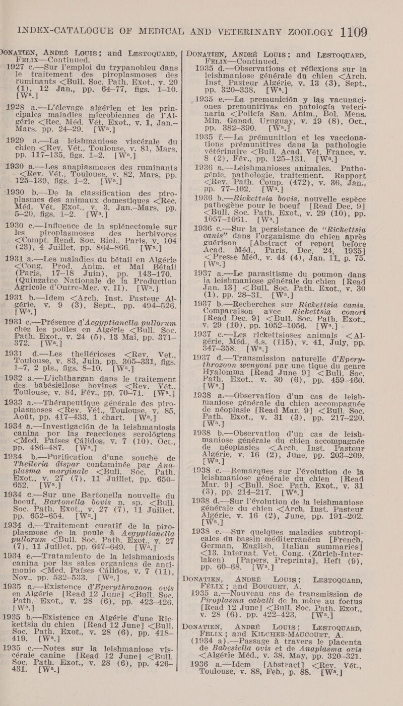 JONATIEN, ANDRE LovIs; and LmSTOQUARD, FrL.ix—Continued. 1927 c.—Sur l’emploi du trypanobleu dans le traitement des piroplasmoses des ruminants &lt;Bull. Soe. Path. Exot., v. 20 fe Jan., pp. 64-77, figs. 1-10. a 1928 a—L’élevage algérien et les prin- cipales maladies microbiennes de Il’ Al- gérie &lt;Rec. Méd. Vét. Exot., v. 1, Jan.— Mars. pp. 24-29. [Wa] 1929 a —lLa leishmaniose viscérale du chien &lt;Rev. Vét., Toulouse, v. 81, Mars, pp. 117-135, figs. 1-2. [W2.] 19380 a.—lLes anaplasmoses des ruminants -&lt;Rey. Vét., Toulouse, v. 82, Mars, pp. 125-139, figs. 1-2. [W2.] 1930 b.—De la classification des piro- plasmes des animaux domestiques &lt;Rec. Méd. Vét. Hxot., v. 8, Jan.—Mars, pp. 5—20, figs. 1-2. [W2.] 1930 c.—Influence de la splénectomie sur les piroplasmoses des herbivores &lt;Compt. Rend. Soc. Biol, Paris, v. 104 (23), 4 Juillet, pp. 864-866. [W2.] 1931 a.—Les maladies du bétail en Algérie &lt;Cong. Prod. Anim. et Mal Bétail (Paris, 17-18 Juin), pp. 143-170. (Quinzaine Nationale de la Production Agricole @’Outre-Mer. vy. II). [W2.] 1931 b.—Idem &lt;Arch. Inst. Pasteur Al- gérie, v. 9 (3), Sept., pp. 494-526. [W2.] 1931 ¢.—Présence d’Aegyptianella pullorum chez les poules en Algérie &lt;Bull. Soc. Path. Exot., v. 24 (5), 18 Mai, pp. 871- 372. [W2.] 1931 d—lLes theilérioses &lt;Rev. Vet., Toulouse, v. 83, Juin, pp. 305—331, figs. 1—7, 2 pls., figs. 8-10. [W2.] 1932 a.—Lichthargan dans le traitement des babésiellose bovines &lt;Rev. Vét., Toulouse, v. 84, Fév., pp. 70-71. [W2.] 1933 a.—Thérapeutique générale des piro- _plasmoses &lt;Rey. Vét., Toulouse, v. 85, Aoit, pp. 417-433, 1 chart. [W2.] 1934 a.—Investigacion de la leishmaniosis canina por lag reacciones serolégicas &lt;Med. Paises Calidos, v. 7 (10), Oct., pp. 486-487. [W2.] 1934 b.—Purification d’une souche de Theileria dispar contaminée par Ana- plasma marginale &lt;Bull. Soc. Path. Hxot., v. 27 (7), 11 Juillet, pp. 650- 652. [| W2.] 19384 e—Sur une Bartonella nouvelle du boeuf, Bartonella bovis n. sp. &lt;Bull. poc. Path. Hxot., v. 27 (7), 11 Juillet, pp. 652-654. [W2.] 1934 d—Traitement curatif de la piro- plasmose de la poule 4 Aegyptianella pullorum &lt;Bull. Soc. Path. Exot., v. 27 (7), 11 Juillet, pp. 647-649. [Wa] 1934 e—Tratamiento de la leishmaniosis canina por las sales organicas de anti- monio &lt;Med. Paises Célidos, v. 7 (11), Nov., pp. 532-5338. [Wa.] 1935 a.—kExistence d’Hperythrozoon ovis en Algérie [Read 12 June] &lt;Bull. Soc. Path. Wxot., v. 28 (6), pp. 423-496. [W2.] 1935 b.—Existence en Algérie d’une Ric- kettsia du chien [Read 12 June] &lt;Buill. Soc. Path. Exot., v. 28 (6), pp. 418~— 419. [W2.] 1935 c—Notes sur la leishmaniose vis- cérale canine [Read 12 June] &lt;Bull. Soc. Path. Hxot., v. 28 (6), pp. 426— 431. [W2.] Wpiix—Continued. 1985 d.—Observations et réflexions sur la leishmaniose générale du chien &lt;Arch. Inst, Pasteur Algérie, v. 18 (8), Sept., pp. 820-338. [W2.] 1935 e.—La premuniciédn y las vacunaci- ones premunitivas en patologia veteri- naria &lt;Policia San. Anim., Bol. Mens. Min. Ganad. Uruguay, v. 19 (8), Oct., pp. 882-890. [W2.] 1935 f—La prémunition et les vacciona- tions prémunitives dans la pathologie vétérinaire &lt;Bull. Acad. Vét. France, v. 8 (2), Fév., pp. 125-131. [W2.] 1936 a.—Leishmanioses animales. Patho- génie, pathologie, traitement. Rapport &lt;Rey. Path. Comp. (472), v. 36, Jan., pp. 77-102. [Wa] 1936 b.—Rickettsia bovis, nouvelle espéce pathogéne pour le boeuf [Read Dec. 9] &lt;Bull. Soc. Path. Exot., v. 29 (10), pp. 1057-1061. [W2.] 1936 ¢c.—Sur la persistance de “Rickettsia canis” dans Vorganisme du chien aprés guérison [Abstract of report before Acad. Méd., Paris, Dee. 24, 1935] wee’ Méd., v. 44 (4), Jan. 11, p. 75. a  1987 a—LWLe parasitisme du poumon dans la leishmaniose générale du chien [Read dan. 13] &lt;Bull. Soc. Path. Exot., v. 30 (1), pp. 28-31, [W2.] 1937 b.—Recherches sur Rickettsia canis. Comparaison avec Rickettsia conoré [Read Dec. 9] &lt;Bull. Soc. Path. Exot., v. 29 (10), pp. 1052-1056. [Wa.] 1937 c.—Les rickettsioses animals &lt;Al- gérie, Méd., 4.8. (115), v. 41, July, pp. 347-358. [W4.] 1937 d.—Transmission naturelle d’Epery- throzoon wenyoni par une tique du genre Hyalomma [Read June 9] &lt;Bull. Soc. Path. Exot., v. 30 (6), pp. 459-460. [W2.] 1938 a.—Observation d’un cas de leish- maniose générale du chien accompagnée de néoplasie [Read Mar. 9] &lt;Bull. Soe. Path. ‘Hxot.; vi 81'&lt;.(8) , “pp. 217-220. [W2.] 1938 b.—Observation d’un cas de leish- maniose générale du chien accompagnée de néoplasies &lt;Arch. Inst. Pasteur wey” v. 16 (2), June, pp. 203-209. a 1938 c.—Remarques sur lVévolution de la leishmaniose générale du chien [Read Mar. 9] &lt;Bull. Soc. Path. HBxot., v. 31 (3), pp. 214-217. [W2.] 1938 d.—Sur l’évolution de la leishmaniose générale du chien &lt;Arch, Inst. Pasteur Algérie, v. 16 (2), June, pp. 191-202. [W2.] 1938 e.—Sur quelques maladies subtropi- cales du bassin méditerranéen [French, German, English, Italian summaries] &lt;13. Internat. Vet. Cong. (Ztrich-Inter- laken) [Papers, Preprints], Heft (9), pp. 60-68. [W2.] ANDRE Louis; FELIX; and Boucurt, A 1935 a.—Nouveau cas de transmission de Piroplasma caballi de la mére au foetus [Read 12 June] &lt;Bull. Soc. Path. Exot., v. 28 (6), pp. 422-423, [W2.] ANDRE Louis; Lusroquarp, FELIX; and KILCHER-MAUCOURT, A. de Babesiella ovis et de Anaplasma ovis &lt;Algérie Méd., v. 38, May, pp. 320-321. 1936 a.—Idem_ [Abstract] &lt;Rev. Vét., Toulouse, v. 88, Feb., p. 88. [W2.] LESTOQUARD,