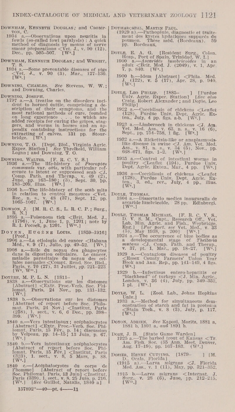 DOWNHAM, KENNETH DOUGLAS; and CROMP- TON, C. 1934 a.—Observations upon neuritis in fowls (so-called fowl paralysis) : A quick method of diagnosis by means of nerve smear preparations &lt;Vet. J., v. 90 (12), Dec., pp. 505-507. [W2.] DOWNHAM, KENNETH DOUGLAS; and WRIGHT, Ty S 1934 a.—Some preventable diseases of pigs &lt;Vet. J., v. 90 (3), Mar., 127-130. [W2.] DOWNING, CHARLES. See Stevens, W. W.; and Downing, Charles. DOWNING, JOSEPH. 1797 a.—A treatise on the disorders inci- dent to horned cattle, comprising a de- scription of their symptoms, and the most rational methods of cure, founded on long experience . . to which are added receipts for curing the gripes, stag- gers, and worms in horses and an ap- pendix containing instructions for the extracting of calves. 131 pp. Stour- bridge. [W42.] Downine, T. O. [Dept. Biol., Virginia Agric. Hixper. Station] See Threlkeld, William Logan 3 and Downing, SO DOWNING, WALTER. [F. R. C. V. 8.] 1936 a—The life-history of Pseroptes communis var. ovis, with particular ref- erence to latent or suppressed seab &lt;J. Comp. Path. and Therap., v. 49 (2), June, pp. 163-180; (3), Sept. 30, pp. 183-209, illus. [W2.] 1936 b.—The life-history of the scab mite in relation to control measures &lt;Vet. Rec.) M.S.) Ve 48 (37); Sept, .12,. pp. 1065-1067. [W2.] IM. Re CoS) L. Re C.-P:y Surg., . NJ 1895 _a.—Poisonous tick &lt;Brit. Med. J., (1796), v. 1, June 1, p. 1201; note by R. I. Pocock, p. 1201. [W™.] DOYEN, HuGpNE Louis. [1859-1916] [ Prof. ] -1906 a.—tLa etiologia del cancer &lt;Habana Méd., v. 9 (7), Julio, pp. 49-52. [Wa.] 1908 a—Réle du noyau des phagocytes dans la digestion cellulaire. Le cancer, maladie parasitaire du noyau des cel- lules normales &lt;Compt. Rend. See. Biol., Paris, v. 70 (27), 31 Juillet, pp. 221-223. PW, We] Doypre, M. P.L. N. [1811- ] 1838 a.—Observations sur les distomes [Abstract] &lt;Extr. Proe.-Verb. Soc. Phi-  Dowson, J. R.N wet Paris, 24 Nov., pp. 131-132. 2 18388 b.—Observations sur les distomes [Abstract of report before Soc. Philo- mat. Paris, 24 Nov.] &lt;Institut, Paris (258); 1. ‘secti, Vv. 6, 6 Dec; pp, .398— 3995 ot Wea] 1840 a—Vers intestinaux; acéphalocystes [Abstract] &lt;Extr. Proc.—Verb. Soc. Phi- lomat. Paris, 15 Fév., p. 14; discussion by Velpeau, pp. 14-15; 13 Juin, p. 67. [W2.] 1840 b.—Vers intestinaux acéphalocystes [Abstract of report before Soc. Phi- Iomat. Paris, 15 Fév.] &lt;Institut, Paris (B25), 2. Sect. V8, 5b. Mars, p. 88: TWws.] 1840 c—[Acéphalocystes du corps de Vhomme] [Abstract of report before Soc. Philomat. Paris, 13 Juin] &lt;Institut, [Ws.] [See Guillot, Natalis, 1840 a] 157892°—40—pt. 4 li  DOYHARGABRAL, Martin PAUL. (1929 a).—Pathogénie, diagnostic et traite- ment des kystes hydatiques suppurés du poumon. ‘Thése méd. (Bordeaux). 59 po. Bordeaux, Dorin, HE. A. G. [Resident Surg., Colon. Hosp., Port of Spain, Trinidad, W. I.] - 1990 a.—-Ascarides lumbricoides in an adult &lt;Brit. Med. J. (2049), v. 1, Apr. 7, p. 840. [W2.] 1900 b.——Idem [Abstract] &lt;Phila. Med. ena v. 5 (17), Apr. 28, p. 940. Ua DoyLy, Leo Pump. [1885—- ] [Purdue Univ. Agric. Exper. Station] [See also Craig, Robert Alexander ; and Doyle, Leo Philip] 1922 a.—Coccidiosis of chickens &lt;Leaflet (128), Purdue Univ. Dept. Agric. Ex. ten., July, 4 pp. figs. a-b. [W2.] 1923 a.—Limberneck in chickens &lt;J. Am. Vet. Med. Ass., v. 68, n. s., v. 16 (6), Sept., pp. 754-758, 1 fig. [W2.] 19382 a.—A Rickettsia-like or anaplasmosis- like disease in swine &lt;J. Am. Vet. Med. Ass., v. 81, n.-s., v. 34 (5), Nov., pp. 668-671, figs. 1-2. [W2.] 1935 a-——Control of intestinal worms in poultry &lt;Leaflet (194), Purdue Univ. Dept. Agric. Hxten., Mar., 4 pp. [W2.] 1986 a—Coccidiosis of chickens &lt;Leaflet (128), Purdue Univ. Dept. Agric. Bx- ten., ed., rev., July, 4 pp., illus. [W?.] DoyLzE, THOMAS. 1804 a.—Dissertatio medica inauguralis de oe lumbricoide. 28 pp. Hdinburgi. m DoyLr, THoMAS MicuAany. [F. R. Cc. V. S., D. V. S. M., Capt., Research Off., Vet. Lab. Min. Agric. and Fish., Weybridge, Eng.| [for port. see Vet. Med., v. 33 (5), May 1938, p. 200] [W2:.] 1924 a.—The occurrence of blue bodies ag a developmental stage of Theileria mutans &lt;J. Comp. Path. and Therap., v. 387, pt. 1, Mar., pp. 18-27. [W2.] 1929 a.—Contagious diseases of poultry &lt;Hssex County Farmers’ Union Year Sues and Ann. Rep., pp. 141-149, 4 figs. [W?.] 1929 b—Infectious entero-hepatitis or “blackhead”’ of turkeys &lt;J. Min. Agric., London, v. 86 (4), July, pp. 349-352, 1 pl. [W?.] Dorte, W. L. [Zool. Lab., Johns Hopkins Univ. | 1933 a—Method for simultaneous dem- onstration of starch and fat in protozoa ee Tech., v. 8 (3), July, p. 117. a Doyon, ADRiEN. See Kaposi, Moritz, 1881 a, 1881 b, 1891 a, and 1891 b. Dozn, J. B. [State Game Warden] 1925 a.—The barbed trout of Kansas &lt; Tr. Am. Fish. Soc. (55 Ann. Meet. Denver, Aug. 17-19), pp. 167-183. (W*.] Dozimpr, Henry CuTrINo. [1879— ] [M. D., Ocala, Florida] (1915 a).—-Larva migrans &lt;J. Fiorida Med. Ass., v. 1 (11), May, pp. 321-352. 1915 b—Larva migrans &lt;Internat. J. WwW ,]