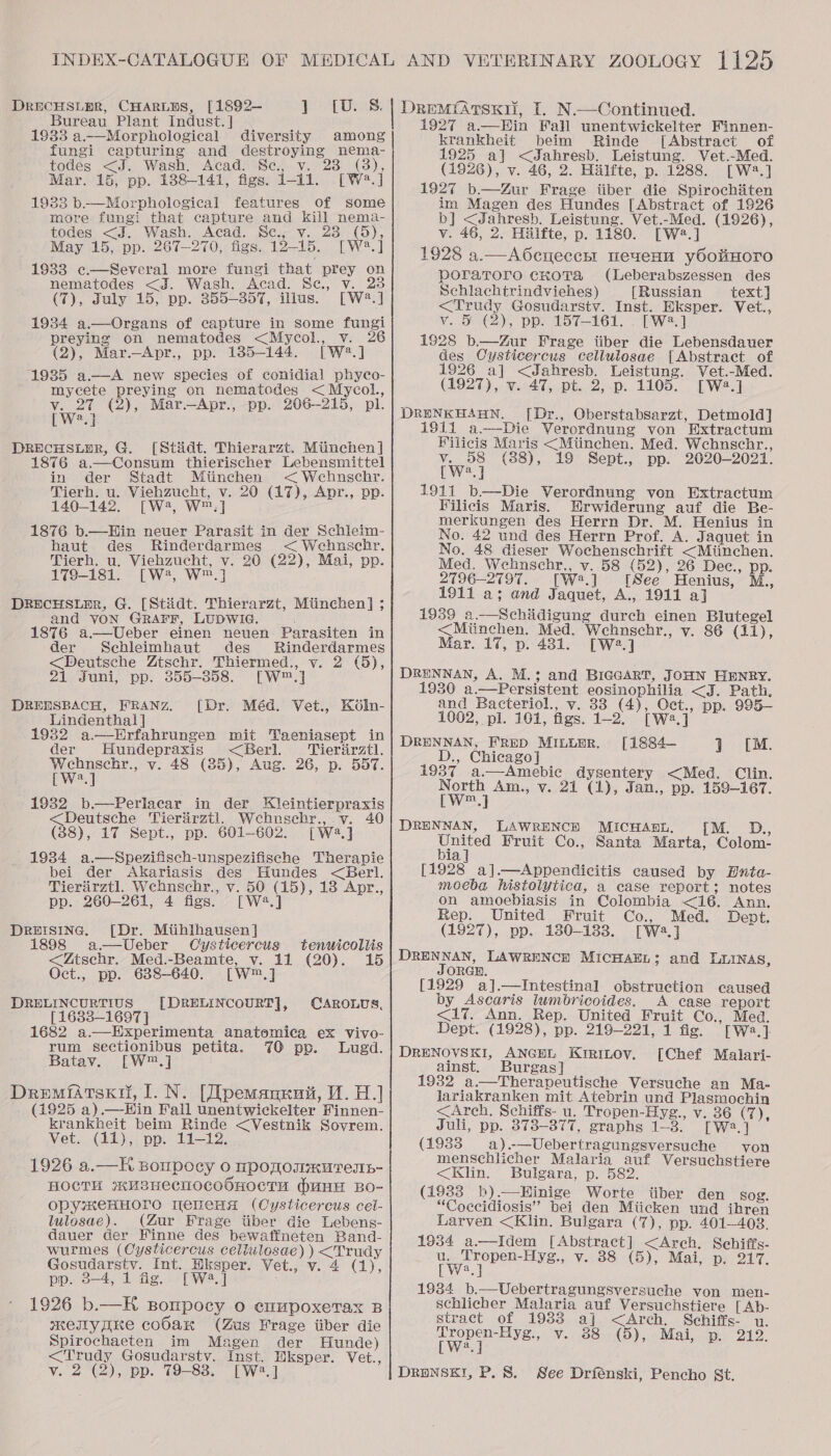 DrECHSLER, CHARLDS, [1892— abe Baie Bureau Plant Indust. ] 1933 a—Morphological diversity among fungi capturing and destroying nema- todes &lt;J. Wash. Acad. Sc., v ; . 28 (3 Mar. 15, pp. 1388-141, figs. 1-11. [W2.] 19383 b.—Morphological features of some more fungi that capture and kill nema- todes &lt;J. Wash. Acad. Sc., v. 23 (5), May 15, pp. 267-270, figs. 12-15. [W®.] 1983 c.—Several. more fungi that. prey on nematodes &lt;J. Wash. Acad. Se, v. 23 (7), July 15, pp. 355-357, illus. [W2.] 1934 a.—Organs of capture in some fungi preying on nematodes &lt;Mycol., v. 26 (2), Mar.—Apr., pp. 1385-144. [W2*.] 1935 aA new species of conidial phyco- mycete preying on nematodes &lt;Mycol., v. 2% (2), Mar —Apr., pp. 206-215, pl. [W?.] DRECHSLER, G. [Stidt, Thierarzt. Miinchen] 1876 a.—Consum thierischer Lebensmittel in der Stadt Miinchen &lt;&lt; Wehnschr. Tierh. u. Viehzucht, v. 20 (17), Apr., pp. 140-142. [W2, W™.] 1876 b.—Hin neuer Parasit in der Schlieim- haut des Rinderdarmes &lt; Wehnschr. Tierh. u. Viehzucht, v. 20 (22), Mai, pp. 179-181. [W2, W™.] DREcHSLER, G. [Stidt. Thierarzt, Mtinchen] ; and VON GRAFF, LUDWIG. 1876 a—Ueber einen neuen Parasiten in der Sechleimhaut des Rinderdarmes &lt;Deutsche Ztschr. Thiermed., v. 2 (5), 21 Juni, pp. 355-358. [W™.] DREHSBACH, FRANZ. [Dr. Méd. Vet., Ko6in- Lindenthal ] 1932 a—Hrfahrungen mit Taeniasept in der Hundepraxis &lt;Berl. Tierirztl. eae v. 48 (85), Aug. 26, p. 557. a 1932 b.—Perlacar in der Kleintierpraxis &lt;Deutsche Tierirztl. Webnschr.,.y. 40 (38), 17 Sept., pp. 601-602. [Wa] 1934 a.—Spezifisch-unspezifische Therapie bei der Akariasis des Hundes &lt;Berl. Tierarztl. Webnschr., v. 50 (15), 18 Apr., pp. 260-261, 4 figs. [W2.] Deeisine,. [Dr. Mitihlhausen] 1898 a.—Ueber Cysticercus &lt;Ztschr. Med.-Beamte, v. 11 (20). Oct., pp. 6388-640. [W™.] [DRELINCOURT], tenwicollis 15 DRELINCURTIUS CAROLUS, [16383-1697 ] 1682 a—Hxperimenta anatomica ex vivo- rum sectionibus petita. 70 pp. Lugd. Batav. [W™.] DremiAtsxil, 1. N. [Tpemannuit, 1.0.) (1925 a).—Hin Fall unentwickelter Finnen- krankheit beim Rinde &lt;Vestnik Sovrem. Vet. (11), pp. 11-12. 1926 a.—H Bompoey 0 nponommurenh- HOCTH »*HusHeEcHOCOOHOCTU (uHH BO- opyxeHHOTO WeneHs (Cysticercus cel- lulosae). (Zur Frage iiber die Lebens- dauer der Hinne des bewatfineten Band- wurmes (Cysticercus cellulosae) )&lt;Trudy Gosudarstv. Int. Hksper. Vet., v. 4 (1), pp. 3-4, 1 fig. [W2.] 1926 b.—K sBonpocy 0 euupoxetax B memymree coOax (Zus Frage iiber die Spirochaeten im Magen der Hunde) &lt;Trudy Gosudarsty. Inst. Eksper. Vet., v. 2 (2), pp. 79-83. [W?.]  DrReMIfArTsKi, I. N.—Continued. 1927 a.—Hin Fall unentwickelter Finnen- krankheit beim Rinde [Abstract of 1925 a] &lt;Jahresb. Leistung. Vet.-Med. (1926), v. 46, 2. Hilfte, p. 1288. [W2.] 1927 b.—Zur Frage iiber die Spirochiten im Magen des Hundes [Abstract of 1926 b] &lt;Jahresb. Leistung. Vet.-Med. (1926), v. 46, 2. Hilfte, p. 1180. [W2.] 1928 a.—A6cueccrt neuen yOottHoro poratToro CKoTa (Leberabszessen des Schlachtrindviehes) [Russian text] &lt;Trudy Gosudarstv. Inst. Eksper. Vet., v. § (2), pp. 157-161. . [W2.] 1928 b.—Zur Frage iiber die Lebensdauer des Oysticercus cellulosae [Abstract of 1926 a] &lt;Jahresb. Leistung. Vet.-Med. (1927), v. 47, pt. 2, p. 1105. [W2.] DRENKHABN. [Dr., Oberstabsarzt, Detmold] 1911 a-——Die Verordnung von Extractum Filicis Maris &lt;Miinchen. Med. Wehnschr., v. 58 (88), 19 Sept., pp. 2020-2021. [W2.] 1911 b—Die Verordnung von Extractum Vilicis Maris. Hrwiderung auf die Be- merkungen des Herrn Dr. M. Henius in No. 42 und des Herrn Prof. A. Jaquet in No. 48 dieser Wochenschrift &lt;Miinchen. Med. Wehnschr., v. 58 (52), 26 Dec., pp. 2796-2797. [W.] [See Henius, M., 1911 a; and Jaquet, A., 1911 a] 1939 a—Schidigung durch einen Blutegel &lt;Miinchen. Med. Wehnschr., v. 86 (11), Mar. 17, p. 431. [W2.] DRENNAN, A. M.3; and BIGGART, JOHN HENRY. 1930 a.—Persistent eosinophilia &lt;J. Path, and Bacteriol., v. 33 (4), Oct., pp. 995- 1062, pl. 161, figs. 1-2. [We.] DRENNAN, FRED MILLnR. [1884— } £M. D., Chicago] 1937 a.—Amebic dysentery &lt;Med. Clin. North Am., v. 21 (1), Jan., pp. 159-167. [Ww] DRENNAN, DLAWRENCH MICHART. [M. D., United Fruit Co., Santa Marta, Colom- bia] [1928 a].—Appendicitis caused by Hnta- moeba histolytica, a case report; notes on amoebiasis in Colombia &lt;i6. Ann. Rep. United Fruit Co., Med. Dept. (1927), pp. 130-1383. [W2.]j DRENNAN, LAWRENCE MICHAEL; and LLINAS, JORGE. [1929 a].—Intestinal obstruction caused by Ascaris lumbricoides. A case report &lt;17. Ann. Rep. United Fruit Co., Med. Dept. (1928), pp. 219-221, 1 fig. [W2.]} DRENOVSKI, ANGEL Kririnoy. [Chef Malari- ainst. Burgas] 1932 a.—Therapeutische Versuche an Ma- lariakranken mit Atebrin und Plasmochin &lt;Arch. Schiffs- u. Tropen-Hyg., v. 36 (7), Juli, pp. 373-377, graphs 1-3. [W2.] (1933 a)-—Uebertragungsversuche von menschlicher Malaria auf Versuchstiere &lt;Klin. Bulgara, p. 582. (1933 b).—Hinige Worte itiber den sog. “Coecidiosis” bei den Miicken und ihren Larven &lt;Klin. Bulgara (7), pp. 401-408. 1934 a.—Idem [Abstract] &lt;Arch. Schiffs- i Pe v.38 (5),. Mal, p: 217. Wy 2 1934 b.—Uebertragungsversuche von men- schlicher Malaria auf Versuchstiere [ Ab- stract of 1938 aj] &lt;Arch. Schiffs- u. ee ee v. 88 (5), Mai, p. 212. DrRaNSKI, P. 8S. See Drfénski, Pencho St.