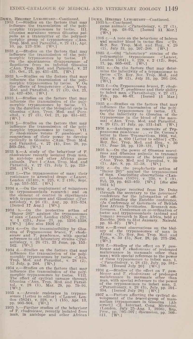 Dukn, Hprsert LYNDHURST—Continued. Dukn, Hereerr LynpHurst—Continued. 1933 f.—Studies on the factors that may influence the transmission of the poly- morphie trypanosomes by tsetse. III. Glossina morsitans versus Glossina pal- palis as a transmitter of the polymor- morphie group of trypanosomes &lt;Ann. Trop. Med. and Parasitol., v. 27 (1), Apr. 10, pp. 123-130. [W2:.] 1933 ¢.—Studies on the factors that may influence the transmission of the poly- morphie trypanosomes by tsetse. IV. On the spontaneous disappearance of flagellates from an infected Glossina &lt;Ann. Trop. Med. and Parasitol., v. 27 (3), Oct., 21, pp. 481-485. [W:.] 1933 h.—Studies on the factors that may influence the transmission of the poly- _morphic trypanosomes by tsetse. V. On the effects of temperature &lt;Ann. Trop. Med. and Parasitol., v. 27 (3), Oct. 21, pp. 437-450. [Wa.] 1933 i—mwStudies on the factors that may influence the transmission of the poly- morphic trypanosomes by tsetse. VI. On the duration of the biological cycle in Glossina &lt;Ann. Trop. Med. and -Para- SHOLN Varco (od), Oct. Zt Ppp, 451-467. [W®.] 1933 j.—Studies on the factors that may influence the transmission of the poly- morphic trypanosomes by tsetse. VII. T. rhodesiense versus TT. gambiense: a comparison of their power to develop cyclically in Glossina &lt;Ann. Trop. Med. and Parasitol., v. 27 (4), Dec. 20, pp. 569-584. [W2.] 19633 k—A study of the behaviour of T. rhodesiense recently isolated from man, in antelope and other African game animals. Part I &lt;Ann. Trop. Med. and Parasol... Va 2 (2), duly i. pps 215- 236, [W2.] 1933 1.—The trypanosomes of man; their resistance to arsenical drugs &lt; Lancet, London (5740), v. 225, v. 2 (10), Sept. 2, pp. 5538-557. [W2.] 1834 a.—On the employment of volunteers in trypanosomiasis research; and on the element of control in experiments with trypanosomes and Glossinae &lt;Par- astiology, v. 26 (8), Aug., pp. 315-324. [Issued 17 Aug.] [W2.] 1934 b.—On the protective action of “Bayer 205” against the trypanosomes of man &lt; Lancet, London (5782), vy. 226, v. 1 (25), June 23, pp. 1836-1338. [W2.] [See aise 1936 c] 1934 e.—On the transmissibility by Glos- Sina of Trypanosoma brucei, T. rhode- siense and gambiense, with. special reference to old laboratory strains &lt;Par- asitology, v. 26 (2), 28 June, pp. 153- 1625 hw 1934 d.—Studies on the factors that may influence the transmission of the poly- morphic trypanosomes by tsetse &lt; Ann. Trop. Med. and Parasitol., v. 28 (2), 12 July, p. 244. [W.] 1934 e.—Studies on the factors that may influence the transmission of the poly- morphic trypanosomes by tsetse. VIII. The: effect of cyclical passage through Glossina &lt;Ann. Trop. Med. and Parasi- LOl Vg 2S, (1). Mar. 29. pp... 79-01. Lweq 1935 a.—Arsenic resistance in trypano- somes [Letter to editor] &lt;Uancet, Lon- don (5824), v. 228, v. 1 (15), Apr. 13, pp. 903-904. [W2.] 1935 b.—¥Further studies of the behaviour of T. rhodesiense, recently isolated from man, in antelope and other African 1935 b.—Continued. game animals &lt;Parasitology, v. 27 (1), oes pp. 68-92, [Issued 11 Mar.] Ewes 1985 c.—A note on the behaviour of baboon and monitor blood in tsetse flies &lt;Tr, Roy. Soc. Trop. Med. and Hyg., v. 29 (2), July 31, pp. 207-209. [W2.] 1935 d.—Old “laboratory” strains of the pelymorphic trypanosomes &lt;Lancet, London (5847), v. 229, v. 2 (12), Sept. 21, pp. 665-667. [Wa] 1935 e.—On the factors that may deter- mine the infectivity of a trypanosome to tsetse &lt;Tr. Roy. Soc. Trop. Med., and We) v. 29 (2), July 31, pp. 203-206. a 1935 f.—On Trypanosoma brucei, T. rhode- siense and T. gambiense and their ability to infect man &lt;Parasitology, v. 27 (1), Feb., pp. 46—67. [Issued 11 Mar.] LW?2.] 1935 ¢g——-Studies on the factors that may influence the transmission of the poly- morphic trypanosomes by tsetse. IX. On the infectivity to Glossina of the trypanosome in the blood of the mam- mal &lt;Ann. Trop. Med. and Parasitol., v. 29 (2),&lt;17 July; ppi1812143; [w.] 1936 a.—-Antelopes as reservoirs of Try- panosoma gambiense ... re Dr. Corson’s letter in these Transactions, 1936, vol. xxix (6), p. 690 [Letter to editor] &lt;Tr. Roy. Soc. Trop. Med. and Hyg., v. 30 (1), June 30, pp. 129-131. [W2.] 1936 b.—On the power of Glossina morsi- tans and Glossina palovailis to transmit the trypanosomes of the brucei group &lt;Ann. Trop. Med. and Parasitol., v. 30 (Lf), Apr. 8, pp. 37-38... [ ws. | 1936 e—On the prophylactic action of “Bayer 205” against the trypanosomes of man. Conciuding observations &lt;Lan- eet, London ((5870), v.-230,° Vv. 1 (9), Feb. 29, pp. 463-469. [W2.] [See aiso 1934 pb] 1986 d.—Paper received from Dr. Duke through the secretary to the governors’ conference for the information: of offi- cers attending the Hntebbe conference, (In Conference of Governors of British East African Territories. Research con- ferences. Conference on co-ordination of tsetse and trypanosomiasis (animal and human) research in Hast Africa, held at Entebbe, 29th to 31st January. Nairobi. pp. 85-87) [Wa.] 1936 e.—Recent observations on the biol- ogy of the trypanosomes of man in Africa &lt;‘Tr. Roy. Soc. Trop. Med. and me v. 30 (3), Nov. 28, pp. 275-296. - a  1936 f.—Studies of the effect on T. gam- biense and T. rhodesiense of prelonged maintenance in mammals other than man ; with special reference to the power of these trypanosomes to infect man. 1. &lt; Parasitology. v. 28 (3), July, pp. 381— 390. [Issued July 20] [W2.] 1936 g.—Studies of the effect on T. gam- biense and 7. rhodesiense of prolonged maintenance in mammals other than man, with special reference to the power of the trypanosomes to infect man, 2. &lt;Parasitology, v. 28 (3), July, pp. 391— 394. [Issued July 20] [Wa,] 1937 a.—Factors affecting the cyclical de- velopment of the brucei-group of mam- malian trypanosomes in Glossing [| Ab- stract] &lt;2. Internat. Cong. Microbiol. (London, July 25—-Aug. 1, 1936), Rep. Proc., pp. 205-307 ; discussion, pp. 309— 311. [Wj