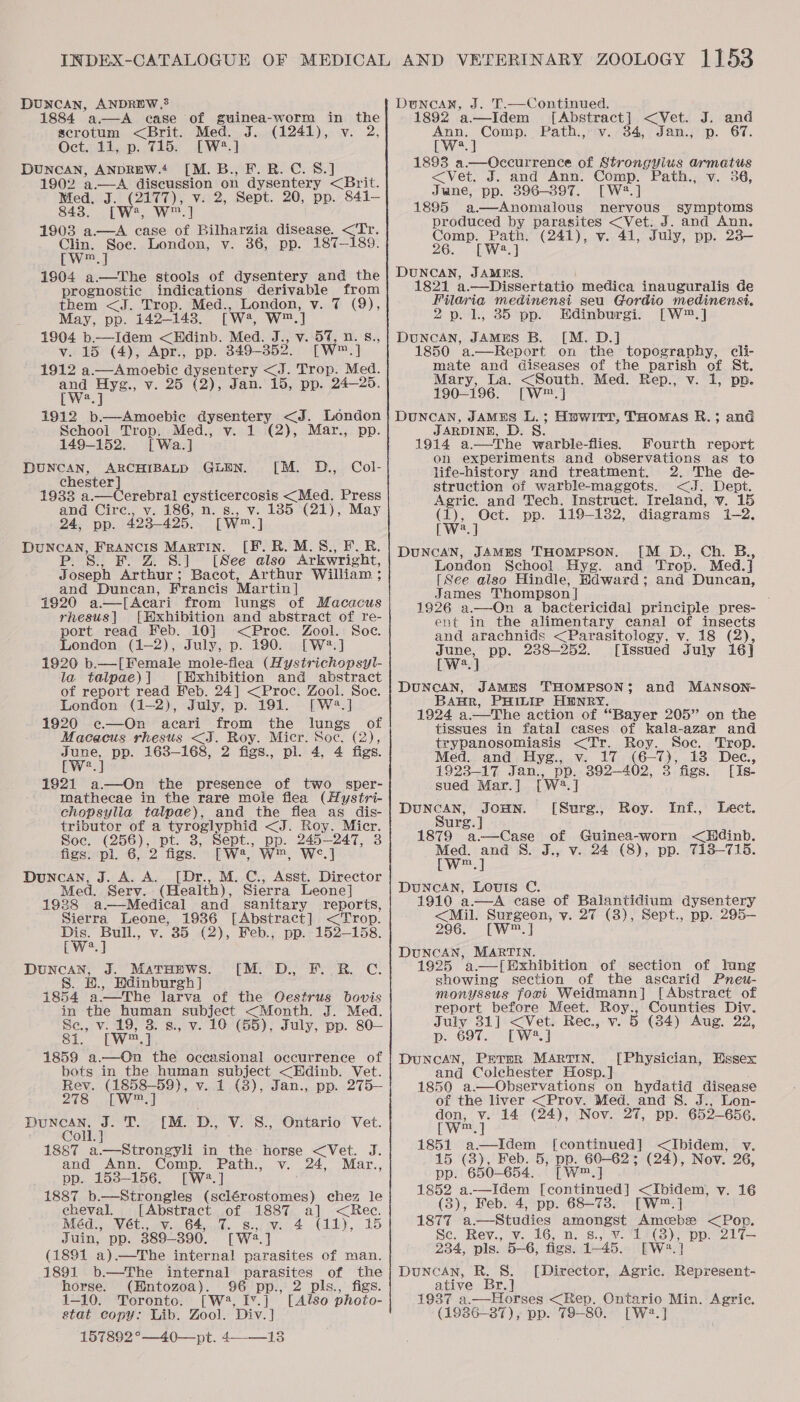 DUNCAN, ANDREW, 1884 a.—A ease of guinea-worm in the scrotum &lt;Brit. Med. J. (1241), v. 2, Oct. 11, p. 715. [W?.] DUNCAN, ANDREW.‘ [M.B., F. BR. C. 8.] 1902 a.—A discussion on dysentery &lt;Brit. Med. J. (2177), v. 2, Sept. 20, pp. 841- 8483. [W:, w™.] 1903 a—A case of Bilharzia disease. &lt;‘Tr. Clin. Soe. London, v. 36, pp. 187-189. EW 19804 a—The stools of dysentery and the prognostic indications derivable from them &lt;J. Trop. Med., London: Vi (9), May, pp. 142-143. [w, W m,] 1904 b.—Idem &lt;Edinb. Med. J., v. 57, n. 8., v. 15 (4), Apr., pp. 349-352. [W™.] 1912 a.—Amoebic dysentery &lt;J. Trop. Med. ant Hyg., v. 25 (2), Jan. 15, pp. 24—25. J 1912 b.—Amoebic Cyrene ty &lt;J. London School Trop. Med., v. 1 (2), Mar., pp. 149-152. [Wa.] DUNCAN, ARCHIBALD GLEN. [M. D., Col- chester] 19338 a.—Cerebral hos as Stee Press and Circ., v. 186, n. s., v. 185 (21), May 24, pp. 423-495, [Ww™ A DUNCAN, Francis Martin. [F. R.M.S., E.R. 124 S., 1 er Aphis) [See also Arkwright, J oseph Arthur; Bacot, Arthur William ; and Duncan, Francis Martin] 41920 a.—[ Acari from lungs of Macacus rhesus| [Hxhibition and abstract of re- port read Feb. 10] &lt;Proc. Zool. Soc. London (1-2), July, p. 190. [W2.] 1920 b.—[Female mole-flea (Hystrichopsyl- la talpae) | [Exhibition and abstract of report read Heb. 24] &lt;Proc. Zool. Soe. London (1-2), July, p. 191. [W2?.] 1920 e—On acari from the lungs of Macacus rhesus &lt;J. Roy. Micr. Soc. (2), June, pp. 163-168, 2 figs., pl. 4, 4 figs. [we at 1921 a—QOn the presence of two_ sper- mathecae in the rare mole flea (Hystri- chopsylla talpae), and the flea as dis- tributor of a tyroglyphid &lt;J. Roy. Micr. Soe. (256), pt. 3, Sept., pp. 245-247, figs. pl. 6, 2 figs. [W2, W™, W&lt;¢.] Duncan, J. A. A. [Dr., M. C., Asst. Director Med. Serv. (Health), Sierra Leone] 1928 a—Medical and sanitary reports, Sierra Leone, 1936 [Abstract] &lt;Trop. oo Dis. Bull., v. 35 (2), Feb.; pp.- 152-158. [W2.] ARG. J. Marunws. [M:. D., F. R. C. 8. Hdinburgh | 1854 athe Jarva of the Qestrus bovis in the human subject &lt;Month. J. Med. Se, v. 19, 3. s., v. 10 (55), July, pp. 80— 81. [w™.] 1859 a.—On the occasional occurrence of bots in the human subject &lt;Edinb. Vet. Rev. (1858-59), v. 1 (8), Jan., pp. 275— 27S. Wesel Duncan. J.T. 1M. D., V. S., Ontario Vet. Coll. 1887 a.—Strongyli in the horse &lt;Vet. J. and Ann. Comp. Path., v. 24, Mar., pp. 153-156. [W?2.] 1887 b.—Strongles bccn bak chez le cheval. [Abstract of 1887 a] &lt;Rec. Méd., Vét., v. 64, 7. s., v. 4 (Ly, alta Juin, pp. 389390. [W2.] (1891 a)—The internal parasites of man. 1891 b.—The internal parasites of the horse. (Entozoa). 96 pp., 2 pls., figs. 1-10. Toronto. [W, Iv.] [Also photo- stat copy: Lib. Zool. Div.] 157892°—40—pt. 4-13 Duncan, J. T.—Continued. 1892 a—Idem [Abstract] &lt;Vet. J. and a potas Path.,(tv..34,, Janm.j)ip. 67, a 1893 a.—Oeccurrence of Strongylus armatus &lt;Vet, J. and Ann. Comp. Path., v. 36, Jane, pp. 396-397. [W?.] 1895 a.—Anomalous nervous symptoms produced by parasites &lt;Vet. J. and Ann. Comp. Path. (241), v. 41, July, pp. 23— 26. [W2.] DUNCAN, JAMES. 1821 a. —_Dissertatio medica inauguralis de Filaria medinensi seu Gordio medinensi. 2p. 1, 35 pp. Edinburgi. [W™.] DUNCAN, JAMES B. [M. D.] 1850 ’a.—Report on the topography, cli- mate and diseases of the parish of St. Mary, La. &lt;South. Med. Rep., v. 1, pp. 190-196. [W™.] DUNCAN, JAMES L.; Hpwitr, THOMAS R.; and JARDINE, D. 8. 1914 a—The warble-flies. Fourth report on experiments and observations as to life-history and treatment. 2. The de- struction of warble-maggots. &lt;J. Dept. Agric. and Tech. Instruct. Ireland, v. 15 (1), Oct. pp. 119-1382, diagrams 1-2. [ We. ] DUNCAN, JAMmS THOMPSON. [M D., Ch. B., London School Hyg. and Trop. Med.] [See also Hindle, Hdward; and Duncan, James Thompson | 1926 a.—On a bactericidal principle pres- ent in the alimentary canal of insects and arachnids &lt;Parasitology, v. 18 (2), oe pp. 238-252. [Issued July 16] [W?.] DUNCAN, JAMHS THOMPSON $ BAR, PHILIP HENRY. 1924 a. —The action of “Bayer 205’ on the tissues in fatal cases of kala-azar and trypanosomiasis &lt;Tr. Roy. Soc. Trop. Med. and Hyg., v. 17 (6-7), 13 Dec, 1923-17 Jan., pp. 392-402, 3 figs. [Is- sued Mar. ] rwe, ] eye a JoHN. ([Sure., Hey: Inf., Lect. urg. | 1879 a—Case of Guinea-worn &lt;Hdinb. ee tas S. J., v. 24 (8), pp. 7138-715. Duncan, Louis C. 1910 a.—A case of Balantidium dysentery &lt;Mil. Surgeon, y. 27 (3), Sept., pp. 295— 296. _[W™.] DUNCAN, MARTIN. 1925 ’a.—[ Exhibition of section of lung showing section of the ascarid Pneu- monyssus foxi Weidmann] [Abstract of report before Meet. Roy., Counties Div. July 31] &lt;Vet. Rec., v. 5 (34) Aug. 22, p. 697. [W2.] DuncAN, Perper MARTIN. and Colchester Hosp. ] 1850 a.—Observations on hydatid disease of the liver &lt;Prov. Med. and 8S. J., Lon- qn th 14 (24), Nov. 27, pp. 652-656. and MANSON- [Physician, Essex 1851 a—Idem [continued] &lt;Ibidem, v. 15 (3), Feb. 5, pp. 60-62; (24), Nov. 26, pp. 650-654. [W™,] 1852 a.—Idem [continued] &lt;Ibidem, v. 16 (8), Feb. 4, pp. 68-738. [W™.] 1877 a.—Studies amongst Amcbe &lt;Pop. Se. Rev., v. 16, n. 8., Vv. “2 Ae pp. 217— 234, pls. 5-6, figs. 1-45. [Ww Duncan, R. S. ative Br.] 1937 a.—Horses &lt;Rep. Ontario Min. Agric. (1936-37), pp. 79-80. [W2.] [Director, Agric. Bal on 