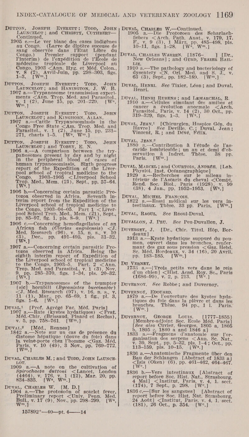 Durron, JOSEPH EvERETT: Topp, JOHN LAUNCELOT; and CHrRISTy, CUTHBERT— Continued. 1905 e.—Le ver blanc des cases indigénes au Congo. (Larve de diptére suceuse de Sang observée dans Il’Htat Libre du Congo.) Premier rapport (pendant Vinterim) de Vexpédition de l’Heole de médecine tropicale de Liverpool au Congo, 1903 &lt;Ann. Hyg. et Méd. Colon., v. 8 (2), Avril-Juin, pp. 298-308, figs. 1-3. [W™.] Durton, JOsEPH Evernrr; Topp, JoHN LAUNCELOT; and HANINGTON, J. W. B. 1907 a.—Trypanosome transmission experi- ments &lt;Ann. Trop. Med. and Parasitol., v. 1 (2), June 15, pp. 201-229. [Wa, w™.] DurTron, JOSEPH Everett; Topp, JoHN LAUNCELOT ; and KINGHORN, ALLAN. 1907 a—Cattle Trypanosomiasis in the Congo Free State &lt;Am. Trop. Med. and Parasitol... Vv.) .(2),,..June.15, pp. 231— 271, charts 1-5. [W2, W™.] Dutton, JosppH EvERetr; Topp, LAUNCELOT; and ToBty, EK. N. 1906 a-——A comparison between the try- panosomes present by day and by night in the peripheral blood of cases of human trypanosomiasis, Sixth progress report of the Expedition of the Liver- pool school of tropical medicine to the Congo. 1903-1905 &lt;Liverpool School Trop. Med., Mem. (21), Sept., pp. 57-64. [W2.] 1906 b.—-Concerning certain parasitic Pro- tozoa observed in Africa. Seventh in- terim report from the Expedition of the Liverpool school of tropical medicine to the Congo, 1903—04—05. Part 1 &lt; Liver- pool School Trop. Med., Mem. (21), Sept., pp. 85-97, fig. 1, pls. 8-9. [W2.] 1906 c.—Concerning hemoflagellates of an African fish (Clarias angolensis) &lt;J. Med. Research (96), v. 15, n. s., v. 10 Dec., pp. 491-495, pls. 31-82. JOHN (3), [W?.] ; 1907 a.—Concerning certain parasitic Pro- tozoa observed in Africa. Being the eighth interim report of Expedition of the Liverpool school of tropical medicine to the Congo, 1903-5. Part. 2 &lt;Ann. Trop. Med. and Parasitol., v. 1 (3), Nov. 9, pp. 285-370, figs. 1-34, pls. 20-32. [W2.] 1907 b—Trypanosomes of the trumpter [sic] hornbill (Bycanistes buccinator) &lt;J. Med. Research (97), v. 16, n. 8., v. 11 (1), Mar., pp. 65-69, 1 fig., pl. 3, figs. 1-6. [W2.] DuvAu.t [Prof. Agrégé Fac. Méd. Paris] 1907 a.—Rate (kystes hydatiques) &lt; Prat. Méd.-Chir. (Brissaud, Pinard et Reclus), v. 5, pp. 758-761. [W™] DuvaL.2 [Méd., Rennes] 1842 a.—Note sur un cas de présence du distome hépatique (douve du foie) dans la veine-porte chez ’homme &lt;Gaz. Méd. Pane) v. 10 (49), 3 Nov., pp. 769-772. m DuvVAL, CHARLES M.; and ToDD, JOHN LAUNCH- LOT. 1909 a—A note on the cultivation of Spirochaeta duttoni &lt;Lancet, London (4464), v. 176, v. 1 (12), Mar. 20, pp. 834-835. [W4, W™.] DuvAL, CHARLES W. [M. D.] 1904 a—The protozoén of scarlet fever. Preliminary report &lt;Uniy. Penn. Med. wey v. 17 (9), Nov., pp. 298-299. [Wa, m 157892°—40—pt. 4-—-—_14 DuvaL, CHARLES W.—Continued. 1905 a.—Die Protozoen des Scharlach- fiebers &lt; Arch. Path. Anat., v. 179; 17. B., v. 9 (3), 1 Marz, pp. 485-498, pls. 10-11, figs. 1-28. [W4, W.] DUVAL, CHARLES WARREN. [1876— Le Dr., New Orleans]; and Gurp, FrRAzmR BAIL- LIE. 1910 a.—The pathology and bacteriology of dysentery &lt;N. Orl. Med. and S. J., v. 63 (3), Sept., pp. 182-189. [W™.] DuvaL, Henri. See Tixier, Léon; and Duval, Henri. DUvAL, HENRI RUBENS; and LEMARCHAL, R. 1910 a.—-Cellules simulant des amibes et cancer a évolution anormale &lt;&lt;Arch, Parasitol., Paris, v. 14 (2), 30 Oct., pp. 319-329, figs. 1-3. [W2.] Douvan, Iman. [Chirurgien, Hospice Gén. du Havre] See Deville, C.; Duval, Jean; Vinzent, R.; and Dévé, Félix. DUVAL, JBAN.2 880 a.—Contribution 4 Vétude de Vas- caride lombricoide; un an et demi d’ob- servation 4 Indret. Thése. 88 pp. Paris. [W™.] DuvVAL, MARCEL; and CouRToIS, ANDREB. [Lab. Physiol. Inst. Océanographique] 1929 a.—Recherches sur le mileau in- - térieur de l’Ascaris du cheval &lt;Compt. Rend. Soc. Biol., Paris (1928), v. 99 (38), 4 Jan., pp. 1952-1953. [W2.] DUVAL, MICHEL FRANCOIS. 1822 a.—Hssai médical sur les testinaux. Thése. 33 pp. Paris. vers in- [w™.] DuvaL, Raeut, See Raoul-Duval. DUVALLON, J. Ppu. See Peu-Duvallon, J. Duvrreny, J. [Dr., Chir. Titul. Hop. Bor- deaux | 1913 a.—Kyste hydatique suppuré du pou- mon, ouvert dans les bronches, renfer- mant des gaz sous pression &lt; Gaz. Hebd. Se. Méd. Bordeaux, v. 34 (16), 20 Avril, pp. 183-185. [W™.] Du VERNPY. 1783 a.—{Trois petits vers dans le rein d’un chien] &lt;Hist. Acad. Roy. Sc., Paris (1686-99), v. 2, p. 218. [We*.] DuvERNOoY. See Robbe; and Duvernoy. DUVERNOY, EDOUARD. 1879 a—De Vouverture des kystes hyda- tiques du foie Gans la plévre et dans les bronches. Thése. 94 pp., 1 1. Paris.’ [W™,] DUVERNOY, GroRGE LOUIS. [1777-1855 ] [Membre-adjoint Soc. Ecole Méd. Paris] [See also Cuvier, Georges, 1805 a, 1805 b, 1805 &lt;, 1840 a and 1846 a] 18383 a.—Fragmens d’anatomie sur l’or- ganisation des serpens &lt;Ann. Se. Nat., v. 30, Sept., pp. 5-32, pls. 1-4; Oct., pp. 113-159, pls. 10-15. [W2.] 1836 a.—Anatomische Fragmente tiber den Bau der Schlangen [Abstract of 1833 a] ee (Oken) (6), pp. 461-462, 464-467. [wWe. 1836 b.—Vers intestinaux [Abstract of report before Soc. Hist. Nat., Strasbourg, 4 Mai] &lt; Institut, Paris, v. 4, 1. sect, (174), 7 Sept., p. 298. [We] 1836 c.—[Sur les sangsues] [Abstract of report before Soc. Hist. Nat. Strasbourg, 24 Aotit] &lt;Institut, Paris, v. 4, 1. sect. (181), 26 Oct., p. 354. [We.]