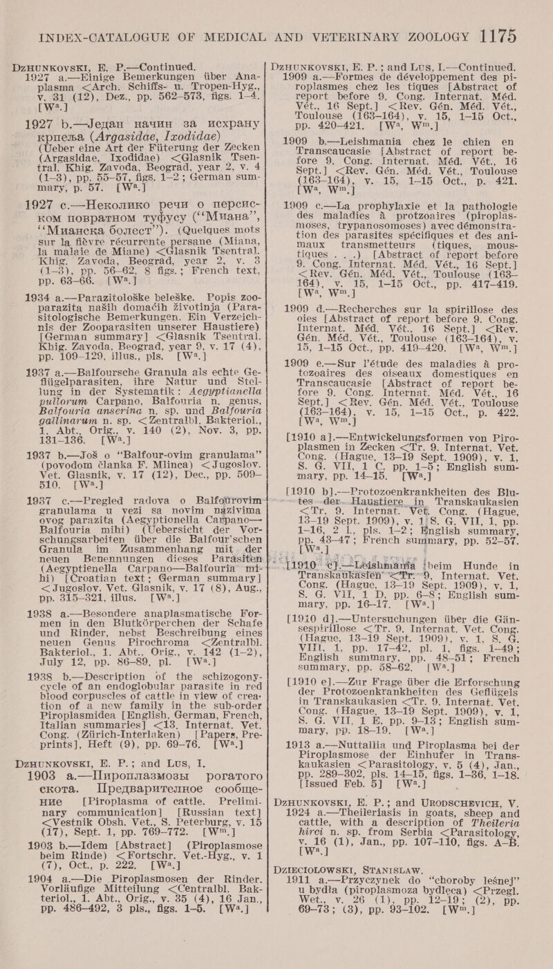 1927 a.—Einige Bemerkungen iiber Ana- plasma &lt;Arch. Schiffs- u. Tropen-Hyg., v. 31 (12), Dez., pp. 562-5738, figs. 1-4. [W?.] 1927 b.—Jenan Hauun 38a cxpaHy Kpuema (Argasidae, lxodidae) (Ueber eine Art der Fiiterung der Zecken (Argasidae, Ixodidae) &lt;Glasnik Tsen- tral. Khig. Zavoda, Beograd, year 2, v. 4 (1-3), pp. 55-57, figs. 1-2 ; German sum- mary, p. 57: [W2.] 1927 c—Hexonuxo peu 0 mepeuc- KOM ToBpaTHoM Tydycy (‘‘Muana”, ‘‘Muancrna Oomect’’). (Quelques mots sur la fiévre récurrente persane (Miana, la malaie de Miane) &lt;Glasnik Tsentral. Khig. Zavoda, Beograd, year 2, v. 3 (1-8), pp. 56-62, 8 figs.; French text, pp. 68-66. [W2.] 1934 a.—ParazitoloSke beleSke. Popis zoo- parazita naSih doma¢ih Zivotinja (Para- Sitelogische Bemerkungen. Hin Verzeich- nis der Zooparasiten unserer Haustiere) [German summary] &lt;Glasnik Tsentyral. Khig. Zayoda, Beograd, year 9, v. 17 (4), pp. 109-129, illus., pls. [W2.] 1937 a.—Balfoursche Granula als echte Ge- fliigelparasiten, ihre Natur und Stel- lung in der Systematik: Aegyptianella pullorum Carpano, Balfouria n. genus, Balfouria anserina n. sp. und Balfouria gallinarum n. sp. &lt; Zentralbl, Bakteriol., 1. Abt., Orig., v. 140 (2), Nov. 3, pp. 131-136. [W23.] 1937 b.—Jo8 o “Balfour-ovim granulama”’ (povodom lanka F. Mlineca) &lt;Jugoslov. Vet. Glasnik, v. 17 (12), Dec., pp. 509— 510. [W2.] granulama u vezi sa novim Nnazivima ovog parazita (Aegyptionella Carpano— Balfouria mihi) (Uebersicht der Vor- schungsarbeiten tiber die Balfour’schen Granula im Zusammenhang mit. der neuen Benennungen dieses (Aegyptienella Carpano hi) [Croatian text: German summary | &lt; Jugoslov. Vet. Glasnik, v. 17 (8), Aug., pp. 315-321, illus. [W2.] 1938 a.—Besondere anaplasmatische For- men in den BlutkGrperchen der Schafe und Rinder, nebst Beschreibung eines neuen Genus Pirochroma &lt;Zentralbl. Bakteriol., 1. Abt., Orig., v. 142 (1-2), July 12, pp. 86-89, pl. [W2.] 1938 b.—Description of the schizogony- cycle of an endoglobular parasite in red biood corpuscles of cattle in view of crea: tion of a new family in the sub-order Piroplasmidea [English, German, French, Italian summaries] &lt;13. Internat. Vet. Cong. (Ztirich-Interlaken) [ Papers, Pre- prints], Heft (9), pp. 69-76. [W2.]  1903 a. uponmasMo3nr poraToro cxota. IlpeqBaputremHoe coobdmie- Hue [Piroplasma of cattle. Prelimi- nary communication] [Russian text] &lt;Vestnik Obsh. Vet., S. Peterburg, v. 15 (17), Sept. 1, pp. 769-772. [W™.] 1908 b.—Idem [Abstract] (Piroplasmose beim Rinde) &lt;Fortschr. Vet.-Hyg., v. 1 (7), Oct., p. 222. [W4.] 1904 a.—Die Piroplasmosen der Rinder. Vorliufige Mitteilung &lt;Centralbl. Bak- teriol., 1. Abt., Orig., v. 85 (4), 16 Jan., 9 a.—Formes de développement des pi- roplasmes chez les tiques [Abstract of report before 9. Cong. Internat. Méd. Vét., 16 Sept.] &lt;Rev. Gén. Méd. Vét., Toulouse (1638-164), v. 15, 1-15 Oct., pp. 420-421. [W', W™,] 1909 b—Leishmania chez le chien en Transcaucasie [Abstract of report be- fore 9. Cong. Internat. Méd. Vét., 16 Sept.] &lt;Rev. Gén. Méd. Vét., Toulouse (163-164), y.. 15, 1-15 Oct., p. 421. CW, Wed 1909 c.—La_prophylaxie et la pathologie des maladies &amp; protzoaires (piroplas- moses, trypanosomoses) avec démonsira- tion des parasites spécifiques et des ani- Maux transmetteurs (tiques, mous- tiques .. .) [Abstract of report before 8. Cong. Internat. Méd. Vét., 16 Sept.] &lt;Rev. Gén. Méd. Vét., Toulouse (163— 164), v. 15, 1-15 Oct., pp. 417-419. We; We 1909 d.—Recherches sur la spirillose des oies [Abstract of report before 9. Cong. Internat. Méd. Vét., 16 Sept.] &lt;Rev. Gén. Méd. Vét., Toulouse (163-164), v. 15, 1-15 Oct., pp. 419-420. [Wa, W™.] 1909 e.—Sur étude des maladies 4 pro- tozoaires des oiseaux domestiques en Transcaucasie [Abstract of report be- fore 9. Cong. Internat. Méd. Vét., 16 Sept.] &lt;Rev. Gén. Méd. Vét., Toulouse (163-164), v. 15, 1-15 Oct., p. 422. [W2, W™,] [1910 a].—Entwickelungsformen von Piro- plasmen in Zecken &lt;Tr. 9. Internat. Vet. Cong. (Hague, 13-19 Sept. 1909), v. 1, S. G. VII, 1 C, pp. 1-5; English sum- mary, pp. 14-15. [Wa.] ~ tes. dex... Haustiere. in Transkaukasien &lt;Tr. 9. Internat. Vet. Cong. (Hague, 13-19 Sept. 1909), v. 1/8. G. VII, 1, pp. 1-16, 2 1, pls. 1-2; English. summary, rey oo ; French summary, pp. 52-57. iE Transkaukasien’ &lt;Tr“9, Internat. Vet. Cong. (Hague, 13-19 Sept. 1909), v. 1, S. G. Vil, 1 D, pp. 6—8; English sum- mary, pp. 16-17. [W?.] [1910 d].—Untersuchungen iiber die Gin- sespirillose &lt;Tr. 9. Internat. Vet. Cong. (Hague, 18-19 Sept. 1909), v. 1, S. G. Viti, 1, pp. 17-42, pl. 1, figs. 1-49; English summary, pp. 48-51; French summary, pp. 58-62. [W2.] [1910 e].—Zur Frage tiber die Erforschung der Protozoenkrankheiten des Gefliigels in Transkaukasien &lt;Tr. 9. Internat. Vet. Cong. (Hague, 13-19 Sept. 1909), v. 1, S. G. VII, 1 HB, pp. 9-13; English sum- mary, pp. 18-19. [Wa.] 1913 a—Nuttaliia und Piroplasma bei der Piroplasmose der EHinhufer in Trans- kaukasien &lt; Parasitology, v. 5 (4), Jan., pp. 289-302, pls. 14-15, figs. 1-36, 1-18. | [Issued Feb. 5] [W2.] : 1924 a.—Theileriasis in goats, sheep and cattle, with a description of Theileria hircti n. sp. from Serbia &lt;Parasitology, ae (1), Jan., pp. 107-110, figs. A—B. a 1911 a—Przyczynek do “choroby lesnej’’ u_ bydta (piroplasmoza bydleca) &lt;Przeg]. Wet., v.26) (1) pp.” 12-19% (2). pp.