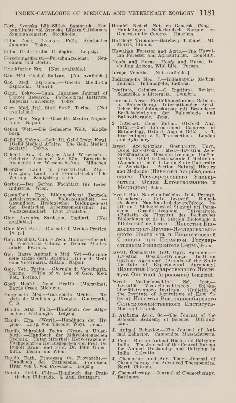 Foérh. Svenska Lik.-Sillsk. Sammank.—For- handlingar vid Svenska Liikare-Siillskapets Sammankomster. Stockholm. Folia Anat. Japon.—Folia Anatomica Japonica. Tokyo. Holia Urol.—Folia Urologica. Leipzig. Forschungsdienst.—Forschungsdienst. Neu- damm und Berlin. Frankfurter Ztg. [Not available.] Gac. Méd. Ciudad Bolivar. [Not available. ] Gac. Med. Espafiola.—Gaceta Medica Espanola. Madrid. Gann, Tokyo.—Gann. Japanese Journal of Cancer Research. Pathological Institute. Imperial University. Tokyo. Gazz. Med. Ital. Stati Sardi, Torino. available. ] Gazz. Med. Napol.—Gazzetta Medica Napole- tana. Napoli. Gefied. Welt.—Die Gefiederte Welt. burg. Geibi Iji, Tokyo.—Geibi Iji. Geibi Igaku Kwai. [Geibi Medical Affairs. The Geibi Medical Society] Tokyo. Gelehrte Anz. K. Bayer. Akad. Wissensch.— Gelehrte Anzeiger der Kon. Bayerische Akademie der Wissenschaften. Miinchen. Georgine, Land- u. fForstwirtsch. Ztg.— Georgine, Land- und Forstwirtschaftliche [Not Magde- Zeitung. Koénigsberg i. Ph. Gerber.—Der Gerber. Fachblatt fiir Leder- industrie. Wien. Gesundheit. Hyg. Bildungsdienst Deutsch. Arbeitsgemeinsch. Volksgesundheit. — Gesundheit. Hygienischer Bildungsdienst der Deutschen Arbeitsgemeinschaft fiir Volksgesundheit. [Not available. ] Gior. Avvenire Sardegna, Cagliari. available. ] Gior. Med. Prat.—Giornale di Medico Pratico. Ev pal Gior. Psichiat. Clin. e Tecn. Manic.—Giornale di Psichiatria Clinica e Tecnica Manico- miale. Ferrara. Gior. Razze Animali e Med. Vet.—Giornale delle Razze degli Animali Utili e di Medi- cina Veterinaria. Milano; Napoli. [Not Gior. Vet., Torino.—Giornale di Veterinaria. Torino. [Title of v. 1-4 of Gior. Med. Vet., Torino. ] Good Health.—Good Health Battle Creek, Michigan. Guatemala Méd.—Guatemala Médica. vista de Medicina y Cirugia. Cu-A. (Magazine). Re- Guatemala, Handb. Allg. Path—Handbuch der Allge- meinen Pathologie. Leipzig. Handb. Hyg. (Weyl).—Handbuch der Hy- giene. Hrsg. von Theodor Weyl. Jena. Handb. Mikrobiol. Techn. (Kraus u, Uhlen- huth).—Handbucb der Mikrobiologischen Technik. Unter Mitarbeit Hervorragender Fachgelehrten Herausgegeben von Prof. Dr. Rudolf Kraus und Prof. Dr. Paul Uhlen- huth. Berlin und Wien. Handb. Path. Protozoen (v. Prowazek).— Handbuch der Pathogenen Protozoen. Hrsg. von 8. von Prowazek. Leipzig. Handb, Prakt. Chir—Handbuch der Prak- tischen Chirurgie. 5. Aufl, Stuttgart. Handel. Nederl. Nat- en Geneesk. Cong.— Handelingen. Nederlandsech Natuur- en Geneeskundig Congres. Haarlem. Hatchery Tribune—Hatchery Tribune. Morris, Illinois. Hawaiian Forester and Agric.—The Hawai- ian Forester and Agriculturist. Honolulu. Hoofs and Horns.—Hoofs and Horns, In- cluding Arizona Wild Life. Tucson. Idrope, Venezia. [Not available. ] Indianapolis Med. J.—Indianapolis Medical Journal. Indianapolis, Indiana. Instituto, Coimbra.—O Instituto. Scientifica e Litteraria. Coimbra. Internat. Aerzt]. Fortbildungskursus, Balneol. u. Balneotherap.—Internationaler &lt;Aerzt- licher Fortbildungskursus mit Besonderer Mt. Revista  Berticksichtigung der Balneologie und Balneotherapie. Jena. 2. Internat. Cong. Entom. (Oxford, Aug. 1912).—2nd International Congress of DWatomology, Oxford, August 1912, ayeats le Proceedings; v. 2, Transactions. London and Aylesbury. Izvest. Azerbaidzhan. Gosudarstv. Univ., Otdel HEstestvozn. i Med.—Izvestifa Azer- baidzhanskogo Gosudarstvennogo Univer- siteta. Otdel Estestvoznanie i Meditsina. (Annals of the V. I. Lenin State University of Azerbaijan. Section Natural History and Medicine) (Asnecrus AsepOattixan ckoro JTocynapersennoro Yuusep- cutera. Ornen LEcrecrsposHanuve u Menunnua) Baku. Izvest. Biol. Nauchno-Issledov. Inst. Permsk. Gosudarstv. Univ.—Izvestifa Biologi- cheskogo _Nauchno-Issledovatel’skogo In- stituta i Biologicheskoi Stantsii pri Perm- skom Gosudarstvennom Universitete. (Builetin de VInstitut des Recherches Biologiques et de la Station Biologique &amp; l'Université de Term). (MsBecrua Buo- jslornyeckoro Hayuno-Uccrenoparesnp- cnoro Muernuryta u Buonoruyeckott Crannun upu Uepmecrom Tocymap- CTBeHHOM ¥Y HuBepcuTete Ilepmp) Perm. Izvest. Gosudarstv. Inst. Opyt. Agronom.— Izvestifa Gosudarstvennogo Instituta Opytnoi Agronomii (Annals of the State Institute of Experimental Agronomy) (Asnecrua Tocynaperpensoro Mucru- Tyta OnsitHoit Arponomun) Leningrad. Izvest. Vostochnosibirsk. Sel. Tnst.— Izvestifa Vostochnosibirskogo Sel’sko- khoziaistvennogo Instituta. (Bulletin of the Institute of Agriculture of East Si- beria) Uspecrua BocrouHocuOupcKoro CenpcroxosaiictBennoro Mueruryta- Moskva i Irkutsk. J. Alabama Acad. Se.—The Journal of the pleas Academy of Science. Birming- am. J. Animal Behavior.—The Journal of Ani- mal Behavior. Cambridge, Massachusetts. J. Centr. Bureau Animal Husb. and Dairying India.—The Journal of the Central Bureau for Animal Husbandry and Dairying in India. Calcutta. J. Chemother. and Adv. Ther.—Journal of Chemotherapy and Advanced Therapeutics. North Chicago. J. Chemotherapy.—Journal of Chemotherapy. Baltimore,