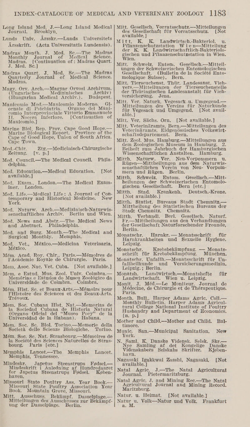 Long Island Med. J.—Long Island Medical Journal. Brooklyn, Lunds Uniy. Arsskr.—Lunds Universitets Arsskrift. (Acta Universitatis Lundensis). Madras Month. J. Med. Sc.—The Madras Monthly Journal of Medical Science. Madras. [Continuation of: Madras Quart. J. Med. Se.] Madras Quart. J, Med. Se.—The Madras Quarterly Journal of Medical Science. Madras. Magy. Orv. Arch.—Magyar Orvosi Archivum. (Ungarisches Medizinisches Archiv) (Hungarian Medical Archiv.). Budapest. Manicomio Mod.—Manicomio Moderno. Gi- ornale di Psichiatria. Organo del Mani- comio Interprovinciale Vittorio Hmmanuele TI. Nocera Inferiore. [Continuation of Manicomio. ] Marine Biol, Rep. Prov. Cape Good Hope.— Marine Biological Report. Province of the Cape of Good Hope, Union of South Africa. Cape Town. Med.-Chir. Ztgz—Medicinisch-Chirurgische Zeitung. [v. p.] Med. Council._—The Medical Council. delphia. Med. Education.—Medical Education. available. ] Med. Exam., London.—The Medical Hxam- iner. London. Med. Life-——Medical Life; A Journal of Con- temporary and Historical Medicine. New York. Med. Naturw. Arch.—Medizinisch-Naturwis- senschaftliches Archiv. Berlin und Wien. Med. News and Abstr.—The Medical News and Abstract. Philadelphia. Med. and Surg. Month.—The Medical and Surgical Monthly. Memphis. Med. Vet., México.—Medicina Veterinaria, México. Mém. Acad. Roy. Chir., Paris.—Mémoires de VAcademie Royale de Chirurgie. Paris. Mem, Asoc. Nac. Vet. Cuba. [Not available.] Mem. e Estud. Mus. Zool. Univ. Coimbra.— Memérias e Estudos do Museu Zoologico da Universidade de Coimbra. Coimbra. Mém. Hist. Se. et Beaux-Arts.—Mémoirs pour VHistoire des Sciences et des Beaux-Arts. Trévoux. Mem. Soc. Cubana Hist, Nat.—Memorias de la Sociedad Cubana de Historia Natural (Organo Oficial del ‘‘Museo Poey” de la Universidad de la Habana). Habana. Mem. Soc. Se. Biol. Torino—Memorie della Societa delle Scienze Biologiche. Torino. Mém., Soe. Sc. Nat. Strasbourg.—Mémoires de la Société des Sciences Naturelles de Stras- Phila- [Not bourg. Paris [etc.] Memphis lLancet.—-The Memphis Lancet. Memphis, Tennessee. Mindeskr. Japetus Steenstrups F¢dsel.— Mindeskrift i Anledning af Hundredaaret ror Japetus Steenstrups F¢dsel. Kgben- ~ haven, Missouri State Poultry Ass. Year Book.— Missouri State Poultry Association Year Book. Mountain Grove, Missouri. Mitt. Ausschuss. Bekitimpf. Dasselplage.— Mitteilungen des Ausschusses zur Bekimpf- ung der Dasselplage. Berlin. Mitt. Gesellsch. Vorratsschutz.—Mitteilungen des Gesellschaft ftUr Vorratsschutz. [Not available. ] Mitt, K. K. lLandwirtsch.-Bakteriol. u. Pflanzenschutzstation Wie n—Mitteilung der K. K. Landwirtschaftlich-Bakteriolo- ses und Pflanzenschutzstation in Wien. jen. Mitt. Schweiz. Entom. Gesellsch.—Mitteil- ungen der Schweizerischen Entomologischen Gesellschaft. (Bulletin de la Société Ento- mologique Suisse). Bern. Mitt. Tierseuchenst, Thiir. Landesanst. Vieh- vers.—Mitteilungen der Tierseuchenstelle der Thiiringischen Landesanstalt fiir Vieh- versicherung. Jena. Mitt. Ver. Naturk. Vegesack u. Umgegend.— Mitteilungen des Vereins fiir Naturkunde ius NSESPnCe und Umgegend. [Not avail- able. Mitt. Ver. Sichs. Orn. [Not available.] Mitt. Veterindiramts, Bern.—Mitteilungen des Veterinaramts, Hidgendssisches Volkswirt- schaftsdepartement. Bern. Mitt. Zool. Mus. Hamburg.—Mitteilungen aus dem Zoologischen Museum in Hamburg. 2. Beiheft zum Jahrbuch der Hamburgischen Wissenschaftlichen Anstalten. Hamburg. Mitth. Naturw. Ver. Neu-Vorpommern u. Riigen—Mittheilungen aus dem Naturwis- senschaftlichen Verein von Neu- Vorpom- mern und Riigen. Berlin. Mitth. Schweiz. Entom. Gesellsch.—Mitt- heilungen der Schweizerischen Hntomolo- gischen Gesellschaft. Bern [etc.] Mitth. Stad. Krankenh. Deutsch.-Krone. [Not available. ] Mitth. Statist. Bureaus Stadt Chemnitz.— Mittheilung des Statistischen Bureaus der Stadt Chemnitz. Chemnitz. Mitth. Werhandl. Berl. Gesellsch. Naturf. FKr.—Mittheilungen aus den Verhandlungen der Gesellschaft Naturforschender Freunde, Berlin. Monatsschr. Harnkr.— Monatsschrift fiir Harnkrankheiten und Sexuelle Hygiene. Leipzig. Monatsschr, Krebsbekimpfung. — Monats- sehrift fiir Krebsbekimpfung. Miinchen. Monatschr. Unfallh.—Monatsschrift fiir Un-  fallheilkunde und Versicherungsmedizin. Leipzig. ; Berlin. Monatsh. Landwirtsch.—Monatshefte ftir Landwirtschaft. Wien u. Leipzig. Monit. J. Méd.—Le Moniteur. Journal de Médecine, de Chirurgie et de Thérapeutique. Paris. Month. Bull., Harper Adams Agric. Coll.— Monthly Bulletin. Harper Adams Agricul- tural College National Institute of Poultry a ian. and Department of Hconomics. n. Pp. Mother and Child.—Mother and Child. Bal- timore. ocd San.—Municipal Sanitation. New ork. N. Saml. K. Danske Vidensk. Selsk. Skr.— Nye Samling af det Kongelige Danske Videnskabers Selskabs Skrifter. Kjgben- havn. Nagasaki Igakkwai Zasshi, Nagasaki. [Not available. ] Natal Agric. J.—The Natal Agricultural Journal. Pietermaritzburg. Natal Agric. J. and Mining Rec.—The Natal Agricultural Journal and Mining Record. Maritzburg. Natur. u. Heimat. [Not available.] pig u. Volk—Natur und Volk. Frankfurt a. M.