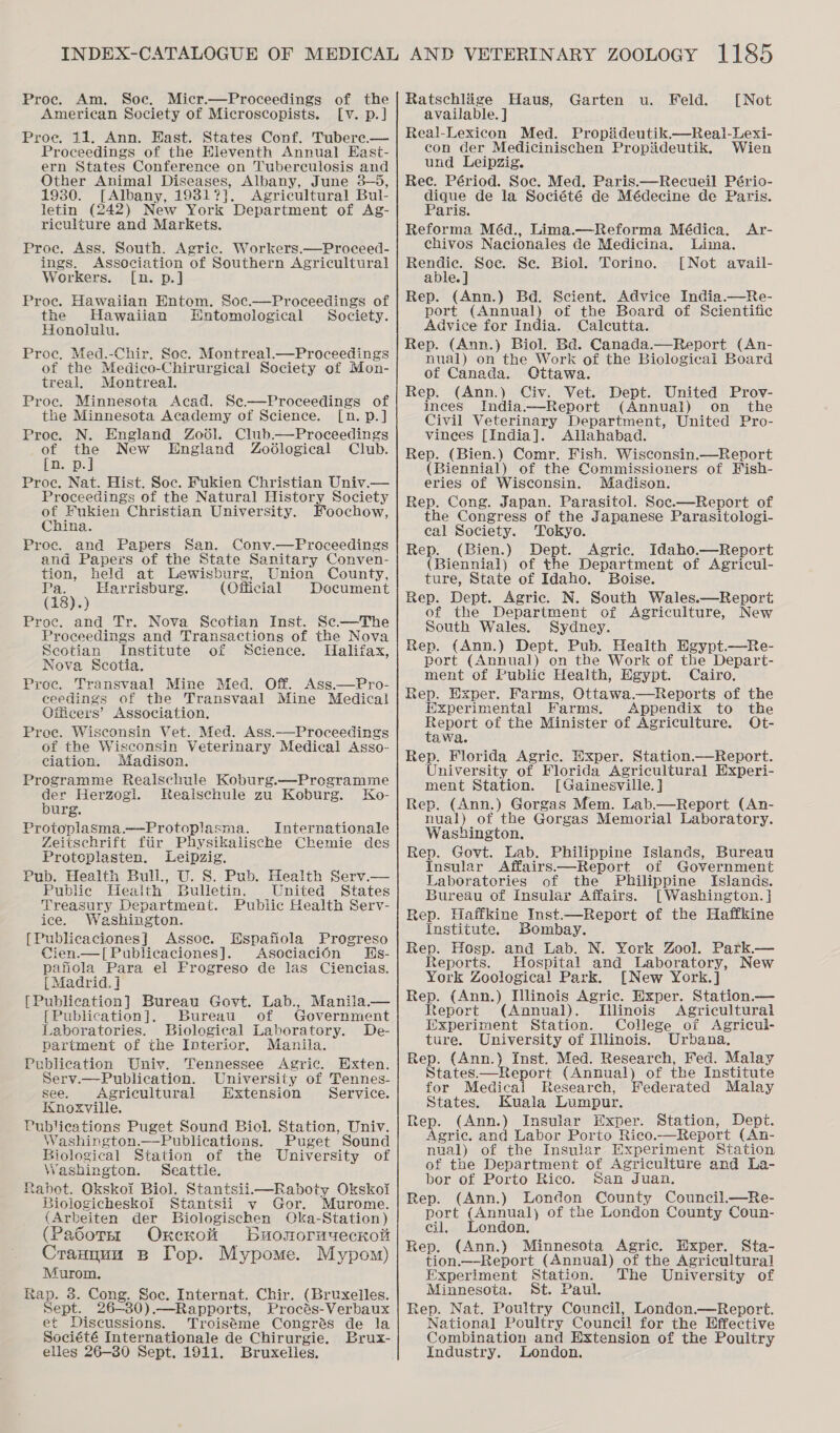 American Society of Microscopists. [v. p.] Proce. 11. Ann. Hast. States Conf. Tubere.— Proceedings of the Hleventh Annual Easit- ern States Conference on Tuberculosis and Other Animal Diseases, Albany, June 3—5, 1930. [Albany, 1981?]. Agricultural Bul- letin (242) New York Department of Ag- riculture and Markets. Proc. Ass. South. Agric. Workers.—Proceed- ings. Association of Southern Agricultural Workers. [n. p.] Proce. Hawaiian Entom. Soc.—Proceedings of the Hawaiian Entomological Society. Honolulu. Proc. Med.-Chir. Soe. Montreal.—Proceedings of the Medico-Chirurgical Society of Mon- treal. Montreal. Proc. Minnesota Acad. Se.—Proceedings of the Minnesota Academy of Science. [n. p.] Proc. N. England Zo6él. Club—Proceedings of ae New England Zodlogical Club. [D. p. Proc, Nat. Hist. Soc. Fukien Christian Univ.— Proceedings of the Natural History Society of Fukien Christian University. Foochow, China. Proe. and Papers San. Convy.—Proceedings and Papers of the State Sanitary Conven- ion, held at Lewisburg, Union County, (a8) ; Harrisburg. (Official Document Proc. and Tr. Nova Scotian Inst. Sc—The Proceedings and Transactions of the Nova Scotian Institute of Science. Halifax, Nova Scotia. Proc. Transvaal Mine Med. Off. Ass.—Pro- ceedings of the Transvaal Mine Medical Officers’ Association. Proe. Wisconsin Vet. Med. Ass.—Proceedings of the Wisconsin Veterinary Medical Asso- ciation. Madison. Programme Realschule Koburg.—Programme der Herzogi. Reaischule zu Koburg. Ko- burg. Proteplasma.—-Protoplasma. Internationale Zeitschrift fiir Physikalische Chemie des Proteplasten. Leipzig. Pub. Health Bull., U. S. Pub. Health Serv.— Public Heaith Bulletin. United States Treasury Department. Public Health Serv- ice. Washington. [Publicaciones] Assoc. Hspafiola Progreso Cien.—[Publicaciones]. AsociaciOn Hs- pafiola Para el Frogreso de las Ciencias. [Madrid.] [Publication] Bureau Govt. Lab., Manila.— [Publication]. Bureau of Government Laboratories. Biological Laboratory. De- partment of the Interior. Manila. Publication Univ. Tennessee Agric. Exten. Serv.—Publication. University of Tennes- see. Agricultural Extension Service. Knoxville. Publications Puget Sound Biol. Station, Univ. Washington.—Publications. Puget Sound Biological Station of the University of Washington. Seattle. Rabot. Okskoi Biol. Stantsii.—Raboty Okskoi Biologicheskoi Stantsii v Gor. Murome. (Arbeiten der Biologischen Cka-Station) (Pasotsr Oxrecrot bBuonormueckott Crannuu B Top. Mypome. Mypom) Murom. Rap. 3. Cong. Soc. Internat. Chir. (Bruxelles. Sept. 26-380).—Rapports, Procés-Verbaux et Discussions. Troiséme Congrés de la Société Internationale de Chirurgie. Brux- elles 26-30 Sept, 1911. Bruxelles. available. ] Real-Lexicon Med. Propiideutik.—Real-Lexi- con der Medicinischen Propiideutik. Wien und Leipzig. Rec. Périod. Soc. Med. Paris.—Recueil Pério- dique de la Société de Médecine de Paris. Paris. Reforma Méd., Lima.—Reforma Médica. chivos Nacionales de Medicina. Lima. Rendic. Soe. Se. Biol. Torino. [Not avail- able. | Rep. (Ann.) Bd. Scient. Advice India.—Re- port (Annual) of the Board of Scientific Advice for India. Calcutta. Rep. (Ann.) Biol. Bd. Canada.—Report (An- nual) on the Work of the Biological Board of Canada. Ottawa. Rep. (Ann.) Civ. Vet. Dept. United Prov- inces India.—Report (Annual) on_ the Civil Veterinary Department, United Pro- vinees [India]. Allahabad. Rep. (Bien.) Comr. Fish. Wisconsin.—Report (Biennial) of the Commissioners of Hish- eries of Wisconsin. Madison. Rep. Cong. Japan. Parasitol. Scc.—Report of the Congress of the Japanese Parasitologi- cal Society. Tokyo. Rep. (Bien.) Dept. Agric. Idaho.—Report (Biennial) of the Department of Agricul- ture, State of Idaho. Boise. Rep. Dept. Agric. N. South Wales.—Report of the Department of Agriculture, New South Wales. Sydney. Rep. (Ann.) Dept. Pub. Health Egypt.—Re- port (Annual) on the Work of the Depart- ment of Public Health, Egypt. Cairo. Rep. Exper. Farms, Ottawa.—Reports of the Experimental Farms. Appendix to the Report of the Minister of Agriculture. Ot- tawa. Rep. Florida Agric. Hxper. Station.—Report. University of Florida Agricultural Experi- ment Station. [Gainesville. ] Rep. (Ann.) Gorgas Mem. Lab.—Report (An- nual) of the Gorgas Memorial Laboratory. Washington. Rep. Govt. Lab. Philippine Islands, Bureau Insular Affairs—Report of Government Laboratories of the Philippine Islands. Bureau of Insular Affairs. [Washington. } Rep. Haffkine Inst.—Report of the Haffkine Institute. Bombay. Rep. Hosp. and Lab. N. York Zool. Park.— Reports. Hospital and Laboratory, New York Zoological Park. [New York.] Rep. (Ann.) Illinois Agric. Exper. Station.— Report (Annual). Tilinois Agricultural IWxperiment Station. College of Agricul- ture. University of Illinois. Urbana, Rep. (Ann.) Inst. Med. Research, Fed. Malay States.—Report (Annual) of the Institute for Medical Research, Federated Malay States. Kuala Lumpur. Rep. (Ann.) Insular HWxper. Station, Dept. Agric. and Labor Porto Rico.—Report (An- nual) of the Insular Experiment Station of the Department of Agriculture and La- bor of Porto Rico. San Juan. Rep. (Ann.) London County Council.—Re- port (Annual) of the London County Coun- cil. London. Rep. (Ann.) Minnesota Agric. Hxper. Sta- tion.—-Report (Annual) of the Agricultural Experiment Station. The University of Minnesota. St. Paul. Rep. Nat. Poultry Council, London.—Report. National Poultry Council for the Effective Combination and Extension of the Poultry Industry. London. Ar-