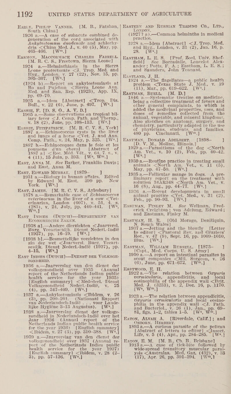 Harty, PHILIP VANNER. South China ] 1926 a.—A case of subacute combined de- generation of the cord associated with Ankylostomum duodenale and achlorhy- dria &lt;China Med. J., v. 40 (5), May, pp. 465-466. [W™,] EASMON, MAccorMACK CHARLES FARRELL. [M. R. C. S., Freetown, Sierra Leone] 1924 q.-~Eichatehincts in the Sierra Leone protectorate &lt;J. Trop. Med. and Hyz., London, vi 27 -(22), Nov. 15; pp. 305-807. [W3.] (1924 b)—Report on ankylostomiasis at Bo and Pujehun &lt;Sierra Leone Ann. Med. and San. Rep. (1928), App. IX, pp. 69-790. 1925 a.—Idem [Abstract] &lt;Trop. Dis. Bull., v. 22 (6), June, p. 497. [W#.] EASSIE, Fr. [Ty Ss: O:, De Varo 1905. a.—Some observations on tropical bil- iary fever &lt;J. Comp. Path. and Therap., v. 18 (2), June, pp. 108-113. [W2.] BASSIn, Firzpatrick. [M. R. C. V. S., York] 1887 a.—Hchinococeus cysts in the liver and lungs of a horse &lt;Vet. J. and Ann. Comp, Path:,, V...24,, May, p.. 6255-1 W*.] 1887 b.—Hchinocoques dans le foie et les poumons dun cheval [Abstract of 1887 a] &lt;Ree. Méd. Vét., v. 64, 7. 8., V. 4 (11), 15 Juin, p. 393: [wa, w,] East, ANNA M. See Barker, Vranklin Davis ; and Hast, Anna M. EAST, EDWARD MURRAY. [M. B., Fatshan, [1879— J 1931 a.—Biology in human affairs. Hdited by Edward M. Hast. 399 pp. New York. [W2.] East, JAMES. [M. BR. C. V. 8., Aylesbury ] 1878 a.—Remarkable case of Hcehinococcus veterinorum in the liver of a cow &lt;Vet- erinarian, London (607), v. 51, 4.8. 283), v. 24, July, pp. 440-441, [W2, wn] Bast Inpmes (DutTcH)—-DEPARTMENT VAN ECONOMISCHD ZAKEN [1938 a].—Andere aiermieiven &lt; Jaarversl. Burg. Veeartscnijk. Dienst Nederl.-indié (1987), pp. 16-19. [W?.] [1938 b].—Besmettelijke veeziekten in den zin der wet &lt;Jaarversl. Burg. Veeart- senijk. Dienst Nederl.-Indié (1987), pp. 4-15, [W2.] East Inpirs (DUTCH)-—DI2NST DER VOLKSGE- ZONDHELD. 1936 a—Jaarverslag van den dienst der volksgezondheid over 1985 (Annual report of the Netherlands Indian public health service for the year 1935) {[Hnglish summary] &lt;Mededeel. Dienst Volksgezondheid Nederl.-Indié, v. 25 (4), pp. 847-409. [W3.] 1937 a.—Ankylostomiasis &lt;Ibidem, v. 26 (3), pp. 200-201. (Nationaal Rapport van Nederlandsch-Indié . . . voor Lande- lijke Hygiéne 8-13 Augustus). [W2.] 1938 a.—dJdaarverslag dienst der volksge- zondheid in Nederlandsch-Indié over het Jaar 1986 (Annual report of the Netherlands Indian public heaith service for the year 1936) [Hnglish summary] &lt;Ibidem, v. 27 (3), pp. 310-388. [W2.] 1939 rersiag van den dienst der volksgezondheid over 1937 (Annual re- port of the Netherlands Indies public health service for the year 1937) [Hnglish summary} &lt;Ibidem, v. 28 (2— 3), pp. 57-186. [W2.]   HASTERN AND RUSSIAN TRADING Co., LTD., LONDON. (1927? a). —Common helminths in medical practice, 1928 a.—Idem [Abstract] &lt;J. Trop. Med. and Hyg., London, v. 31 (2), Jan. 16, p. 28. cWe.] EASTHAM, L. H. S. [Prof. Zool. Univ. Shef- field] See Borradaile, Lancelot Alex- ander; Potts, F. A.; Eastham, L. E. 8.; and Saunders, John Tennant. JASTLAND, J. H. 1924 a.—The flagellates—a public health problem &lt;Texas State J. Med., v. 19 (11), Mar., pp. 619-622. [W2.] EASTMAN, Burtn. ([M. D.] 1846 a. —Systematie treatise on medicine. being a collective treatment of fevers and other general complaints, to which is added the medicinal properties, uses, and doses of remedies collected from the animal, vegetable, and mineral kingdoms. Also sketches on anatomy, surgery, and chemistry, particularly adapted to the use of phySicians, students, and families. 480 pp. Cincinnati. [W™.] EASTMAN, DONALD ADELBERT. [1898— J D. V. M., Moline, Illinois. ] 1929 a.—Parasitisms of the dog &lt;North Am. Vet., v. 10 (2), Feb., pp. 40—42. Weal 1930 a.— Routine practice in treating small animals &lt;North Am. Vet., v. il (a); May, pp. 47-50. [W2.] 1935 a—Follicular mange in dogs. A pre- liminary report on the treatment with solution 34AR348 &lt;North Am. Vieit.. HV: 16 (8), Aug., pp. 44-77. [W2.] 1986 a.—Recent developments in small animal practice &lt;Vet. Med., vy. 31 (2), Feb., pp. 90-938. [W.] HASTMAN, FINLEY M. See Wellman, Fred- erick Creighton; von Adelung, Edward ; and Hastman, Finley M. EASTMAN, H. R. [Old Morago, Deniliquin, N. South Wales] 1937 a.— Jetting and the blowfly [Letter to editor] &lt;Pastoral Rey. and Graziers’ Rec., v. 47 (9), Sept. 16, pp. 1009-1010,  illus. [W2. ] EASTMAN, WILLIAM Russgety. [1873-— ] |Capt, Med. Corps. U. 8. Army] 1990-9, ok report on intestinal parasites in scout companies &lt;Mil. Surgeon, v. 26 (6), June, pp. 671-672. [W™.] HastTwoop, EH. H. 1922 a.—The relation between Oxyuris vermicularis, appendicitis, and local eosinophilia of the appa wall &lt;Brit. Med. J. (8233), v. 2, Dee. 16, p..1170. [Ww?, W™,] 1923 a.—The relation between appendicitis, Ozyuris vermicularis and local_eosino- philia in the appendix wail &lt;J. Path. and Bacteriol., v. 26 (1), ee p. 69— 81, figs. 1-2, tables 1-5. yp Eaton, ALVAH A. nae Caan : ue OSBORN, HERBERT. 1893 a,—A curious parasite of the pelican [Abstract of letters to editor] &lt;Insect. Life, v. 5 (4), Apr., pp. 284-285. [W2.] EATON, EB. M. [M. B., Ch. B., Brisbane] 1918 a—A case of tick-bite followed by wide-spread transitory muscular paral- ysis &lt;Australas.. Med. Gaz. (482), v. 3 (17), Apr. 26, pp. 391-394. [W™,]