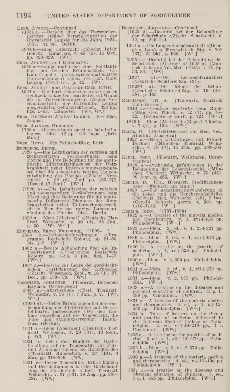 Esper, Avucust—Continued. (1934 a).—Bericht iiber das Tierseuchen- institut (friiher Veteriniirinstitut) der Universitit Leipzig fiir die Jahre 1924— 1933. 71 pp. Berlin. 1934 b.—Idem [Abstract] &lt;Ztschr. Infek- tionskr. Haustiere, v. 46 (4), 15 Ckt., pp. 328-329. [W2.] Eprr, AUGUST; and KRI®GBAUM, 1916 a.—Lunge und Leber einer Sibelanti- lope mit fertilen Echinokokken. (In Laufende _ pathologisch-anatomische Untersuchungen) &lt;Ber. Vet.-Inst. Univ. Leipzig (1913-15), p. 42. [W2.] Heer, AUGUST; and PALLASKH-lWBER, RUTH. 1934 a.—Die durch Obduktion feststellbaren Gefiiigelkrankheiten, bearbeitet auf Grund der im Tierseucheninstitut (friiher Vet- erinirinstitut) der Universitit Leipzig ausgefiihrten Gefliigelsektionen. 320 pp., figs. 1-438. Hannover. [W2, W°.] EBER, HEINRICH AUGUST LUDWIG. See Hber, August. Exsrr, JOANNES HENRICUS. 1798 a.—Observationes quedam helmintho- Sang Diss. 42 pp. Gdottinge. [Brit. us Epyr, RutH. See Pallaske-Eber, Ruth. EXBDRBECK, HRICH. 1920 a.—Die Lokalisation der rotzigen und zooparasitiren Verinderungen beim Pferde und ihre Bedeutung ftir die anato- mische Differentialdiagnose der Rotz- krankheit nebst Untersuchungsergebnis- sen tiber die sogenannte rotzige Lungen- entziindung des Pferdes &lt;Ztschr. Vete- riniirk., v. 32 (6), Juni, pp. 153-172. [Issued 17 Juni.] [W?*.] (1920 b).—Die Lokalisation der rotzigen und zooparasitiren Verdnderungen beim Pferd und ihre Bedeutung fiir die anato- mische Differential-Diagnose der Rotz- krankheiten nebst Untersuchungsergeb- nissen tiber die sog. rotzige Lungenent- ziundung des Pferdes. Diss. Berlin. 1922 a.—Idem aed Sorat oe Tier- arztl. Wehnschr., chat ay (4), 28 Jan.,  DDO Ws, EBERHARD, ERNST FRIEDRICH. [1809-— ] 1858 a.—Infusorienforschungen &lt;Pro- gramme Realschule Koburg, pp. 21-50, pis. 2-25 TW) 1862 a.—Zweite Abhandlung tiber die In- fusorienwelt &lt;Programme Realschule Koburg, pp. 1-26, 3 pls., figs. 1-87. [wW™.] 1867 a.—Beitrag zur Lehre der geschlecht- lichen Fortpflanzung der Infusorien &lt;Ztschr, Wissensch. Zool., v. 18 (1), 27. Dec., pp. 120-123. [WS. ] EBERHARD, JOHANNES. [Tierarzt, Bothenen Kaymen, Ostpreussen ] 1909 a.—Akarusriiude anon. Wehnschr., v. 25 (1), 7 w™,] (1920 a).—Ueber Erfahrungen bei der Gas- behandlung der Pferderiiude mit Schwe- feldioxyd, insbesondere tiber den THin- fluss derselben auf die Temperatur, die Puls- und Atmungserregung. Inaug.- Diss. (Berlin). 1921 a.—Idem [Abstract] &lt;Deutsche Tier- Tierirztl. Jan., p. ¢. ~[ W®, Arztl. Wehnsebr., v. 29 (87), 10 Sept., p. 473. [W*.] 1921 b—Ueber den WHinfluss der Gashbe- handlung auf die Temperatur, die Puls- und Atmungsfrequenz bei Riudepferden &lt;Tierirztl. Rundschau, v. 27 (19), 8 Mai, pp. 848-350. [W®.] 1921 e@-—Ueber Todesfiille, Erkrankungen und Beschidigungen bei der Gasbehand- lung der Pferderiude &lt; Berl. Tieriirztl. Wehnschr., v. 87 (83), 18 Aug., pp. 385-— 387. [W2.] EBERHARD, JOHANNES—Continued. (1923 a) .—Desintol bei der Behandlung der Schafriude &lt;Ztschr. Schafzucht, v. 12, pp. 240-241. 1924 a.—Die Lungenwurmkrankheit &lt;Geor- gine, Land- u. Forstwirtsch. Ztg., v. 101 (67), 22 Okt., p. 986. [W.] 1925 a.—Desintol bei der Behandiung der Schafriude [Abstract of 1923 a] &lt;Jah- resb. Leistung Vet.-Med. (1923), v. 438, pp. 33, 34. [W2.] (1927 a).—Die Leberegelkrankheit &lt;Deutsche Schiferei-Ztg. (34). (1928? a).—Die Riude der Schafe &lt;Deuitsche Schiferei-Ztg., v. 19 (26- 23);-p: 165. EBERHARDT, TH. A. Chur-Hessen] 1846 a—Ca@nurus ceredbratis beim Rinde &lt;Mag. Ges. Thierh., v. 12 (1), pp. T0— 72. [Footnote by Gurlt, p. 72] [W™.] 1846 b.—Idem [Abstract] &lt;Repert. Thierh., vet Cy, pp, 129. el Wes] EBERL, G. [Distriktstierarzt Dr. Med. Vet., Aindling Augsburg | 27 a.—Meine Erfahrungen mit Filinol- Yierairztl. Wecehn- [Thierartz, Neukirch Buchner &lt;Miinchen. schr., v. 78 (7), 15 Feb., pp. 103-104. weet EBERL, Supp. [Tierarzt, Weiltingen, Unter- franken | 1928 a—Praktische Erfahrungen in der Behandlung der Lebergelseuche &lt;Miin- chen. Tierarztl. Wcechnschr., v. 79 (385), 29 Aug., p. 455. [W*.] Epprytb, D. ([Dr., Oberarzt, Stadtkranken- haus, Offenbach am Main.] 1920 a.—Zur Ascariden-lMinwanderung in die Leber und die Bauchspeicheldrtise &lt;Schweiz. Med. Wehunschr. (49), 2 Dez. (Cor.-Bl. Schweiz. Aerzte, v. 50), pp. 1110-1112. [W™.] EBERLH, JOHN. [1787-1838] 1822 a.—A treatise of the materia medica and therapeutics. v. 1, xvi+416 pp. Philadelphia. [W®™.] 1825 a—Idem. 2. ed., v. 1, xi+327 pp. Philadelphia. [W™.] 1830 a.—Idem. 3. ed., v. 1, xvi-+416 pp. Philadelphia. [W®™.] 1830 b.—A treatise on the practice of  medicine. v. 1, xv+528 pp. Philadel- phia. [W™.] ae eo v. 2,550 pp. Philadelphia. [ m, 1831 a—Idem. 2. ed., v. 1, xii+572 pp. Philadelphia. [W™.] 1831 b—Idem. v. 2, 575 pp. Philadel- phia,. [W™.] 1833 a.—A treatise on the diseases and physical education of children. 3 p. L, 599 pp. Cincinnati. [W™.] 1834 a.—aA treatise of the materia medica and therapeutics. 4. ed., v. 1, x4+12- 450 pp. Philadelphia. [W™.] 1834 b.—Notes of lectures on the theory and practice of medicine, delivered in the Jefferson Medical College at Phila- delphia. 2. ed., vi+10-218 pp., 1 1. Cincinnati. [W™.] 1835 a.—A treatise on the practice of medi- cine. 3. ed., v. 1, xii-+14—-579 pp. Phila- delphia. [W™.] 1835 b.—Idem. v. 2, v+8-579 pp. Phila- delphia. [W™.] - 1886 a.—A treatise of the materia medica and therapeutics. 4. ed., x-- 12-450 pp. Philadelphia. [W™.] 1887 a—A treatise on the diseases and physical education of children. 3. ed., 3p. 1, 555 pp. Philadelphia. [W™.]