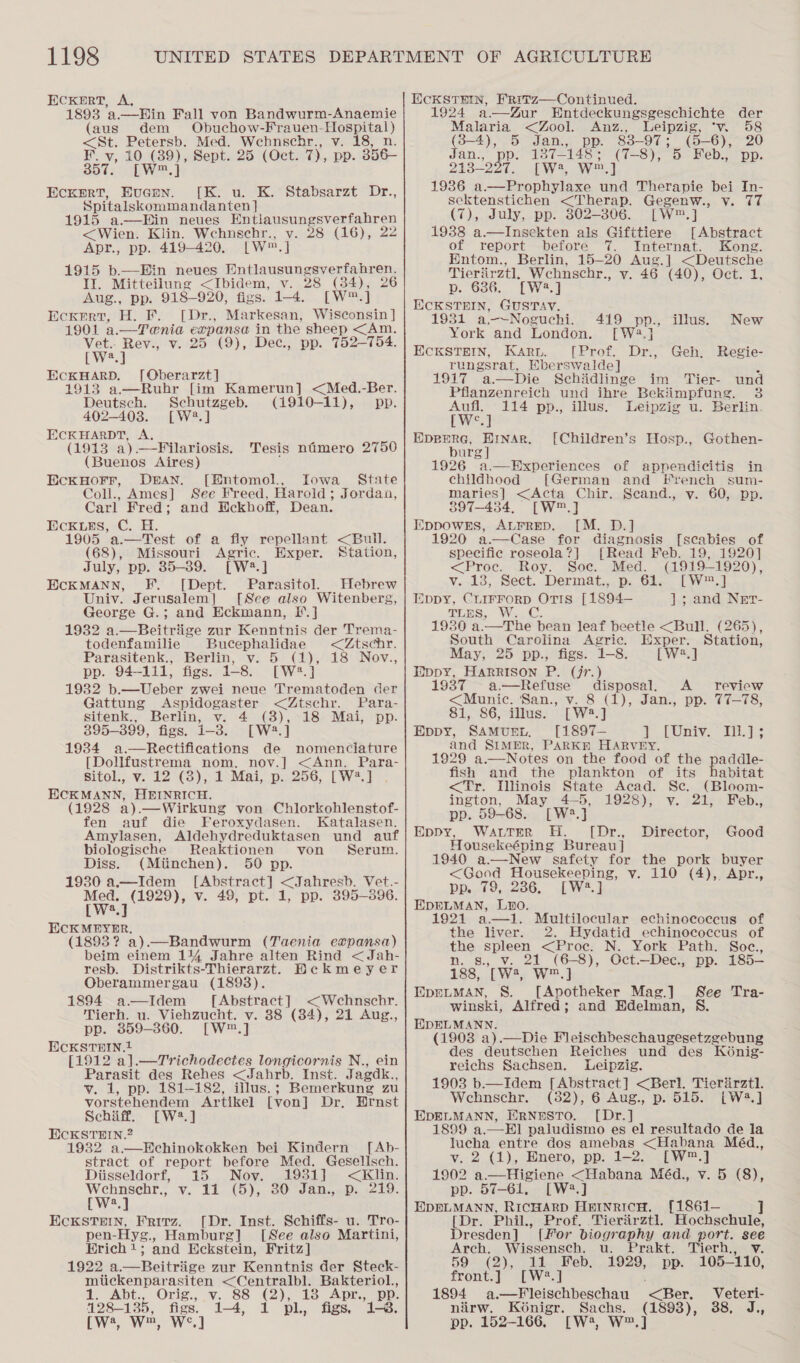 ECKERT, A, 1893 a.—Hin Fall von Bandwurm-Anaemie (aus dem Obuchow-Frauen-Hospital) &lt;St. Petersb. Med. Wehnschr., v. 18, n. BOE an ee Sept. 25 (Oct. 7, pp. 356— EcKERT, Evuenn. [K. u. K. Stabsarzt Dr., Spitalskommandanten] 1915 a—Hin neues Entiausungsverfahren &lt;Wien. Klin. Wehnschr., v. 28 (16), 22 Apr., pp. 419-420. [W™,] 1915 b.—WHin neues Dptlanean sever i nett: It. Mitteilung &lt;Jbidem, v. 28 (34), Aug., Dp. 918-920, figs. 1-4. [Ww] Ecxert, H. F. [Dr., Markesan, Wisconsin] 1901 a.—Tenia expanse in the sheep &lt;Am. Vet.. Rev., v. 25 (9), Dec., pp. 752-754. Weal ECKHARD. [Oberarzt] 1913 a.—Ruhr [im Kamerun] &lt;Med.-Ber. Deutsch. Schutzgeb. (1910-11), pp. 402-403. [W2.] ECKHARDT, A. (1913 a).—Filariosis. (Buenos Aires) EckHorr, DAN. [Entomol., Iowa State Coll., Ames] See Freed, Harold; Jordan, Carl Fred; and BEckhoff, Dean. EcCKLES, C. H. 1905 a.—Test of a  Tesis nimero 2750 fly repellant &lt;Buil. (68), Missouri i Exper. Station, July, pp. 35-39. [W2.] ECKMANN, F. [Dept. Parasitol. Hebrew Univ. Jerusalem] [See also Witenberg, George G.; and Eckmann, E.] 1932 a.—Beitriige zur Kenntnis der Trema- todenfamilie Bucephalidae &lt;Ztschr. Parasitenk., Berlin, v. 5 (1), 18 Nov., pp. 94-111, figs. 1-8. [W#*.} 19382 b.—Ueber zwei neue Trematoden der Gattung Aspidogaster &lt;Ztschr. Para- sitenk., Berlin, v. 4 (3), 18 Mai, pp. 395-399, figs. i-3. [W2.] 1934 a.—Rectifications de nomenclature [Dollfustrema nom. noy.] &lt;Ann. Para- Sitol., v. 12 (3), 1 Mai, p. 256, [W?.] ECKMANN, HEINRICH. (1928 a).—Wirkung von Chlorkohlenstof- fen auf die Feroxydasen. Katalasen. Amylasen, Aldehydreduktasen und auf biologische Reaktionen von Serum. Diss. (Miinchen). 50 pp. 1930 a—Idem [Abstract] &lt;Jahresb. Vet.- iweyoe v. 49, pt. 1, pp. 395-396. we ECKMEYER. (1893? a).—Bandwurm (Taenia expansa) beim einem 1% Jahre alten Rind &lt;Jah- resb. Distrikts-Thierarzt. Bekmeyer Oberammergau (1893). 1894 a—Idem [Abstract] &lt;Wehnschr. Tierh. u. Viehzucht. v. 88 (84), 21 Aug., pp. 359-360. [W™.] ECKSTEIN. [1912 a].—Trichodectes longicornis N., ein Parasit des Rehes &lt;Jahrb. Inst. Jagdk., v. 1, pp. 181-182, illus.; Bemerkung zu vorstehendem Artikel [von] Dr. Hrnst Schiff. [W2.] ECKSTEIN.2 1932 a.—EchinokokkKen bei Kindern [Ab- stract of report before Med. Gesellsch. Diisseldorf, 15 Nov. 1931] se Wehnsehr., v. 11 (5), 30 Jan., 219. [W?.] EcKSTEIN, Frirz. [Dr. Inst. Schiffs- u. Tro- pen-Hyg., Hamburg] [See also Martini, Hrich!; and Eckstein, Fritz] 1922 a.—Beitriige zur Kenntnis der Steck- miickenparasiten &lt;Centralbl. Bakteriol., 1. Abt., Orig., v. 88 (2), 18 Apr.,. pp. 128-135, figs. 1-4, pl, figs, 1-8. cw, w™, W°.] ECKSTEIN, F'Ritz—Continued. 1924 a—Zur Entdeckungsgeschichte der Malaria &lt;Zool. Anz., Leipzig, ‘v. 58 (3-4), Jan., pp. 83-97; (5-6), 20 Jian., pp: 137-148; (7-8), 5 Feb., pp. 213-297. EW, W.] 1936 ao ee und Therapie bei In- sektenstichen &lt;Therap. Gegenw., v. 77 (7), July, pp. 302-806. [W™.] 1938 a.—Insekten als Gifttiere [Abstract of report before 7. Internat. Kong. Entom., Berlin, 15-20 Aug.] &lt;Deutsche Tieriirztl, Wehnschr., v. 46 (40), Oct. 1, p. 636. [W2.] IECKSTHIN, GUSTAV. 1931 a-—~Noguchi. 419 pp., illus. New York and London. [W?.] ECKSTEIN, Karu. [Prof. Dr., Geh, Regie- rungsrat, Eberswalde] p 1917 a—Die Schidlinge im Tier- und Pflanzenreich und ihre Bekiimpfung. 38  Aufl. 114 pp., illus, Leipzig u. Berlin. twee] aia anaes [Children’s Hosp., Gothen- urg 1926 “a. Hxperiences of appendicitis in childhood [German and srench sum- maries] &lt;Acta Chir. Scand., vy. 60, pp. 397-434, [W™.] EppowEs, ALFRED. [M. D.] 1920 a.—Case for diagnosis [scabies of specific roseola?] [Read Feb. 19, 1920] &lt;Proc. Roy. Soc. Med. (1919-1920), v. 13, Sect. Dermat., p. 61. [W™.] Eppy, CLIFFORD Rate [1894— ]; and Nrr-  TLES, W. 1930 South Carolina Agric. Exper. Station, May, 25 pp., figs. 1-8. [W2.] Hippy, HARRISON P. (jr.) 1937 a —Refuse disposal. A review &lt;Munic. San., v. 8 (1), Jan., pp. 77-78, 81, 86, illus. [W2.] Eppy, SAMUEL. [1897— 1 [iys— EEL as and SIMER, PARKE HARVEY. 1929 a.—Notes on the food of the fish and the plankton of its &lt;Tr. Illinois State Acad. Sc. ington, May 4-5, 1928), pp. 59-68. [W2.] Eppy, Wattrr H. ([Dr., Good Housekeéping Bureau] 1940 a.—New safety for the pork buyer &lt;Good Housekeeping, v. 110 (4), Apr., addle- abitat (Bloom- v. 21, Feb., Director, pp...f9,..206, LW.) EDELMAN, Luo. 1921 seal Multilocular echinococcus of the liver. 2. Hydatid echinococcus of the spleen &lt;Proc. N. York Path. Soc., n. s., v. 21 (6-8), Oct.—Dec., pp. 185— 188, [W3, W™.] EpreLtMAN, 8. [Apotheker Mag.] See Tra- winski, Alfred; and Edelman, S. HEDELMANN. (1903 a).—Die Fleischbeschaugesetzgebung des deutschen Reiches und des Konig- reichs Sachsen. Leipzig. 1903 b.—Idem [Abstract] &lt;Berl. Tierarztl. Wechnschr. (382), 6 Aug., p. 515. [LW4.] EDELMANN, ERNESTO. [Dr.] 1899 a.—El paludismo es el resultado de la lucha entre dos amebas a ee Méd., vy, 2.(1),, Mnero, pp: 1-2. ._LW™.] 1902 a.—Higiene &lt;Habana Méd., v. 5 (8), pp. 57-61. [W:.] EDELMANN, RicHARD HernricH. [1861— LD. Phil, Prof, .Tieriirztl. Hochschule, Dresden] {for biography and port. see Arch. Wissensch. u. Prakt. Tierh., v. 59 (2), 21.:Feb. 1929, - pp. 105-110, front.] [W?.] 1894 a.—Fleischbeschau Ber, Veteri- nirw. Koénigr. ee (1893), 38, J., pp. 152-166, [W2, W™.]