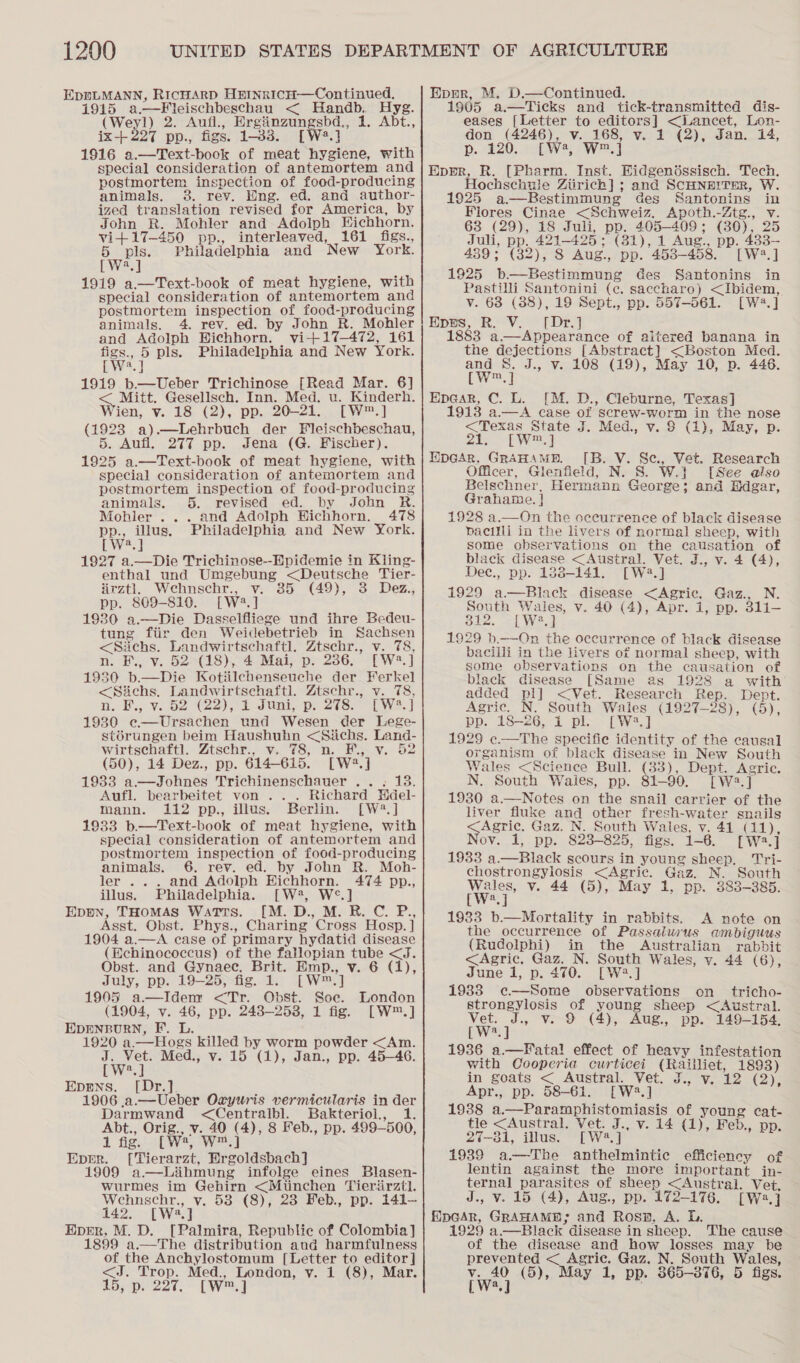 1200 EDELMANN, RicHARD HEInrIcH—Continued, 1915 a.—FKleischbeschau &lt; Handb. Hyg. (Weyl) 2. Aufl., Hrgiinzungsbd., 1. Abt., ix-+227 pp., figs. 1-33. [W4.] 1916 o.—Text-book of meat hygiene, with special consideration of antemortem and postmortem inspection of food-producing animals. 3. rev. Eng. ed. and author- ized translation revised for America, by John R. Mohler and Adolph Eichhorn. vi+17-450 pp., interleaved, 161 figs., 5 pls. Philadelphia and New York. bWes] 1919 a.—Text-book of meat hygiene, with special consideration of antemortem and postmortem inspection of food-producing animals. 4. rev. ed. by John R. Mohler and Adolph Hichhorn. vi-+17—472, 161 age 5 pls. Philadelphia and New York. } a,| 1919 b—Ueber Trichinose [Read Mar. 6] Mitt. Gesellsch. Inn. Med. u. Kinderh. Wien, vi 18. (2), pp. 20-21. AW (1923 a).—Lehrbuch der Fleischbeschau, 5. Aufl, 277 pp. Jena (G. Fischer). 1925 a.—Text-book of meat hygiene, with special consideration of antemortem and postmortem inspection of food-producing animals. 5. revised ed. by John R. Mohler ... and Adolph Hichhorn. 478 pp., illus. Philadelphia and New York. LW2.] 1927 a.—Die Trichinose--Hpidemie in Kling- enthal und Umgebung &lt;Deutsche Tier- irztl. Wehnschr., v. 35 (49), 3 Dez, pp. 809-819. [W2.] 1930 a.—Die Dasselfliege und ihre Bedeu- tung fiir den Weidebetrieb in Sachsen &lt;Siichs. Landwirtschaft]. Ztschr., v. 78, n. F., v. 52°(18), 4 Mai, p. 286. [W2.] 1930 b.—Die Kotiilehenseuche der Ferkel &lt;Sichs. Landwirtschaftl. Ztschr., v. 78, n. B., v.02 (22), i JUnt,. pe 2i3s.- PW. 1930 e—Ursachen und Wesen der Lege- st6rungen beim Haushuhn &lt;Siichs. Land- wirtschaftl. Ztschr., v. 78, n. E., v. 52 (50), 14 Dez., pp. 614-615. [W:2.] 1933 a—Johnes Trichinenschauer .. . 13. Aufl. bearbeitet von .. . Richard Hdel- mann. 112 pp., illus. Berlin. [W?.] 1933 b.—Text-book of meat hygiene, with special consideration of antemortem and postmortem inspection of food-producing animals. 6. rev. ed. by John R. Moh- ler .. . and Adolph Eichhorn. 474 pp., illus. Philadelphia. [W2?, W°.] Epren, THomAs WatTrs. [M.D., M. RB. C. P., Asst. Obst. Phys., Charing Cross Hosp. ] 1904 a.—A case of primary hydatid disease (Echinococcus) of the fallopian tube &lt;J. Obst. and Gynaec. Brit. Emp., v. 6 (1), July, pp. 19-—25)-fig.. 1. [W™.] 1995 a—Idem &lt;Tr. Obst. Soc. (1904, v. 46, pp. 248-258, 1 fig. EDENBURN, F. L. 1920 a.—Hogs killed by worm powder &lt;Am. J. Vet. Med., v. 15 (1), Jan., pp. 45—46. EWeal Eprns. [Dr.]. 1906 .a.—Ueber Oxryuris vermicularis in der Darmwand &lt;Centrailbl. Bakteriol, 1. Abt., Orig., v. 40 (4), 8 Feb., pp. 499-500, 1 fig. [W?, W™.] Eper. [Tierarzt, Ergoldsbach] 1909 a—Libmung infolge eines Blasen- wurmes im Gehirn &lt;Miinchen Tierirztl. Wehnschr., v. 53 (8), 238 Feb., pp. 141-— 142. [W2.] Eprer, M. D. [Palmira, Republic of Colombia] 1899 a.—The distribution and harmfulness of the Anchylostomum [Letter to editor] London LwW™.] Epmr, M, D.—Continued. 1905 a.—Ticks and tick-transmitted dis- eases [Letter to editors] &lt;Lancet, Lon- don (4246), v. 168, v. 1 (2), Jan. 14, p. 220... [ We, W=.] Eprr, R. [Pharm. Inst. Eidgenéssisch. Tech. Hochschule Ziirich] ; and SCHNE!ITER, W. 1925 a—Bestimmung des Santonins in Flores Cinae &lt;Schweiz. Apoth.-Ztg., v. 63 (29), 18 Juli, pp. 405-409; (30), 25 Juli, pp. 421-425; (31), 1 Aug., pp. 483— 439; (32), 8 Aug., pp. 4538-458. [W2.] 1925 b.—Bestimmung Ges Santonins in Pastilli Santonini (c. saccharo) &lt;Ibidem, v. 68 (88), 19 Sept., pp. 557-561. [W2.] Epes, R. V. [Dr.] 1883 a.—Appearance of aitered banana in the dejections [Abstract] &lt;Boston Med. and 8. J., v. 108 (19), May 10, p. 446. [Ww™.] Ep@ar, C. L. [M. D., Cleburne, Texas] 1913 a—A case of screw-worm in the nose &lt;Texas State J. Med., v. 8 (1), May, p. 21. [W™.] WpGArR, GRAHAME. [B. V. Se., Vet. Research Officer, Glenfield, N. S. W.} [See also Belschner, Hermann George; and Edgar, Grahame. | 1928 a.—On the oecurrence of black disease pacilli in the livers of normal sheep, with some observations on the causation of black disease &lt;Austral. Vet. J., v. 4 (4), Dec., pp. 1838-141. [W2.] 1929 a—Black disease &lt;Agric. Gaz., N. South Wales, v. 40 (4), Apr. 1, pp. 311-— ot. =[ W2.] 1929 b.——On the occurrence of black disease bacilli in the livers of normal sheep, with some observations on the causation of black disease [Same as 1928 a with added pl] &lt;Vet. Research Rep. Dept. Agric. N. South Wales (1927-28), (5), pp. 18-26, 1 pl. [W3.] 1929 e.—The specifie identity of the causal organism of black disease in New South Wales &lt;Science Bull. (33), Dept. Agric. N. South Waies, pp. 81-90. [W2.] 1930 a.—Notes on the snail carrier of the liver fluke and other fresh-water snails &lt;Agric. Gaz. N. South Wales, v. 41 (11), Nov. 1, pp. 823-825, figs. 1-6. [W2.] 1933 a.—Black scours in young sheep. Tri- chostrongyiosis &lt;Agric. Gaz. N. South  Wales, v. 44 (5), May 1, pp. 383-385. [W2.j 1933 b.—Mortality in rabbits. A note on the occurrence of Passalurus ambiguus (Rudolphi) in the Australian rabbit &lt;Agric. Gaz. N. South Wales, v. 44 (6), June 1, p. 470. [W:2.] 1983 e—Some observations on tricho- strongylosis of young sheep &lt;Austral. Vet. J., v. 9 (4), Aug. pp. 149-154, [we] 1936 a.—Fatal effect of heavy infestation with Qvooperia curticei (Raiiliet, 1893) in goats &lt;_Austrak “Vet. f°. 12 (2) Apr., pp. 58-61. [W:*.] 1938 a.—Paramphistomiasis of young cat- tle &lt;Austral. Vet. J., v. 14 (1), Feb., pp. 27-31, illus. [W2.] 1939 a—The anthelmintic efficiency of lentin against the more important jn- ternal parasites of sheep &lt;Austral. Vet. J., v. 15 (4), Aug., pp. 172-176. [W:.] fipGar, GRAHAMB; and Rosn, A. DL. 1929 a.—Black disease in sheep. The cause of the disease and how losses may be prevented &lt; Agric. Gaz. N. South Wales,