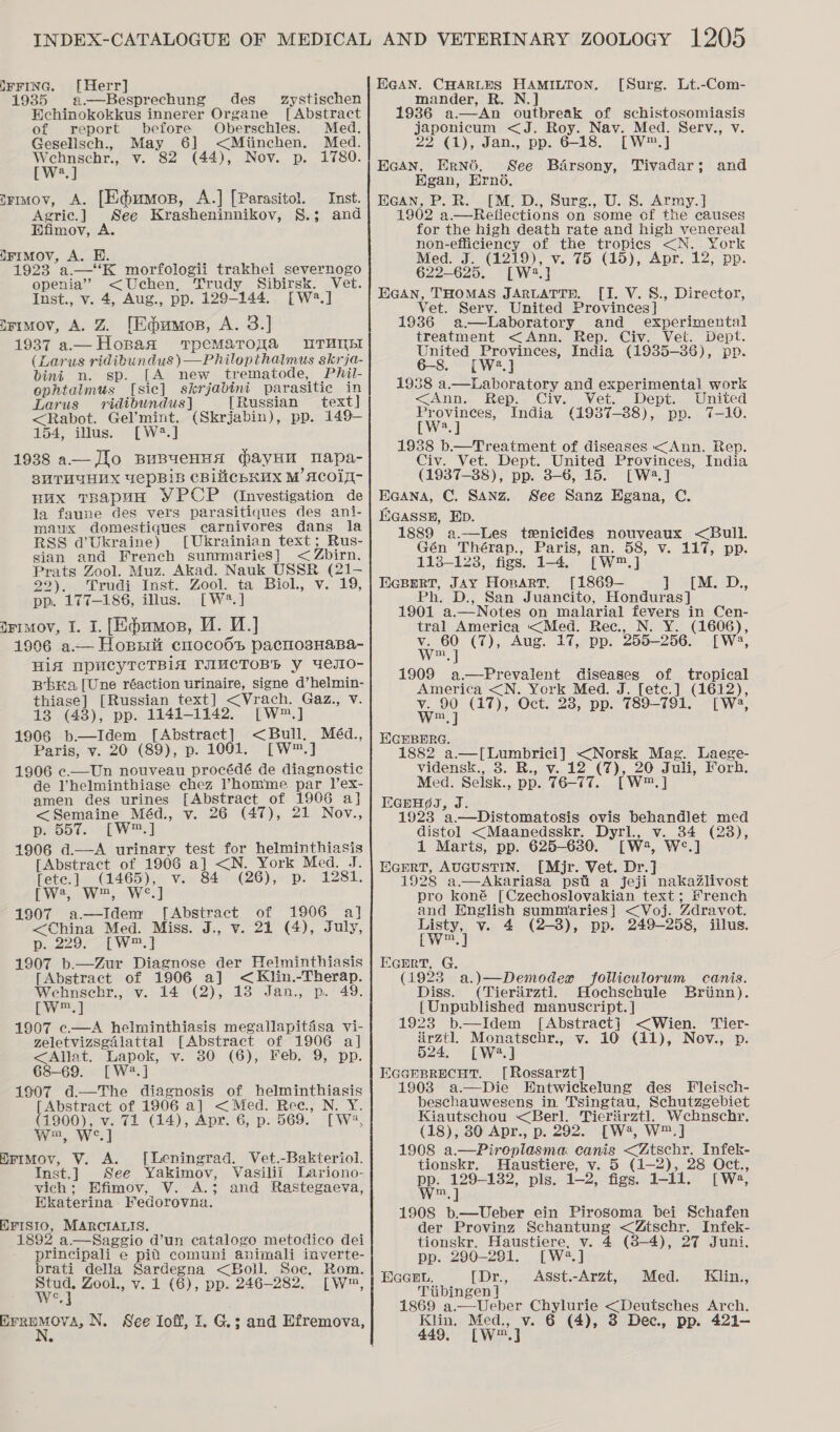 IFFING. [Herr] 1935 a —Besprechung des BHehinokokkus innerer Organe of report before Oberschles. Med. Gesellsch., May 6] &lt;Miinchen. Med. Pye geche v. 82 (44), Nov. p. 1780. a] trmiov, A. [Ed@umos, A.] [Parasitol. Inst. Agric.] See Krasheninnikov, S.; and Efimov, )FIMOV, A. EH. 1923 a—‘K morfologii trakhei severnogo openia’ &lt;Uchen, Trudy Sibirsk. Vet. Inst., v. 4, Aug., pp. 129-144. [W2.] irimov, A. Z {[Edumon, A. 3.] Hopaa TpeMaToyqa UTUMEI (Lara us ridibundus )—Philopthalmus skrja- bint n. sp. [A new trematode, Phil- ophtalmus [sic] skrjabini parasitic in Larus vridibundus] [Russian text] &lt;Rabot. Gel’mint. (Skrjabin), pp. 149- $54; illus. [W.] 1938 a— fo BuByeHHA (bayHn | mapa- 3HTHUUHNX UepBiB CBIMCbHUX M ACOIT- Hux TBaapuH YPCP (investigation de la faune des vers parasitiques des ani- maux domestiques carnivores dans la RSS @Ukraine) [Ukrainian text; Rus- sian and French summarieS] &lt; Zbirn. Prats Zool. Muz. Akad. Nauk USSR (21- 22). Trudi Inst. Zool. ta Biol., v. 19, pp. 177-186, illus. [W?*.] irimov, I. I. [Eq@umos, WM. W.] 1996 a.— Hopsrit cmo0co6t pacnosHaBa- HiA NPUCYTCTBIA TAUCTOBR y 4eJIO- BbEa [Une réaction urinaire, signe d’helmin- thiase] [Russian text] &lt;Vrach. Gaz., v. zystischen [Abstract  13 (48), pp. 1141-1142. [W™.] 1908 b.—Idem [Abstract] &lt;Bull. Méd., Paris, v. 20 (89), p. 1001. [W™.] 1906 c.—Un nouveau procédé de diagnostic de l’helminthiase chez Phomme par V’ex- amen des urines [Abstract of 1906 a] &lt;Semaine Méd., v. 26 (47), 21 Nov., piDoe. KEW] 1906 d.—A urinary test for helminthiasis Abstract of 1906 a] &lt;N. York Med. J. fete.] (1465), v. 84 (26), p. 1281. pws, W™, We] 1907 a—Idem [Abstract of 1906 a] &lt;China Med. Miss. J., v. 21 (4), July, Dp. 22977f W™.4 1907 b.—Zur Diagnose der Helminthiasis [Abstract of 1906 a] &lt;Klin.-Therap. Wehnscehr., v. 14 (2), 18 Jan., p. 49. pw 1907 c.—A helminthiasis megallapitisa vi- zeletvizsgalattal [Abstract of 1906 a] &lt;Allat. Lapok, v. 80 (6), Feb. 9, pp. 68-69. [W2.] 1907 d.—The diagnosis of helminthiasis [Abstract of 1906 a] &lt;Med. Rec. N. Y. (1900), v. 71 (14), Apr. 6, p. 569. [W2, Ww, We] HrimMov, V. A. [Leningrad. Vet.-Bakteriol. Inst.] See Yakimov, Vasilii Lariono- vich; Efimov, V. A.; and Rastegaeva, Ekaterina Fedorovna. EFISIO, MARCIALIS. 1892 a.—Saggio d’un catalogo metodico dei principali e pid comuni animali inverte- brati della Sardegna &lt;Boll. Soe. Rom. wer Zool., v. 1 (6), pp. 246-282, [W™, Cc BFREMOVA, N. See Ioff, I. G.; and Efremova, EGAN. CHARLES HAMILTON. [Surg. Lt.-Com- mander, R. N.] 1936 a.—An outbreak of schistosomiasis japonicum &lt;J. Roy. Nav. Med. Serv., v. Pr COANE ORS aN 0). 618. [W™.] Ecan, Erné. See Barsony, Tivadar; Hgan, Erno. HGAN, P. R. [M. D., Surg., U. S. Army.] 1902 a.—Refiections on some of the causes for the high death rate and high venereal non-efficiency of the tropies &lt;N. York Med. J. een Ve Go C10). Aur. 127.00). 622-625. [W2.] EGAN, THOMAS JARLATTH. [I. V. S., Director, Vet. Serv. United Provinces] | 1936 a-—Laboratory and experimental treatment &lt;Ann. Rep. Civ. Vet. Dept. oe Wel India (1985-36), pp. 1938 a.—Laboratory and experimental work &lt;Ann. Rep. Civ. Vet. Dept. United Provinces, India (1937-38), pp. 7-10. [W?.] 1938 b.—Treatment of diseases &lt;Ann. Rep. Civ. Vet. Dept. United Provinces, India (1937-88), pp. 8-6, 15. [W2.] EcGana, C. Sanz. See Sanz HEgana, C. Eeasse, Ep. and 1889 a.—Les tsenicides nouveaux &lt;Bull. Gén Thérap., Paris, an. 58, v. 117, pp. 113-123, figs. 1-4, [W™,] EGBERT, JAY HoparT, [1869— } o[M. D., Ph. D., San Juancito, Honduras] 1901 a.— Notes on malarial fevers in Cen- tral America &lt;Med. Rec., N. Y. (1606), v. 60 (7), Aug. 17, pp. 255-256. [W:, Ww, ] 1909 a.—Prevalent Cieanes of tropical America &lt;N. York Med. J. [etc.] (1612), v. 90 (17), Oct. 23, pp. 789-791. [ W2, Ww, ] HGHEBERG. 1882 a.—[Lumbrici] &lt;Norsk Mag. Laege- vidensk., 3. R., v. 12 (7), 20 Juli, Forh. Med. Selsk., pp. 76-77. [wm sa EGpHgS, J. 1923 a.—Distomatosis ovis behandlet med distol &lt;Maanedsskr. Dyrl., v. 34 (28), 1 Maris, pp. 625-630. [Ww:, Wwe.) EGEerT, AUGUSTIN. [Mjr. Vet. Dr.] 1928 a.—Akariasa psti a jeji nakaZlivost pro koné [Czechoslovakian text; #rench and English summaries] &lt;Voj. Zdravot. Listy, v. 4 —3), pp. 249-258, jiilus. Ewe] Ecrrt, G. (1923 a.)—Demodex folliculorum canis. Diss. (Tierirztl. Hochschule Brinn). {Unpublished manuscript. ] 1923 b.—Idem [Abstract] &lt;Wien. ‘'Tier- irztl. Monatschr., v. 10 (11), Nov., p. 524, [W°*.] Ecenprecut. [Rossarzt] 1903 a.—Die Hntwickelung des Fleisch- beschauwesens in Tsingtau, Schutzgebiet Kiautschou &lt;Berl. Tierirztl, Wehbnschr. (18), 30 Apr., p. 292. [W4, W™.] 1908 a Piropidane es &lt;Ztschr. Infek- tionskr. Haustiere, v. 5 (1-2), 28 Oct., PP, giles pls. 12: figs. 1-11. twa, 1908 b.—Ueber ein Pirosoma bei Schafen der Proving Schantung &lt;Ztschr. Infek- tionskr. Haustiere, v. 4 (8-4), 27 Juni, pp. 290-291. [W2.] EIGGEL. [Dr., Asst.-Arzt, Med. Kilin., Tiibingen | 1869 a.—Ueber Chylurie &lt;Deutsches Arch. Klin. Med., v. 6 (4), 8 Dec, pp. 421-— 449, [W™.]