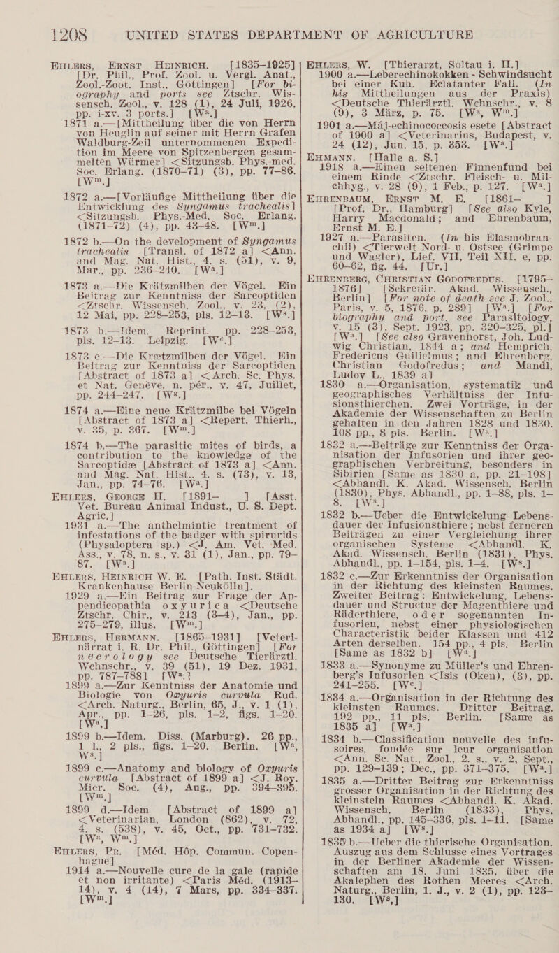 EHLERS, ERNST HEINRICH. [1835-1925] [Dr. Phil., Prof. Zool. u. Vergl. Anat., Zool.-Zoot. Inst., G6ttingen] [For_bi- ography and ports see Ztschr. Wis- sensech. Zool., v. 128 (t); 24 Juli, 1926, pp. i-xv. 3 ports.J] [W2.] 1871 a.—[Mittheilung tiber die von Herrn von Heuglin auf seiner mit Herrn Grafen Waldburg-Zeil unternommenen Hxpedi- tion im Meere von Spitzenbergen gesam- melten Wiirmer] &lt;Sitzungsb. Phys.-med. Soe. Erlang. (1870-71) (8), pp. 77-86. LV 1872 a.—[Vorliiufige Mittheiiung tiber die Entwicklung des Syngamus trachealis | &lt;Sitzungsb. Phys.-Med. Soc. Hrlang. (1871-72) (4), pp. 48-48. [W™.] 1872 b.—On the development of Syngamus trachealis [Transl. of 1872 a] &lt;Ann. and Mag. Nat. Hist., 4. s. (51), v. 9, Mar., pp. 286-240. [W2.] 1873 a—Die Kriitzmilben der Végel. Ein Beitrag zur Kenntniss der Sarcoptiden &lt;Ztschr. Wissensch. Zool., v. 238, (2), 12 Mai, pp. 228-253, pls, 12-18. [WS.] 1873 b.—Idem. Reprint. pp. 228-258, pls. 12-13. Leipzig. [W°.] 1873 e—Die Kretzmilben der Voégel. Hin Beitrag zur Kenntniss der Sarcoptiden [Abstract of 1873 a] &lt;Arch. Se. Phys. et Nat. Genéve, n. pér., v. 47, Juillet, pp. 244-247. [WS.] 1874 a.—Hine neue Kriitzmilbe bei Vé6geln [Abstract of 1873 a] &lt;Repert. Thierh., Ve SON oD. -OOUe olaWel 1874 b—The parasitic mites of birds, a contribution to the knowledge of the Sarcoptides [Abstract of 1873 a] &lt;Ann.  and Mag. Nat. Hist.. 4. s. (73), v. 18, Jan., pp. 74-76. [W®.] EHLERS, GrorceE H. [1891-— ]_ [Asst. Vet. Bureau Animal Indust., U. S. Dept. Agric. | 1931 a.—The anthelmintic treatment of  infestations of the badger with spirurids (Physaloptera sp.) &lt;J. Am. Vet. ‘Med. Ass., v. 78, n. 8., Vv. 81 (1), Jan., pp. 79— $7... [Wee] EXLERS, HEINRICH W. HE. [Path. Inst. Stiidt. Krankenhause Berlin-Neuk6lln]. 1929 a—Hin Beitrag zur Frage der Ap- pendicopathia oxyurica &lt;Deutsche Ztschr. Chir., v. 213 (3-4), Jan., pp. 275-279, illus. [W™.] EHLERS, HERMANN. [1865-1931] [Veteri- nirrat i. R. Dr. Phil., Gdttingen] [For neéecrology see Deutsche Tierirztl. Wehnschr., v. 39 (51), 19 Dez. 1931, pp. 787-7881 [W2.} 1899 a.—Zur Kenntniss der Anatomie und Biologie von Ogyuris curvula Rud. &lt;Arch. Naturg., Berlin, 65, J., v. 1 (1), Apr., pp. 1-26, pls. 1-2, figs. 1-20. [W*.]  1899 b—Idem. Diss. (Marburg). 26 Pp. ae 2 pls., figs. 1-20. Berlin. [W:, | 1899 e.—Anatomy and biology of Oxryuris curvula. [Abstract of 1899 a] &lt;J. Roy. Micr. Soe. (4), Aug., pp. 3894-3895. [W™.] 1899 d—Idem [Abstract of 1899 a] &lt;Veterinarian, London (862), v. 72, 4. s. (538), v. 45, Oct., pp. 731-732. [ W:, wm, ] FuLERS, Pr. [Méd. Hop. Commun. Copen- hague ] 1914 a.—Nouvelle cure de la gale (rapide  et non irritante) &lt;Paris Méd. 14), v. 4 Wee (1913- (14), 7 Mars, pp. 334-8387. EuHiers, W. ([Thierarzt, Soltau i. H.] 1900 a.—Leberechinokokken - Schwindsucht bei einer Kuh. Eclatanter Fall. (In hig Mittheilungen aus der Praxis) &lt;Deutseche Thieriirztl Wehnsehr., v. 8 (9),..3. Matz, pi e825, [Was We] 1901 a.—MaAj-echinococeosis esete [Abstract of 1900 a] &lt;Veterinarius, Budapest, v. 24 (422)5) Jin, 5; p, 1353.6 LWA EHMANN. [Halle a. 8.] 1918 a—Hinen seltenen Finnenfund bei einem Rinde &lt;Ztschr. Fleisch- u. Mil- chhyg., v. 28 (9), 1 Feb., p. 127. [W4.] EHRENBAUM, ERNST M. HE. [1861i-— ] [Prof. Dr., Hamburg] [See aiso Kyle, Harry Macdonald; and Whrenbaum, Ernst M. E.] 1927 a—Parasiten. (Jn his Elasmobran- chii) &lt;Tierwelt Nord- u. Ostsee (Grimpe und Wagler), Lief. VII, Teil XII. e, pp. 60-62, fig. 44. [Ur.] EHRENBERG, CHRISTIAN GODOFREDUS. [1795— 1876] [Sekretair. Akad. Wissensch., Berlin] [For note of death see J. Zool., Paris; v. ~5,. 1876, p. 2897 ofW.3-4 pF er biography and port. see Parasitology, v. 15 (38), Sept. 1923, pp. 320-325, pl.] [W*.] [See also Gravenhorst, Joh. Lud- wig Christian, 1844 a; and Hemprich, Fredericus Guilielmus; and Ehrenberg, Christian Godofredus; and Mandl, Ludov L., 18389 al 1830 a.—Organisation, geographisches Verhiltniss der Infu- sionsthierchen. Zwei Vortriige, in der Akademie der Wissenschaften zu Berlin gehalten in den Jahren 1828 und 1830. 108 pp., 8 pis. Berlin. [W2#.] 1832 a.—-Beitriige zur Kenntniss der Orga- nisation der Infusorien und ihrer geo- graphischen Verbreitung, besonders in Sibirien [Same as 1830 a, pp. 21-108] &lt;Abhandi. K. Akad. Wissensech. Berlin (1830), Phys. Abhandl., pp. 1-88, pls. 1— 8. [Ws.] 1832 b.—Ueber die Entwickelung Lebens- dauer der Infusionsthiere ; nebst ferneren Beitriigen zu einer Vergleichung ibrer organischen Systeme &lt;Abhandl. K. Akad. Wissensch. Berlin (1831), Phys. Abhandl., pp. 1-154, pls. 1-4. [Ws.] 1832 ¢c.—Zur Erkenntniss der Organisation in der Richtung des kleinsten Raumes. Zweiter Beitrag: Entwickelung, Lebens- dauer und Structur der Magenthiere und Riiderthiere, oder sogenannten In- fusorien, nebst einer physiologischen Characteristik beider Klassen und 412 Arten derselben. 154 pp., 4 pls. Berlin [Same as 1832 b] Wey 1833 a.—Synonyme zu Miiller’s und Bhren- berg’s Infusorien &lt;Isis (Oken), (38), pp. 241-255. [W°.] 1834 a—Organisation in der Richtung des kleinsten Raumes. Dritter Beitrag. 192 pp., 11 pls. Berlin. [Same as 1835 a] [W?.] 1834 b.—Classification nouvelle des infu- soires, fondée sur leur organisation &lt;Ann. Se. Nat., Zool., 2. s., v. 2, Sept., pp. 129-1389; Dec., pp. 371-875. [W2.] 1835 a.—Dritter Beitrag zur Erkenntniss grosser Organisation in der Richtung des systematik und kleinstein Raumes &lt;Abhandl. K. Akad. Wissensch. Berlin (1833), Phys. Abhandl., pp. 145-886, pls. 1-11. [Same as 1934 a] [W%.] 1835 b.—Ueber die thierische Organisation. Auszug aus dem Schlusse eines Vortrages in der Berliner Akademie der Wissen- schaften am 18. Juni 1835, itiber die Akalephen des Rothen Meeres &lt;Arch. Naturg., Berlin, 1. J., v. 2 (1), pp. 123— 130. [W%,]